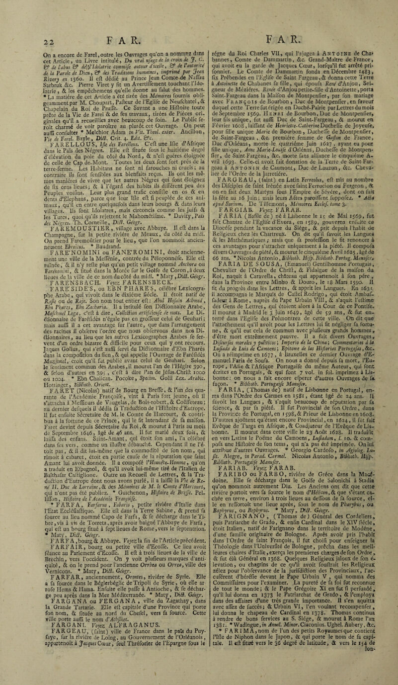 On a encore de Farel,outre les Ouvrages qu’on a nommez dans cet Article, un Livre intitulé, Du vrai f âge de la croix de. J. C. Çf de l'abus B5 de’[l’Idolâtrie commife autour d'icelle, B“ de Vautorité de la Parole de Dieu, & des Traditions humaines, imprimé par Jean Rivery en 1560. 11 eft dédié au Prince Jean Comte de Naftau Sarbruk &c. Pierre Viret y fit un Avertifiement touchant l’Ido- latrie , & les empêchemens qu’elle donne au falut des hommes. * La matière de cet Article a été tirée des Mémoires fournis obli¬ geamment par M. Choupart, Paileur de l’Eglife de Neufchate!,6c Chapelain du Roi de Prude. Ce Savant a une Hifloire toute prête de la Vie de Farel & de fes travaux, tirées de Pièces ori¬ ginales qu’il a recueillies avec beaucoup de foin. Le Public fe- roit charmé de voir paroître au plutôt cet Ouvrage. On peut auili confulter * Melchior Adam in Vit. Tbeol. exter. Ancillon, Vie de Tard. Bayle, Dicl. C rit. 4. Edit. &c. F ARE L LOU S, IJle des Tarellous. C’eft une Ifle d’Afrique dans le Païs des Nègres. Elle eft fituée fous le huitième degré d’élévation du pôle du côté du Nord, & n’eft guéres éloignée de celle de Cap de-Mont. Toutes les deux font fort près de la terre-ferme. Les Habitans ne font ni farouches ni cruels ; au contraire ils font fenfibles aux bienfaits reçus. Ils ont les mê¬ mes manières de vivre que les autres Nègres qui font éloignez de fix cens lieues; & à l’égard des habits ils différent peu des Peuples voifins. Leur plus grand trafic confifte en os & en dents d’Elephans, parce que leur Jfie eft fi peuplée de ces ani¬ maux, qu’il en entre quelquefois dans leurs bourgs & dans leurs villages. Ils font Idolâtres, mais circoncis comme les Juifs & les Turcs, quoi qu’ils rejettent le Mahométifme. * Davity,Pa« des Nègres. Th. Corneille, Ditt. Géogr. F A R EMOUSTIER, village avec Abbaye. Il eft dans la Champagne, fur la petite rivière de Meaux, du côté du midi. On prend Faremoûtier pour le lieu, que l’on nommoit ancien¬ nement Ebroicus. * Baudrand. FARE’NOMINI ou FANE’ROMINI, étoit ancienne¬ ment une ville de la Mefienie, contrée du Péloponnéfe. Elle eft ruinée, & il n’y refte plus qu’un petit village nommé Jnchora ou Earénomini, & fitué dans la Morée fur le Golfe de Coron, à deux lieues de la ville de ce nom du côté du midi. * Maty ,Diiï. Géogr. FARENSBACH. Voyez FARENSBÈCK. FARE'SIDE’S, ou EBN PHARES, célébré Lexicogra¬ phe Arabe, qui vivoit dans le dixiéme fiécle. 11 étoit natif de R.tjic ou de Raje. Son nom tout entier eft: Abul Hofain Acbmed, Ebn Phares, Ebn Zacharia. 11 a intitulé fon Diélionnaire Arabe, Mofchmel Loga, c’eft à dire, Collection artificicufe de mots. Le Di¬ étionnaire de Faréfidès n’égale pas en groffeur celui de Geuhari; mais aufiï il a cet avantage fur l’autre, que dans l’arrangement des racines il obferve l’ordre que nous obfervons dans nos Di¬ ctionnaires , au lieu que les autres Lexicographes Arabes fe fer¬ vent d’un ordre bizarre & difficile pour ceux qui y ont recours. Jaques Golius, qui s’eft aufiï fervi du Diétionnaire d’Ebn Phares dans la compofition du fîen , & qui appelle l’Ouvrage de Faréfidès Muzjimcl, croit qu’il fut publié avant celui de Geuhari. Selon le fenutnent commun des Arabes,il mourut l’an de l’Hégire 390, & félon d’autres en 3.9s , c’eft à dire l’an de Jéfus-Chrift 1000 ou 1004. * Ebn Chalican. Pocoke, Spccim. Golii Lcx. Arabie. Hottinger, Biblioth. Orient. F A R ET (Nicolas) natif de Bourg en Brefle, & l’un des qua¬ rante de l’Académie Françoife, vint à Paris fort jeune, où il s’attacha à Meilleurs de Vaugelas.de Bois-robert, & Coëffeteau; au dernier defquels il dédia fa Traduétion de l’Hiftoire d’Eutrope. 11 fut enfuite Sécretaire de M. le Comte de Harcourt, & contri¬ bua à la fortune de ce Prince, qui le fit Intendant de fa maifon. Faret devint depuis Sécretaire du Roi, & mourut à Paris au mois de Septembre 1646, âgé de 46 ans. Il fut marié deux fois, & laiffa des enfans. Saint-Amant, qui étoit fon ami, l’a célébré dans fes vers, comme un illuftre débauché. Cependant il ne l’é- toit pas, & il dit lui-même que la commodité de fon nom, qui rimoit à cabaret, étoit en partie caufe de la réputation que faint Amant lui avoit donnée. I! a compofé \rHonnête-Homme, qu’on a traduit en Efpagnol, & qu’il avoit lui-même tiré de L’Italien de Balthafar Caftiglione. Outre un Recueil de Lettres, & la Tra¬ duction d’Eutrope dont nous avons parlé, il a laide la Vie de Re¬ né II. Duc de Lorraine, & des Mémoires de M. le Comte d'Harcourt, qui 11’ont pas été publiez. * Guïchenon, Hijloire de Briffe. Pel- liffon, Hifloire de l’Académie Erancofe. * FARFA, Earfarus , Eabaris , petite rivière d’Italie dans l’Etat Eccléfiaftique. Elle eft dans la Terre Sabine, & prend fa fource au lieu nommé Capo de Farfa, & fe décharge dans le Ti¬ bre, vis à vis de Torreta,après avoir baigné l’Abbaye de Farfa, qui eft un bourg fitué à feptlieues de Rome,vers le feptentrion. * Maty, Dicl. Géogr. FARFA ,bourg&Abbaye. Voyez la fin de l’Article précédent. FAR F A IR, bourg ou petite ville d’Ecoffe. Ce lieu avoit féance au Parlement d’Ecoffe. Il eft à trois lieues de la ville de Brechin, vers l’occident. On y voit plufieurs marques d’anti¬ quité, & on le prend pour l’ancienne Orrhea ou Orrea, ville des Vernicons. * Maty, DïH. Géogr. FARFAR, anciennement, Orontes, rivière de Syrie. Elle a fa fource dans le Béglerbéglic de Tripoli de Syrie, où elle ar rofe Hems & Haina. Enfuite elle paffe à Antioche, & fe déchar¬ ge peu après dans la Mer Méditerranée. * Maty, Dift. Géogr. FARGANA ou FERGANA, ville du Zagathay, dans la Grande Tartarie- Elle eft capitale d’une Province qui porte fon nom, & fituée au nord du Chefel, vers fa fource. Cette ville porte aufiï le nom d’AchJiket. FARGANI. Voyez ALFRAGANUS. FAR GE AU, (faint) ville de France dans le païs du Puy- faye, fur la rivière de Loing, au Gouvernement de l’Orléanois, appartenait à Jacques Cœur, feul Thréforier de l’Epargne fous le régne du Roi Charles VII, qui l’a jugea à Antoine de Cha* bannes, Comte de Dammartin, &c. Grand-Maître de France, qui avoit eu la garde de Jacques Cœur, lorfqu’il fut arrêté pri- fonnier. Le Comte de Dammartin fonda en Décembre 1483, fix Prébendes en l’Eglife de Saint Pargeau,& donna cette Terre à Antoinette de Chabanes fa fille, qui époufa René d’Anjou, Sei¬ gneur de Méziéres. Renée d’Anjou petite-fille d’Antoinette, porta Saint-Fargeau dans la Maifon de Montpenfier, par fon mariage avec François de Bourbon , Duc de Montpenfier,en faveur duquel cette Terre fut érigée en Duché-Pairie par Lettres du mois de Septembre 1569. Henri de Bourbon, Duc de Montpenfier, leur fils unique, fut aufiï Duc de Saint-Fargeau, & mourut en Février 1608 , laiffant de Henrietie-CutberineDiicheile de Joyeufe, pour fille unique Marie de Bourbon, Ducheffe de Montpenfier, de Saint-Fargeau , &c. première femme de Gafion de France, Duc d’Orléans, morte le quatrième Juin 1627 , ayant eu pour fille unique, Ame Marïe-Louife d’Orléans, Ducheffe de Montpen¬ fier, de Saint-Fargeau, &c. morte fans alliance le cinquième A- vril 1693. Celle-ci avoit fait donation de la Terre de Saint-Far¬ geau à Antonin de Caumont, Duc de Lauzun, &c. Cheva¬ lier de l’Ordre de la Jarretière. FARGEAU, (faint) en Latin Eerrcolus, eft mis au nombre des Difciples de faint Irénée avec faint Ferrucion ou Fergeon , ôc on en fait deux Martyrs fous l’Empire de Sévére, dont on fait la fête au 16 Juin; mais leurs Bêtes paroiffe-nt fuppofez. * Atfa apud Surium. De Tillemont, Mémoires Ecclef. tome 3. F A R GIA B. Voyez FARAB. F ARIA (Bafile de) né à Lisbonne le 1 ç de Mai 1569, fut fait Chantre de l’Eglife d’Evora, en 1589, gouverna enfuite ce Diocéfe pendant la vacance du Siège, & prit depuis l’habit de Religieux chez les Chartreux. On dit qu’il favoit les Langues & les Mathématiques ; mais que fa profefiïon le fit renoncer à ces avantages pour s’attacher uniquement â la piété. 11 compofa divers Ouvrages de piété, & mourut le cinquième Avril 1625 , âgé de 66 ans. * Nicolas Antonio, Biblioth. Hifp. Biblioth. Portug. Mimufir* FARIA DE SOUSA, (Emanuel) Gentilhomme Portugais, Chevalier de l’Ordre de Chrift, & Fidalgue de la maifon du Roi, naquit à Caravella, château qui appa-rtenoit à fon père , dans la Province entre Minho & Douro, le 18 Mars 1590. Il fit du progrès dans les Lettres, & apprit les Langues. En 1631 il accompagna le Marquis de Callel Rodrigo, qui étoit Ambaf- fadeur à Rome, auprès du Pape Urbain VIII, & s’aquit l’eftime des Gens de Lettres, qui étoient alors à la Cour de ce Pontife. Il mourut à Madrid le. 3 Juin 1649, âgé de 59 ans, & fut en¬ terré dans l’Eglife des Prémontrez de cette ville. On dit que l’attachement qu’il avoit pour les Lettres lui fit négliger fa fortu¬ ne, & qu’il eut cela de commun avec plufieurs grands hommes, d’être mort extrêmement pauvre. 11 a fait divers Ouvrages, DiJ'cwfos morales y pointe os ; Impcrio de la China; C ommentarios à la Lujiada de Luis de Camoens ; Epitome de las Hiftorias PortvgeJ'as, &c. On a réimprime en 1677 , à Bruxelles ce dernier Ouvrage d’E- manuel Faria de Soufa. On nous a donné depuis fa mort, l’Eu¬ rope , l’Atie & l’Afrique Portugaife du même Auteur, qui font écrites en Portugais, & qui font 7 vol. in fol. imprimez à Lis¬ bonne: on nous a fait encore efperer d’autres Ouvrages de fa façon. * Biblioth. Portugaife ManuJ'cr. FARIA, (Thomas de) natif de Lisbonne en Portugal, en- rra dans l’Ordre des Carmes en 1581, étant âgé de 24 ans. H favoit les Langues, & s’aquit beaucoup de réputation par fa fcience, & par fa piété. Il fut Provincial de fon Ordre, dans la Province de Portugal, en 1598, & Prieur de Lisbonne en 1608. D’autres ajoûtent qu’étant encore Provincial, en 1624, il fut fait Evêque de Targa en Afrique, & Coadjuteur de l’Evêque de Lis¬ bonne. Il mourut dans cette ville le 23 Août 1628. Il traduific en vers Latins le Poëme du Camoens, Lufiadum, 1. 10. & com¬ pofa une Hifloire de fon teins, qui n’a pas été imprimée. On lui attribue d’autres Ouvrages. * Georgio Cardofo, in Jgiolog. Lu* Jlt. Alegre, in Par ad. Carmel. Nicolas Antonio, Biblioth. Hifp. Biblioth. Portugaife Manufcr. FARIAB. Voyez FARAB. FAR1BO ouFARBO, rivière de Grèce dans la Macé¬ doine. Elle fe décharge dans le Golfe de Salonichi à Stadia qu’on nommoit autrement Diu. Les Anciens ont dit que cette rivière portoit vers fa fource le nom d’Hélicon.ôt que s’étant ca¬ chée en terre, environ à trois lieues au deffous de fa fource, el¬ le en reffortoit une lieue après, fous le nom de Pharybus, ou Baphyrus, ou Bephyrus. * Maty, Diff. Géogr. FARIGNANO, (Thomas de J Général des Cordeliers, puis Patriarche de Grado, & enfin Cardinal dans le XIV fiécle, étoit Italien, natif de Farignano dans le territoire de Modéne, d’une famille originaire de Bologne. Après avoir pris l’habit dans l’Ordre de faint François, il fut choiiï pour enfeigner la Théologie dans rUniverfité de Bologne, prêcha dans les meil¬ leures chaires d’Italie, exerça les premières charges de fon Ordre, & fut élû Général en 1368. Quelques Religieux jaloux de fon é- levation, ou chagrins de ce qu’il avoit fouftrait les Religieux zélez pour l’obfervance de la jurifdiélion des Provinciaux, l’ac- euférent d’héréfie devant le Pape Urbain V , qui nomma des Commilïaires pour l’examiner. La pureté de fa foi fut reconnue de tout le monde ; & le Pape Grégoire XI en fut fi perfuadé , qu’il lui donna en 1373 le Patriarchat de Grado, & l’employa dans des affaires d’une très grande importance. Il s’en aquitta avec affez de fuccès; & Urbain VI, i’en voulant recompenfer , lui donna le chapeau de Cardinal en 1378. Thomas continua à rendre de bons fervices au S. Siège, & mourut à Rome l’an 1381. *Wadingue,in Annal Minor.Ciaconius. Ughel. Aubery, &c. * FARIMA,nom de l’un des petits Royaumes que contient Pille de Niphon dans le Japon, éc qui porte le nom de fa capi¬ tale. 11 eft fitué vers le 36 degré de latitude, à vers le 154 de Ion-