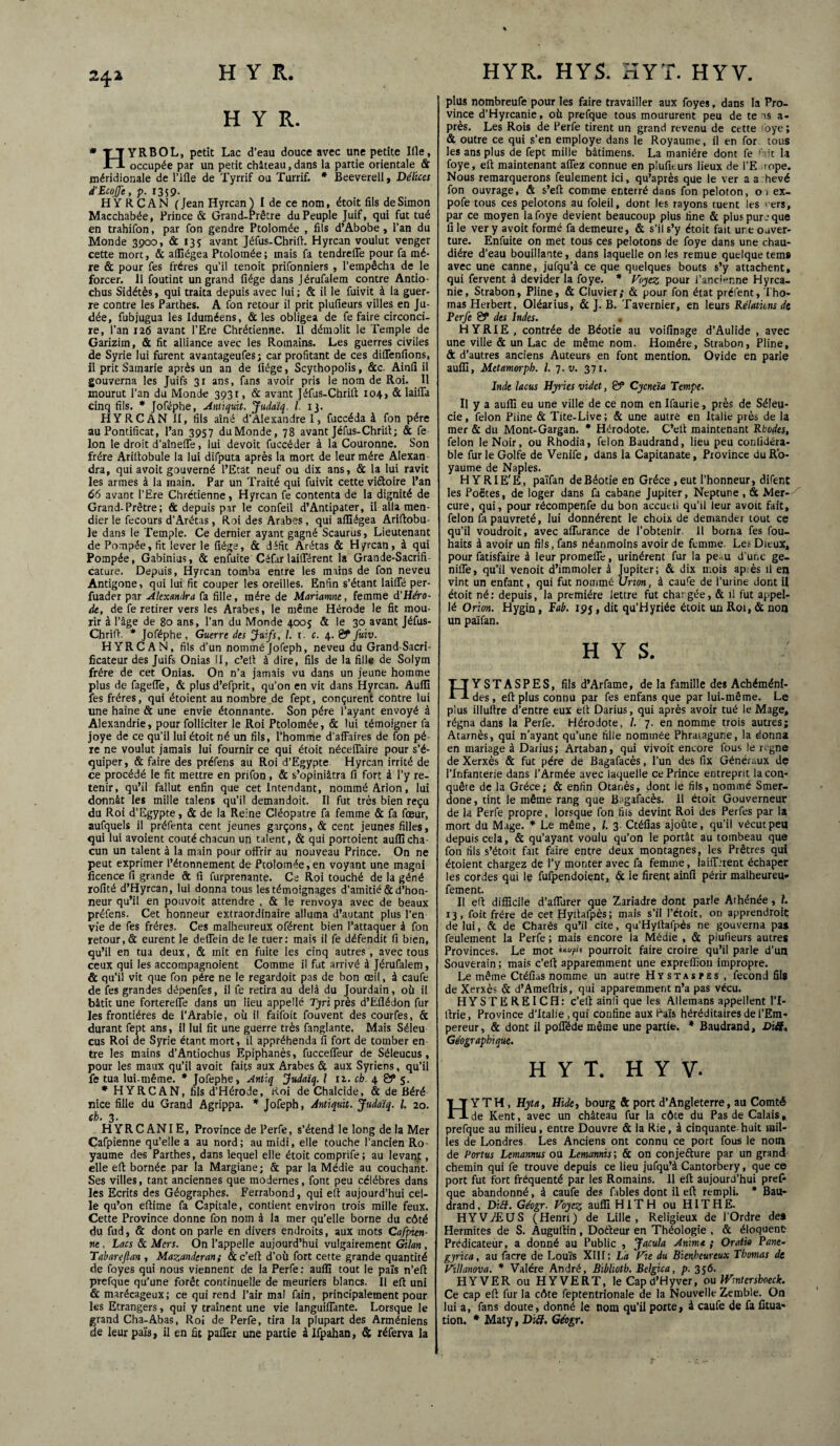 241 H Y R. YRBOL, petit Lac d’eau douce avec une petite Iile, occupée par un petit château,dans la partie orientale St méridionale de l’ifle de Tyrrif ou Turrif. * Beeverell, Délices d'EcojJe, p. 1359- HYRCAN ( Jean Hyrcan ) I de ce nom, étoit fils de Simon Macchabée, Prince & Grand-Prêtre du Peuple Juif, qui fut tué en trahifon, par fon gendre Ptolomée , fils d’Abobe, l’an du Monde 3900, St 135 avant Jéfus-Chrift. Hyrcan voulut venger cette more, & alGégea Ptolomée; mais fa tendrefie pour fa mè¬ re & pour fes frères qu’il tenoit prifonniers , l’empêcha de le forcer. Il foutint un grand fiége dans Jérufalem contre Antio- chus Sidétès, qui traita depuis avec lui; & il le fuivit à la guer¬ re contre les Parthes. A fon retour il prit plufieurs villes en Ju¬ dée, fubjugua les Iduméens, & les obligea de fe faire circonci¬ re, l’an 126 avant l’Ere Chrétienne. 11 démolit le Temple de Garizim, ôc fit alliance avec les Romains. Les guerres civiles de Syrie lui furent avantageufes ; car profitant de ces diflenfions, il prit Samarie après un an de fiége, Scythopolis, &c. Ainfi il gouverna les Juifs 31 ans, fans avoir pris le nom de Roi. Il mourut l’an du Monde 3931, & avant Jéfus-Chrift 104, & laifia cinq fils. * Joféphe, Anùquit. Judaïq. I. 13. HYRCAN II, fils aîné d’Alexandre I, fuccéda à fon père au Pontificat, Pan 3957 duMonde, 78 avant Jéfus-Chrift; St fe Ion le droit d’aînefle, lui devoit fuccéder à la Couronne. Son frère Arifiobule la lui difputa après la mort de leur mère Alexan dra, qui avoit gouverné l’Etat neuf ou dix ans, St la lui ravit les armes à la main. Par un Traité qui fuivit cette vi&oire Pan 66 avant l’Ere Chrétienne, Hyrcan fe contenta de la dignité de Grand-Prêtre; & depuis par le confeil d’Antipater, il alla men¬ dier le fecours d’Arétas, Roi des Arabes , qui affiégea Ariftobu- le dans le Temple. Ce dernier ayant gagné Scaurus, Lieutenant de Pompée, fit lever le fiége, ôc défit Arétas St Hyrcan, à qui Pompée, Gabinius, St enfuite Céfar laiflTérent la Grande-Sacrifi- cature. Depuis, Hyrcan tomba entre les mains de fon neveu Antigone, qui lui fit couper les oreilles. Enfin s’étant laifie per- fuader par Alexandra fa fille, mère de Mariamne, femme d'Héro- de, de fe retirer vers les Arabes, le même Hérode le fit mou¬ rir à l’âge de 80 ans, l’an du Monde 4005 & le 30 avant Jéfus- Chrift. * Joféphe, Guerre des Juifs, /. t. c. 4. 0PJuiv. HYRCAN, fils d’un nomméJofeph, neveu du Grand-Sacri¬ ficateur des Juifs Onias II, c’elt à dire, fils de la fille de Solym frère de cet Onias. On n’a jamais vu dans un jeune homme plus de fagefle, & plus d’efprit, qu’on en vit dans Hyrcan. Auffi les frères, qui étoient au nombre de fept, conçurent contre lui une haine & une envie étonnante. Son père l’ayant envoyé à Alexandrie, pour folliciter le Roi Ptolomée, & lui témoigner fa joye de ce qu’il lui étoit né un fils, l’homme d'affaires de fon pè¬ re ne voulut jamais lui fournir ce qui étoit nécefiaire pour s’é¬ quiper, & faire des préfens au Roi d’Egypte Hyrcan irrité de ce procédé le fit mettre en prifon, ôc s’opiniâtra fi fort à l’y re¬ tenir, qu’il fallut enfin que cet Intendant, nommé Arion, lui donnât les mille talens qu’il demandoit. Il fut très bien reçu du Roi d’Egypte, & de la Reine Cléopâtre fa femme & fa fœur, aufquels il préfenta cent jeunes garçons, St cent jeunes filles, qui lui avoient coûté chacun un talent, St qui portoient auflicha¬ cun un talent à la main pour offrir au nouveau Prince. On ne peut exprimer l’étonnement de Ptolomée,en voyant une magni licence fi grande & fi furprenante. Ce Roi touché de la géné rofité d’Hyrcan, lui donna tous les témoignages d’amitié de d’hon¬ neur qu’il en pouvoit attendre , & le renvoya avec de beaux préfens. Cet honneur extraordinaire alluma d’autant plus l’en¬ vie de fes frères. Ces malheureux oférent bien l’attaquer à fon retour,& eurent le deffein de le tuer: mais il fe défendit fi bien, qu’il en tua deux, St mit en fuite les cinq autres, avec tous ceux qui les accompagnoient Comme il fut arrivé à Jérufalem, & qu’il vit que fon père ne le regardoit pas de bon œil, à caufe de fes grandes dépenfes, il fe retira au delà du Jourdain, où il bâtit une forterefie dans un lieu appelle Tjri près d’Efiédon fur les frontières de l’Arabie, où il faifoit fouvent des courfes, & durant fept ans, il lui fit une guerre très fanglante. Mais Séleu eus Roi de Syrie étant mort, il appréhenda fi fort de tomber en tre les mains d’Antiochus Epiphanès, fucceffeur de Séleucus, pour les maux qu’il avoit faits aux Arabes & aux Syriens, qu’il fe tua lui-même. * Jofephe, Antiq Judaïq. I 12. ch. 4 0* 5. * HYRCAN, fils d’Hérode, Roi de Chalcide, & de Béré nice fille du Grand Agrippa. * Jofeph, Anùquit. Judaïq. I. 20. ch. 3. HYRCANIE, Province de Perfe, s’étend le long delà Mer Cafpienne qu’elle a au nord; au midi, elle touche l’ancien Ro¬ yaume des Parthes, dans lequel elle étoit comprife; au levant, elle eft bornée par la Margiane; & par la Médie au couchant Ses villes, tant anciennes que modernes, font peu célébrés dans les Ecrits des Géographes. Ferrabond, qui eft aujourd’hui cel¬ le qu’on efiime fa Capitale, contient environ trois mille feux. Cette Province donne fon nom à la mer qu’elle borne du côté du fud, & dont on parle en divers endroits, aux mots Cafpien¬ ne , Lacs St Mers. On l’appelle aujourd’hui vulgairement Golan , Tabareflan , Mazanderan; <3c c’eft d’où fort cette grande quantité de foyes qui nous viennent de la Perfe : aufli tout le païs n’eft prefque qu’une forêt continuelle de meuriers blancs. Il eft uni & marécageux; ce qui rend l’air mal fain, principalement pour les Etrangers, qui y traînent une vie languiflante. Lorsque le grand Cha-Abas, Roi de Perfe, tira la plupart des Arméniens de leur païs, il en fit paifer une partie à Ifpahan, St réferva la plus nombreufe pour les faire travailler aux foyes, dans la Pro¬ vince d’Hyrcanie, où prefque tous moururent peu de te ns a- près. Les Rois de Perfe tirent un grand revenu de cette oye; St outre ce qui s’en employé dans le Royaume, il en for tous les ans plus de fept mille bâtimens. La manière dont fe fait la foye, eft maintenant allez connue en piufiturs lieux de l’E rope. Nous remarquerons feulement ici, qu’après que le ver a a hevé fon ouvrage, & s’eft comme enterré dans fon peloton, 01 ex- pofe tous ces pelotons au foleil, dont les rayons tuent les vers, par ce moyen la foye devient beaucoup plus fine & plus pur_■ que fi le ver y avoit formé fa demeure, & s’il s’y étoit fait une ouver¬ ture. Enfuite on met tous ces pelotons de foye dans une chau¬ dière d’eau bouillante, dans laquelle on les remue quelque tems avec une canne, jufqu’à ce que quelques bouts s’y attachent, qui fervent à devider la foye. * Voyez pour l'ancienne Hyrca¬ nie, Strabon, Pline, & Cluvier; Ôc pour fon état préfent, Tho¬ mas Herbert, Oléarius, St J. B. Tavernier, en leurs Relations de Perfe 0* des Indes. * H Y RIE , contrée de Béotie au voifinage d’Aulide , avec une ville & un Lac de même nom. Homère, Strabon, Pline, ôc d’autres anciens Auteurs en font mention. Ovide en parle aufli, Metamorph. I. 7. u. 371. Inde lacus Hyries videt, 0* Cycneïa Tempe. Il y a aufli eu une ville de ce nom en Ifaurie, près de Séleu- cie, félon Pline & Tite-Live ; & une autre en Italie près de la mer & du Mont-Gargan. * Hérodote. C’eft maintenant Rhodes, félon le Noir, ou Rhodia, félon Buudrand, lieu peu conlidéra- ble fur le Golfe de Venife, dans la Capitanate, Province du Ro¬ yaume de Naples. H YRIE'E, païfan de Béotie en Grèce ,eut l’honneur, dirent les Poètes, de loger dans fa cabane Jupiter, Neptune , St Mer¬ cure, qui, pour récompenfe du bon accueil qu’il leur avoit fait, félon fa pauvreté, lui donnèrent le choix de demander tout ce qu’il voudroit, avec aflùrance de l’obtenir. 11 borna fes fou- haits à avoir un fils, fans néanmoins avoir de femme. Les Dieux, pour fatisfaire à leur promeflë, urinèrent fur la peau d’une ge- nifle, qu’il venoit d’immoler à Jupiter; & dix mois ap;ès il en vint un enfant, qui fut nommé Urion, à caure de l’urine dont il étoit né: depuis, la première lettre fut chargée, & il fut appel- lé Orion. Hygin, Pab. 193, dit qu’Hyriée étoit un Roi, St non un païfan. HYS. HYSTASPES, fils d’Arfame, de la famille des Achéméni- des, eft plus connu par fes enfans que par lui-même. Le plus illuftre d’entre eux eft Darius, qui après avoir tué le Mage, régna dans la Perfe. Hérodote, /. 7. en nomme trois autres; Atarnès, qui n’ayant qu’une fille nommée Phraiagune, la donna en mariage à Darius; Artaban, qui vivoit encore fous le régné de Xerxès & fut père de Bagafacès, l’un des fix Généraux de l’Infanterie dans l’Armée avec laquelle ce Prince entreprit la con¬ quête de la Grèce; St enfin Otanès, dont le fils, nommé Smer- done, tint le même rang que Bagafacès. il étoit Gouverneur de la Perfe propre, lorsque fon fils devint Roi des Perfes par la mort du Mage. * Le même, /. 3 Ctéfias ajoûte, qu’il vécut peu depuis cela, & qu’ayant voulu qu’on le portât au tombeau que fon fils s’étoit fait faire entre deux montagnes, les Prêtres qui étoient chargez de l’y monter avec fa femme, laifljrent échaper les cordes qui le iufpendoient, ôc ie firent ainfi périr malheureu. fement. Il eft difficile d’afiùrer que Zariadre dont parle Athénée, 1. 13, foit frère de cetHyftafpès; mais s’il rétoit, on apprendroit de lui, & de Charès qu’il cite, qu’Hyftafpès ne gouverna pas feulement la Perfe ; mais encore la Médie , ôc plufieurs autres Provinces. Le mot pourroic faire croire qu’il parle d’un Souverain; mais c’eft apparemment une expreffion impropre. Le même Ctéfus nomme un autre Hïstajpes , fécond âls de Xerxès St d’Ameftris, qui apparemment n’a pas vécu. HYSTEREICH: c’eft ainlî que les Allemans appellent 1*1- ftrie, Province d’Italie , qui confine aux Païs héréditaires de l’Em¬ pereur, & dont il poflëde même une partie. * Baudrand, Difl* Géographique. H Y T. H Y V. H Y TH , Hyta, Dide, bourg & port d’Angleterre, au Comté de Kent, avec un château fur la côte du Pas de Calais, prefque au milieu, entre Douvre & la Rie, à cinquante-huit mil¬ les de Londres Les Anciens ont connu ce port fous le nom de Portas Lemamus ou Lemamis ; & on conjecture par un grand chemin qui fe trouve depuis ce lieu jufqu’à Cantorbery, que ce port fut fort fréquenté par les Romains. 11 eft aujourd’hui pref- que abandonné, à caufe des fables dont il eft rempli. * Bau¬ drand , Diff. Géogr. Voyez auffi HlTH ou HITHE. HYVÆUS (Henri) de Lille, Religieux de l’Ordre des Hermites de S. Auguftin, Dodeur en Théologie , ôc éloquent Prédicateur, a donné au Public , Jacula Anime ; Oratk Pane- gyrica, au facre de Louïs XIH; La Vie du Bienheureux Thomas de Villanova. * Valére André, Biblioth. Belgica, p. 356. HYVER ou H Y VERT, le Cap d’Hyver, ou Wmtershoecle. Ce cap eft fur la côte feptentrionale de la Nouvelle Zemble. On lui a, fans doute, donné le nom qu’il porte, à caufe de fa fitua* tion. * Maty, Di{f, Géogr.