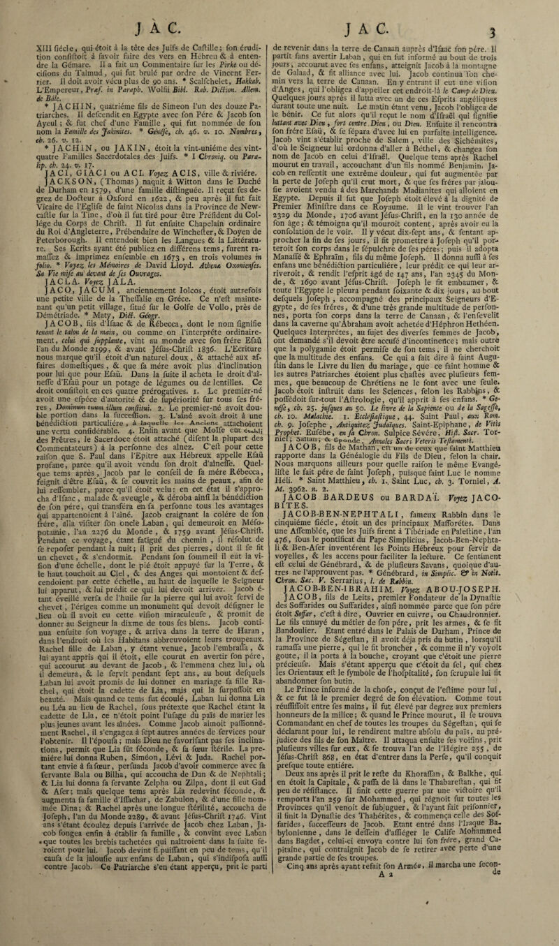 XIII fiéde, qui étoit à la tête des Juifs de Caftille; fon érudi¬ tion confilloit à favoiv faire des vers en Hébreu & à enten¬ dre la Gémare. Il a fait un Commentaire fur les Pirkc ou dé- cifions du Talmud, qui fut brûlé par ordre de Vincent Fer- rier. Il doit avoir vécu plus de 90 ans. * Scalfchelet, Hakkab. L’Empereur, Pr«/. in Varaph. Woliii BiW. Rab. DiBion. AlJm. de Bâle. JACHIN, quatrième fils de Simeon l'un des douze Pa¬ triarches. Il defeendit en Egypte avec fon Fére & Jacob fon Ayeul ; & fut chef d’une Famille , qui fut nommée de fon nom la Famille des jakinites. * Généfe, ch. 46. v. 10. Nombres « eh. 26. V. 12. JACHIN, ou JAKIN, étoit la vint-uniéme des vint- quatre Familles Sacerdotales des Juifs. * I Chremtq. ou Fara- lip. ch. 24. V. 17. JACl, GIACI ou ACI. Voyez ACIS, ville & rivière. JACKSON, (Thomas) naquit à Witton dans le Duché de Durham en 1579, d’une famille diftinguèe. Il reçut fes de- grez de Dofteur à Oxford en 1622, & peu après il fut fait Vicaire de l’Eglife de faint Nicolas dans la Province de New- caftle fur la Tine, d’où il fut tiré pour être Préfident du Col¬ lège du Corps de Chrift. Il fut enfuite Chapelain ordinaire du Roi d’Angleterre, Prébendaire de Wincheiter, 6c Doyen de Peterborough. Il entendoit bien les Langues & la Littératu¬ re. Ses Ecrits ayant été publiez en différens teins, furent ra- malTcz 6c imprimez enfemble en 1673 , en trois volumes in folio. * Voyez les Mmoires de David Lloyd. Athéna Oxonienfes. Sa Vie mife au devant de fes Ouvrages. JACLA. Voyez JALA. JACO, JACUM, anciennement lolcos, étoit autrefois une petite ville de la Theflalie en Grèce. Ce n’eft mainte¬ nant qu’un petit village, fitué fur le Golfe de Vollo, près de Dèmétriade. Maty, DiB. Géogr. JACOB, fils d’Ifaac 6c de Rébecca, dont le nom fignifie tenant le talon de la main, ou comme on l’interprète ordinaire¬ ment , celui qui Jûpplante, vint au monde avec fon frère Efaü l'an du Monde 2199, 6c avant Jéfus-Chrill; 1836. L’Ecriture nous marque qu’il étoit d’un naturel doux , 6c attaché aux af¬ faires domeftiques, 6c que fa mère avoit plus d’inclination pour lui que pour Efaü. Dans la fuite il acheta le droit d’aî- neife d’Efaü pour un potage de légumes ou de lentilles. Ce droit confilloit en ces quatre prérogatives, i. Le premier-né avoit une efpéce d’autorité & de fupériorité fur tous fes frè¬ res , Dominum tuuni ilium confiitui. 2. Le premier-né avoit dou¬ ble portion dans la fucceffion. 3. L’aîné avoit droit à une bénédiélion particulière , à laquelle les Anciens attachoient une vertu confidérable. 4. Enfin avant que Mo'ife eût des Prêtres, le Sacerdoce étoit attaché (difent la plupart des Commentateurs) à la perfonne des aînez. C’elt pour cette raifon que S. Paul dans l’Epitre aux Hébreux ^appelle Efaü profane, parce qu’il avoit vendu fon droit d’aînelTe. Quel¬ que tems après, Jacob par le confeil de fa mère Rébecca, feignit d'être Efaü, 6c fe couvrit les mains de peaux, afin de lui reffembler, parce qu’il étoit velu: en cet état il s’appro¬ cha d’Ifaac , malade 6c aveugle , 6c déroba ainfi la bénédiétion de fon père, qui transféra en fa perfonne tous les avantages qui appartenoient à l’aîné. Jacob craignant la colère de fon frère, alla vifiter fon oncle Laban, qui demeuroit en Méfo- potainie, l’an 2276 du Monde, & 1759 avant Jéfus-Chrilt. Pendant ce voyage, étant fatigué du chemin , il réfolut de fe repofer pendant la nuit; il prit des pierres, dont il fe fit un chevet, 6c s’endormit. Pendant fon fommeil il eut la vi- fion d’une échelle, dont le pié étoit appuyé fur la Terre, 6c le haut touchoit au Ciel, 6c des Anges qui montoient 6c def- cendoient par cette échelle, au haut de laquelle le Seigneur lui apparut, 6c lui prédit ce qui lui devoit arriver. Jacob é- tant éveillé verfa de l’huile fur la pierre qui lui avoit fervi de chevet, l’érigea comme un monument qui devoit défigner le Jieu où il avoit eu cette vifion miraculeufe , 6c promit de donner au Seigneur la dixme de tous fes biens. Jacob conti¬ nua enfuite fon voyage , 6c arriva dans la terre de Haran, dans l’endroit où les Habitans abbreuvoient leurs troupeaux. Rachel fille de Laban, y étant venue, Jacob l’embrafla, 6c lui ayant appris qui il étoit, elle courut en avertir fon père, qui accourut au devant de Jacob , 6c l’emmena chez lui, où il demeura, 6c le fervit pendant fept ans, au bout defquels Laban lui avoit promis de lui donner en mariage fa fille Ra¬ chel, qui étoit la cadette de Lia, mgis qui la furpaifoit en beauté. Mais quand ce tems fut écoulé, Laban lui donna Lia ou Léa au lieu de Rachel, fous prétexte que Rachel étant la cadette de Lia, ce n’étoit point l’ufage du pa'is de marier les plus jeunes avant les aînées. Comme Jacob aimoit pallîonné- inent Rachel, il s’engagea à fept autres années de ferviccs pour l’obtenir. 11 l’époufa ; mais Dieu ne favorifant pas fes inclina¬ tions , permit que Lia fût féconde, 6c fa fœur ilérile. La pre¬ mière lui donna Ruben, Siméon, Lévi 6c Juda. Rachel por¬ tant envie à fa fœur, perfuada Jacob d’avoir commerce avec fa fervante Bala ouBilha, qui accoucha de Dan 6c de Nephtali; & Lia lui donna fa fervante Zelpha ou Zilpa, dont il eut Gad & Afer; mais quelque tems après Lia redevint féconde, 6c augmenta fa famille d’Iflachar, de Zabulon, 6c d’une fille nom¬ mée Dina; ôc Rachel après une longue ftérilité, accoucha de Jofeph, l’an du Monde 2289, 6c avant Jéfus-Chrift 1746. Vint ans s’étant écoulez depuis l’arrivée de Jacob chez Laban, Ja¬ cob fongea enfin à établir fa famille , 6c convint avec Laban • que toutes les brebis tachetées qui naîtroient dans la fuite fe- roient pour lui. Jacob devint fi puilTant en peu de tems, qu’il caufa de la jaloufie aux enfans de Laban, qui s’indifpofa auffi contre Jacob. Ce Patriarche s’en étant apperçu, prit le parti de revenir dans la terre de Canaan auprès d’Ifaac fon père, it partit fans avertir Laban, qui en fut informé au bout de trois jours, accourut avec fes enfans, atteignit Jacob à la montagne de Galaad, 6c fit alliance avec lui. Jacob continua fon che¬ min vers la terre de Canaan. En y entrant il eut une vifion d’Anges, qui l’obligea d'appeller cet endroit-là te Camp de Dieu. Quelques jours après il lutta avec un de ces Efprits angéliques durant toute une nuit. Le matin étant venu, Jacob l'obligea de le bénir. Ce fut alors qu’il reçut le nom d’Ifraël qui fignifie luttant avec Dieu , fort contre Dieu , ou Dieu. Enfuite il rencontra fon frère Efaü, 6c fe fépara d’avec lui en parfaite intelligence. Jacob vint s’établir proche de Salem , ville des Sichémites, d’où le Seigneur lui ordonna d’aller à Béthel, 6c changea fon nom de Jacob en celui d’Ifraël. Quelque tems après Rachel mourut en travail, accouchant d’un fils nommé Benjamin. Ja¬ cob en relTentit une extrême douleur, qui fut augmentée par la perte de Jofeph qu’il crut mort, 6c que fes frères par jalou¬ fie avoient vendu à des Marchands Madianites qui alloient en Egypte. Depuis il fut que Jofeph étoit élevé à la dignité de Premier Miniftre dans ce Royaume. 11 le vint trouver l’an 2329 du Monde, 1706 avant Jéfus-Chrill, en la 130 année de fon âge ; 6c témoigna qu’il mouroit content, après avoir eu la confolation de le voir. Il y vécut dix-fept ans, 6c Tentant ap¬ procher la fin de fes jours, il fit promettre à Jofeph qu’il por- teroit fon corps dans le fépulchre de fes pères; puis il adopta ManalTé 6c Ephra'im, fils du même Jofeph. 11 donna auffi à fes enfans une bénédiétion particulière, leur prédit ce qui leur ar- riveroit, 6c rendit l’efprit âgé de 147 ans, l’an 2345 du Mon¬ de, 6c 1690 avant Jéfus-Chrift. Jofeph le fit embaumer, 6c toute l’Egypte le pleura pendant foixante 6c dix jours, au bout defquels Jofeph , accompagné des principaux Seigneurs d’E¬ gypte , de fes frères, 6c d’une très grande multitude de perfon- nes, porta fon corps dans la terre de Canaan, 6c l’enfevelic dans la caverne qu’Abraham avoit achetée d’Héphron Hethéen. Quelques Interprètes, au fujet des diverfes femmes de Jacob, ont demandé s’il devoit être aceufé d’incontinertee ; mais outre que la polygamie étoit permife de fon tems, il ne cherchoit que la multitude des enfans. Ce qui a fait dire à faint Augu- Itin dans le Livre du lien du mariage, que ce faint homme 6c les autres Patriarches étoient plus chaftes avec plufieurs fem¬ mes, que beaucoup de Chrétiens ne le font avec une feule. Jacob étoit inftruit dans les Sciences, félon les Rabbÿrs, ôc poflTédoit fur-tout l’Aftrologie, qu’il apprit à fes enfans. Ge~ néfcy ch. 25. jufques au 50. Le livre de la Sapience ou de la Sageffè, ch. 10. Malachie. i. Eccléftaflique, 44. Saint Paul, aux Rom. ch. 9. Jofephe , Antiquitez judaïques. Saint-Epiphane, de Vitis Provhet. Eufébe, en fa Chron. Sulpice Sévère, Hijl. Sacr. Tor- niel ; saiian -, & Sponde, Annales Sacri Veteris Teflamemi. JACOB, fils de Mathan, eit un de ceux que faint Matthieu rapporte dans la Généalogie du Fils de Dieu, félon la chair. Nous marquons ailleurs pour quelle raifon le même Evangé- lifte le fait père de faint Jofeph, puisque faint Luc le nomme Héli. Saint Matthieu, ch. i.. Saint Luc, ch. 3. Torniel, A. M. 3962. n. 2. JACOB BARDEUS ou BARDAT Voyèz]^^CO- BIT K S -d J JACOB-BEN-NEPHTALI , fameux Rabbin dans le cinquième fiécle, étoit un des principaux Maftbrétes. Dans une AlTemblée, que les Juifs firent à Tibériade enPaleftine, l’an 476, fous le pontificat du Pape Simplicius, Jacob-Ben-Nephta- li 6c Ben-Afer inventèrent les Points Hébreux pour fervir de voyelles, 6c les accens pour faciliter la leélure. Ce fentiment eft celui deGénébrard, 6c de plufieurs Savans, quoique d’au¬ tres ne l’approuvent pas. * Génébrard, in Simplic. & in Notit. Chron. Sac. V. Serrarius, /. de Rabbin. JACOB-BEN-IBRAHIM. Voyez ABOU-JOSEPH. JACOB, fils de Leits, premier Fondateur de la Dynaftie des Soffarides ou Suffarides, ainfi nommée parce que fon père étoit Soffar, c’eft à dire, Ouvrier en cuivre, ou Chaudronnier. Le fils ennuyé du métier de fon père, prit les armes, 6c fe fit Bandoulier. Etant entré dans le Palais de Darham, Prince de la Province de Ségeftan, il avoit déjà pris du butin , lorsqu’il ramafla une pierre, qui le fit broncher , 6c comme il n’y voyoit goûte, ilia porta à la bouche, croyant que c’étoit une pierre précieufe. Mais s’étant apperçu que c’étoit du fel, qui chez les Orientaux eft le fymbole de l’hofpitalité, fon fcrupule lui fit abandonner fon butin. Le Prince informé de la chofe, conçut de l’eftime pour lui, 6c ce fut là le premier degré de fon élévation. Comme tout réuffiffoit entre fes mains, il fut élevé par degrez aux premiers honneurs de la milice; 6c quand le Prince mourut, il fe trouva Commandant en chef de toutes les troupes du Ségeftan, qui fe déclarant pour lui, le rendirent maître abfolu du pa'is, au pré¬ judice des fils de fon Maître. Il attaqua enfuite fes voifins, prit plufieurs villes fur eux, 6c fe trouva l’an de l’Hégire 255 , de Jéfus-Chrift 868, en état d’entrer dans la Perfe, qu’il conquit prefque toute entière. Deux ans après il prit le refte du KhoralTan, 6c Balkhe, qui en étoit la Capitale, 6c palTa de là dans le Thabareftan, qui fit peu de réfiftance. Il finit cette guerre par une victoire qu’il remporta l’an 259 fur Mohammed, qui régnoit fur toutes les Provinces qu’il venoit de fubjuguer, & l’ayant fait prifonnier, il finit la Dynaftie des Thahérites, ôc commença celle des Sof¬ farides , fucceffeurs de Jacob. Etant entré dans l’Iraque Ba¬ bylonienne , dans le defliein d’affiéger le Calife Mohammed dansBagdet, celui-ci env^oya contre lui fon frère, grand Ca¬ pitaine, qui contraignit Jacob de fe retirer avec perte d’une grande partie de fes troupes. Cinq ans après ayant refait fon Armée. il marcha une fecon- A 2 4