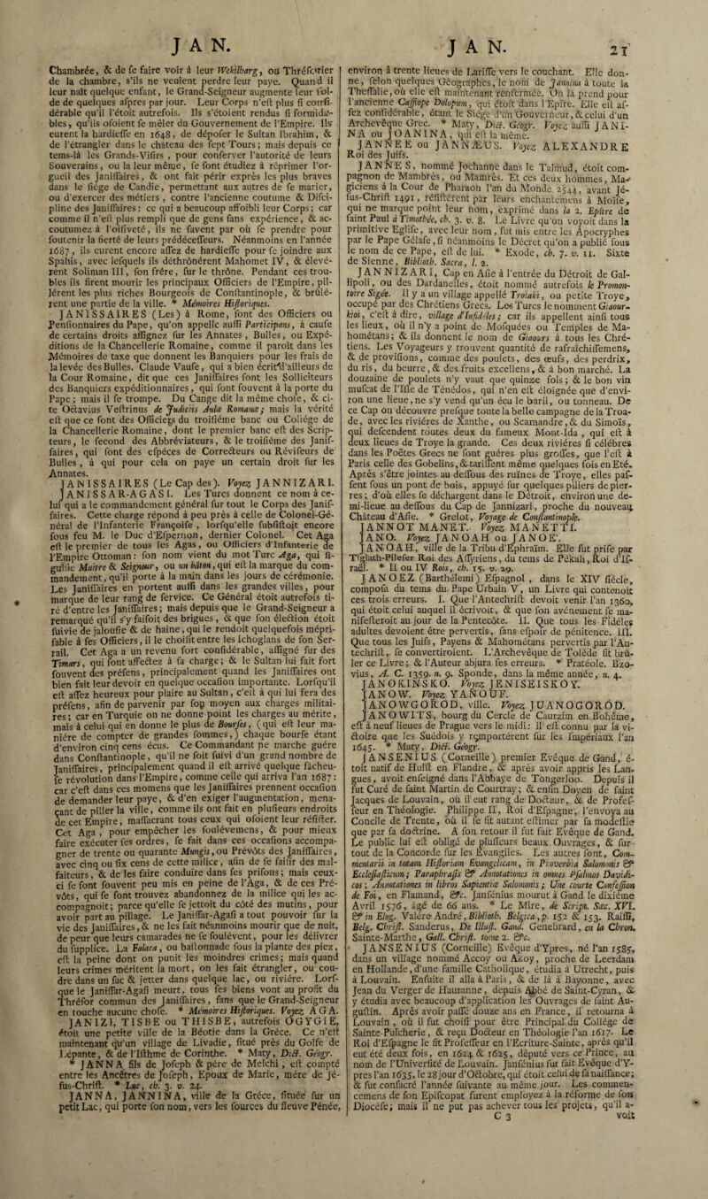 Chambrée, & de fe faire voir à leur Wckilhargy oa Thréfc'rier de la chambre, s’ils ne veulent perdre leur paye. Quan d il leur naît quelque enfant, le Grand-Seigneur augmente leur lol- de de quelques afpres par jour. Leur Corps n’ed; plus fi confi- dérable qu’il l’étoit autrefois. Ils s'étoient rendus fi formida'.- bles, qu’ils ofoient fe mêler du Gouvernement de l’Empire. Ils: eurent la hardiefle en 1648, de dépofer le Sultan Ibrahim, & de l’étrangler dans le château des fept Tours; mais depuis ce tems-là les Grands-Vifirs , pour conferver l’autorité de leurs Souverains, ou la leur même, fe font étudiez à réprimer l’or¬ gueil des Janiflaires, & ont fait périr exprès les plus braves dans le liège de Candie, permettant aux autres de fe marier, ou d’exercer des métiers , contre l’ancienne coutume & Difci- pline des Janiflaires ; ce qui a beaucoup affoibli leur Corps ; car comme il n’eil plus rempli que de gens fans expérience, & ac¬ coutumez à l’oifiveté, ils ne favent par où fe prendre pour foutenir la fierté de leurs prédécelTeurs. Néanmoins en l’année 1687 > ù:» eurent encore aiTez de hardiefle pour fc joindre aux Spahis, avec Icfquels ils déthrônérent Mahomet IV, & élevè¬ rent Soliman III, fon frère, furie thrône. Pendant ces trou¬ bles ils firent mourir les principaux Officiers de l’Empire, pil¬ lèrent les plus riches Bourgeois de Conftantinople, & brûlè¬ rent une partie de la ville. Mémoires Hiftoriqucs. JANISSAIRES (Les) à Rome, font des Officiers ou Penfionnaires du Pape, qu’on appelle auffi Participans, à caufe de certains droits affignez fur les Annates, Bulles, ou Expé¬ ditions de la Chancellerie Romaine, comme il paroît dans les Mémoires de taxe que donnent les Banquiers pour les frais de la levée des Bulles. Claude Vaufe, qui a bien écrit'd’ailleurs de la Cour Romaine, dit que ces Janilfaires font les Solliciteurs des Banquiers expéditionnaires, qui font fouvent à la porte du Pape; mais il fe trompe. Du Cange dit la même chofe, & ci¬ te Oftavius Vefirinus de JudicHs Aulue Romaine; mais la vérité eft que ce font des Officiels du troifiéme banc ou Collège de la Chancellerie Romaine, dont le premier banc eft des Scrip- teurs, le fécond des Abbréviateurs, & le troifiéme des Janif- faires, qui font des elpéces de Correéleurs ou Révifeurs de Bulles, à qui pour cela on paye un certain droit fur les Annates. JANISSAIRES (Le Cap des ). Voyez JANNIZARl. J ANISS AR-AGASI. Les Turcs (donnent ce nom à ce¬ lui qui a le commandement général fur tout le Corps des Janif- faires. Cette charge répond à peu près à celle de Colonel-Gé¬ néral de l’Infanterie Françoife , lorfqu’elle fubfirtojt encore fous feu M. le Duc d’Efpernon, dernier Colonel. Cet Aga eft le premier de tous les Agas, ou Officiers d’infanterie de l’Enipire Ottoman : fon nom vient du mot Turc qui fi- guifie Maître & Seigneur ^ ou un bâton, qui eft la marque du com¬ mandement, qu’il porte à la main dans les jours de cérémonie. Les Janiflaires en portent auffi dans les grandes villes, pour marque de leur rang de fervice. Ce Général étoit autrefois ti¬ ré d’entre les Janiflaires ; mais depuis que le Grand-Seigneur a remarqué qu’il s’y faifoit des brigues, & que fon éleftion étoit fuivie de jaloufie & de haine, qui le rendoit quelquefois mépri- fable à fes Officiers, il le choifit entre les Ichoglans de fon Ser- rail. Cet Aga a un revenu fort confidérable, affigné fur des Timars, qui font affeftez à fa charge ; & le Sultan lui fait fort fouvent des préfens, principalement quand les JanifTaires ont bien fait leur devoir en quelque occafion importante. Lorfqu’il eft affez heureux pour plaire au Sultan, c’eft à qui lui fera des préfens, afin de parvenir par fop moyen aux charges militai¬ res ; car en Turquie on ne donne point les charges au mérite, mais à celui qui en donne le plus de Bourfes, (qui eft leur ma¬ nière de compter de grandes fommes, ) chaque bourfe étant d’environ cinq cens écus. Ce Commandant ne marche guère dans Conftantinople, qu'il ne foit fuivi d’un grand nombre de JanifTaires, principalement quand il eft arrivé quelque fàcheii- fe révolution dans l’Empire, comme celle qui arriva l’an 1687 : car c’eft dans ces momens que les JanifTaires prennent occafion de demander leur paye, & d’en exiger l’augmentation, mena¬ çant de piller la ville, comme ils ont fait en plufieurs endroits de cet Empire, mafTacrant tous ceux qui ofoient leur réfifter. Cet Aga, pour empêcher les foulévemens, & pour mieux faire exécuter fes ordres, fe fait dans ces occafions accompa¬ gner de trente ou quarante Mungis,o\i Préve^ts des JanifTaires, avec cinq ou fix cens de cette milice, afin de fe failir des mal¬ faiteurs , & de les faire conduire dans fes prifons ; mais ceux- ci fe font fouvent peu mis en peine de l’Aga, & de ces Pré¬ vôts, qui fe font trouvez abandonnez de la milice qui les ac- compagnoit ; parce qu’elle fe jettoit du côté des mutins, pour avoir part au pillage. Le JanüTar-Agafi a tout pouvoir fur la vie (les JanifTaires, & ne les fait néanmoins mourir que de nuit, de peur que leurs camarades ne fe foulévent, pour les délivrer du fupplice. La Falaca, ou baftonnade fous la plante des piez, eft la peine dont on punit les moindres crimes ; mais quanti leurs crimes méritent la mort, on les fait étrangler, ou cou¬ dre dans un fac & jetter dans quelque lac, ou rivière. Lorf- quele JanifTar-Agafi meurt, tous fes biens vont au profit du Thréfor commun des Janiflaires, fans que le Grand-Seigneur en touche aucune chofe. * Mémoires Hijioriqucs. Voyez AGA. JANIZI, TISBE ou THISBE, autrefois OGYGIE, étoit une petite ville de la Béotie dans la Grèce. Ce n’eft maintenant qû’un village de Livadie, fitué près du Golfe de Lépante, & de l’ifthme de Corinthe. ''' Maty, Diéf. Géogr. * J ANN A. fils de Jofeph & père de Melchi, eft compté entre les Ancêtres de Jofeph, Epoux de Marie, mère de Jé- fus-Chrift. * Luc, ch. 3. v. 24. JANNA, JANNINA, \nllc de la Grèce, fituée fur un petit Lac, qui porte fon nom, vers les fources du fleuve Pénée, environ à trente lieues de I^rifTc vers le couchant. Elle don¬ ne, félon quelques Géographes, le noni de jannhui à toute la ThefTalie,où elle eft maintenant renfermée. On la prend pour l’ancienne Cafftopc Dolopim, qui étoit dans TEpire. Elle ell af¬ fez confidérable, étant le Siège d’un Gouverneur, & celui d’un Archevêque Grec. Maty, Dzef. Geogr. Voyez auffi JANi- NA ou JOANINA, ciiii eft la même. JANNEE ou JANNÆUS. Voyez ALEXANDRE Roi des Juifs. J ANNE S, nommé Jochanne dans le Talmud, étoit com¬ pagnon de Mambres, ou Mamrès. Et ces deux liommes, Ma-' giciens a la Cour de Pharaon l’an du hlonde 2544, avant Jé- fus-Chrift 1491, réfiftéfent par leurs enchantemens à Mo’ife, qui ne marque point leur nom, exprimé dans la 2. Epürc de faint Paul àTimothée, ch. 3. v. 8. Le Livre qu’on voyoit dans la primitive Eglife, avec leur nom , fut mis entre les Apocryphes par le Pape Gélafc,fi néanmoins le Décret qu’on a publié fous le nom de ce Pape, eft de lui. Exode, ch. 7, v. 11. Sixte de Sienne, Bibltoth. Sacra, /. 2. JANNIZARl, Cap en Afie à l’entrée du Détroit de Gal- lipoli, ou des Dardanelles, étoit nommé autrefois le Promon¬ toire Sigét. il y a un village appellé Troiaki, ou petite Troye, occupe par des Chrétiens Grecs. Le-s Turcs le nomment Giaewr- kioi, c eil à dire, village cCInfid-^lcs; car ils appellent ainfi tous les lieux, où il n’y a point cie Mofquées ou Temples de Ma- hométans ; & ils donnent le nom de Giaou.rs à tous les Chré¬ tiens. Les 'Voyageurs y trouvent quantité de rafraîchilTemens, & de provifions, comme des poulets, des œufs, des perdrix, du ris, du beurre, & des fruits excellens, & à bon marché. La douzaine de poulets n’y vaut ejue quinze fols ; & le bon via mufeat de Pille de Ténédos, qui n’en efl éloignée que d’envi¬ ron une lieue,ne s’y vend qu’un écu le baril, ou tonneau. De ce Cap on découvre prefque toute la belle campagne de la Troa- de, avec les rivières de Xanthe, ou Scamandre, & du Simoïs, ui defeendent toutes deux du fameux Mont-Ida , qui eft à eux lieues de Troye la grande. Ces deux rivières fi célébrés dans les Poètes Grecs ne font guéres plus grolTes, que l’eft à Paris celle des GobeIins,&tarifrent même quelques fois en Eté. Après s’être jointes au cleiTous des ruines de Troye, elles paf- fent fous un pont de bois, appuyé fur quelques piliers de pier¬ res; d’où elles fe déchargent dans le Détroit, environ une de¬ mi-lieue au delTous du Cap de Jannizari, proche du nouveaii Château d’Afie. * Grelot, Voyage de Conftantinople. JANNOT MANET. Voyez MANETTE JANO. Voyez JANOAH ou JANOE’. J AN O API, ville de la Tribu d’Ephra’im. Elle fut prife par Tiglath-Pilefer Roi des AfTyriens, du teins de Pékah, Roi d’If- raël. II ou IV Rois, ch. 15. v. 29. JANOEZ (Barthélemi) Efpagnol , dans le XIV fiécle, compofa du teins du Pape Urbain V, un Livre qui contenoit ces trois erreurs. I. Que l’Antechrift devoir venir l’an 1360, qui étoit celui auquel il écrivoit, & que fon avènement fe ma- nifefteroit au jour de la Pentecôte. II. Que tous les Fidèles adultes dévoient être pervertis, fans efpoir de pénitence. IIL Que tous les Juifs, Payens & Mahométans pervertis par l’Au- techrift, fe convertiroient. If Archevêque de Tolède fit brû¬ ler ce Livre ; & l’Auteur abjura fes erreurs. Pratéole. Bzo- vius, C. 1359. n. 9. Sponde, dans la même année, n. 4. JANOKINSKO. rojc? JENISEISKOY. JANOW. Voyez YANOUF. JANO’iVGOROD, ville. JUANOGORÔD. JANO'WITS, bourg du Cercle de Caurzim en Bohême, eft à neuf lieues de Prague vers le midi : il eft connu par la vi- (ftoire que les Suédois y remportèrent fur les Impériaux l’an 1645. Maty, Diil.Géogr. JANSENIUS ( Corneille ) premier Evêque de Gand, é- toit natif de Plulft en Flandre, & après avoir appris les Lan¬ gues, avoit enfeigné dans l’Abbaye de Tongerloo. Depuis il fut Curé de faint Martin de Courtray ; & enfin Doyen de faint Jacques de Louvain, où il eut rang de Docteur, & (le Profef- feur en Théologie. Philippe II, Roi d’Efpagne, l’envoya au Concile de Trente, où il fe fit autant eftimer par fa modellie que par fa doélrine. A fon retour il fut fait Evêque de Gand. Le public lui eft obligé de plufieurs beaux Ouvrages, & fur ■ tout de la Concorde fur les Evangiles. Les autres font, Com- menlarü in totain Hiftoriam Evangelïcam, in Proverbia Salommis Ecclcfiajîkum ; Paraphrafts & Annotationes in omnes Pfalmos Davidi- cos ; Âinoîationes in libros Sapientice Salomonis ; Une courte Confeftion de Foi, en Flamand, Sfc. Janfénius mourut à Gand le dixiéme Avril iS7d, âgé de 66 ans. Le Mire, de Script. Scec. XVI. & in Elog. ’V'alére André, BiWiotù. Belgica ,p. 152 & 153. Raiffi, Belg. Chrift. Sanderus, De llluft. Gand. Genebrard, en la Cbron. Sainte-Marthe, Gall. Chrift. tome 2. &c. • JANSENIUS (Corneille) Evêque d’Ypres, né l’an 1585', dans un village nommé Accoy ou Akoy, proche de Leerdam en Hollande,d’une famille Catholique, étudia à Ucrecht, puis à Louvain. Enfuite il alla à Paris, & de là à Bayonne, avec Jean du Verger de llauranne, depuis Abbé de Saint-Cyran, & y étudia avec beaucoup d’application les Ouvrages de faint Au- guftin. Après avoir paiTé douze ans en France, il retourna à Louvain , où il fut choifi pour être Principal du Collège de Saintc-Pulcherie, & reçu Doéteur en Théologie l’;m 1617- Ce Roi d’Efpagne le fit ProfelTeur en l’Ecriturc-Sainte, après qu’il eut été deux fois, en 1624 & 1625, député vers ce Prince, aa nom de l’Univerfité de Louvain. Janfénius fut fait Evêque d’Y¬ pres Tan 1635, le 28 jour d’0(ftobre, qui étoit celui de fanailTance; & fut confacré Tannée fuivante au même jour. Les commen- ccmens de fon Epifeopat furent employez à la rélorme de fon Diocéfe; mais il ne put pas achever tous les projets, qu’il a- C 3 voit
