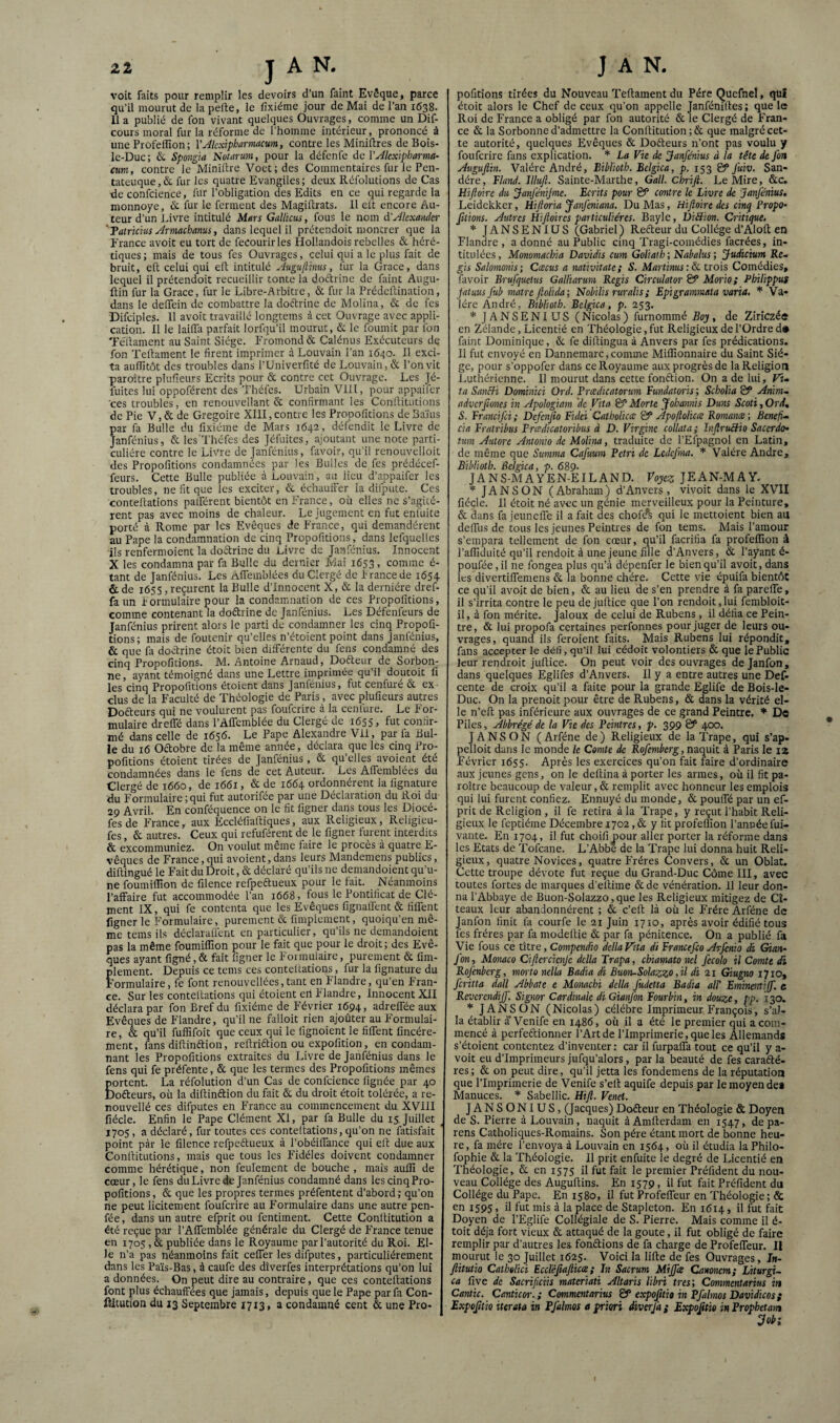 voit faits pour remplir les devoirs d’un faint Evêque, parce qu’il mourut de la perte, le fixiéme jour de Mai de l’an 1638. lia publié de fon vivant quelques Ouvrages, comme un Dif- cours moral fur la réforme de l’homme intérieur, prononcé à une Profelîîon; VAlcxipharmacum, contre les Minirtres de Bois- le-Duc; 6c Spongia îsotarum, pour la défenfe àc VAkxipharma- ctm, contre le Minirtre Voet;des Commentaires fur le Pen- tateuque, 6c fur les quatre Evangiles ; deux Réfolutions de Cas Re confcience, fur l’obligation des Edits en ce qui regarde la monnoye, & fur le ferment des Magirtrats. 11 elt encore Au¬ teur d’un invre intitulé Mars Gallicus, fous le nom d'Jkxaiider 'Talricius Armachanus, dans lequel il prétendoit montrer que la Erance avoit eu tort de fecourirles Hollandois rebelles 6c héré¬ tiques; mais de tous fes Ouvrages, celui qui a le plus fait de bruit, crt celui qui ert intitulé Augujlinus, fur la Grâce, dans lequel il prétendoit recueillir tonte la doctrine de faint Augu- ftin fur la Grâce, fur le Libre-Arbitre, 6c fur la Prédertination, dans le delTein de combattre la doélrinc de Molina, 6c de fes Difciples. 11 avoit travaillé longtems à cet Ouvrage avec appli¬ cation. 11 le lairtli parfait lorfqu’il mourut, 6c le fournit par fon Tértament au Saint Siège. Fromond 6t Calénus Exécuteurs de fon Tertament le firent imprimer à Louvain l’an 1640. 11 exci¬ ta aurtitôt des troubles dans l’Univerfité de Louvain, 6t l’on vit paroître plurteurs Ecrits pour 6c contre cet Ouvrage. Les Jé- fuites lui oppoférent des iThéfes. Urbain Vlll, pour appaifer ces troubles, en renouvellant 6c confirmant les Conrtitutions de Pie V,6c de Grégoire XIII,contre les Propoiitions deBaïus par fa Bulle du fixiéme de Mars 1642, défendit le Livre de Janfénius, 6c les’Théfes des Jéfuites, ajoutant une note parti¬ culière contre le Livre de Janfénius, favoir, qu’il renouvelloit des Propofitions condamnées par les Bulles de fes prédécef- feurs. Cette Bulle publiée à Louvain, au lieu d’appaifer les troubles, ne fit que les exciter, 6c échaulFer la difpute. Ces contertations palférent bientôt en France, où elles ne s’agitè¬ rent pas avec moins de chaleur. Le jugement en fut enfuite porté à Rome par les Evêques de France, qui demandèrent au Pape la condamnation de cinq Propofitions, dans lefquelles ils renfermoient la doctrine du Livre de Janfénius. Innocent X les condamna par fa Bulle du dernier Mai 1633, comme é- tant de Janfénius. Les ÀfTemblées du Clergé de Irancede 1654 & de 1655, reçurent la Bulle d'innocent X, 6c la dernière dref- faun formulaire pour la condamnation de ces Propofitions, comme contenant la doéliine de Janfénius. Les Défenfeurs de Janfénius prirent alors le parti de condamner les cinq Propofi¬ tions; mais de foutenir qu’elles n’étoient point dans Janfénius, & que fa doctrine étoit bien différente du fens condamné des cinq Propofitions. M. Antoine Arnaud, Doéteur de Sorbon¬ ne , ayant témoigné dans une Lettre imprimée qu’il doutoit li les cinq Propofitions étoient dans Janfénius, fut cenfuré 6c ex dus de la Faculté de Théologie de Paris, avec plufieurs autres Dofteurs qui ne voulurent pas fouferire à la cenfure. Le For¬ mulaire dreffé dans l’AflTemblée du Clergé de 1655, fut confir¬ mé dans celle de 1656. Le Pape Alexandre Vil, par fa Bul¬ le du 16 Oétobre de la même année, déclara que les cinq Pro¬ pofitions étoient tirées de Janfénius, 6c qu’elles avoient été condamnées dans le fens de cet Auteur. Les Aifemblées du Clergé de 1660, de 1661, 6c de 1664 ordonnèrent la lignature du Formulaire ; qui fut autorifée par une Déclaration du Roi du 29 Avril. En conféquence on le fit figner dans tous les Diocé- fesde France, aux Eccléfiaitiques, aux Religieux, Religieu- fes, 6c autres. Ceux qui refuférent de le figner lurent interdits 6c excommuniez. On voulut meme faire le procès à quatre E- vêques de France, qui avoient, dans leurs Mandemens publics, dirtingué le Fait du Droit, oc déclaré qu’ils ne demandoient qu’u¬ ne foumiiTion de filence refpeftueux pour le fait. Néanmoins l’affaire fut accommodée l’an 1668, fous le Pontificat de Clé¬ ment IX, qui fe contenta que les Evêques fignalfcnt 6c fiffent figner le Formulaire, purement 6c fimplement, quoiqu’en mê¬ me teins ils déclaralient en particulier, qu’ils ne demandoient pas la même foumiflîon pour le fait que pour le droit; des Evê¬ ques ayant figné,6c fait figner le Formulaire, purement 6c fim- flement. Depuis ce teins ces contertations, fur la fignature du ’ormulaire, fe font renouveilées,tant en Flandre, qu’en Fran¬ ce. Sur les conteitations qui étoient eil Flandre, Innocent XII déclara par fon Bref du fixiéme de Février 1694, adreffée aux Evêques de Flandre, qu’il ne falloit rien ajoûter au Formulai¬ re , 6c qu’il fuffifoit que ceux qui le fignolent le fiffent fincére- ment, fans dirtinftion, rertriftion ou expofition, en condam¬ nant les Propofitions extraites du Livre de Janfénius dans le fens qui fe préfente, 6c que les termes des Propofitions mêmes Êortent. La réfolution d’un Cas de confcience lignée par 40 lofteurs, où la dillinélion du fait 6c du droit étoit tolérée, a re- nouvellé ces difputes en France au commencement du XVIII fiécle. Enfin le Pape Clément XI, par fa Bulle du 15. Juillet ^ 1705, a déclaré, fur toutes ces conteitations, qu’on ne fatisfait point par le filence rcfpeftueux à l’obéiffance qui ell due aux Conrtitutions, mais que tous les Fidèles doivent condamner comme hérétique, non feulement de bouche , mais auffi de cœur, le fens du Livre de Janfénius condamné dans lescinqPro- pofitions, 6t que les propres termes préfentent d’abord ; qu’on ne peut licitement fouferire au Formulaire dans une autre pen- fée, dans un autre efprit ou fentiment. Cette Conltitution a été reçue par l’Affemblée générale du Clergé de France tenue en 1705,6c publiée dans le Royaume par l’autorité du Roi. El¬ le n’a pas néanmoins fait ceffer les difputes, particuliérement dans les Païs-Bas, à caufe des dîverfes interprétations qu’on lui a données. On peut dire au contraire, que ces contertations font plus échauffées que jamais, depuis que le Pape par fa Con- ftitucion du 13 Septembre 1713, a condamné cent 6c une Pro* pofitions tirées du Nouveau Tertament du Père Qucfnel, qui étoit alors le Chef de ceux qu’on appelle Janfénilles ; que le Roi de France a obligé par fon autorité 6c le Clergé de Fran* ce 6c la Sorbonne d’admettre la Conrtitution ; 6c que malgré cet¬ te autorité, quelques Evêques 6c Doéteurs n’ont pas voulu y fouferire fans explication. La Vie de Janfénius à la tête de fon Augujlin. ’Falére André, Biblioth. Bclgica, p. 153 & fuiv. San- dére, Bland. Illujl. Sainte-Marthe, Gall. Cbrifi. Le Mire, 6cc. Hifoirc du Janfénijme. Ecrits pour & contre le Livre de Janfénius, Leidckker, Hiftoria Janfeniana. Du Mas, Hifioire des cinq PropO‘ [itions. Autres Ûif oires particulières. Bayle, DiBion. Critique. * JANSENIUS (Gabriel) Refteur du Collège d’Alort en Flandre, adonné au Public cinq Tragi-comédies facrées, in¬ titulées, Monomachia Davidis cum Goliath ; NabalusJudicium Re., gis Salomonis; Cæcus a nativitate; S. Martinus:&. trois Comédies, favoir Brufquetus Galliarum Regis Circulator & Mario; Philippus jatuus fub matre ftolida; Nobilis ruralis ; Epigrammata varia, * 'Va- lérc André, Biblioth. Bclgica, p. 253. * JANSENIUS ( Nicolas ) furnommé Boy , de Zirîczée en Zélande, Licentié en Théologie, fut Religieux de l’Ordre d* firint Dominique, 6c fe dirtingua à Anvers par fes prédications. 11 fut envoyé en Dannemarc,comme Millionnaire du Saint Siè¬ ge, pour s’oppofer dans ce Royaume aux progrès de la Religion Luthérienne. Il mourut dans cette fonftion. On a de lui. Fi» ta SanBi Dominici Ord. Prcedicatorum Fundatoris; Sebolia S* Anirtu advcrjiones in Apologiam 'de Vita & Morte Jobannis Duns Scoti, Ord, S. Francifei; Defcnjio Fidci Catbolicœ & Àpojtolicce Romance', Benefi, cia Fratribus Ercedicatoribus à D. Virgine collata; InfruAio Saccrdch tum Autore Anmiw de Molina, traduite de l’Efpagnol en Latin, de même que Stimma Cafuum Pétri de Lcdcfma. Valére André, Biblioth. Bclgica, p. 680. JANS-MAYEN-EILAND. Voyez JEAN-MAY. JA N S ON (Abraham) d’Anvers, vivoit dans le XVII fiécle. 11 étoit né avec un génie merveilleux pour la Peinture, 6c dans fa jeuneffe il a fait des chofe^ qui le mettoient bien au deffus de tous les jeunes Peintr es de fon teins. Mais l’amour s’empara tellement de fon cœur, qu’il facrifia fa profelîîon à l’affiduité qu’il rendoit à une jeune fille d’Anvers, 6c l’ayant é- poufée, il ne fongea plus qu’à dépenfer le bien qu’il avoit, dans les divertiffemens 6c la bonne chère. Cette vie épuifa bientôt ce qu’il avoit de bien, 6c au lieu de s’en prendre à fa pareffe, il s’irrita contre le peu de jurtice que l’on rendoit,lui fembloit- il, à fon mérite. Jaloux de celui de Rubens, il défia ce Pein¬ tre , 6c lui propofa certaines perfonnes pour juger de leurs ou¬ vrages, quand ils feroient faits. Mais Rubens lui répondit, fans accepter le défi, qu’il lui cédoit volontiers 6c que le Public leur rendroit jurtice. On peut voir des ouvrages dejanfon, dans quelques Eglifes d’Anvers. Il y a entre autres une Def- cente de croix qu’il a faite pour la grande Eglife de Bois-le- Duc. On la prenoit pour être de Rubens, 6c dans la vérité el¬ le n’ert pas inférieure aux ouvrages de ce grand Peintre. * De Piles, Abbrégé de la Vie des Peintres, p. 399 400. J A NS ON (Arféne de) Religieux de la Trape, qui s’ap- pelloit duns le monde le Comte de Rofemberg, mqint à Paris le iz Février 1655. Après les exercices qu’on fait faire d’ordinaire aux jeunes gens, on le dertina à porter les armes, où il fit pa¬ roître beaucoup de valeur, 6c remplit avec honneur les emplois qui lui furent confiez. Ennuyé du monde, 6c pouffé par un ef¬ prit de Religion , il fe retira à la Trape, y reçut l’habit Reli¬ gieux le feptiéme Décembre 1702,6c y fit profeflion l’année fui- vante. En 1704, il fut choifi pour aller porter la réforme dans les Etats de Tofeane. L’Abbe de la Trape lui donna huit Reli¬ gieux, quatre Novices, quatre Frères Convers, & un Oblat. Cette troupe dévote fut reçue du Grand-Duc Côme III, avec toutes fortes de marques d’ertime 6c de vénération. 11 leur don¬ na l’Abbaye de Buon-Solazzo, que les Religieux mitigez de Cî- teaux leur abandonnèrent ; & c’ert là où le Frère Arféne de Janfon finit fa courfe le 21 Juin 1710, après avoir édifié tous fes frères par fa modertie 6c par fa pénitence. On a publié fa Vie fous ce titre, Compendia délia Vita di Francefio Arfinio dit Gian- fon, Monaco Ciftcrciçnjc dclla Trapa, chiamatonel fecolo il Comte di Rojenberg, morto nella Badia di Buon-Solazzo ,il di 11 Giugno 1710, feritta dall Abbate e Monachi délia fudetta Badia alT Emin&rtijf. c Reverendijf. Signor Cardinale di Gianfon Fourbin, in douze, pp. 130. J AN S ON (Nicolas) célébré Imprimeur François, s’aJ- la établir à'Venife en i486, où il a été le premier qui a com¬ mencé à perfeftionner l’Art de l’Imprimerie, que les Allemands s’étoient contentez d’inventer : car il furpaffa tout ce qu’il y a- voit eu d’imprimeurs jufqu’alors, par la beauté de fes carafté- res ; 6c on peut dire, qu’il jetta les fondemens de la réputation que l’Imprimerie de Venife s’elt aquife depuis par le moyen des Manuces. Sabellic. Hifl. Venet. JANSONIUS, (Jacques) Dofleur en Théologie & Doyen de S. Pierre à Louvain, naquit àAmrterdam en 1547, de pa- rens Catholiques-Romains. Son père étant mort de bonne heu¬ re, fa mère l’envoya à Louvain en 1564, où il étudia laPhilo- fophie 6c la Théologie. 11 prit enfuite le degré de Licentié en Théologie, 6c en 1575 il fut fait le premier Préfident du nou¬ veau Collège des Augurtins. En 1579, il fut fait Préfident du Collège du Pape. En 1580, il fut Profeffeur en Théologie ; & en 1595, il fut mis à la place de Stapleton. En 1614, il fut fait Doyen de l’Eglife Collégiale de S. Pierre. Mais comme il é- toit déjà fort vieux 6c attaqué de la goûte, il fut obligé de faire remplir par d’autres les fonétions de fa charge de Profeffeur. Il mourut le 30 Juillet 1625. Voici la lirte de fes Ouvrages, Jw- Jlitutio Cathulici Eccléjiafiicte ; In Sacrum Miffce Canoncm; Liturgu ca five de Sacrificiis materiati Altaris libri très', Commentarius in Cantic. Canticor.,; Commentarius & expojitio in Pfalmos Davidicos g Expoÿtio iurata in Pfalmos a priori diverjà g Expofttio in Prophetam