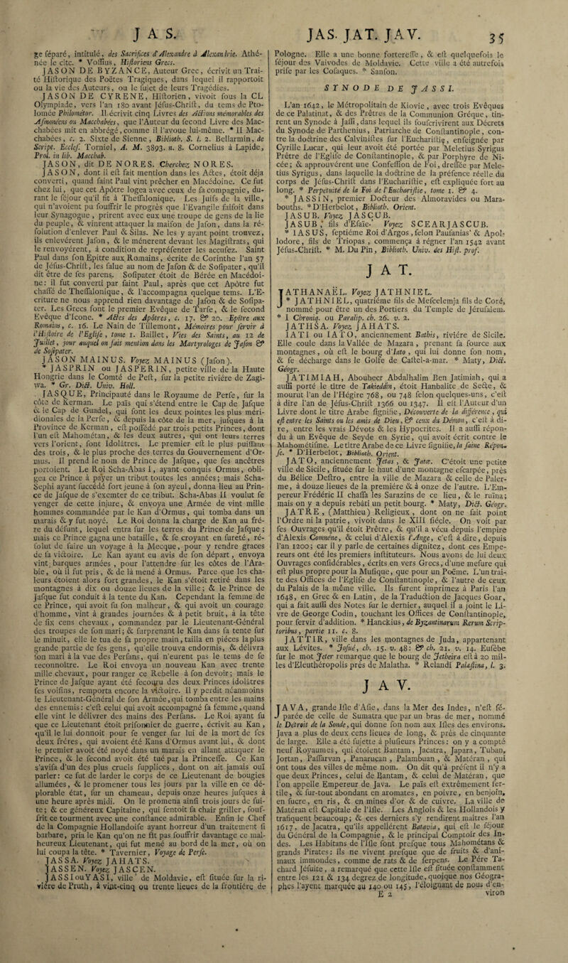 jçc réparé, intitulé, des Sacrifices cFAlexandre à Jlcxanlrie. Athé¬ née le cite. * VoiTIus, Hiftoriens Grecs. JASÜN DE B Y Z A N C E, Auteur Grec, écrivit un Trai¬ té Hiltorique des Poëtes Tragiques, dans lequel il nipportoit ou la vie des Auteurs, ou le lujet de leurs Tragédies. JASONDE CYRENE, Hiltorien, vivoit fous la CL Olympiade, vers l’an i8o avant [éfus-Chrill:, du teins de Pto- loniée Philométor. Il écrivit cinq Livres des Aiiions mémorables des Afmoitécns ou, Macchabées, que l’Auteur du fécond Livre des Mac¬ chabées mit en abbrégé, comme il l’avoue lui-même. * II Mac¬ chabées, c. 2. Sixte de Sienne, Bibliotb, S. l. 2. Bellarmin, de Script. Ecclcf. Torniel, A. M. 3893. n. 8. Cornélius à Lapide, Frol. in üb. Macchab. JASON, dit DE NORES. Cherchez NORES. JAS ON, dont il eft fait mention dans les Aftes, étoit déjà converti, quand faint Paul vint prêcher en Macédoine. Ce fut chez lui, que cet Apôtre logea avec ceux de fa compagnie, du¬ rant le féjour qu’il lit à Thelfalonique. Les Juifs de la ville, qui n’avoient pu fouffrir le progrès que l'Evangile faifoit dans leur Synagogue , prirent avec eux une troupe de gens de la lie du peuple, êc vinrent attaquer la maifon de Jafon, dans la ré- folution d’enlev^er Paul & Silas. Ne les y ayant point trouvez, ils enlevèrent Jafon, & le ménerent devant les Magillrats, qui le renvoyèrent, à condition de repréfenter les aceufez. Saint Paul dans fon Epitre aux Romains, écrite de Corinthe l’an 57 de Jéfus-Chrilt, les falue au nom de Jafon & de Sofipater, qu’il dit être de fes parens. Sofipater étoit de Bérée en Macédoi¬ ne: il fut converti par faint Paul, après que cet Apôtre fut chaffé de Theflalonique, & l’accompagna quelque teins. L’E¬ criture ne nous apprend rien davantage de Jafon & de Sofipa- tcr.^ Les Grecs font le premier Evêque de Tarfe, & le fécond Evêque d’Icone. * Aéfes des Apôtres, c. 17. & 20. Epitre aux Romains, c. 16. Le Nain de Tillemont, Mémoires pour fervir à i'iEjloirc de VEglifc, tome i. Baillet, Vies des Saints, au 12 de Juillet, jour auquel on fait mention dans les Martyrologes de Jafon & Je Sojipatcr. JASON MAINUS. Voyez MAINUS (Jafon). * JASPRIN ou JASPERIN, petite ville de la Haute Hongrie dans le Comté de Pelt, fur la petite rivière de Zagi- wa. ’* Gr. Diff. Univ. Holl. JAS QUE, Principauté dans le Royaume de Perfe, fur la côte de Kerman. Le pais qui s’étend entre le Cap de Jafque te le Cap de Guadel, qui font les deux pointes les plus méri¬ dionales de la Perfe, & depuis la côte de la mer, jufques à la Trovincc de Kerman, ellpolfédé par trois petits Princes, dont l'un eft Mahométan, & les deux autres, qui ont leurs terres vers l’orient, font Idolâtres. Le premier eft le plus puiffant des trois, & le plus proche des terres du Gouvernement d’Or- uuis. 11 prend le nom de Prince de Jafque, que fes ancêtres portoient. Le Roi Scha-Abas I, ayant conquis Ormus, obli¬ gea ce Prince à payer un tribut toutes les années ; mais Scha- Sephi ayant fuccédé fort jeune à fon ayeul, donna lieu au Prin¬ ce de Jafque de s’exemter de ce tribut. Scha-Abas II voulut fe venger de cette injure, & envoya une Armée de vint mille hommes commandée par le Kan d’Ormus, qui tomba dans un marais & y fut noyé. Le Roi donna la charge de Kan au frè¬ re du défunt, lequel entra fur les terres du Prince de Jafque ; mais ce Prince gagna une bataille, & fe croyant en fureté, ré- Iblut de faire un voyage à la Mecque, pour y rendre grâces de fa victoire. Le Kan ayant eu avis de fon départ, envoya vint; barques armées , pour l’attendre fur les côtes de l’Ara¬ bie , où il fut pris , & de là mené à Ormus. Parce que les cha¬ leurs étoient alors fort grandes, le Kan s’étoit retiré dans les montagnes à dix ou douze lieues de la ville ; & le Prince de Jafque fut conduit à la tente du Kan. Cependant la femme de ce Prince, qui avoit fu fon malheur, & qui avoit un courage d’homme, vint à grandes journées & à petit bruit, à la tête de lix cens chevaux , commandez par le Lieutenant-Général des troupes de fon mari; & furprenant le Kan dans fa tente fur le minuit, elle le tua de fa propre main, tailla en pièces la plus grande partie de fes gens, qu’elle trouva endormis, & délivra fon mari à la vue des Perfans, qui n’eurent pas le teins de fe reconnoltre. Le Roi envoya un nouveau Kan avec trente mille chevaux, pour ranger ce Rebelle à fon devoir; mais le Prince de Jafque ayant été fecoiyu des deux Princes idolâtres fes voifins, remporta encore la vieftoire. 11 y perdit néanmoins le Lieutenant-Général de fon Armée, qui tomba entre les mains des ennemis : c’eft celui qui avoit accompagné fa femme , quand elle vint le délivrer des mains des Perfans. Le Roi ayant fu que ce Lieutenant étoit prifoimier de guerre, écrivit au Kan , qu’il le lui donnoit pour fe venger fur lui de la mort de fes deux frères, qui avoient été Kans d’Ormus avant lui, & dont le premier avoit été noyé dans un marais eu allant attaquer le Prince, èt le fécond avoit été tué par la Princefte. Ce Kan s’avifa d’un des plus cruels fupplices , dont on ait jamais oui parler : ce fut de larder le corps de ce Lieutenant de bougies allumées, ■& le promener tous les jours par la ville en ce dé¬ plorable état, fur un chameau, depuis onze heures jufques à une heure après midi. On le promena ainfi trois jours de fui¬ te ; & ce généreux Capitaine, qui fentoit fa chair griller, fouf- frit ce tourment avec une conftance admirable. Enfin le Chef de la Compagnie Hollandoife ayant horreur d’un traitement fi barbare, pria le Kan qu’on ne fît pas fouffrir davantage ce mal¬ heureux Lieutenant, qui fut mené au bord de la mer, où on lui coupa la tête. Tavernier, Voyage de Perfe. JASSA. Uoje?: JAHATS. TASSEN. Voyez JASCEN. . JASSIouYASI, ville’ de Moldavie, eft fituée fur la ri¬ vière de Pruth, à vipt-cinq ou trente lieues de la frontière de Pologne. Elle a une bonne forterefib , & eft quelquefois le féjour des Vaivodes do Moldavie. Cette \'iilc a été autrefois prife par les Cofaques. Sanfon. S r N O D E DE J J S S I. L’an 1642, le Métropolitain de Kiovic , avec trois Evêques de ce Palatinat, & des Prêtres de la Communion Gréque, tin¬ rent un Synode à Jalîi, dans lequel ils fouferivirent aux Décrets du Synode de Parthenius, Patriarche de Conftantinople, con¬ tre la doftrine des Calviniftes fur l’Euchariftiç, enfeignée par Cyrille Lucar, qui leur avoit été portée par Meletius Syrigus Prêtre de l’Eglife de Conftantinople, & par Porphyre de Ni- cée ; &. approuvèrent une Confefiîon de Foi, drelTée par Mele¬ tius Syrigus, dans laquelle la doctrine de la préfence réelle du corps de Jéfus-Chrilî dans l’Euchariftie, eft expliquée fort au long. * Perpétuité de la Foi de l'EuchariJlie, tome 1. & 4. ’’’ JASSIN, premier Dofteur des Almoravides ou Mara- bouths. D’Herbelot, Biblioth. Orient. JASUB. Voyez JASCUB. JASUB ; fils d’Efa'ie.’ Voyez SCEARJASCUB. lASUS, feptiéme Roi d’Argos, félon Pailfanias’ & Apol- lodore, fils de Triopas , commença à régner l’an 1542 avant Jéfus-Chrift. M. Du Pin, Biblioth. Univ. des Hifi. prof. J A T. ATHANAËL. Voyez JATHNIEL. * J A T PI N1E L, quatrième fils de Mefcelemja fils de Coré, nommé pour être un des Portiers du Temple de Jérufalem. * I Chroniq. ou Paralip. ch. 26. v. 2. JATHSA. Voyez J AH ATS. IA TI ou lATO, anciennement Batbis, rivière de Sicile. Elle coule dans la Vallée de Mazara , prenant fa fource aux montagnes, où eft le bourg d’Iato , qui lui donne fon nom, & fe décharge dans le Golfe de Caftel-a-mar. * Maty, Dici. Géogr. JATIMIAH, Aboubecr Abdalhalim Ben Jatimiah, qui a aulîî porté le titre de Takieddin, étoit Hanbalite de Sefte, & mourut l’an de l’Hégire 768, ou 748 félon quelques-uns, c’eft à dire l’an de Jéfus-Chrift 1366 ou 1347. Il elt l’Auteur d’un Livre dont le titre Arabe fignifie, Découverte de la diffé’cnce , qui cjlentre les Saints ou les amis de Dieu, & ceux du Démon, c'elt à di¬ re, entre les vrais Dévots & les Plypocrites. Il a auffi répon¬ du à un Evêque de Seyde en Syrie, qui avoit écrit contre le Mahoinétifme. Letître Arabe de ce Livre fignifie,Répon^ je. * D’Hcrbelot, SihUoth. Orient. JAT O, anciennement Jetas, & Jatæ. C’étoit une petite ville de Sicile, fituée fur le haut d’une montagne efearpée, près du Bélice Deftro, entre la ville de Mazara & celle de Paler- me, à douze lieues de la première & à onze de l’autre. L’Em¬ pereur Frédéric II chaffa les Sarazins de ce lieu, & le ruina ; mais on y a depuis rebâti un petit bourg. * Maty, Diél, Géogr. JATRE, (Matthieu) Religieux, dont on ne fait point rdre ni la patrie, vivoit dans le XIII fiécle. On voit par fes Ouvrages qu’il étoit Prêtre, & qu’il a vécu depuis l’empire d’Alexis Comnéne, & celui d’Alexis l’Ange, c’eft à dire, depuis l’an 1200; car il y parle de certaines dignitez, dont ces Empe¬ reurs ont été les premiers inftituteurs. Nous avons de lui deux Ouvrages confidérables , écrits en vers Grecs, d’une mefure qui eft plus propre pour la Mufique, que pour un Poème. L’un trai¬ te des Offices de l’Piglife de Conftantinople, & l’autre de ceux du Palais de la même ville. Ils furent imprimez à Paris l’an 1648, en Grec & en Latin, de laTraduétion de Jacques Goar, qui a fait aulli des Notes fur le dernier, auquel il a joint le Li¬ vre de George Codin, touchant les Offices de Conftantinople, pour fervir d’addition. * Hanckius, de Byzantinarum Rerum Scrip- toribus, partie ii. c. 8. JATTIR, ville dans les niontagnes de Juda, appartenant aux Lévites. JoJiié, ch. 15. v. 48: & ch. 21. v. 14. Eufèbe fur le mot Jeter remarque que le bourg de jetbeira eft à 20 mil¬ les d’Eleuthéropolis près de Malatha. Relandi PaUjlina, l. 3. J A V. JAVA, grande Iftc d’Afie, dans la Mer des Indes, n’eft fé- parée de celle de Sumatra que par un bras de mer, nommé le Détroit de la 5o;iyc,qui donne fon nom aux Ifies des environs. Java a plus de deux cens lieues de long-, & près de cinquante de large. Elle a été fujette à plufieurs Princes : on y a compté neuf Royaumes, qui étoient Bantam, Jacatra, Japara, Tuban, Jortan, Paifarvan , Panarucan , Palambuan , & Matéran , qui ont tous des villes de même nom. On dit qu’à préfent il n’y a que deux Princes, celui de Bantam, & celui de Matéran, que l’on appelle Empereur de Java. Le pais eft extrêmement fer¬ tile , & fur-tout abondant en aromates, en poivre, en benjoin, en fucre, en ris, & en mines d’or & de cuivre. La ville de Matéran eft Capitale de Plfle. Les Anglois & les Hollandois y trafiquent beaucoup ; & ces derniers s’y rendirent maîtres l’an 1617, de Jacatra, qu’ils appellérent Batavia, qui eft le féjour du Général de la Compagnie, & le principal Comptoir des In¬ des. Les Habitans de l’Ille font prefque tous Mahométans & grands Pirates : ils ne vivent prefque que de fruits & d’ani¬ maux immondes, comme de rats & de ferpens. Le Père Ta- chard [éfuite , a remarqué que cette Ifie eft fituée conftammenC entre les 121 & 134 degrez de longitude,quoique nos Géogra¬ phes Payent marquée au 140 ou 145, l’éloignant de nous d’en- E 2 viron