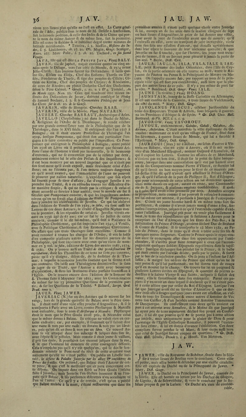 viron 500 lieues plus qu’elle ne l’eft en effet. La Carte géné¬ rale de l’Afie, publiée fous le nom de M. Delifle à Amlterdam, fuit la fécondé pofition, & celle des Indes & de la Chine qui por¬ te le nom du même Auteur & du même lieu, fuit la première. Elle elt entre le lixiéme & le huitième degré trente minutes de latitude méridionale. * Texeira, l. i. Malfèe, Hijloire des In¬ des, i. 5. Linfehoten, ch. 17. 20. &c. Magin, Géo^r. Scaliger, Extre. 161. Marc Polo, /. 5. ch. 10. Tachard , en fon fécond Fojag-e. JAVA, Ifle qui efl dite la Petite Java. Voyez B A L Y. JA VAN, lils de Japhet, naquit environ quatre ou cinq an¬ nées après le Déluge, vers l’an 1661 duMonde, & 2374 avant Jéfus-ChrilL Les Ioniens furent fes Defeendans. H lailia qua¬ tre lils, Elifam ou Elifça, Chef des Eoliens ; Tharfis ou Tar- feis, P’ondateur de Tharfe, & tige des peuples de Cilicie; Cé- thim ouKittim, Chef des peuples de Chypre; & Rhodanim, de ceux de Rhodes ; ou plutôt Dodanim Chef des Dodaniens, félon le Père Calmet. * Génefe, c. 10. v. 2 B’4. Torniel, Æ du, Monde 1931. Nuin. 22. Ceux qui voudront être mieux in- llruits des Defeendans de javan , doivent confulter le Ph/ileg de Samuel Bochart, /. 3. & le Commentaire Philologique de Jean Le Clerc fur le ch. 10. de la Genefe. JA VA RI N, ville de Hongrie. Cherchez R A AB. JAVARIN, ville de la Morée. Voyez NAVARIN. J A U B E R T. Cherchez BARRAUX, Archevêque d’Arles. JAVELLO (Chryfoltome) né dans le Duché de Milan, & Religieux de l’Ordre de S. Dominique, fe rendit eélébre par une grande connoiffance tant delà Philofophie que de la Théologie, dans le XVI fiécle. Il enfeignoit dès l’an 1507 à Bologne , où il étoit encore Profelfeur de Théologie l’an 1519, lorfque Pomponace, qui étoit fon ami particulier l’en¬ gagea à fe faire connoître au public par l’imprellion. Ce Pom¬ ponace qui enfeignoit la Philofophie à Bologne, ayant publié l’an 1516 un Livne où il prétendoit prouver que fuivant Ari- Ilote l’aine de l'homme n’étoit pas immortelle, fe fit beaucoup d’ennemis, qui ne fe eontentant pas de le réfuter par écrit, animèrent contre lui le zélé des Prélats & des Inquifîteurs ; & il eut beau montrer par un nouvel Imprimé que ce n’étoit pas fon fentiment qu’il avoit expofé, mais feulement celui d’Ari- ftote; on ne l’écouta pas, & l’on trouva toujours dangereux ce qu’il avoit avancé, que l’immortalité de Paine ne pouvoit fe prouver par raifon naturelle. L’expédient que fon efprit lui fournit pour fe tirer d’affaire , fut d’engager Javello à re¬ prendre fon Traité, & à en réfoudre toutes les dillicultez d’u¬ ne manière fîmple, & qui ne fentît pas la critique ; & celui-ci ayant accordé ce fervice à leur amitié, tout le monde en fut fi fatisfait que Pomponace convint, & que les Inquifîteurs ordon¬ nèrent qu’on ne feroit plus d’édition du Traité de Pomponace, fans y joindre les obfervations de Javello. Ce qui fut obfervé dans l’édition de Venife de l’an 1525 , in folio, où font auffi les Lettres de ces deux Auteurs, le l’raité d'Auguftin Niphus con¬ tre le premier, & les réponfes de celui-ci. Javello vivoit en¬ core en 1538 âgé de 67 ans; car ce fut le 20 Juillet de cette année-là, comme il le dit lui-même, qu’il finit à Plaifance fa Philofophie Chrétienne, qui fut imprimée l’an 1540, à Venife, avec fa Politique Chrétienne, & fon Economique Chrétienne. On affure que ces trois Ouvrages font excellons. Comme il avoit renoncé cà toutes les charges de l’Ordre, il eut le loifir d’en compofer plufieurs autres fur les diverfes parties de la Philofophie, qui font imprimez avec ceux qu’on vient de nom¬ mer en 3 vol. in folio, éditions de Lyon des années 1567, i574i & 1580. On y trouve auOi un Traité de Dei priedcjlinatione SP reprobationc, dont les Thomilles de ce tems ne font pas contens, paice qu’il s’y éloigne, difent-ils, de la doctrine de S. Tho¬ mas, à laquelle néanmoins Javello foutient que la fienne n’ell pas contraire. On laiffe aux ’Phéologiens desintéreifez le foin déjuger de ce Traité, que l’Auteur a écrit avec beaucoup d’application, & dans les fentimens d’une parfaite foumiffion à l’Eglife. On le trouve encore dans l’édition de la Somme de S. Thomas faite à Mayence l’an 1611, avec les Commentaires du même fur les 13 premières Queltions de la première par¬ tie, & fur les Quellions de la Trinité. Echard, Script. Ord. Prad. tome 2. JAUER. Voyez JAWER. JAVERSAC (N.)fut un des Auteurs qui fe mirent fur les rangs, lors de la grande querelle de Balzac avec le Père Gou¬ lu. Il étoit natif d’une vide affez proche d’Angoulême, & il fe tranfporta à Paris avec un Livre, contre Phyllarque & Narciffe tout enfemble, fous le nom A'yîriflarque à Nicandre. Phyllarque étoit le nom que le Père Goulu avoit pris, & Nicandre celui que le même donna à Balzac. Sa critique ne valoit rien en cer¬ tains endroits; car, par exemple, il foutenoit qu’il falloit dire une ruette & non pas une ruelle; un livraire & non pas un librai¬ re , puis qu’on dit un livre & non pas un libre. Ce nouvel Au¬ teur fe vit attaqué dans fon auberge & jufques dans fon lit, avec l’épée & le piflolet. Mais comme il étoit jeune & vaillant, il prit fon épée, & pourfuivit fon ennemi jufques dans la rue, & fit que l’honneur lui demeura de cette courageufe défenfe. Cela n’empêcha pas qu’il n’y eût quelqu’un, qui fit dès le len¬ demain retentir le Pont-neuf du récit de cette avanture tout autrement qu’elle ne s’étoit paffée. On publia un Libelle inti¬ tulé , la défaite du Paladin faverfac par les alliez ^ confédérez du Prince des fuilles. On prétend, que Balzac étoit l’Auteur de cet¬ te pièce, & que c’eft la meilleure qui ait paru concernant cet¬ te difpute. .On impute dans cet Ecrit au Père Goulu l’infulte faite à Javerfac; mais Javerfac l’en déclara innocent & ne l’im¬ puta qu’à Balzac, & les perfonnes diferettes n’en aceufoient ni l’un ni l’autre. Ce qu’il y a de certain, c'ell qu’on a publié que Balzac malade à la mort, s’étant reffouvenu que dans fes premières années il s’étoit paffé quelque chofe entre Javerfac & lui, envoya un de fes amis dans fa maifon éloignée de fept ou huit lieues d’Angoulême, le prier de lui donner une vifite, pour avoir la joye de l’embraffer avant que de mourir; qu’il l’embraffa en effet, avec un tranfport de joye incroyable, verfa dans fon fein une effufion d’amour, qui étouffa agréablement dans leur efprit le fouvenir de leur ancienne querelle; & que Javerfac en fut li touché, que fur l’heure, les yeux tout trem¬ pez de larmes, il fit un Sonnet pour pleurer à jamais la perte de fon ami. Bayle, DiB. Crit. lAULA, lAULl.A, I A L A, Y A L A, IA LE & lAE- L E, petit Royaume des Indes Orientales, dans Pille de Cey- lan, en fa partie orientale où elle tourne au midi, entre le Ro¬ yaume de Paunoa ou Panua & la Principauté de Mature ou Ma- tura. On l'appelle encore laie, par rapport au nom de fa prin¬ cipale ville qui ell fort peu confidérable, auiîi bien que la plu¬ part des autres lieux de ce pais. Il n’y a pas même de port fur la côte. * Baudrand. DiH. Géogr. Voyez IA LE. JAUNE (la rivière.) Voyez HOANG. JAUNSTAIN, bourg de la Baffe Carinthie en Allemagne. Il elt aux confins de la Carniole, à trois lieues de Volckmarck, du côté du midi. Maty, DiH. Géogr. JAVOLENUS PRISCUS, célébré Jurifconfulte du tems des Empereurs Trajan & Adrien, fous lesquels il gouver¬ na les Provinces d’Afrique & de Syrie. * Gr. ÙiB. Umv. Hell. Bertrand, de Vit. IC F. l. 1. c. 9. JAVOROW. Voyez YAVOROUF. JAVOUX, anciennement, Gabahis, Gabali , Gabahm, An~ deritum, Anderidum. C’étoit autrefois la ville épifcopale du Gé- vaudan: maintenant ce n’ell qu’un village de France, litué dans lesSévennes, à quatre lieues de Mende, qui lui a fuccédé à l’Epifeopat. * Maty, DiB. Géogr. JAUREGUI (Jean) né à Bilbao, ou félon d’autres à’Vit- toria en Bifcaye, vint en 1582 à Anvers , où il fe mit au fer- vice d’un Marchand Efpagnol, nommé Gafpard d’Annaltro, de qui il copioit les Lettres. Comme les affaires de ce Marchand, n’étoient pas en bon état, il étoit fur le point de faire banque¬ route , lorsque dans une converfation qu’il eut par hazard avec un de fes Compatriotes nommé Pierre d’Yfunca, ce dernier lui dit qu’il fitvoit un bon moyen pour le tirer de ce mauvais pas. Là-deflùs il lui dit qu’il n’avoit qu’à affallîner le Prince d’Oran- ge, & qu’il l’affuroit de la part de Philippe II, Roi d’Efpagne, que pour récompenfe de cette aélion on lui donneroit quatre- vints mille ducats en argent, autant en rente, une Commande- rie de S. Jacques, & plufieurs emplois conlidérables. Il ajoû- ta à cela, qu’il avoit cette promeffe par écrit. Annaltro accepta la propofition, mais comme il ne pouvoit fe refoudre à commet¬ tre lui-même cet attentat, il perfuada à Jaurégui de l’entrepren¬ dre. C’étoit un jeune homme hardi & en même tems fort fu- perlUtieux, & comme il n'avoit jamais mani^ d’arme à feu, An¬ naltro l’exerça à tirer, jufques à ce qu’il l’eutrendu capable d’exé¬ cuter l’allaflinat. Jaurégui prit pour en venir plus facilement â bout, le tems des réjouïffances qui fe faifoient à Anvers pour la réception du Duc d’Alençon que les Etats des Pa’is-Bas, à la follicitation du Prince d’Orange, avoient déclaré Duc de Brabant & Comte de Flandre. Il fe tranfpofta le 18 Mars 1582, au Pa¬ lais du Prince, dans le tems qu’il étoit à table avec fes fils & quelques autres Seigneurs. Comme le Prince après le repas vou¬ loir avec fa compagnie aller dans fon appartement par l’anti¬ chambre , il s’arrêta pour faire remarquer à ceux qui l’accom- pagnoient quelques Soldats Efpagnols repréfentez dans la tapif- lérie ; Jaurégui déchargea fon pidolet fur le Prince, &. la balle qui étoit entrée par l’oreiUe droite, paffi par le palais, & fortic par le bas de la mâchoire gauche. On fe jetta à l’inllant fur l’Af- laliîn , & malgré les ordres du Prince qui crioit qu’on ne le tuât point & qu’il lui pardonnoit, on lui donna tant de coups qu’il en mourut fur le champ. On trouva fur lui un poignard & plufieurs Lettres écrites en Efpagnol, & quantité de prières a- dreffées à la Sainte Vierge & aux Saints, aufquels il faifoit deg vœux, s’ils le favorifoient dans fon entreprife. Parmi ces pa¬ piers il y en avoit un dans lequel il déclaroit qu’il ne s’étoit por¬ té à cette aftion que par ordre du Roi d’Efpagne. Lorfque l’on fut que Jaurégui avoit été au fervice d’Annaltro & que ce der¬ nier étoit allé à Bruges quelques jours avant cet aflalfinat, on s’af- fura de tous fes Domelliques & entre autres d’Antoine de Vc- nero fon Caiiner,& d’un Jacobin nommé Antoine Timmerman de Dunquerque. Ils confefférent tous deux qu’ils avoient eu part à cet attentat avec Annaltro, & le Moine dit que Jaurégui lui ayant peu de tems auparavant déclaré fon projet en Confef- fion, il lui dit que pourvu qu’il ne fe portât pas à cette aftion par intérêt, mais uniquement pour la gloire de Dieu & pour l’avantage de l’Eglife Catholique Romaine, il pouvoit l’exécu¬ ter fans crime, & lui en donna d’avance l’abfolütion. Ces deux complices furent pendus le 28 Mars, & leur corps auffi bien que celui de Jaurégui furent coupez en quartiers. * Gr. DïB. Univ. Holl. Strada, Decade 2. l. 4. Hooft. Van Mcteren. J A W. * T A’WER, ville du Royaume de Bohême, fituée dans la Silé- J fie à treize lieues de Brellau vers le couchant. Cette ville elt petite, mais afi'ez bonne & défendue par une vieille citadelle. Elle eft capitale du Duché ou de la Principauté de Jawer. Maty, DiB. Géogr. JAWER, le Duché ou la Principauté de Jawer, contrée de la Siléfic. Elle eft bornée au levant par les Duchez de Glogaw, de Lignitz, & de Schweidnitz, & vers le couchant par la Bo¬ hême propre & par la Luface. Ce Duché n’a rien de confidé¬ rable. I