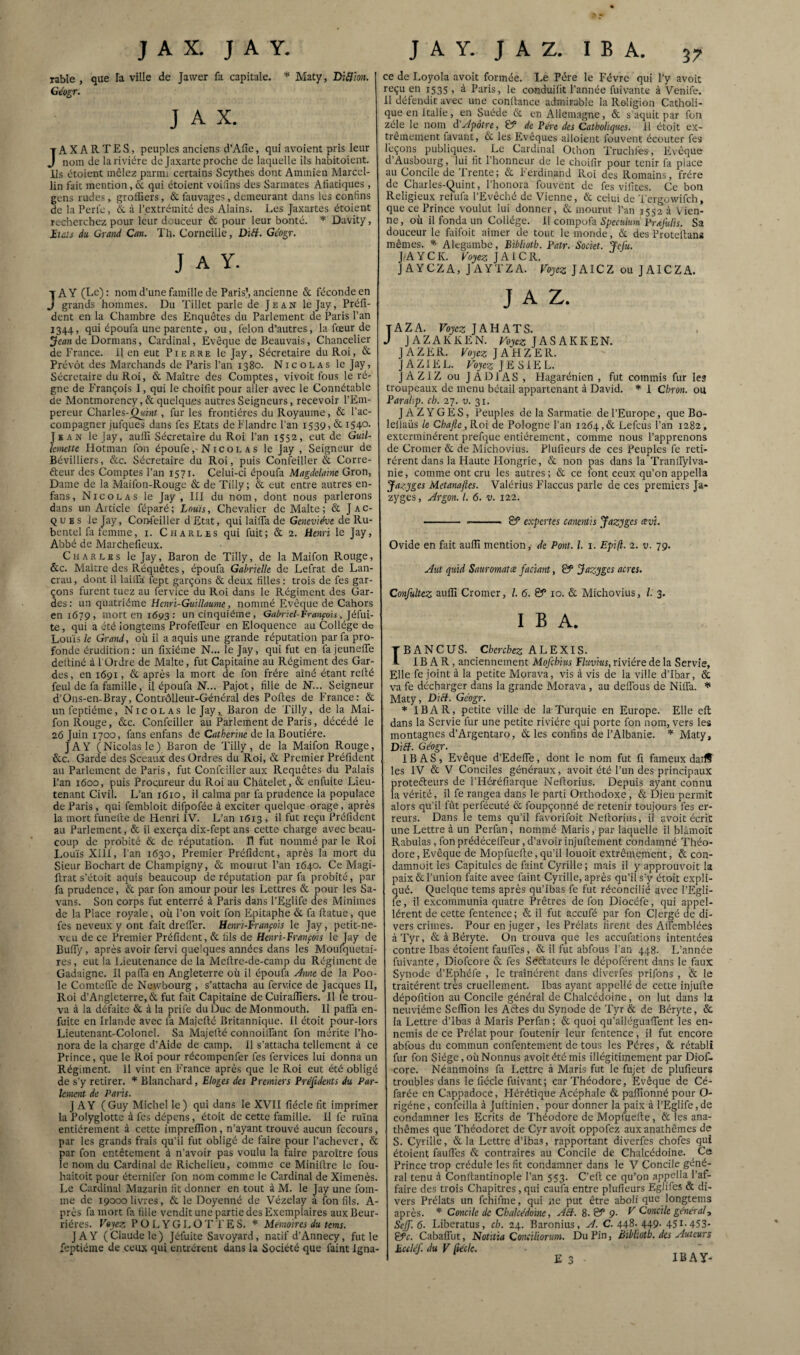 rable , que la ville de Jawer fa capitale. * Maty, BWion. Géogr. J A X. JAXARTES, peuples anciens d’Afie, qui avoient pris leur nom de la rivière de Jaxarte proche de laquelle ils habitoient. Ils ètoient mêlez parmi certains Scythes dont Ammien Marcel¬ lin fait mention, & qui étoient voiilns des Sarmates Afiatiques , gens rudes > grolfiers, & fauvages, demeurant dans les confins de la Perle, à l’extrémité des Alains. Les Jaxartes étoient recherchez pour leur douceur & pour leur bonté. * Davity, iïcîs du Grand Can. Th. Corneille, DiH. Géogr. J A Y. JA Y (Le) ; nom d’une famille de Paris), ancienne & féconde en grands hommes. Du Tillet parle de Jean lejay, Préfi- dent en la Chambre des Enquêtes du Parlement de Paris l’an 1344, qui époufii une parente, ou, félon d’autres, la fœur de de Dormans, Cardinal, Evêque de Beauvais, Chancelier de France. Il en eut Pierre lejay, Sécretaire du Roi, & Prévôt des Marchands de Paris l’an 1380. Nicolas le Jay, Sécretaire du Roi, & Maître des Comptes, vivoit fous le ré¬ gne de François I, qui le choifit pour aller avec le Connétable de Montmorency, & quelques autres Seigneurs, recevoir l’Em¬ pereur Charles-^int, fur les frontières du Royaume, & l’ac¬ compagner jufques dans fes Etats de Flandre l’an 1539, & i54°- Jean le Jay, auffi Sécretaire du Roi l’an 1552, eut de Guil- Imettc Hotman fou époufeN i c o l a s le Jay , Seigneur de Bévilliers, &c. Sécretaire du Roi, puis Confeiller & Corre- éteur des Comptes l’an 1571. Celui-ci époufa Magdclaine Gron, Dame de la Maifon-Rouge & de Tilly; & eut entre autres en- fans , Nicolas le Jay , III du nom, dont nous parlerons dans un Article féparé; Louis, Chevalier de Malte; & Jac¬ ques le Jay, Coiifeiller d Etat, qui lailTa de Geneviève de Ru- bentel fa lemme, i. Charles qui fuit; & 2. Henri le Jay, Abbé de Marchefieux. Charles le Jay, Baron de Tilly, de la Maifon Rouge, &c. Maître des Réquêtes, époufa Gabrielle de Lefrat de Lan- crau, dont il lailfa lept garçons & deux filles: trois de fes gar¬ çons furent tuez au fervice du Roi dans le Régiment des Gar¬ des : un quatrième Henri-Guillaume, nommé Evêque de Cahors en 1679, mort en 1693 : un cinquième, Gabricl-trançois, Jéfui- te, qui a été longtems ProfelFeur en Eloquence au Collège de Louis k Gi-and, où il a aquis une grande réputation par fa pro¬ fonde érudition: un fixiéme N... le Jay, qui fut en la jeuneffe deltiné à 1 Ordre de Malte, fut Capitaine au Régiment des Gar¬ des, en 1691, & après la mort de fon frère aîné étant relié feul de fa famille, il époufa N... Pajot, fille de N... Seigneur d’Ons-en-Bray, Contrôlleur-Général des Polies de France: & unfeptiéme, Nicolas lejay,. Baron de Tilly, de la Mai¬ fon Rouge, &c. Confeiller au Parlement de Paris, décédé le 26 Juin 1700, fans enfans de Catherine de la Boutiére. JAY (Nicolas le) Baron de Tilly, de la Maifon Rouge, &c. Garde des Sceaux des Ordres du Roi, & Premier Préfident au Parlement de Paris, fut Confeiller aux Requêtes du Palais l’an 1600, puis Procureur du Roi au Châtelet, & enfuite Lieu¬ tenant Civil. L’an 1610, il calma par fa prudence la populace de Paris , qui fembloit difpofée à exciter quelque orage, après la mort funelle de Henri IV. L’an 1613 , il fut reçu Préfident au Parlement, & il exerça dix-fept ans cette charge avec beau¬ coup de probité & de réputation. R fut nommé par le Roi Louis XllI, l’an 1630, Premier Préfident, après la mort du Sieur Bochart de Champigny, & mourut l’an 1640. Ce Magi- llrat s’étoit aquis beaucoup de réputation par fa probité, par fa prudence, & par fon amour pour les Lettres & pour les Sa- vans. Son corps fut enterré à Paris dans l’Eglife des Minimes de la Place royale, où l’on voit fon Epitaphe & fa llatue, que fes neveux y ont fait dreflèr. Henri-François le Jay, petit-ne¬ veu de ce Premier Préfident, & fils de Henri-Franpis le Jay de BulTy, après avoir fervi quelques années dans les Moufquetai- res, eut la Lieutenance de la Melirc-de-camp du Régiment de Gadaigne. Il pafia en Angleterre où il époufa Ame de la Poo- le ComteiTe de Newbourg , s’attacha au fervice de Jacques II, Roi d’Angleterre, & fut fait Capitaine de Cuiraflîers. Il fe trou¬ va à la défaite & à la prife du Duc deMonmouth. 11 pafia en- fuite en Irlande avec la Maiellé Britannique. Il étoit pour-lors Lieutenant-Colonel. Sa Majellé connoilfant fon mérite l’ho- nora de la charge d’Aide de camp. 11 s’attacha tellement à ce Prince, que le Roi pour récompenfer fes fervices lui donna un Régiment. 11 vint en France après que le Roi eut été obligé de s’y retirer. Blanchard, Eloges des Premiers Préjidents du Par¬ lement de Paris. J A Y (Guy Michel le) qui dans le XVII fiécle fit imprimer la Polyglotte à fes dépens, étoit de cette famille. Il fe ruina entièrement à cette imprelTion, n’ayant trouvé aucun fecours, par les grands frais qu’il fut obligé de faire pour l’achever, & par fon entêtement à n’avoir pas voulu la faire paroître fous le nom du Cardinal de Richelieu, comme ce Minilire le fou- haitoit pour éteinifer fon nom comme le Cardinal de Ximenès. Le Cardinal Mazarin fit donner en tout à M. le Jay une fom- ine de 19000 livres, & le Doyenné de Vézelay a fon fils. A- près fa mort fa fille vendit une partie des Exemplaires aux Beur- riéres. Voyez P ü L YG 1. ÜTTES. Mémoires du tems. JAY (Claude le) Jéfuite Savoyard, natif d’Annecy, fut le feptiéme de ceux qui entrèrent dans la Société que faint Igna¬ ce de Loyola avoit formée. Le Père le Févre qui l’y avoic reçu en 1535 , à Paris, le conduifit l’année fuivante à Venife. 11 défendit avec une confiance admirable la Religion Catholi¬ que en Italie, en Suède & en Allemagne, & s aquit par fon zèle le nom dApôtre, & de Père des Catholiques. Il étoit ex¬ trêmement favant, & les Evêques alloient fouvent écouter fes leçons publiques. Le Cardinal Othon Truchfes-, Evêque d’Ausbourg, lui fit l’honneur de le choifir pour tenir fa place au Concile de Trente; & Ferdinand Roi des Romains, frère de Charles-Quint, l’honora fouvent de fes vifites. Ce bon Religieux refufa l’Evêché de Vienne, & celui de Tergowifeh, que ce Prince voulut lui donner, & mourut l’an 1552 à Vien¬ ne, où il fonda un Collège. H compoü Spéculum Prajulis. Sa douceur le faifoit aimer de tout le monde, & des Protellana mêmes. Alegambe, Biblioth. Patr. Societ. jefu. J^AYCK. Foje« JAI CR. JAYCZA, J AYEZ A. Voyez JAICZ ou JAICZA. J A Z. tAZA. Voyez J AH ATS. J JAZAKIvEN. JASAKKEN. JAZER. Fojc? JAHZER. JAZIEL. roje?; JE SIEL. JAZIZ ou JADIAS, Hagarénien , fut commis fur les troupeaux de menu bétail appartenant à David. 1 Chron. ou Paralip. ch. 27. v. 31. J A Z Y G E S, Peuples de la Sarmatie de l’Europe, que Bo- leliaüs le Chajîe, Koi de Pologne l’an 1264,& Lefeus l’an 1282, exterminèrent prefque entièrement, comme nous l’apprenons de Cromer & de Michovius. Plufieurs de ces Peuples fe reti¬ rèrent dans la Haute Flongrie, & non pas dans la Transylva¬ nie , comme ont cru les autres ; & ce font ceux qu’on appella Jazyges Metanaftes. Valérius Flaccus parle de ces premiets Ja* zyges. Argon, l. 6. v. 122. ■ ■ -' ■■ & expertes canentis jazyges cevi. Ovide en fait aulïï mention, de Pont. l. i. Epift. 2. v. 79. Aut quid Sauromatæ faciant, & ^azyges acres. Confultcz auffi Cromer, l. 6. & 10. & Michovius, 1. 3. I B A. TBANCUS. Cherchez ALEXIS. I- IB A R, anciennement Mofehius Flavius, rivière de la Servie, Elle fe joint à la petite Morava, vis à vis de la ville d’Ibar, & va fe décharger dans la grande Morava, au delTous de Niffa. * Maty, DiH. Géogr. * IB A R, petite ville de la Turquie en Europe. Elle efi dans la Servie fur une petite rivière qui porte fon nom, vers les montagnes d’Argentaro, & les confins de l’Albanie. Maty, DiH. Géogr. IB AS, Evêque d’EdelTe, dont le nom fut fi fameux darlï les IV & V Conciles généraux, avoit été l’un des principaux proteêleurs de l’Héréfiarque Nefiorius. Depuis ayant connu la vérité, il fe rangea dans le parti Orthodoxe, & Dieu permit alors qu’il fût perfécuté & foupçonné de retenir toujours fes er¬ reurs. Dans le tems qu’il favorifoit Nefiorius, i! avoit écrit une Lettre à un Perfan, nommé Maris, par laquelle il blâmoit Rabulas, fonprédécelTeur,d’avoirinjufiement condamné Théo¬ dore , Evêque de Mopfuefie, qu’il louoit extrêmement, & con- damnoit les Capitules de faint Cyrille ; mais il y approuvoit la paix & l’union faite avee faint Cyrille, après qu’il s’y étoit expli¬ qué. Quelque tems après qu’Ibas fe fut réconcilié avec l’Egli- fe, il excommunia quatre Prêtres de fon Diocéfe, qui appel- lérent de cette fentence ; & il fut aceufé par fon Clergé de di¬ vers crimes. Pour en juger, les Prélats firent des Alfemblées àTyr, & à Béryte. On trouva que les aceufations intentées contre Ibas étoient faulTes, & il fut abfous l'an 448. L’année fuivante, Diofeore & fes Seélateurs le dépoférent dans le faux Synode d’Ephéié , le traînèrent dans diverfes prifons , & le traitèrent très cruellement. Ibas ayant appellé de cette injufie dépofition au Concile général de Chalccdoine, on lut dans la neuvième Seffion les Atles du Synode de Tyr & de Béryte, & la Lettre d’ibas à Maris Perfan ; & quoi qu’allégualTent les en¬ nemis de ce Prélat pour foutenir leur fentence, il fut encore abfous du commun confentement de tous les Pères, & rétabli fur fon Siège, où Nonnus avoit été mis illégitimement par DioC. core. Néanmoins fa Lettre à Maris fut le fujet de plufieurs troubles dans le fiécle fuivant; car Théodore, Evêque de Cé- farée en Cappadoce, Flérétique Acéphale & paffionné pour O- rigéne, confeilla à jullinien, pour donner la paix à l’Eglife,de condamner les Ecrits de Théodore de Mopfuefie, & les ana¬ thèmes que Théodoret de Cyr avoit oppofez aux anathèmes de S. Cj'rille, & la Lettre d’ibas, rapportant diverfes chofes qui étoient faufi'es & contraires au Concile de Chalcédoine. Ce Prince trop crédule les fit condamner dans le V Concile géné¬ ral tenu à Conllantinople l'an 553. C’efi ce qu’on appella l’af¬ faire des trois Chapitres, qui caufa entre plufieurs Egiifes & di¬ vers Prélats un fchifme, qui ne put être aboli que longtems après. Concile de Chalcédoine, Aci. S.& 9. V Concile généal, Sejf. 6. Liberatus, ch. 24. Baronius, A. 0.448. 449- 451-453- &c. Cabafliit, Notïtia Conciliorum. Du Pin, Biblioth. des Auteurs hccléf. du V (kde. IBAY-