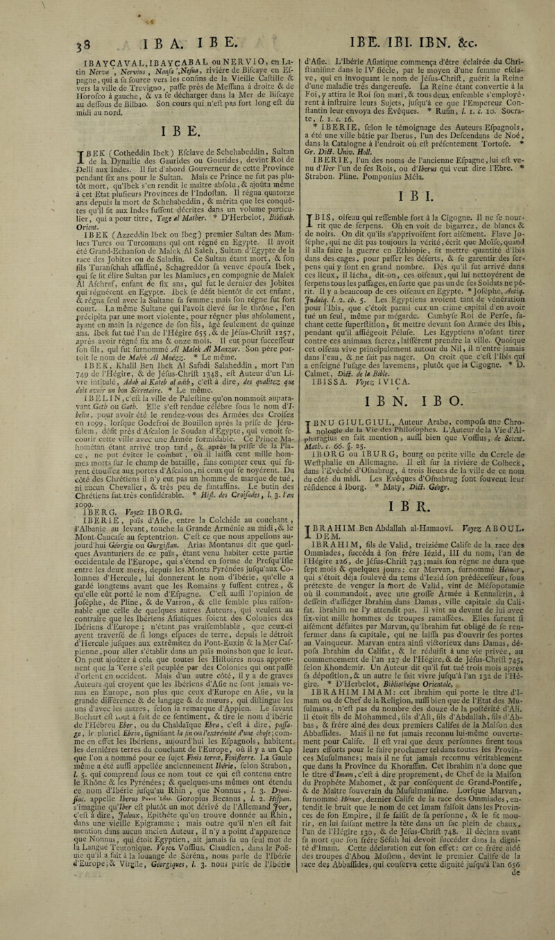 ^8 I B A. I ^ E, IB AYCAVAL.IBAYCABAL ouNERVlO, en La¬ tin Ncrva Ncrvius , Nanfa ’,Nefua, rivière de Bifcaye en Ef- pagne,qui a fa foiirce vers les confins de la Vieille Caftille & vers la ville de Trcvigno, pafle près de MefiTana à droite & de Hbrofco à gauche, & va fe décharger dans la Mer de Bifcaye au deffous de Bilbao. Son cours qui n’ell pas fort long eft du midi au nord. I B E. IB EK (Cotheddin Ibek ) Efclave de Schehabeddin, Sultan de la Dynaltie des Gaurides ou Gourides, devint Roi de Delii aux Indes. Il fut d’abord Gouverneur de cette Province pendant fix ans pour le Sultan. Mais ce Prince ne fut pas plu¬ tôt mort, qu’Ibek s’en rendit le maître abfolu,& ajoûta même à cet Etat plufieurs Provinces de l’Indoftan. Il régna quatorze ans depuis la mort de Schehabeddin, & mérita que les conquê¬ tes qu’il fit aux Indes fuflent décrites dans un volume particu¬ lier, qui a pour titre, Tage «l Matbcr. * D’Herbelot, Biblioth. Orient. IBEK (Azzeddin Ibek ou Ibeg) premier Sultan des Mam- lucs Turcs ou Turcomans qui ont régné en Egypte. Il avoit été Grand-Echanfon de Malek Al Saleh, Sultan d’Egypte de la race des Jobites ou de Saladin. Ce Sultan étant mort, & fon lils Turanfehah affaffiné, Schagreddor fa veuve époufa Ibek, qui fe fit élire Sultan par les Mamlucs, en compagnie de Malek Al Afchraf, enfant de fix ans, qui fut le dernier des Jobites qui rognèrent en Egypte. Ibek fe défit bientôt de cet enfant, & régna feul avec la Sultane fa femme ; mais fon régne fut fort court. La même Sultane qui l’avoit élevé fur le thrône , l’en précipita par une mort violente, pour régner plus abfolument, ayant en main la régence de fon fils, âgé feulement de quinze ans. Ibek fut tué l’an de l’Hégire 655 ,& de Jéfus-Chrilt 1257, après avoir régné fix ans & onze mois. Il eut pour fuccelTeur fon fils, qui fut furnommé Al Makk Al Manzor. Son père por- toit le nom de Malek Al Moézz- * Le même. IBEK, Khalil Ben Ibek Al Safadi Salaheddin , mort l’an 749 de riiégire, & de Jéfus-Chrift 1348, elt Auteur d’un Li¬ vre intitulé, Jdab al Kateb al adib, c’eft à dire, des qiialhcz que doit avoir un bon Secrétaire. '* Le même. 1B E LIN, c’efi; la ville de Paleftine qu’on nommoit aupara¬ vant Geth ou Gatb. Elle s’ell rendue célébré fous le nom d’I- belin, pour avoir été le rendez-vous des Armées des Croifez en 1099, lorfque Godefroi de Bouillon après la prife de Jéru- falem, défit près d’Afcalon le Soudan d’Egypte, qui venoit fe- courir cette ville avec une Armée formidable. Ce Prince Ma- hométan étant arrivé trop tard , & après la prife de la Pla¬ ce , ne put éviter le combat , où il lailTa cent mille hom¬ mes morts fur le champ de bataille, fans compter ceux qui fu¬ rent étouiFez aux portes d’Afcalon, ni ceux qui fe noyèrent. Du côté des Chrétiens il n’y eut pas un homme de marque de tué, ni aucun Chevalier, & très peu de fantalfins. Le butin des Chrétiens fut très confidérable. * Hifi. des Croijddes, l. 3. Van 1099. IBERG. Voje'Z IBORG. IBERIE, pars d’Afie, entre la Colchide au couchant , l’Albanie au levant, touche la Grande Arménie au midi,& le Mont-Caucafe au feptentrion. C’eft ce que nous appelions au¬ jourd’hui Géorgie ou Gurgifian. Arias Montanus dit que quel¬ ques Avanturiers de ce pais, étant venu habiter cette partie occidentale de l’Europe, qui s’étend en forme de Prefqu’Ifte entre les deux mers, depuis les Monts Pyrénées jufqu’aux Co- lomncs d’PIercule, lui donnèrent le nom d’Ibérie, qu’elle a gardé longtems avant que les Romains y fulTent entrez , & qu’elle eût porté le nom d’Efpagne. C’eft aulTi l’opinion de Joféphe, de Pline, & de Varron, & elle femble plus raifon- nable que celle de quelques autres Auteurs, qui veuient au contraire que les Ibériens Afiatiques foient des Colonies des Ibériens d’Europe ; n’étant pas vraifemblable , que ceux-ci ayent traverfé de fi longs efpaces de terre, depuis le détroit d’Hercule jufques aux extrêmitez du Pont-Euxin & laMcrCaf- pienne,pour aller s’établir dans un pais moins bon que le leur. On peut ajoûter à cela que toutes les Pliftoires nous appren¬ nent que la Terre s’eft peuplée par des Colonies qui ontpalTé d’orient en occident. Mais d’un autre côté, il y a de graves Auteurs qui croyent que les Ibériens d’Afie ne font jamais ve¬ nus en Europe, non plus que ceux d’Europe en Afie, vu la grande différence & de langage & de mœurs, qui diftingue les uns d'avec les autres, félon la remarque d’Appien. Le favant Bochart eft tout à fait de ce fentiment, & tire le nom d’ibérie de l’Hébreu Ebcr, ou du Chaldaïque Ebra, c’eft à dire, pajfa- ge, le pluriel £érà, fignifiant la fin ou l'extrémité d'une cfco/c; com¬ me en effet les Ibériens, aujourd’hui les Efpagnols, habitent,- les dernières terres du couchant de l’Europe , où il y a un Cap que l’on a nommé pour ce fujet Finis terræ, Finijlerre. La Gaule même a été auflî appellée anciennement Dene, félon Strabon, l. 5. qui comprend fous ce nom tout ce qui eft contenu entre le Rhône & les Pyrénées ; & quelques-uns mêmes ont étendu ce nom d’ibérie jufqu’au Rhin , que Nonnus, /. 3. Dyoni- fiac. appelle Iberus Pmot 'iBif. Goropius Becanus , /. 2. Hifpan. s’imagine qii’Iber eft plutôt un mot dérivé de l’Allemand Jver, c’eft à dire, Jaloux, Epithète qu’on trouve donnée auÉhin, dans une vieille Epigramme ; mais outre qu’il n’en eft fait mention dans aucun ancien Auteur, il n’y a point d’apparence que Nonnus, qui étoit Egyptien, ait jamais fu un feul mot de la Langue Teutonique. Fojci’Vofiîus. Claudien, dans lePoë- me qu’il a fait à la louange de Séréna, nous parle de l’Ibérie d’EuropeVirgile, Géorgiques, l. 3. nous parle de l’ibérje IBE. IBI. IBN. &c. d’Afie. L’Ibérie Afiatique commença d’être éclairée du Chri- ftianifme dans le IV fiécle, par le moyen d’une femme efcla¬ ve, qui en invoquant le nom de Jéfus-Chrift, guérit la Reine d’une maladie très dangereufe. La Reine étant convertie à la Foi, y attira le Roi fon mari,& tous deux enfemble s'employè¬ rent à inftruire leurs Sujets, jufqu’à ce que l’Empereur Con- ftantin leur envoya des Evêques. * Rufin, /. i. c. 10. Socra¬ te, l. I. c. 16. * IBERIE, félon le témoignage des Auteurs Efpagnols, a été une ville bâtie par Iberus, l’un des Defeendans de Noé, dans la Catalogne à l’endroit où eft préfentement Tortofe. * Gr. Diff. Univ. Holl. IBERIE, l’un des noms de l’ancienne Efpagne,lui eft ve¬ nu d’iber l’un de fes Rois, ou d'Iberus qui veut dire l’Ebre. Strabon. Pline. Pomponius Mêla. IBI. IBIS, oifeau qui reffemble fort à la Cigogne. Il ne fc nour¬ rit que de ferpens. Oh en voit de bigarrez, de blancs & de noirs. On dit qu’ils s’apprivoifent fort aifément. P'iave Jo¬ féphe, qui ne dit pas toujours la vérité,écrit que Moïfe,quand il alla faire la guerre en Ethiopie, fit mettre quantité d’ibis dans des cages, pour paffer les déferts, & fc garentir des fer¬ pens qui y font en grand nombre. Dès qu’il fut arrivé dans ces lieux, il lâcha, dit-on, ces oifeaux,qui lui nettoyèrent de ferpens tous les paffages, en forte que pas un de fes Soldats ne pé¬ rit. Il y a beaucoup de ces oifeaux en Egypte. * ]oVéphe, Anùq. Judaïq. l. 2. ch. 5. Les Egyptiens avoient tant de vénération pour l’Ibis, que c’étoit parmi eux un crime capital d’en avoir tué un feul, même par mégardc. Cambyfe Roi de Perfe, fa- chant cette fuperftition, fit mettre devant fon Armée des Ibis, pendant qu’il aflîégeoit Pélufe. Les Egyptiens n’ofant tirer contre ces animaux facrez, laifférent prendre la ville. Quoique cet oifeau vive principalement autour du Nil, il n’entre jamais dans l’eau, & ne fait pas nager. On croit que c’eft l’Ibis qui a enfeigné l’ufage des lavemens, plutôt que la Cigogne. * D. Calmet, Diéb. de la Bible. IBISSA. FojezlVlCA. 9 IBN. I B O. IBNU GIULGIUL, Auteur Arabe, compofa une Chro¬ nologie de la Vie des Philofophes. L’Auteur de la Vied’Al- pharagius en fait mention, aulli bien que Voliîus, de Scient. Matk. c. 66. §. 25. IBORG ou IBURG, bourg ou petite ville du Cercle de Weftphalie en Allemagne. Il eft fur la rivière de Colbeck, dans l’Evêché d’Ofnabrug, à trois lieues de la ville de ce nom du côté du midi. Les Evêques d’Ofnabrug font fouvent leur réfidence à Iborg. Maty, DiéV. Géogr. I B R. IBRAHIM Ben Abdallah al-Hamaovi. Voyez ABOUL» DEM. IBRAHIM, fils de Valid, treiziéme Calife de la race des Ommiades, fuccéda à fon frère lézid, III du nom, l’an de l’Hégire 126, de Jéfus-Chrift 743; mais fon régne ne dura que fept mois & quelques jours: car Marvan, furnommé Hémar, qui s’étoit déjà foulevé du teins d’Iezid fon prédécelTeur, fous prétexte de venger la ftiort de Valid, vint de Méfopotamie où il commandoit, avec une grolTe Armée à Kennaferin, à delTein d’affiéger Ibrahim dans Damas, ville capitale du Cali • fat. Ibrahim ne l’y attendit pas. Il vint au devant de lui avec lix-vint mille hommes de troupes ramalTées. Elles furent fi aifément défaites par Marvan, qu’Ibrahim fut obligé de fc ren¬ fermer dans fa capitale, qui ne lailTa pas d’ouvrir fes portes au Vainqueur. Marvan entra ainfi viftorieux dans Damas, dé- pofa Ibrahim du Califat, & le réduifit à une vie privée, au commencement de l’an 127 de l’FIégirc, & de Jéfus-Chrift 745, félon Khondemir. Un Auteur dit qu’il fut tué trois mois après fa dépofition,& un autre le fait vivre jufqu’à l’an 132 de l’Hé¬ gire. * D’Herbelot, Bibliothèque Orientale, IBRAHIM IMAM; cet Ibrahim qui porte le titre d’I- mam ou de Chef de la Religion, auflî bien que de l’Etat des Mu- fulmans, n’eft pas du nombre des douze de la poftérité d’AIi. 11 étoit fils de Mohammed,fils d’AIi, fils d’Abdallah, fils d’Ab- bas, & frère aîné des deux premiers Califes de la Maifon de.s Abbaflîdes. Mais il ne fut jamais reconnu lui-même ouverte¬ ment pour Calife. 11 eft vrai que deux perfonnes firent tous leurs efforts pour le faire proclamer tel dans toutes les Provin¬ ces Mufulmanes ; mais il ne fut jamais reconnu véritablement que dans la Province du Khoraffan. Cet Ibrahim n’a donc que le titre d'Imam, c’eft à dire proprement, de Chef de la Maifon du Prophète Mahomet, & par conféquent de Grand-Pontife, & de Maître fouverain du Mufulmanifme. Lorfque Marvan, furnommé Hémar, dernier Calife de la race des Ommiades , en¬ tendit le bruit que le nom de cet Imam faifoit dans les Provin¬ ces de fon Empire, il fe faifit de fa perfonne, & le fit mou¬ rir , en lui ifiiifant mettre la tête dans un fac plein de chaux, l’an de l’Hégire 130, & de Jéfus-Chrift 748. H déclara avant fa mort que fon frère Séfah lui devoit fticcéder dans la digni¬ té d’imam. Cette déclaration eut fon effet : car ce frère aidé des troupes d’Abou Molîein, devint le premier Calife de la uce deg Abbaffides, qui coulérva cette dignité jufqu’à l’an 656