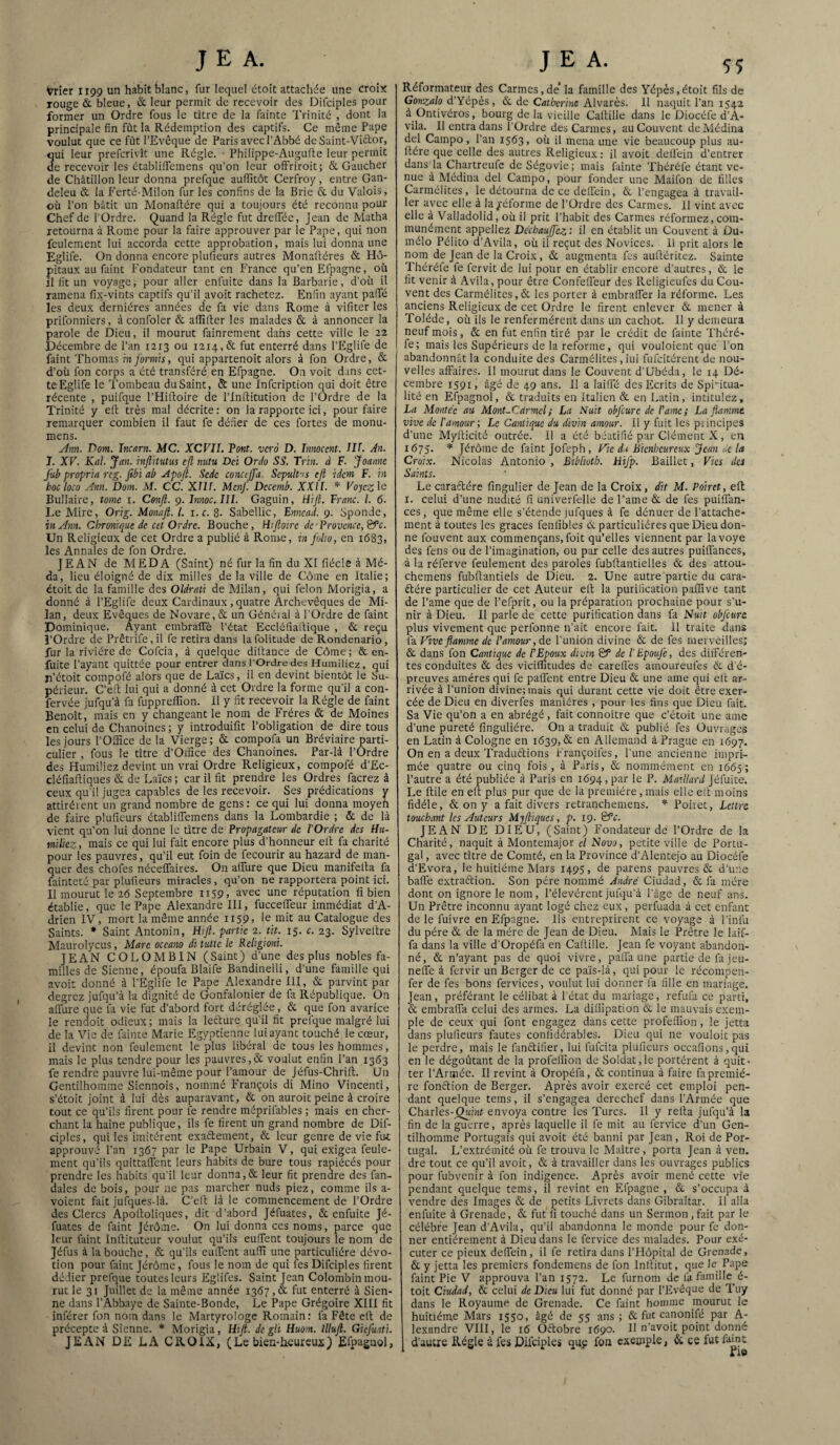 Vrier 1199 un habit blanc, fur lequel étoit attachée une croix rouge & bleue, «Sc leur permit de recevoir des Difciples pour former un Ordre fous le titre de la fainte Trinité , dont la principale fin fût la Rédemption des captifs. Ce même Pape voulut que ce fût l’Evêque de Paris avec l’Abbé de Saint-Viftor, qui leur prefcrivît une Régie. Philippe-Augufte leur permit de recevoir les établiffemens qu’on leur ofFriroit; & Gaucher de Châtillon leur donna prefque auflitôt Cerfroy, entre Gan- deleu & la Eerté-Milon fur les confins de la Bric & du Valois, où l’on bâtit un Monailére qui a toujours été reconnu pour Chef de l'Ordre. Quand la Régie fut drefféc, Jean de Matha retourna à Rome pour la faire approuver par le Pape, qui non feulement lui accorda cette approbation, mais lui donna une Eglife. On donna encore plufieurs autres Monaftéres & Hô¬ pitaux au faint P'ondateur tant en France qu’en Efpagne, où il fit un voyage, pour aller enfuite dans la Barbarie, d’où il ramena fix-vints captifs qu’il avoit rachetez. Enfin ayant paffé les deux dernières années de fa vie dans Rome à vifiter les prifonniers, à confoler & aflîfter les malades & à annoncer la parole de Dieu, il mourut fainrement dans cette ville le 22 Décembre de l’an 1213 ou 1214,& fut enterré dans l’Eglife de faint Thomas in formis, qui appartenoit alors à fon Ordre, & d’où fon corps a été transféré en Efpagne. On voit dans cet¬ te Eglife le Tombeau du Saint, & une Infcription qui doit être récente , puifque PHidoire de l’inditution de l’Ordre de la Trinité y ed très mal décrite : on la rapporte ici, pour faire remarquer combien il faut fe défier de ces fortes de monu- mens. yinn. Dom. Incarn. MC. XCVII. Pont, vero D. Innocent. III. An. I. XF. Kal. y an. injlHutus cjl nutu Dci Or cio SS. Trin. à F. Joanne jub propria reg. fibi ab Apojl. Sede conccjja Scpult-is efi idem F. in bocloco Ann. Dom. M. CC. Xllf. Mcnf. Dccemb. XX’/f. * Foyc^le Bifilaire, tome i. Conjî. 9. Innoc.IlL Gaguin, tiijl. Franc, l. 6. Le Mire, Orig. Monafi. l. \.e. 8. Sabellic, Ennead. 9. Sponde, in Ann. Chronique de cet Ordre. Bouche, Hcjloire de'Provcnce,&'c. Un Religieux de cet Ordre a publié à Rome, rn folto, en 1683, les Annales de fon Ordre. JEAN de MEDA (Saint) né fur la fin du XI fiécle à Mé- da, lieu éloigné de dix milles de la ville de Côme en Italie; étoit de la famille des Oldrati de Milan, qui félon Morigia, a donné à l’Eglife deux Cardinaux, quatre Archevêques de Mi¬ lan, deux Evêques de Novare, & un Généial à l’Ordre de faint Dominique. Ayant embraffè l’état Eccléfiadique , & reçu l’Ordre de Prêtrife,il fe retira dans lafolitude de Rondenario, fur la rivière de Cofeia, à quelque diitance de Côme; & en- fuite Payant quittée pour entrer dans l’Ordre des Humiliez, qui ji’étoit compofé alors que de Laïcs, il en devint bientôt le Su¬ périeur. C’eil lui qui a donné à cet Ordre la forme qu’il a con- fervée jufqu’à fa fupprelîlon. il y fît recevoir la Régie de faint Benoît, mais en y changeant le nom de Frères & de Moines en celui de Chanoines ; y introduifit l’obligation de dire tous les jours l’OlHce de la Vierge; & compofa un Bréviaire parti¬ culier , fous le titre d’Oxfîce des Chanoines. Par-là l’Ordre des Humiliez devint un vrai Ordre Religieux, compofé d’Ec- cléfiaftiques & de Laïcs ; car il fit prendre les Ordres facrez à ceux qu’il jugea capables de les recevoir. Ses prédications v attiréient un grand nombre de gens: ce qui lui donna moyen de faire plufieurs établilfemens dans la Lombardie ; & de là vient qu’on lui donne le titre de Propagateur de l'Ordre des Hu¬ miliez , mais ce qui lui fait encore plus d’honneur eli; fa charité pour les pauvres, qu’il eut foin de fecourir au hazard de man¬ quer des chofes nécelTaires. On aflTure que Dieu manifelta fa fainteté par plufieurs miracles , qu’on ne rapportera point ici. II mourut le 26 Septembre 1159, avec une réputation fi bien établie, que le Pape Alexandre III, fucceifeur immédiat d’A¬ drien IV, mort la même année ii59> le mit au Catalogue des Saints. * Saint Antonin, Hifi. partie tit. 15. c. 23. Sylveltre Maurolycus, Mare oceano di tutte le Religioni. JEAN COLOMBIN (Saint) d’une des plus nobles fa¬ milles de Sienne, époufa Blaife Bandinelli, d’une famille qui avoit donné à PEglife le Pape Alexandre III, & parvint par degrez jufqu’à la dignité de Gonfalonier de fa République. On affure que la vie fut d’abord fort déréglée, & que fon avarice le rendoit odieux ; mais la lefturc qu’il fit prefque malgré lui de la Vie de fainte Marie Egyptienne lui ayant touché le cœur, il devint non feulement le plus libéral de tous les hommes, mais le plus tendre pour les pauvres,& voulut enfin Pan 1363 fe rendre pauvre lui-même pour l’amour de Jéfus-Chrifi. Un Gentilhomme Sicnnois, nommé François di Mino Vincenti, s’étoit joint à lui dès auparavant, & on auroit peine à croire tout ce qu’ils firent pour fe rendre méprifables ; mais en cher¬ chant la haine publique, ils fe firent un grand nombre de Dif¬ ciples, qui les imitèrent exaflement, & leur genre de vie fut approuvé Pan 1367 par le Pape Urbain V, qui exigea feule¬ ment qu’ils quittafient leurs habits de bure tous rapiécés pour prendre les habits qu’il leur donna,& leur fit prendre des fan- dales de bois, pour ne pas marcher nuds piez, comme ils a- voient fait jufques-là. C’elt là le commencement de l’Ordre des Clercs Apofioliques, dit d’abord Jéfuates, & enfuite Jé- fuates de faint Jérôme. On lui donna ces noms, parce que leur faint Infiituteur voulut qu’ils eufient toujours le nom de Jéfus à la bouche, & qu’ils eulfent aufiî une particulière dévo¬ tion pour faint Jérôme, fous le nom de qui fes Difciples firent dédier prefque toutes leurs Eglifes. Saint Jean Colombin mou¬ rut le 31 Juillet de la même année 1367 ,a fut enterré à Sien¬ ne dans l’Abbaye de Sainte-Bonde, Le Pape Grégoire XIII fit inférer fon nom dans le Martyrologe Romain: fa Fête efi de précepte à Sienne. * Morigia, Hifi. de gli Huom. lllufi. Giefuati. JEAN DE LA CROIX, (Le bien-heureux) Efpagnol, Réformateur des Carmes,de* la famille des Yépès,étoit fils de Gonzalo d’Yépès, & de Catherine Alvarès. 11 naquit Pan 1542 à Ontivéros, bourg de la vieille Cafiille dans le Diocéfe d’A- vila. Il entra dans l’Ordre des Carmes, au Couvent de Médina del Campo, Pan 1563, où il mena une vie beaucoup plus au- Itére que celle des autres Religieux : il avoit delfein d’entrer dans la Chartreufe de Ségovie; mais fainte Théréfe étant ve¬ nue à Médina del Campo, pour fonder une Maifon de filles Carmélites, le détourna de ce delfein, & l’engagea à travail¬ ler avec elle à la/éforme de l’Ordre des Carmes. 11 vint avec elle à Valladolid, où il prit l’habit des Carmes réformez, com¬ munément appeliez Dechaujfcz'. il en établit un Couvent à ûu- mélo Pélito d’Avila, où il reçut des Novices. 11 prit alors le nom de Jean de la Croix, & augmenta fes aufiéritez. Sainte Théréfe fe fervit de lui pour en établir encore d’autres, & le fit venir à Avila, pour être Confelfeur des Pveligieufes du Cou¬ vent des Carmélites,& les porter à embralfer la réforme. Les anciens Religieux de cet Ordre le firent enlever & mener à Tolède, où ils le renfermèrent dans un cachot. 11 y demeura neuf mois, & en fut enfin tiré par le crédit de fainte Théré¬ fe; mais les Supérieurs de la reforme, qui vouloient que Pon abandonnât la conduite des Carmélites, lui fulcitérent de nou¬ velles affaires, il mourut dans le Couvent d’Ubéda, le 14 Dé¬ cembre 1591, âgé de 49 ans. II a lailfé des Ecrits de Spiritua¬ lité en Efpagnol, & traduits en Italien & en Latin, intitulez, La Montée au Mont-Carmel; La Suit obfcure de l'ame; La flamme vive de l'amour; Le Cantique du divin amour. Il y fuit les principes d’une Myllicité outrée. 11 a été béatifié par Clément X, en 1675. Jérôme de faint Jofeph , Fie de Bienheureux Jean ,.c la Croix. Nicolas Antonio , Bibliuth. Hifp. Baillet, Vies des Saints. Le caractère fingulier de Jean de la Croix, dit M. Poiret, efl I. celui d’une nudité fi univerfelle de Paine & de fes puiffan- ces, que même elle s’étende jufques à fe dénuer de l’attache¬ ment à toutes les grâces fenlibles ût particulières que Dieu don¬ ne Ibuvent aux commençans, foit qu’elles viennent par lavoye des fens ou de l’imagination, ou par celle des autres puiffances, à la réferve feulement des paroles fubftantielles & des attou- chemens fubflantiels de Dieu. 2. Une autre partie du cara- étére particulier de cet Auteur eit la purification paffive tant de Paine que de l’efprit, ou la préparation prochaine pour s’u¬ nir à Dieu. 11 parle de cette purification dans fa Nuit obfcure plus vivement que perfonne n’ait encore fait. Il traite dans fa Fîve flamme de l'amour, de l’union divine & de fes merveilles; & dans fon Cantique de l'Epoux divin & de l'Epoufe, des différen¬ tes conduites & des vicifïïtudes de carefl’es amoureufes èc d'é¬ preuves amères qui fe paifent entre Dieu & une ame qui ell ar¬ rivée à Punion divine; mais qui durant cette vie doit être exer¬ cée de Dieu en diverfes manières , pour les fins que Dieu fait. Sa Vie qu’on a en abrégé, fait connoitre que c’étoit une amc d’une pureté fînguliére. On a traduit & publié fes Ouvrages en Latin à Cologne en 1639, & en Allemand à Prague en 1697. On en a deux Traduétions Prançoilês, l’une ancienne impri¬ mée quatre ou cinq fois, à Paris, & nommément en 1665; l’autre a été publiée à Paris en 1694, par h P. Maillard Jéfuite. Le ftile en eft plus pur que de la première,mais elle ell moins fidèle, & on y a fait divers retranchemens. * Poiret, Lettre touchant les Auteurs Mjfliques, p. 19. ©“r. JEAN DE DIEU, (Saint) Fondateur de l’Ordre de la Charité, naquit à Montemajor el Novo, petite ville de Portu¬ gal, avec titre de Comté, en la Province d’Alcntejo au Diocéfe d’Evora, le huitième Mars 1495, de parens pauvres & d’une baflê extraction. Son père nommé André Ciudad, Sl fa mère dont on ignore le nom, Pélevérent jufqu’à l’âge de neuf ans. Un Prêtre inconnu ayant logé chez eux, perfuada à cet enfant de le fuivre en Efpagne. Ils entreprirent ce voyage à Pinlii du père &. de la mère de Jean de Dieu. Mais le Prêtre le laif- fa dans la ville d’Oropéfa en CalUlle. Jean fe voyant abandon¬ né, & n’ayant pas de quoi vivre, paifa une partie de fa jeu- neffe à fervir un Berger de ce païs-là, qui pour le récompen- fer de fes bons fervices, voulut lui donner fa fille en mariage. Jean , préférant le célibat à l’état du mariage, réfuta ce parti, & embralfa celui des armes. La diüipation & le mauvais exem¬ ple de ceux qui font engagez dans cette profeiTion, le jetta dans plufieurs fautes conlidérables. Dieu qui ne vouloit pas le perdre, mais le fanftifier, lui lùfcita plufieurs occafîons,qui en le dégoûtant de la profeilion de Soldat,le portèrent à quit¬ ter l’Armée. 11 revint à Oropéfa, & continua à faire fa premiè¬ re fonction de Berger. Après avoir exercé cet emploi pen¬ dant quelque tems, il s’engagea derechef dans l’Armée que Charles-Qwinf envoya contre les Turcs. 11 y relia jufqu’à la fin de la guerre, après laquelle il le mit au fervice d’un Gen¬ tilhomme Portugais qui avoit été banni par Jean, Roi de Por¬ tugal. L’extrémité où fe trouva le Maître, porta Jean à ven. dre tout ce qu’il avoit, & à travailler dans les ouvrages publics pour fubvenir à fon indigence. Après avoir mené cette vie pendant quelque tems, il revint en Efpagne , &. s’occupa à vendre des Images & de petits Livrets dans Gibraltar. Il alla enfuite à Grenade, & fut fi touché dans un Sermon ,fait par le célébré Jean d'Avila, qu’il abandonna le monde pour fe don¬ ner entièrement à Dieu dans le fervice des malades. Pour exé¬ cuter ce pieux delfein, il fe retira dans l’Hôpital de Grenade, & y jetta les premiers fondemens de fon Inllitut, que le Pape faint Pie V approuva l’an 1572. Le furnom de fa famille é- toit Ciudad, & celui de Dieu lui fut donné par l’Evêque de Tuy dans le Royaume de Grenade. Ce faint homme mourut le huitième Mars 1550, âgé de 55 ans; & fut canonifé par A- lexandre VIII, le 16 üClobre 1690. II n’avoit point donné d’autre Régie à fes Difciples qup fon exemple, & ce fut famt