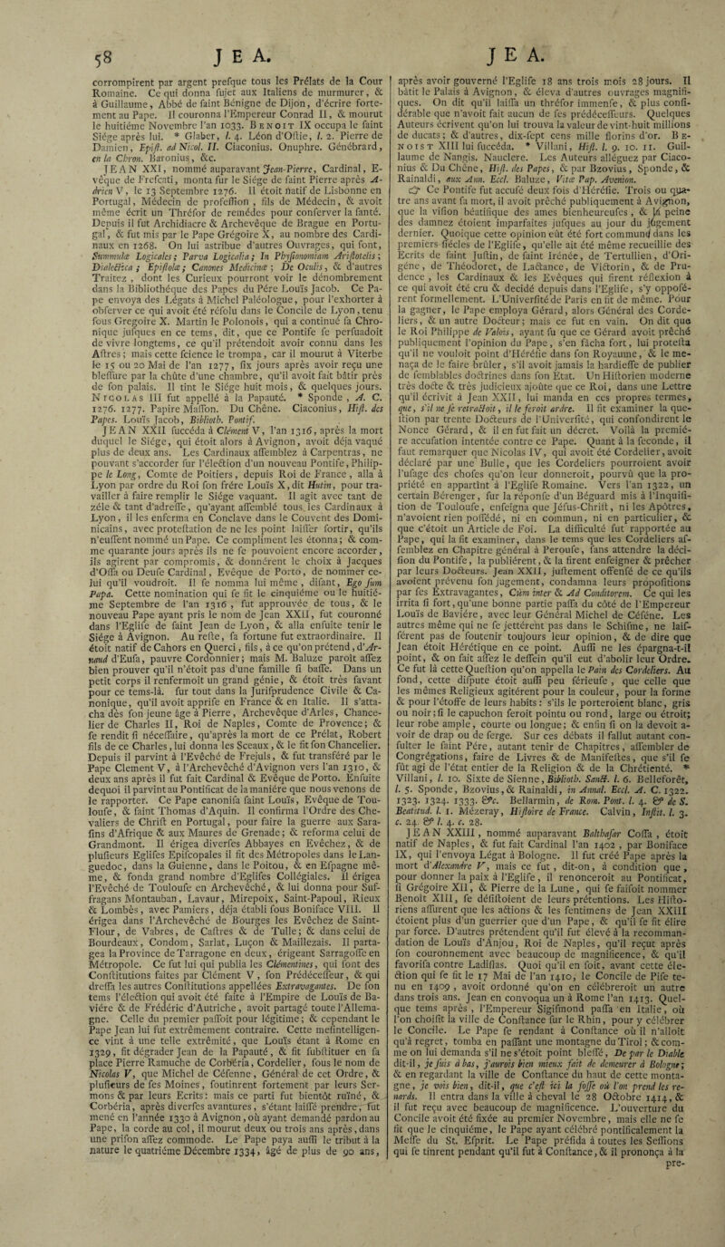 corrompirent par argent prefque tous les Prélats de la Cour Romaine. Ce qui donna fujet aux Italiens de murmurer, & à Guillaume, Abbé de faint Bénigne de Dijon, d’écrire forte¬ ment au Pape. Il couronna PPlmpereur Conrad II, & mourut le huitième Novembre l’an 1033. Benoit IX occupa le faint Siège après lui. * Glaber, /. 4. Léon d’Oflie, /. 2. Pierre de Damien, ad Nïcol. II. Ciaconius. Onuphre. Génébrard, en la Chron. Baronius, &c. JEAN XXI, nommé auparavant jfwn-Pierre, Cardinal, E- vèque de Frefcati, monta fur le Siège de faint Pierre après A- à'un V, le 13 Septembre 1276. Il étoit natif de Lisbonne en Portugal, Médecin de profellîon , fils de Médecin, & avoit môme écrit un Thréfor de remèdes pour conferver la fanté. Depuis il fut Archidiacre & Archevêque de Brague en Portu¬ gal, & fut mis par le Pape Grégoire X, au nombre des Cardi¬ naux en 1268. On lui astribue d’autres Ouvrages, qui font, Snmmuice Logkalcs ; Farva Logicalm ; In Phyjionomlam Æijlotclis ; DialcBica ; Epljîolœ ; Canoncs Mcdicme ; DcOculh, & d’autres Traitez , dont les Curieux pourront voir le dénombrement dans la Bibliothèque des Papes du Père Louis Jacob. Ce Pa¬ pe envoya des Légats à Michel Paléologue, pour l’exhorter à obferver ce qui avoit été réfolu dans le Concile de Lyon, tenu fous Grégoire X. Martin le Polonois, qui a continué fa Chro¬ nique jufi]ues en ce tems, dit, que ce Pontife fe perfuadoit de vivre longtems, ce qu'il prétendoit avoir connu dans les Aftres ; mais cette fcience le trompa, car il mourut à Viterbe le 15 ou 20 Mai de l’an 1277, fix jours après avoir reçu une bleffure par la chûte d’une chambre, qu’il avoit fait bâtir près de fou palais. Il tint le Siège huit mois, & quelques jours. Niqolas III fut appellé à la Papauté. Sponde , A. C. 1276. 1277. Papire Maffon. Du Chêne. Ciaconius, Hifi. des Fapes. Louis Jacob, BibRoth. Fonùf. JEAN XXII fuccéda à Clément Y, l’an 1316, après la mort duquel le Siège, qui étoit alors à Avignon, avoit déjà vaqué plus de deux ans. Les Cardinaux alTemblez à Carpentras, ne pouvant s’accorder fur l’élcftion d’un nouveau Pontife, Philip¬ pe le Long, Comte de Poitiers, depuis Roi de P'rance , alla à Lyon par ordre du Roi fon frère Louis X,dit Hutin, pour tra¬ vailler à faire remplir le Siège vaquant. Il agit avec tant de zélé & tant d’adreffe, qu’ayant affemblé tous les Cardinaux à Lyon, il les enferma en Conclave dans le Couvent des Domi¬ nicains, avec proteftation de ne les point huiler fortir, qu’ils n’euiTent nommé un Pape. Ce compliment les étonna; & com¬ me quarante jours après ils ne fc pouvoient encore accorder, ils agirent par compromis, & donnèrent le choix à Jacques d’Offa ou Deufe Cardinal, Evêque de Porto, de nommer ce¬ lui qu’il voudroit. Il fe nomma lui même , difant. Ego fum Papa. Cette nomination qui fe fit le cinquième ou le huitiè¬ me Septembre de l’an 1316 , fut approuvée de tous, & le nouveau Pape ayant pris le nom de Jean XXil, fut couronné dans l’Eglifc de faint Jean de Lyon, & alla enfuite tenir le Siège à Avignon. Au relie, fa fortune fut extraordinaire. II étoit natif de Cahors en Querci, fils, à ce qu’on prétend, d’^r- naud d’Eufa, pauvre Cordonnier; mais M. Baluze paroît alTez bien prouver qu’il n’étoit pas d’une famille fi balfe. Dans un petit corps il renfermoit un grand génie, & étoit très favant pour ce tems-là. fur tout dans la Jurifprudence Civile & Ca¬ nonique, qu’il avoit apprife en France & en Italie. Il s’atta¬ cha dès fon jeune âge à Pierre , Archevêque d’Arles, Chance¬ lier de Charles II, Roi de Naples, Comte de Provence; & fe rendit fi nécelTaire, qu’après la mort de ce Prélat, Robert fils de ce Charles, lui donna les Sceaux , & le fit fon Chancelier. Depuis il parvint à l’Evêché de Frejuls, & fut transféré par le Pape Clement V, à l’Archevêché d’Avignon vers l’an 1310, & deux ans après il fut fait Cardinal & Evêque de Porto. Enfuite dequoi il parvint au Pontificat de la manière que nous venons de le rapporter. Ce Pape canonifa faint Louis, Evêque de Tou- loufe, & faint Thomas d’Aquin. Il confirma l’Ordre des Che¬ valiers de Chrift en Portugal, pour faire la guerre aux Sara- fins d’Afrique & aux Maures de Grenade ; & reforma celui de Grandmont. II érigea diverfes Abbayes en Evêchez, & de pluficurs Eglifes Epifcopales il fit des Métropoles dans le Lan¬ guedoc, dans la Guienne, dans le Poitou, & en Efpagne mê¬ me, & fonda grand nombre d’Eglifes Collégiales. 11 érigea l’Evêché de Touloufe en Archevêché, & lui donna pour Suf- fragans Montauban, Lavaur, Mirepoix, Saint-Papoul, Rieux & Lombès, avec Pamiers, déjà établi fous Boniface VIII. Il érigea dans l’Archevêché de Bourges les Evêchez de Saint- Flour, de Vabres, de Cadres & de Tulle ; & dans celui de Bourdeaux, Condom, Sarlat, Luçon & Maillezais. 11 parta¬ gea la Province deTarragone en deux, érigeant Sarragofleen Métropole. Ce fut lui qui publia les Clémentines, qui font des Conditutions faites par Clément V, fon PrédécelTeur, & qui drelfa les autres Conditutions appellées Extravagantes. De fon tems l’élection qui avoit été faite à l’Empire de Louis de Ba¬ vière & de Frécléric d’Autriche , avoit partagé toute l’Allema¬ gne. Celle du premier palToit pour légitime; & cependant le Pape Jean lui fut extrêmement contraire. Cette mefintelligen- ce vint à une telle extrémité, que Louis étant à Rome en 1329, fit dégrader Jean de la Papauté, & fit fubdituer en fa place Pierre Ramuche de Corbéria, Cordelier, fous le nom de Nicolas V, que Michel de Céfenne, Général de cet Ordre, & plufieurs de fes Moines, foutinrent fortement par leurs Ser¬ mons & par leurs Ecrits: mais ce parti fut bientôt ru’iné, & Corbéria, après diverfes avantures, s’étant lailTé prendre, Fut mené en l’année 1330 à Avignon, où ayant demandé pardon au Pape, la corde au col, il mourut deux ou trois ans après, dans une prifon afiez commode. Le Pape paya auflî le tribut à la nature le quatrième Décembre 1334, âgé de plus de 90 ans. après avoir gouverné l’Eglife 18 ans trois mois 28 jours. TI bâtit le Palais à Avignon, & éleva d’autres ouvrages magnifi¬ ques. On dit qu’il lailTa un thréfor immenfe, & plus confi- dérable que n’avoit fait aucun de fes prédécelfeiirs. Quelques Auteurs écrivent qu’on lui trouva la valeur de vint-huit millions de ducats ; & d’autres, dix-fept cens mille florins d'or. Be¬ noist XIII lui fuccéda. * Villani, Hifl. l. g. 10. ii. Guil¬ laume de Nangis. Nauclere. Les Auteurs alléguez par Ciaco¬ nius & Du Chêne, Hifl. des Papes, & par Bzovius, Sponde, & Rainaldi, aux Ann. Eccl. Baluze, Vitæ Pap. Avenion. O Ce Pontife fut aceufé deux fois d'Héréfie. Trois ou qua¬ tre ans avant fa mort, il avoit prêché publiquement à Avignon, que la vifion béatifique des aines bienheureufes, & Id peine clés damnez étoient imparfaites jufques au jour du jugement dernier. Quoique cette opinion eût été fort commun^ dans les premiers fiécles de l’Eglife, qu’elle ait été même recueillie des Ecrits de faint Jultin, de faint Irénée, de Tertullien, d’Ori- géne, de Théodorct, de Laétance, de Viftorin, & de Pru¬ dence , les Cardinaux & les Evêques qui firent réflexion à ce qui avoit été cru & décidé depuis dans l’Eglife, s’y oppofé- rent formellement. L’Univerfité de Paris en fit de même. Pour la gagner, le Pape employa Gérard, alors Général des Corde¬ liers, & un autre Docteur; mais ce fut en vain. On dit que le Roi Philippe de Valois, ayant fu que ce Gérard avoir prêché publiquement l’opinion du Pape, s’en fâcha fort, lui protella qu’il ne vouloir point d’Héréfie dans fon Royaume, & le me¬ naça de le faire brûler, s’il avoit jamais la hardielfe de publier de femblables doétrines dans fon Etat. UnHiltorien moderne très doéte & très judicieux ajoûte que ce Roi, dans une Lettre qu’il écrivit à Jean XXII, lui manda en ces propres termes, que, s'il ne Je retrailoit, il le feroit ordre. Il fit examiner la que- ition par trente Doéleurs cle rUniverfité, qui confondirent le Nonce Gérard, & il en fut fait un décret. Voilà la premiè¬ re aceufation intentée contre ce Pape. Quant à la fécondé, il faut remarquer que Nicolas IV, qui avoit été Cordelier, avoit déclaré par une Bulle, que les Cordeliers pourroient avoir l’ufage des chofes qu’on leur donneroit, pourvû que la pro¬ priété en appartînt à l’Eglife Romaine. 'Vers l’an 1322, un certain Bérenger, fur la réponfe d’un Béguard mis à l’Inquifi- tion de Touloufe, enfeigna que Jéfus-Chriit, ni les Apôtres, n’avoient rien polfédé, ni en commun, ni en particulier, & que c’étoit un Article de Foi. La difficulté fut rapportée au Pape, qui la fit examiner, dans le tems que les Cordeliers af- femblez en Chapitre général à Peroufe, fans attendre la déci- fion du Pontife, la publièrent, & la firent enfeigner & prêcher par leurs Doèteurs. Jean XXII, juftement ofFenfé de ce qu’ils avoient prévenu fon jugement, condamna leurs propofitions par fes Extravagantes, Cùm inter & Ad Conditorem. Ce qui les irrita fi fort,qu’une bonne partie palTa du côté de l’Empereur Louis de Bavière, avec leur Général Michel de Céféne. Les autres même qui ne fe jettérent pas dans le Schifme, ne laif- férent pas de foutenir toujours leur opinion, & de dire que Jean étoit Hérétique en ce point. Aulfi ne les épargna-t-il point, & on fait afi'ez le deffein qu’il eut d’abolir leur Ordre, Ce fut là cette Quellion qu’on appella le Pain des Cordeliers. Au fond, cette difpute étoit auflî peu férieufe , que celle que les mêmes Religieux agitèrent pour la couleur, pour la forme & pour l’étoffe de leurs habits : s’ils le porteroient blanc, gris ou noir;fi le capuchon feroit pointu ou rond, large ou étroit; leur robe ample, courte ou longue; & enfin fi on la devoit a- voir de drap ou de ferge. Sur ces débats il fallut autant con- fulter le faint Père, autant tenir de Chapitres, afl'embler de Congrégations, faire de Livres & de Manifeftes, que s’il fe fût agi de l’état entier de la Religion & de la Chrétienté. Villani, /. 10. Sixte de Sienne, Bii'/iolû. Sanff. l. 6. Belleforêt, /. 5. Sponde, Bzovius,& Rainaldi, in Annal. Eccl. A. C. 1322. 1323. 1324. 1333. &c. Bellarmin, de Rom. Pont. l. 4. & de S. Beatitud. l. i. Mézeray, Hifloire de France. Calvin, Inflit. L 3. c. 24. & l. 4. c. 28. JEAN XXIII, nommé auparavant Balthafar Cofia , étoit natif de Naples, & fut fait Cardinal l’an 1402 , par Boniface IX, qui l’envoya Légat à Bologne. 11 fut créé Pape après la mort (l’Alexandre V, mais ce fut, dit-on, à condition que, pour donner la paix à l’Eglife, il renonceroit au Pontificat, fi Grégoire Xll, & Pierre de la Lune, qui fe faifoit nommer Benoît Xlll, fe défilloient de leurs prétentions. Les Flillo- riens alTurent que les aftions & les fentimens de Jean XXIII étoient plus d’un guerrier que d’un Pape, & qu’il fe fit élire par force. D’autres prétendent qu’il fut élevé à la recomman¬ dation de Lou’is d’Anjou, Roi de Naples, qu’il reçut après fon couronnement avec beaucoup de magnificence, & qu’il favorifa contre Ladiflas. Quoi qu’il en foit, avant cette éle- 6bion qui fc fit le 17 Mai de l’an 1410, le Concile de Pife te¬ nu en 1409 , avoit ordonné qu’on en célébreroit un autre dans trois ans. Jean en convoqua un à Rome l’an 1413. Quel¬ que tems après , l’Empereur Sigifmond paffa en Italie, où l’on choifit la ville de Confiance fur le Rhin, pour y célébrer le Concile. Le Pape fe rendant à Confiance où il n’alloit qu’à regret, tomba en palTant une montagne du Tirol ; & com¬ me on lui demanda s’il nes’étoit point bleifé. De par le Diable dit-il, je fuis à bas, j'aurois bien mieux fait de demeurer à Bologne; & en regardant la ville de Confiance du haut de cette monta¬ gne, je vois bien, dit-il, que c’efl ici la fojfe où l'on prend les re¬ nards. Il entra dans la ville à cheval le 28 Oftobre 1414, & il fut reçu avec beaucoup de magnificence. L’ouverture du Concile avoit été fixée au premier Novembre, mais elle ne fe fit que le cinquième, le Pape ayant célébré pontificalcment la Meffe du St. Efprit. Le Pape préfida à toutes les Sefiîons qui fe tinrent pendant qu’il fut à Confiance,& il prononça à la pre-