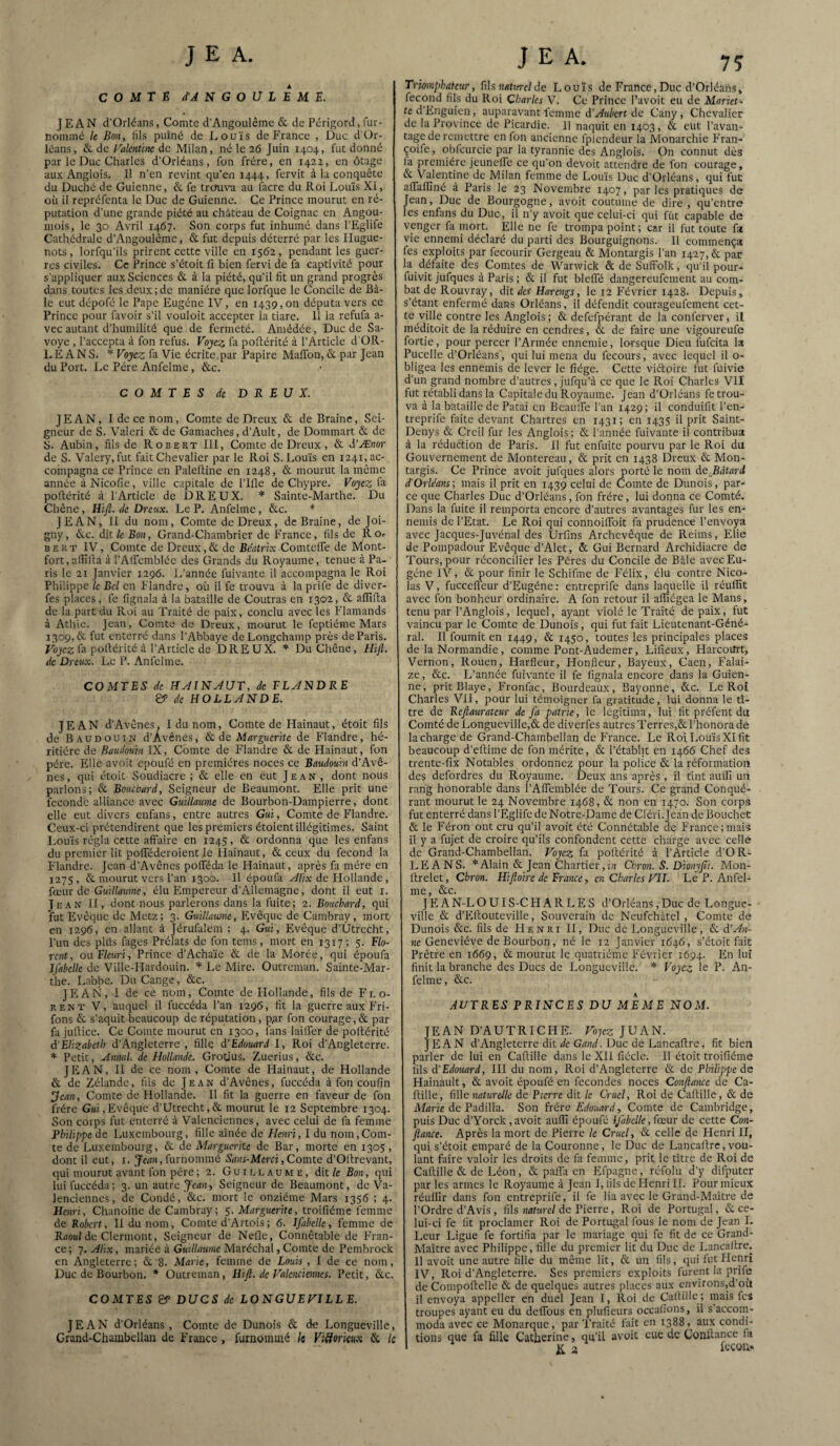 COMTÉ d'ANGOÜLEME. J EAN d’Orléans, Comte d’Angoulême & de Périgord, fur- nommé le Bon, Iris puîné de Louis dePrance , Duc d Or¬ léans, & de Faknùne de Milan, né le i6 Juin 1404, fut donné par le Duc Charles d’Orléans, fon frère, en 1422, en otage aux Anglais. Il n’en revint qu’en 1444, fervit à la conquête du Duché de Guienne, & fe treruva au facre du Roi Louis XI, où il repréfenta le Duc de Guienne. Ce Prince mourut en ré¬ putation d’une grande piété au château de Coignac en Angou- mois, le 30 Avril 1467. Son corps fut inhumé dans l’Eglife Cathédrale d’Angoulême, & fut depuis déterré par les Hugue¬ nots, lorfqu’ils prirent cette ville en 1562, pendant les guer¬ res civiles. Ce Prince s’étoit fi bien fervi de fa captivité pour s’appliquer aux Sciences & à la piété, qu’il fit un grand progrès dans toutes les deux;de manière que lorfque le Concile de Bâ¬ le eut dépofé le Pape Eugène l'y, en 1439,011 députa vers ce Prince pour favoir s’il vouloir accepter la tiare. 11 la refufa a- vec autant d’humilité que de fermeté. Amédée, Duc de Sa- voye , l’accepta à fon refus. Vojcz fa poftérité à l’Article d'OR- LEANS. Pojeg; fa Vie écrite,par Papire MafTon, & par Jean du Port. Le Père Anfelme, &c. COMTES de DREUX. JEAN, I de ce nom. Comte de Dreux & de Braine, Sei¬ gneur de S. Valeri & de Gamaches, d’Ault, de Dommart & de S. Aubin, fils de Robert III, Comte de Dreux, & d’Æaor de S. Valéry, fut fait Chevalier par le Roi S. Louis en 1241, ac¬ compagna ce Prince en Palefiine en 1248, & mourut la même année à Nicofie, ville capitale de Pille de Chypre. Voyez fa pollérité à l'Article de DREUX. * Sainte-Marthe. Du Chêne, Hijl. de Dreux. Le P. Anfelme, &c. * JEAN, II du nom. Comte de Dreux, de Braine, de Joi- gny, Ne. dit/e Bob , Grand-Chambrier de France, fils de Ror BERT IV, Comte de Dreux,& de Beatrix ComtelTe de Mont- fort, afiifia à l’Airembléc des Grands du Royaume, tenue à Pa¬ ris le 21 Janvier 1296. L’année fuivante il accompagna le Roi Philippe le Bel en Flandre, où il fe trouva à laprife de diver- fes places, fe fignala à la bataille de Contras en 1302, & affilia de la part du Roi au Traité de paix, conclu avec les Flamands à Athic. Jean, Comte do Dreux, mourut le feptiéme Mars 1309, & fut enterré dans l’Abbaye deLongehamp près de Paris. Fojc?; fa pollérité à l’Article de DREUX. Du Chêne, Hifi. de Dreux. Le P. Anfelme. COMTES de HÂINJUT, de FLJNDRE de HOLLJNDE. JEAN d’Avênes. I du nom. Comte de Hainaut, étoit fils de Baudouin d’Avenes, &. de Marguerite de Flandre, hé¬ ritière de Baudouin IX, Comte de Flandre & de Hainaut, fon père. l'ille avoit epoufé en premières noces ce Baudouin d’Avê¬ nes, qui étoit Soudiacre ; & elle en eut Jean, dont nous parlons; & Bouchard, Seigneur de Beaumont. Elle prit une fécondé alliance avec Guillaume de Bourbon-Dampierre, dont elle eut divers enfans, entre autres Gui, Comte de Flandre. Ceux-ci prétendirent que les premiers étoient illégitimes. Saint Louis régla cette affaire en 1243, & ordonna que les enfans du premier lit polTéderoient le Hainaut, & ceux du fécond la Flandre. Jean d’Avênes polTéda le Hainaut, après fa mère en 1275, & mourut vers l’an 1300. Il époufa ^//x de Hollande , fœur de Guillaume, élu Empereur d’Allemagne, dont il eut i. Jean H, dont nous parlerons dans la fuite; 2. Bouchard, qui 'fut Evêque de Metz; 3. Guillaume, Evêque de Cambray, mort en 1296, en allant à Jérufalem ; 4. Gui, Evêque d’Utrecht, l’im des plüs fages Prélats de fon tems, mort en 1317; 5. Flo¬ rent, ou. Fleuri, Prince d’Acha’ie & de la Morée, qui époufa Jjabelle de Ville-Hardouin. * Le Mire. Outreman. Sainte-Mar¬ the. Labbe. Du Cange, &c. J Fi AN, I de ce nom. Comte de Hollande, fils de Flo¬ rent V, auquel il fuccéda l’an 1296, fit la guerre aux Fri- fons & s’aquit beaucoup de réputation, p^r fon courage,& par fa jullice. Ce Comte mourut en 1300, fans lailfer de pollérité d'Elizabeth d’Angleterre , fille d'Edouard I, Roi d’Angleterre. * Petit, Annal, de Hollande. Grotius. Zuerius, &c. JEAN, H de ce nom. Comte de Hainaut, de Hollande & de Zélande, fils de Jean d’Avênes, fuccéda à fon coufin ^ean. Comte de Hollande. Il fit la guerre en faveur de fon frère Gui,Evêque d’Utrecht,& mourut le 12 Septembre 1304. Son corps fut enterré à Valenciennes, avec celui de fa femme Fhilippede Luxembourg, fille aînée de Flenri, I du nom,Com¬ te de Luxembourg, & de Marguerite de Bar, morte en 1305, dont il eut, i. furnommé 5B>u-Mcm, Comte d’Ollrevant, qui mourut avant fon père ; 2. Guillaume, dit /e Bon, qui lui fuccéda; 3. un autre Jean, Seigneur de Beaumont, de Va¬ lenciennes, de Coudé, &c. mort le onzième Mars 1356 ; 4. Henri, Chanoine de Cambray; 5. Marguerite, troifiéme femme de Robert, II du nom. Comte d’Artois ; 6. Ifabelle, femme de Raottî de Clermont, Seigneur de Nefle, Connétable de F’ran- ce; 7. Alix, mariée à Guillaume Maréchal, Comte de Pembrock en Angleterre; & 8. Marie, femme de Louis, I de ce nom. Duc de Bourbon. * Outreman, HiJl. de Valenciennes. Petit, Ne. COMTES DUCS de LONGUEVILLE. JEAN d’Orléans , Comte de Dunois & de Longueville, Grand-Chambellan de France , furnoinmé le Viüorkux & le Triomphateur, fils ««ttfl-c/de Lou’is de France,Duc d’Orléahs» fécond fils du Roi Charles V. Ce Prince l’avoit eu de Mariet¬ te d'Knguien, auparavant femme d’y^K^crt de Cany, Chevalier de la Province de Picardie. Il naquit en 1403, & eut l’avan¬ tage de remettre en fon ancienne fplcndeur la Monarchie F’ran- çoife, obfcurcic par la tyrannie des Anglois. On connut dès fa première jeunelfe ce qu’on devoir attendre de fon courage, & Valentine de Milan femme de Lou’is Duc d’Orléans, qui fut afiaffiné à Paris le 23 Novembre 1407, par les pratiques de Jean, Duc de Bourgogne, avoit coutume de dire, qu’entre les enfans du Duc, il n’y avoit que celui-ci qui fût capable de venger fa mort. Elle ne fe trompa point; car il fut toute fa vie ennemi déclaré du parti des Bourguignons. 11 commença fes exploits par fecourir Gergeau & Montargis l’an 1427, & par la défaite des Comtes de Warvvick & de Suffolk, qu’il pour- fuivit jufques à Paris ; & il fut blelTé dangereufement au com¬ bat de Rouvray, dit des Harengs, le 12 F’évrier 1428. Depuis, s’étant enfermé dans Orléans, il défendit courageufement cet¬ te ville contre les Anglois; & defefpérant de la conferver, il méditoit de la réduire en cendres, & de faire une vigoureufe fortie, pour percer l’Armée ennemie, lorsque Dieu fufeita la Pucelle d’Orléans, qui lui mena du fecours, avec lequel il o- bligea les ennemis de lever le fiége. Cette viéloire fut fuivie d’un grand nombre d’autres, jufqu’à ce que le Roi Charles VII fut rétabli dans la Capitale du Royaume. Jean d’Orléans fe trou¬ va à la bataille de Patai en Bcaulfe l’an 1429; il conduifit l’en- treprife faite devant Chartres en 1431; en 1435 il prit Saint- Denys & Creil fur les Anglois; & l’année fuivante il contribua à la réduftion de Paris. Il fut enfuite pourvu par le Roi du Gouvernement de Montereau, & prit en 1438 Dreux & Mon¬ targis. Ce Prince avoit jufques alors porté le nom de_Bâtard d'Orléans; mais il prit en 1439 celui de Comte de Dunois, par¬ ce que Charles Duc d’Orléans, fon frère, lui donna ce Comté. Dans la fuite il remporta encore d’autres avantages fur les en¬ nemis de l’Etat. Le Roi qui connoifibit fa prudence l’envoya avec Jacques-Juvénal des Urfins Archevêque de Reims, Elie de Pompadour Evêque d’Alet, & Gui Bernard Archidiacre de Tours, pour réconcilier les Pères du Concile de Bâle avec Eu¬ gène IV, & pour finir le Schifme de F’élix, élu contre Nico¬ las V, fuccefleur d’Eugène ; entreprife dans laquelle il réuffit avec fon bonheur ordinaire. A fon retour il affiégea le Mans, tenu par l’Anglois, lequel, ayant violé le Traité de paix, fut vaincu par le Comte de Dunois, qui fut fait Lieutenant-Géné¬ ral. Il fournit en 1449, & 1450, toutes les principales places de la Normandie, comme Pont-Audemer, Lifieux, Harcourt, Vernon, Rouen, Harfleur, Honfleur, Bayeux, Caen, F'alai- ze, &c. L’année fuivante il fe fignala encore dans la Guien¬ ne, pritBlaye, Fronfac, Bourdeaux, Bayonne, &c. Le Roi Charles VH, pour lui témoigner fa gratitude, lui donna le ti¬ tre de Beftaurateur de fa patrie, le légitima, lui fit préfent du Comté deLongueville,&dediverfes autres Terres,&rhonora de la charge de Grand-Chambellan de France. Le Roi Lou’is Xlfit beaucoup d’eilime de fon mérite, & l’établit en 1466 Chef des trente-fix Notables ordonnez pour la police & la réformation des defordres du Royaume. Deux ans après, il tint auifi un rang honorable dans l’Afiemblée de Tours. Ce grand Conqué¬ rant mourut le 24 Novembre 1468, & non en 1470. Son corps fut enterré dans l’Eglife de Notre-Dame de Cléri.Jean de Bouchet & le Féron ont cru qu’il avoit été Connétable de F'rance;mais il y a fujet de croire qu’ils confondent cette charge avec celle de Grand-Chambellan. Voyez fa pollérité à l’Article d’OR- LEANS. Alain & Jean Chartier ,ùi Chron. S. Dionyjli. Mon- llrelet, Chron. Hifloire de France, en Charles VIL Le P. Anfel- lîlC &c. J E A N-L OUI S-C H A R L E S d’Orléans, Duc de Longue¬ ville & d’Elloutevillc, Souverain de Neufchâtel , Comte de Dunois &c. fils de Henri H, Duc de Longueville, & d’An¬ ne Geneviève de Bomhon, né le 12 Janvier 1646, s’étoit fait Prêtre en 1669, & mourut le quatrième Février 1694. Fn lui finit la branche des Ducs de Longueville. * Voyez le P. An- fclme, &c. AUTRES PRINCES DU IdEME NOM. JEAN D’AUTRICHE. Vo^cz JUAN. JEAN d’Angleterre dit iîc GW. Duc de Lancaftre, fit bien parler de lui en Callille dans le XII fiécle. Il étoit troifiéme fils d'Edouard, HI du nom. Roi d’Angleterre & de Philippe de Hainault, & avoit époufé en fécondés noces Confiance de Ca- ftille, fille naturelle de Pierre dit le Cruel, Roi de Callille, & de Afrtne de Padilla. Son ùére Edouard, Comte de Cambridge, puis Duc d’Yorck,avoit auffi époufé ifabelle, fœm de cette Con- fiame. Après la mort de Pierre le Cruel, & celle de Henri H, qui s’étoit emparé de la Couronne, le Duc de Lancallre, vou¬ lant faire valoir les droits de fa femme, prit le titre de Roi de Caftille & de Léon, &; paifa en Efpagne, réfolu d’y difputcr par les armes le Royaume à Jean i, fils de Henri II. Pour mieux réulïïr dans fon entreprife, il fe lia avec le Grand-Maître de l’Ordre d’Avis, fils «ariu-c/de Pierre, Roi de Portugal, & ce¬ lui-ci fe fit proclamer Roi de Portugal fous le nom de Jean L l.eur Ligue fe fortifia par le mariage qui fe fit de ce Grand- Maître avec Philippe, fille du premier lit du Duc de Lancallre. Il avoit une autre fille du même lit, & un fils, qui fut Henri IV, Roi d’Angleterre. Ses premiers exploits furent la prife de Compollelle & de quelques autres places aux cnvirons,d’où il envoya appeller en duel Jean I, Roi de CaiHUe ; mais fes troupes ayant eu du delTous en plufieurs occafions, il s’accom¬ moda avec ce Monarque, par Traité fait en 1388,^ aux condi¬ tions que fa fille Catherine, qu’il avoit eue de Confiance fa jç 3 leçon»