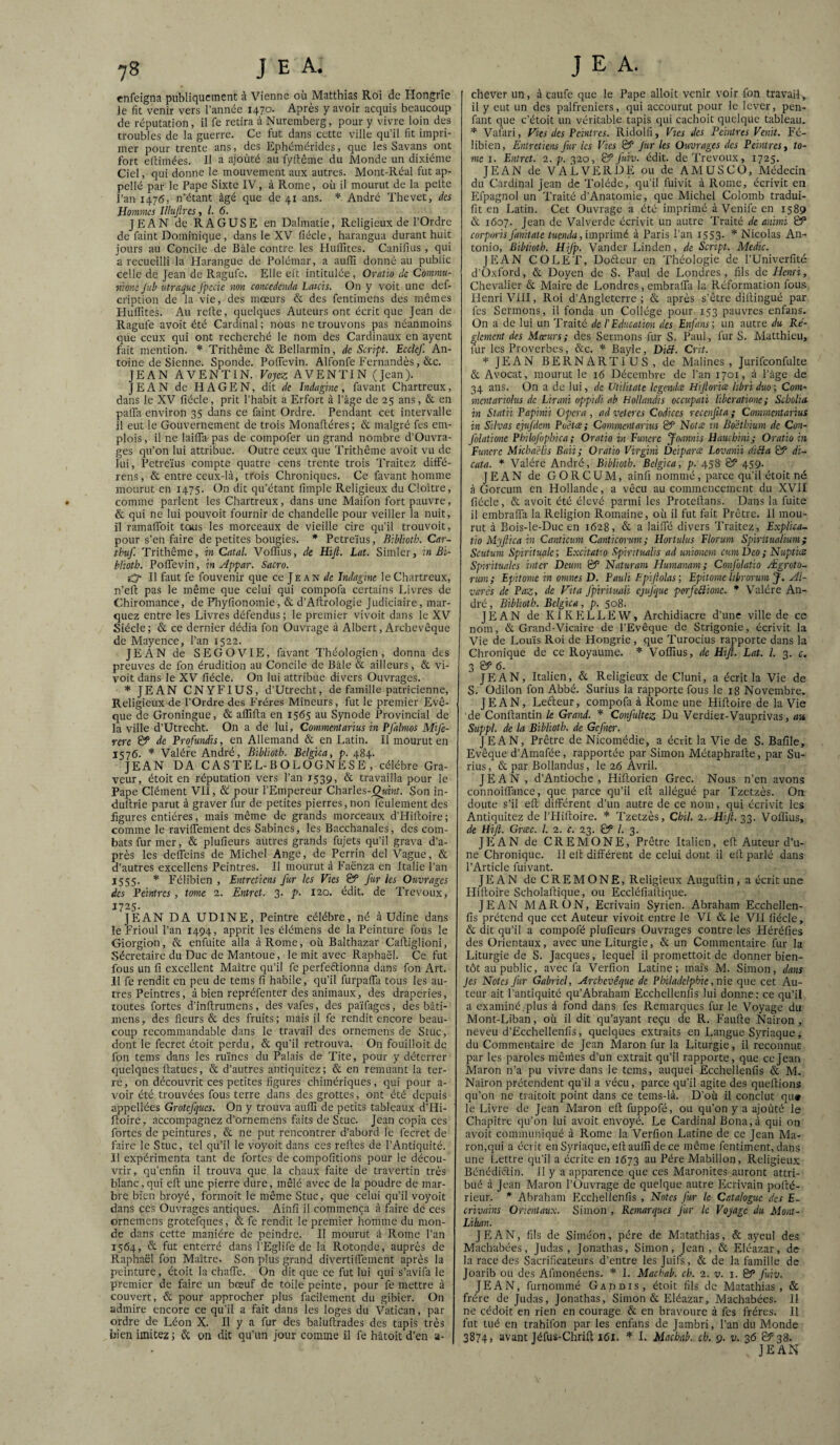 enfeigna publiquement à Vienne où Matthias Roi de Hongrie Je fit venir vers l’année 1470. Après y avoir acquis beaucoup de réputation , il fe retira à Nuremberg, pour y vivre loin des troubles de la guerre. Ce fut dans cette ville qu’il fit impri¬ mer pour trente ans, des Ephémérides, que les Savans ont fort eftimées. H a ajoûté au fyftême du Monde un dixiéme Ciel, qui donne le mouvement aux autres. Mont-Réal fut ap- pellé par le Pape Sixte IV, à Rome, où il mourut de la pelte l’an 1476, n’étant âgé que de 41 ans. * André Thevet, des Hommes Illujlrcs, l. 6. J PIAN de RA GUS E en Dalmatie, Religieux de l'Ordre de faint Dominique, dans le XV fiécle, harangua durant huit jours au Concile de Bâle contre les IlulPites. Canifius , qui a recueilli la Harangue de Polémar, a auffi donné au public celle de Jean de Ragufe. Elle elt intitulée , Oratio de Commu- nione Jub utraque Jpccic non concedenda Laich. On y voit une def- cription de la vie, des mœurs & des fentimens des mêmes Hulîites. Au relte, quelques Auteurs ont écrit que Jean de Ragufe avoit été Cardinal; nous ne trouvons pas néanmoins que ceux qui ont recherché le nom des Cardinaux en ayent fait mention. * Trithême &Bellarmin, de Script. Ecclef. An¬ toine de Sienne. Sponde. PolTevin. Alfonfe P'ernandès, &c. JEAN AVENTIN. Voyez AVENTIN (Jean). JEAN de H A G E N, dit îndagme , favant Chartreux, dans le XV fiécle, prit l’habit a Erfort à l’âge de 25 ans, & en palTa environ 35 dans ce faint Ordre. Pendant cet intervalle il eut le Gouvernement de trois Monafiéres ; & malgré fes em¬ plois, fine lailTa-pas de compofer un grand nombre d’Ouvra- ges qu’on lui attribue. Outre ceux que Trithême avoit vu de lui, Petreïus compte quatre cens trente trois Traitez diffé- rens, & entre ceux-là, trois Chroniques. Ce favant homme mourut en 1475. On dit qu’étant fimple Religieux du Cloître, comme parlent les Chartreux, dans une Maifon fort pauvre, & qui ne lui pouvoir fournir de chandelle pour veiller la nuit, il ramalToit tcais les morceaux de vieille cire qu’il trouvoit, pour s’en faire de petites bougies. * Petreïus, Bibliotb. Car- thuf. Trithême, in Catal. Voffius, de Hijl. Lat. Simler, in Bi- blioth. PolTevin, in Appar. Sacro. gO* Il faut fe fouvenir que ce Je an </« Indiigine le Chartreux, n’eft pas le même que celui qui compofa certains Livres de Chiromance, de Fliylionomie, & d’AlIrologie Judiciaire, mar¬ quez entre les Livres défendus; le premier vivoit dans le XV Siècle ; & ce dernier dédia fon Ouvrage à Albert, Archevêque de Mayence, Fan 1522. JEAN de SEGOVIE, favant Théologien, donna des preuves de fon érudition au Concile de Bâle & ailleurs, & vi¬ voit dans le XV fiécle. On lui attribue divers Ouvrages. * JEAN CNYFIUS, d’Utrecht, de famille patricienne. Religieux de l’Ordre des Frères Mineurs, fut le premier Evê¬ que de Groningue, & allîfta en 1565 au Synode Provincial de la ville d’Utrecht. On a de lui, Commentarius in PJhlmos Mife- rere & de Profundis, en Allemand & en Latin. Il mourut en 1576. * Valére André, Bibliotb. Belgica, p. 484. JEAN DA CASTEL-BOLOGNESE , célébré Gra¬ veur, étoit en réputation vers l’an 1539, & travailla pour le Pape Clément VII, &! pour l’Empereur Charles-^MÙît. Son in- dufirie parut à graver fur de petites pierres, non feulement des figures entières, mais même de grands morceaux d’LIiltoire; comme le raviflement des Sabincs, les Bacchanales, des com¬ bats fur mer, & plufieurs autres grands fujets qu’il grava d’a¬ près les delTeins de Michel Ange, de Perrin del Vague, & d’autres excellens Peintres. Il mourut à Eaënza en Italie l’an 1555' * Félibien , Entretiens fur les Vies & fur les Ouvrages des Peintres, tome 2. Entret. 3. p. 120. édit, de Trévoux, 1725- JEAN DA UDINE, Peintre célébré, né a Udine dans le Frioul l’an 1494, apprit les élémens de la Peinture fous le Giorgion, &. enfuite alla à Rome, où Balthazar Caftiglioni, Sécretaire du Duc de Mantoue, le mit avec Raphaël. Ce fut fous un fi excellent Maître qu’il fe perfeftionna dans fon Art. H fe rendit en peu de teins fi habile, qu’il furpalTa tous les au¬ tres Peintres, à bien repréfenter des animaux, des draperies, toutes fortes d’inftrumens, des vafes, des païfages, des bâti- mens, des fleurs & des fruits ; mais il fe rendit encore beau¬ coup recommandable dans le travail des ornemens de Stuc, dont le fecret étoit perdu, & qu’il retrouva. On fouilloit de fon teins dans les ruines du Palais de Tite, pour y déterrer quelques ftatues, & d’autres antiquitez; & en remuant la ter¬ re , on découvrit ces petites figures chimériques, qui pour a- voir été trouvées fous terre dans des grottes, ont été depuis appellées Grotcfqtces. On y trouva aulîi de petits tableaux d’Hi- ftoirc, accompagnez d’ornemens faits de Stuc. Jean copia ces fortes de peintures, & ne put rencontrer d’abord le fecret de faire le Stuc, tel qu’il le voyoit dans ces refies de l’Antiquité. Il expérimenta tant de fortes de compofitions pour le décou¬ vrir, qu’enfin il trouva que la chaux faite de travertin très blanc,qui cfi une pierre dure, mêlé avec de la poudre de mar¬ bre bien broyé, formoit le même Stuc, que celui qu’il voyoit dans ces Ouvrages antiques. Ainfi il commença à faire de ces ornemens grotefques, & fe rendit le premier homme du mon¬ de dans cette manière de peindre. Il mourut à Rome l’an 1564, & fut enterré dans l'Eglife de la Rotonde, auprès de Raphaël fon Maître, Son plus grand divertilTement après la peinture, étoit la chalTe. On dit que ce fut lui qui s’avifa le premier de faire un bœuf de toile peinte, pour fe mettre à couvert, & pour approcher plus facilement du gibier. On admire encore ce qu’il a fait dans les loges du Vatican, par ordre de Léon X. Il y a fur des balufirades des tapis très bien imitez ; & on dit qu’un jour comme il fe hâtoit d’en a- chever un, à caufe que le Pape alloit venir voir fon travail, il y eut un des palfreniers, qui accourut pour le lever, pen- fant que c’étoit un véritable tapis qui cachoit quelque tableau. * Vafari, Fies des Peintres. Ridolfi, Vjes des Peintres Venit. Fé¬ libien, Entretiens fier les Vies & jur les Ouvrages des Peintres y to~ me I. Entret. 2. p. 320, & fuiv. édit, de Trévoux, 1725. JEAN de VALVERDE ou de AMUSCO, Médecin du Cardinal Jean de Tolède, qu'il fuivit à Rome, écrivit en Efpagnol un Traité d’Anatomie, que Michel Colomb tradui- fit en Latin. Cet Ouvrage a été imprimé à Venife en 1589 & 1607. Jean de Valverde écrivit un autre Traité de animi & corporis fanitate tuenda, imprimé à Paris l’an i553- * Nicolas An¬ tonio, Bibliotb. Hifp. Vander Linden, de Script. Medic. JEAN CO LE T, Dofteur en Théologie de l’Univerfité d’Oxford, & Doyen de S. Paul de Londres, fils àe Henri, Chevalier & Maire de Londres, embralTa la Iléformation fous Henri VIII, Roi d’Angleterre; & après s’être difiingué par fes Sermons, il fonda un Collège pour 153 pauvres enfans. On a de lui un Traité de l'Education des Enfans; un autre du Ré¬ glement des Mœurs; des Sermons fur S. Paul, fur S. Matthieu, lur les Proverbes, &c. * Bayle, Di£b. Crit. JEAN BERNARTIUS, de Malines , Jurifconfulte & Avocat, mourut le 16 Décembre de l’an 1701, à l’âge de 34 ans. On a de lui, de Utilhate legendce Hijtoriœ libriduo; Com¬ ment artolus de Lirani oppidi ab Hollandis occupati liberatione; Scholia- in Statii Papinii Opéra , ad veteres Codices recenfita ; Commentarius in Silvas ejufdem Poêtæ; Commentarius & Notee rn Boétbium de Con- folationc Pbilofophica; Oratio in Funere Joannis Hauchmi; Oratio in Funere Micha'élis Baii; Oratio Virgini Deiparce Lovanii dicia & di- cata. * Valére André, Bibliotb. Belgica, p. 458 & 459. JEAN de GORCUM, ainfi nommé, parce qu’il étoit né à Gorcum en Hollande, a vécu au commencement du XVII fiécle, & avoit été élevé parmi les Protefians. Dans la fuite il cmbrafTa la Religion Romaine, où il fut fait Prêtre. Il mou¬ rut à Bois-le-Duc en 1628, & a lailTé divers Traitez, Explica- tio Myftica in Canticum Canticorum; Hortulus Florum Spiritualium ; Scutum Spiritualc; Excitatio Spiritualis ad unionem cumDeo; Nuptice Spmtuales inter Deum & Naturam Humanam; Confolaîio Ægroto- rum; Epitome in omnes D. Pauli Epi (Mas; Epitome librorum J. Al- varès de Paz, de Fila fpirituaii cjufquc pcrfcéîione. * Valére An¬ dré, Bibhoth. Belgica, p. 508. JEAN de KIKELLEW, Archidiacre d’une ville de ce nom, & Grand-Vicaire de l’Evêque de Strigonie, écrivit la Vie de Louis Roi de Hongrie, que Turocius rapporte dans la Chronique de ce Royaume. * Voffius, de Hifi. Lat. l. 3. c. 3 6. JEAN, Italien, & Religieux de Cluni, a écrit la Vie de S. Odilon fon Abbé. Surins la rapporte fous le 18 Novembre. JEAN, Leéteur, compofa à Rome une Hifioire de la Vie de Confiantin k Grand. Confuhez Du Verdier-Vauprivas, an Sîippl. de la Bibliotb. de Gefiner. JEAN, Prêtre de Nicomédie, a écrit la Vie de S. Bafile, Evêque d’Amafée, rapportée par Simon Métaphrafie, par Su¬ rins, & par Bollandus, le 26 Avril. JEAN, d’Antioche, Hiftorien Grec. Nous n’en avons connoilTance, que parce qu’il efi allégué par Tzetzès. On doute s’il efi différent d’un autre de ce nom, qui écrivit les Antiquitez de l’Hifioire. Tzetzès, Chil. 2. Hifi. 23- Voffius, de Hifi. Grœc. L 2. c. 23. & l. 3. JEAN de CREMONE, Prêtre Italien, efi Auteur d’u¬ ne Chronique. Il efi différent de celui dont il efi parlé dans l’Article fuivant. JEAN de C R E M O N E, Religieux Augufiin, a écrit une Hi'fioire Scholafiique, ou Eccléfiafiique. JEAN MARON, Ecrivain Syrien. Abraham Ecchellen- fis prétend que cet Auteur vivoit entre le VI & le VII fiécle, & dit qu’il a compofé plufieurs Ouvrages contre les Héréfies des Orientaux, avec une Liturgie, & un Commentaire fur la Liturgie de S. Jacques, lequel il promettoit de donner bien¬ tôt au public, avec fa Verfion Latine; mais M. Simon, dans Jes Notes Jur Gabriel, Archevêque de Philadelphie, nie que cet Au¬ teur ait l’antiquité qu’Abraham Ecchellenlis lui donne: ce qu’il a examiné,plus à fond dans fes Remarques fur le Voyage du Mont-Liban, où il dit qu’ayant reçu de R. Faufte Nairon , neveu d’Ecchellenfis, quelques extraits en Langue Syriaque, du Commentaire de Jean Maron fur la Liturgie, il reconnut par les paroles mêiiîes d’un extrait qu’il rapporte, que ce Jean Maron n’a pu vivre dans le tems, auquel Ecchellenfis & M. Nairon prétendent qu’il a vécu, parce qu’il agite des quefiions qu’on ne traitoit point dans ce tems-là. D’où il conclut qu* le Livre de Jean Maron efi fuppofé, ou qu’on y a ajoûté le Chapitre qu’on lui avoit envoyé. Le Cardinal Büna,à qui on avoit communiqué à Rome la Verfion Latine de ce Jean Ma¬ ron,qui a écrit en Syriaque, efi auffi de ce même fentiment, dans une Lettre qu’il a écrite en 1673 au Père Mabillon, Religieux Bénédictin, il y a apparence que ces Maronites auront attri¬ bué à Jean Maron l’üuvrage de quelque autre Ecrivain pofié- rieur. * Abraham Ecchellenfis , Notes Jur le Catalogue des E- crivains Orientaux. Simon , Remarques Jur le Voyage du Mont- Liban. JEAN, fils de Siméon, père de Matathias, & ayeul des Machabées, Judas, Jonathas, Simon, Jean, & Eléazar, de la race des Sacrificateurs d’entre les Juifs, & de la famille de Joarib ou des Afmonéens. L Machab. ch. 2. v. j. & Juiv. JEAN, furnommé Gaddis, étoit fils de Matathias, & frère de Judas, Jonathas, Simon & Eléazar, Machabées. II ne cédoit en rien en courage & en bravoure à fes frères. Il fut tué en trahifon par les enfans de Jambri, l’an du Monde 3874, avant Jéfiis-Chrift 161. * I. Macbab. ch. 9. v. 36 & 38- JEAN