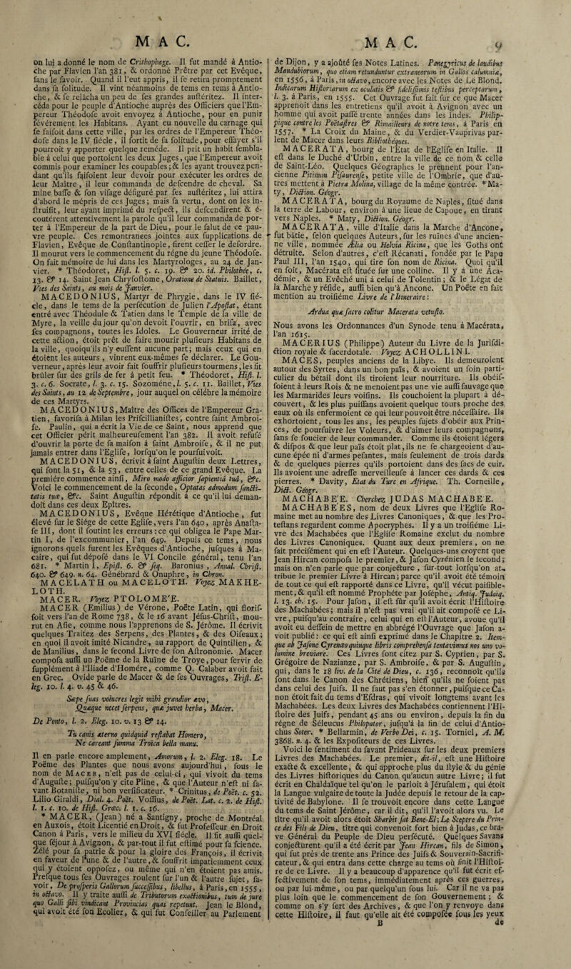 on lui a donné le nom de Crithophage. Il fut mandé à Antio¬ che par Flavien l’an 381 > & ordonné Prêtre par cet Evêque, fans le favoir. Quand il l’eut appris, il fe retira promptement dans fa folitude. 11 vint néanmoins de tems en tems à Antio¬ che, & fe relâcha un peu de fes grandes aullériteü. Il inter¬ céda pour le peuple d’Antioche auprès des Officiers que l’Em¬ pereur Théodüfc avoit envoyez à Antioche, pour en punir févérement les Habitans. Ayant eu nouvelle du carnage qui fe faifoit dans cette ville, par les ordres de l'Empereur Théo- dofe dans le IV fiécle, il fortit de fa folitude, pour eflayer s’il pourroit y apporter quelque remède. Il prit un habit fembla- ble à celui que portoicnt les deux Juges, que l’Empereur avoit commis pour examiner les coupables ;& les ayant trouvez pen¬ dant qu'ils f^ifoient leur devoir pour exécuter les ordres de leur Maître, il leur commanda de defcendre de cheval. Sa mine baffe & fon vifage défiguré par fes aulléritez, lui attira d’abord le mépris de ces Juges; mais fa vertu, dont on les in- Itruilit, leur ayant imprimé du refpeft, ils defcendirent & é- coutérent attentivement la parole qu’il leur commanda de por¬ ter à l’Empereur de la part de Dieu, pour le falut de ce pau¬ vre peuple. Ces remontrances jointes aux fupplications de Flavien, Evêque de Conftantinople, firent ceffer le defordre. Il mourut vers le commencement du régne du jeune Théodofe. On fait mémoire de lui dans les Martyrologes, au 24 de Jan¬ vier. Théodoret, Hijl. l. 5. c. 19. ©* 20. id. Pbihthéc, c. 13. & 14. Saint Jean ChryÇoiiome, Oratione de Statuts. Baillet, y^es des Saints, au mois de janvier. MACEDONIUS, Martyr de Phrygie, dans le IV fié¬ cle, dans le tems de la perfécution de Julien étant entré avec Théodule & Tatien dans le Temple de la ville de Myre, la veille du jour qu’on devoit l’ouvrir, en brifa, avec fes compagnons, toutes les Idoles. Le Gouverneur irrité de cette aftion, étoit prêt de faire mourir plufieurs Habitans de la ville, quoiqu’ils n’y euffent aucune part; mais ceux qui en étoient les auteurs , vinrent eux-mêmes fe déclarer. Le Gou¬ verneur, après leur avoir fait fouffrir plufieurs tourmens, les fit brûler fur des grils de fer à petit feu. * Théodoret, Hijl. l. 3. c. 6. Socrate, /. 3. c. 15. Sozoméne,/. 5. c. ii. Baillet, Vies des Saints, au 12 de Septembre, jour auquel on célébré la mémoire de ces Martyrs. MA CED O N lus. Maître des Offices de l’Empereur Gra- tien, favorifa à Milan les Prifeillianiftes, contre faint Ambroi- fe. Paulin, qui a écrit la Vie de ce Saint, nous apprend que cet Officier périt malheureufement l’an 382. 11 avoit refufé d’ouvrir la porte de fa maifon à faint Ambroife, & il ne put jamais entrer dans l’Eglife, lorfqu’on le pourfuivoit. MACEDONIUS, écrivit à faint Augultin deux Lettres, qui font la 51, & la 53, entre celles de ce grand Evêque. La première commence ainfi, Miro modo afficior J'apientid tua, &c. Voici le commencement de la fécondé, Optatas admodum JdnBi- îatis tuce, &c. Saint Auguflin répondit à ce qu’il lui deman- doit dans ces deux Epîtres. MACEDONIUS, Evêque Hérétique d’Antioche, fut élevé fur le Siège de cette Eglife, vers l’an 640, après Anafta- fe III, dont il foutint les erreurs : ce qui obligea le Pape Mar¬ tin I, de l’excommunier, l’an 649. Depuis ce tems, nous ignorons quels furent les Evêques d’Antioche, jufques à Ma- caire, qui fut dépofé dans le VI Concile général, tenu l’an 681. Martini, Epi/l. 6. & fcq. Baronius , Hmuil. Chrijl. 640. & 649. n,. 64. Génébrard & Onuphre, in Chron. MACELATH ou MACELOTH. MAKHE- LOTH. MACER. Vo:jez PTOLOME'E. MACER (Emilius) de Vérone, Poète Latin, qui florif- foit vers l’an de Rome 738, & le 16 avant Jéfus-Chrifl;, mou¬ rut en Afie, comme nous l’apprenons de S. Jérôme. Il écrivit quelques Traitez des Serpens, des Plantes, & des Oifeaux; en quoi il avoit imité Nicandre, au rapport de Quintilien, & de Manilius, dans le fécond Livre de fon Afironomie. Macer compofa auflî un Poëme de la Ruine de Troye, pour fervir de fupplément à l’Iliade d’Homére, comme Q. Calaber avoit fait en Grec. Ovide parle de Macer & de fes Ouvrages, Trijl. E- hg. 10. /. 4. V. 45 & 4<5- Sæpe fuas vohcrcs kgit mihi grandior sevo, Qu£que necet ferpens, quA juvet herba, Macer. De Ponto, l 2. Elcg. 10. v. 13 ©* 14. Tucanis aterno quidquid reftabat Homero, Ne careant fumma Troïca bella manu. Il en parle encore amplement, Amorum, l. 2. Eleg. 18. Le Poëme des Plantes que nous avons aujourd’hui, fous le nom de Macer, n’elt pas de celui-ci, qui vivoit du tems d’Augulte; puifqu’on y cite Pline, & que l’Auteur n’efi: ni fa- vant Botanille, ni bon verfificateur. Crinitus, de Poét. c. 52. Lilio Giraldi, Dial. 4. P dit. Voffius, de Poix. Lat. c. 2. de Hijl. l. I. c. 10. de Hijl. Grcec. /. r. c. 16. * MACER, (Jean) né a Santigny, proche de Montréal enAuxois, étoit Licentié en Droit, & fut Profeffeur en Droit Canon à Paris, vers le milieu du XVI fiécle. 11 fit auffi quel¬ que féjour à Avignon, & par-tout il fut eltimé pour fa fcience. Zélé pour fa patrie & pour la gloire des François, il écrivit en faveur de 1 une & de l’autre, de fouffrit impatiemment ceux qui y étoient oppofez, ou même qui n’en étoient pas amis. Prefque tous fes Ouvrages roulent fur l'un & l’autre fujet, fa- yoir, De prufperis Gallorum fuccefpbus, libellus, à Paris, en 1555 , in üüavo. 11 y traite aulll de Tributorum exaHionibus, tum de jure quo Gain jtbi vindicant Provincias quas repetunt. Jean le Blond, qui avoit été fon Ecolier, 5c qui fut Confeiller au Parlement MAC. y de Dijon, y a ajoûté fes Notes Latines. Panegpricus de laudibus Mandubiorum, quo etiam retunduntur extraneorum in Gullos calumnia, en 1556, à Paris,!)! oiïrtoo, encore avec les Notes de Le Blond. Indicarum Hijlonarum ex oculatis & fdelijjimis tejlibus perCeptarum ^ l. 3. à Paris, en 1555. Cet Ouvrage fiit fait fur ce que Macer apprenoit dans les entretiens qu’il avoit à Avignon avec un homme qui avoit paffé trente années dans les Indes. Philip- pique contre les Pdétajlrcs ÊP Rimailleurs de notre tems, à Paris en 1557- * La Croix du Maine, & du Verdier-Vauprivas par¬ lent de Macer dans leurs Bibliothèques. MACERATA, bourg de l’Etat de l’Eglife en Italie. II efl: dans le Duché d’Urbin, entre la ville de ce nom & celle de Saint-Léo. Quelques Géographes le prennent pour l’an¬ cienne Pitinum Pifaurenfe, petite ville de l’Ombrie, que d’au¬ tres mettent à Pietra Molina, village de la même contrée. *Ma- ty, DiBion. Géogr. MACERATA, bourg du Royaume de Naples, fitué dans la terre de Labour, environ à une lieue de Capouc, en tirant vers Naples. Maty, DiBion. Géogr. MACERATA, ville d’Italie dans la Marche d’Ancône, fut bâtie, félon quelques Auteurs,fur les ruines d’une ancien¬ ne ville, nommée Ælia ou Helvia Ricina, que les Goths ont détruite. Selon d’autres, c’ell: Récanati, fondée par le Pape Paul III, l’an 1540, qui tire fon nom de Ricina. Quoi qu’il en foit, Macérata eff fituée fur une colline. Il y a une Aca¬ démie, 5c un Evêché uni à celui de Tolentin; 5c le Légat de la Marche y réfide, auffi bien qu’à Ancône. Un Poète en fait mention au troifiéme Livre de l'Itinéraire: Ardua quA facro colitur Macérata vetujlo. Nous avons les Ordonnances d’un Synode tenu à Macérata, l’an 1615. MACERIUS (Philippe) Auteur du Livre de la Jurifdi- élion royale 5c facerdotale. Voyez ACHOLLINI. MACES, peuples anciens de la Libye. Us demeuroienc autour des Syrtes, dans un bon pa'is, 5c avoient un foin parti¬ culier du bétail dont ils tiroient leur nourriture. Us obéif- foient à leurs Rois 5c ne menoientpas une vie auffi fauvage que les Marmarides leurs voifins. Ils couchoient la plupart à dé¬ couvert , 5c les plus puiffans avoient quelque tours proche des eaux où ils enfermoient ce qui leur pouvoir être néceffaire. Us exhortoient, tous les ans, les peuples fujets d’obéir aux Prin¬ ces, de pourfuivre les Voleurs, 5c d’aimer leurs compagnons, fans fe foucier de leur commander. Comme ils étoient légers 5c difpos 5c que leurpaïs étoit plat,ils ne fe chargeoient d’au¬ cune épée ni d’armes pefantes, mais feulement de trois dards 5c de quelques pierres qu’ils portoient dans des facs de cuir. Us avoient une adreffe merveilleufe à lancer ces dards 5c ces pierres. Davity, Etat du Turc en Ajrique. Th. Corneille, DiB. Géogr. MACHABEjE. Cherchez JUDAS MACHABE E. MACHABEES, nom de deux Livres que l’Eglife Ro¬ maine met au nombre des Livres Canoniques, 5c que les Pro- teftans regardent comme Apocryphes. U y a un troifiéme Li¬ vre des Machabées que l’Eglile Romaine exclut du nombre des Livres Canoniques. Quant aux deux premiers , on ne fait précifément qui en efl; l’Auteur. Quelques-uns croyent que Jean Hircan compofa le premier,5c Jafon Cyrénien le lecond; mais on n’en parle que par conjefture , fur-tout lorfqu’on at-, tribue le premier Livre à Hircan;parce qu’il avoit été témoin de tout ce qui eft rapporté dans ce Livre, qu’il vécut paifible- ment,5c qu’il eft nommé Prophète par Joféphe, Antiq. JuJdiq. l. 13. ch. 15. Pour Jafon , il eft fûr qu’il avoit écrit l’Hiftoire des Machabées ; mais il n’eft pas vrai qu’il ait compofé ce Li¬ vre, puifqu’au contraire, celui qui en eft l’Auteur, avoue qu’il avoit eu deffein de mettre en abbrégé l’Ouvrage que Jafon a- voit publié; ce qui eft ainfi exprimé dans le Chapitre 2. Item- que ab JaJone Cyrenæo quinque libris comprehenfa tentavimus nos uno vo- lumine breviare. Ces Livres font citez par S. Cyprien, par S. Grégoire de Nazianze, par S. Ambroife, 5c par S. Auguftin, qui, dans le 18 liv. de la Cité de Dieu, c. 136, reconnoît qu’ils font dans le Canon des Chrétiens, bieif qu’ils ne foient pas dans celui des Juifs. Il ne faut pas s’en étonner, puifque ce Ca¬ non étoit fait du tems d’Efdras, qui vivoit longtems avant les Machabées. Les deux Livres des Machabées contiennent TFIi- Itoire des Juifs, pendant 45 ans ou environ, depuis la fin du régne de Séleucus Philopator, jufqu’à la fin de celui d’Antio- chus Soter. * Bellarmin, de Verbo Dei, c, 15. Torniel, A. M. 3868. ». 4. 5c les Expofiteurs de ces Livres. Voici le fentiment du favant Prideaux fur les deux premiers Livres des Machabées. Le premier, dit-il, eft une Hiftoire exaèle 5c excellente, 5c qui approche plus du ftyle 5c du génie des Livres hiftoriques du Canon qu’aucun autre Livre ; il fut écrit en Chalda’ique tel qu’on le parloit à Jérufalem, qui étoit la Langue vulgaire de toute la Judée depuis le retour de la cap¬ tivité de Babylone. Il fe trouvoit encore dans cette Langue du tems de Saint Jérôme, car il dit, qu’il l’avoit alors vu. Le tître qu’il avoit alors étoit Sharbit fat Bcne-El;Le Sceptre du Prin¬ ce des Fils de Dieu, tître qui convenoit fort bien à Judas, ce bra¬ ve Général du Peuple de Dieu perfécuté. Quelques Savans conjefturent qu’il a été écrit par jean Hircan, fils de Simon, qui fut près de trente ans Prince des Juifs 5c Souverain-Sacrifi¬ cateur, 5c qui entra dans cette charge au tems où finit l’Hiftoi¬ re de ce Livre. Il y a beaucoup d’apparence qu’il fut écrit ef- feftivement de fon tems, immédiatement après ces guerres, ou par lui même, ou par quelqu’un fous lui. Car il ne va pas plus loin que le commencement de fon Gouvernement ; ôc comme on s’y fert des Archives, 5c que l’on y renvoyé dans cette Hiftoire, il faut qu’elle ait été compofée fous les yeux B de