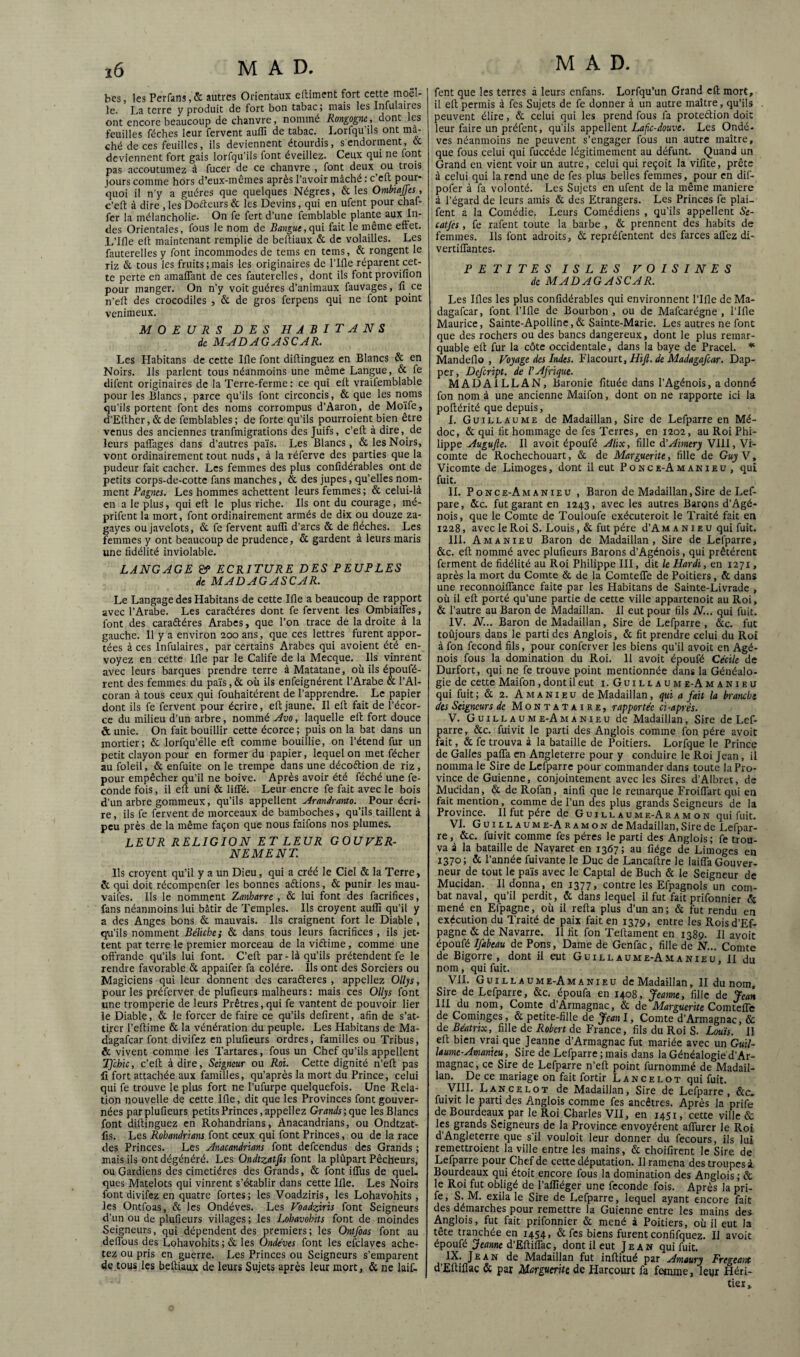 bcs, les PerCins, & autres Orientaux elliment fort cette moël- le. La terre v produit de fort bon tabac 5 mais les Infulaires ont encore beaucoup de chanvre, nommé Rongogne , dont les feuilles féches leur fervent aiilîî de tabac. luorfqu ils ont mâ¬ ché de ces feuilles, ils deviennent étourdis, s endorment, CC deviennent fort gais lorfqu’ils font éveillez. Ceux qui ne font pas accoutumez à fucer de ce chanvre , font deux cm trois jours comme hors d’eux-mêmes après l’avoir mâché : c eft pmir- quoi il n'y a guéres que quelques Nègres, & les Ommjjes, c’eft à dire , les Doéteurs & les Devins, qui en ufent pour chaf- fer la mélancholie* On fe fert d’une femblable plante aux In¬ des Orientales, fous le nom de Bangue, qui fait le même effet. L’Ifle elt maintenant remplie de beltiaux & de volailles. Les fauterelles y font incommodes de teins en teins, & rongent le riz & tous les fruits;mais les originaires de l’Ifle réparent cet¬ te perte en amaffant de ces fauterelles, dont ils fontprovifion pour manger. On n’y voit guéres d’animaux fauvages, fi ce n’elt des crocodiles , & de gros ferpens qui ne font point venimeux. MOEURS DES HÀBITANS de MADAGASCAR. Les Habitans de cette Ifle font diftinguez en Blancs & en Noirs, ils parlent tous néanmoins une même Langue, & fe difent originaires de la Terre-ferme: ce qui efl vraifemblable pour les Blancs, parce qu’ils font circoncis, & que les noms qu’ils portent font des noms corrompus d’Aaron, de Moïfe, d’Elther, & de femblables ; de forte qu’ils pourroient bien être venus des anciennes tranfmigrations des Juifs, c’eft à dire, de leurs paffages dans d’autres païs. Les Blancs , & les Noirs, vont ordinairement tout nuds, à la réferve des parties que la pudeur fait cacher. Les femmes des plus confidérables ont de petits corps-de-cotte fans manches, & des jupes, qu’elles nom¬ ment Pagnes. Les hommes achettent leurs femmes ; & celui-là en a le plus, qui eit le plus riche. Ils ont du courage, mé- prifent la mort, font ordinairement armés de dix ou douze za- gayes ou javelots, & fe fervent auffi d’arcs & de flèches. Les femmes y ont beaucoup de prudence, & gardent à leurs maris une fidélité inviolable. LANGAGE &> ECRITURE DES PEUPLES de MADAGASCAR. Le Langage des Habitans de cette Ifle a beaucoup de rapport avec l’Arabe. Les caractères dont fe fervent les Ombiafles, font des caractères Arabes, que l’on trace de la droite à la gauche. Il y a environ 200 ans , que ces lettres furent appor¬ tées à ces Infulaires, par certains Arabes qui avoient été en¬ voyez en cette Ifle par le Calife de la Mecque. Ils vinrent avec leurs barques prendre terre àMatatane, où ils époufé- rent des femmes du païs,& où ils enfeignérent l’Arabe & l’Al- coran à tous ceux qui fouhaitérent de l’apprendre. Le papier dont ils fe fervent pour écrire, eft jaune. Il eft fait de l’écor¬ ce du milieu d’un arbre, nommé Avo, laquelle efl fort douce & unie. On fait bouillir cette écorce ; puis on la bat dans un mortier; & lorfqu’elle efl comme bouillie, on l’étend fur un petit clayon pour en former du papier, lequel on met fécher au foleil, & enfuite on le trempe dans une décoClion de riz, pour empêcher qu’il ne boive. Après avoir été féché une fé¬ condé fois, il eft uni & liffé. Leur encre fe fait avec le bois d’un arbre gommeux, qu’ils appellent Arandranto. Pour écri¬ re , ils fe fervent de morceaux de bamboches, qu’ils taillent à peu près de la même façon que nous faifons nos plumes. LEUR RELIGION ET LEUR GOUVER¬ NEMENT. Ils croyent qu’il y a un Dieu, qui a créé le Ciel & la Terre, & qui doit récompenfer les bonnes aétions, & punir les mau- vailes. Ils le nomment Zanharre , & lui font des facrifices, fans néanmoins lui bâtir de Temples. Ils croyent auffi qu’il y a des Anges bons & mauvais. Ils craignent fort le Diable , qu’ils nomment Bélühe; & dans tous leurs facrifices , ils jet¬ tent par terre le premier morceau de la viélime, comme une offrande qu’ils lui font. C’efl par - là qu’ils prétendent fe le rendre favorable & appaifer fa colère. Ils ont des Sorciers ou Magiciens qui leur donnent des caraéteres , appeliez Olljs, pour les préferver de plufieurs malheurs: mais ces Olljs font une tromperie de leurs Prêtres,qui fe vantent de pouvoir lier le Diable, & le forcer de faire ce qu’ils défirent, afin de s’at¬ tirer l’eftime & la vénération du peuple. Les Habitans de Ma- dagafear font divifez en plufieurs ordres, familles ou Tribus, & vivent comme les Tartares, fous un Chef qu’ils appellent TJchic, c’eft à dire, Seigneur ou Roi. Cette dignité n’eft pas li fort attachée aux familles, qu’après la mort du Prince, celui qui fe trouve le plus fort ne l’ufurpe quelquefois. Une Rela¬ tion nouvelle de cette Ifle, dit que les Provinces font gouver¬ nées par plufieurs petits Princes, appeliez Grands-, que les Blancs font diftinguez en Rohandrians, Anacandrians, ou Ondtzat- fis. Les Rohandrians font ceux qui font Princes, ou de la race des Princes. Les Anacandrians font defeendus des Grands ; mais ils ont dégénéré. Les Ondtzatfis font la plûpart Pêcheurs, ou Gardiens des cimetières des Grands, & font ilTus de quel¬ ques Matelots qui vinrent s’établir dans cette Ifle. Les Noirs font divifez en quatre fortes; les Voadziris, les Lohavohits, les Ontfoas, & les Ondéves. Les Voadziris font Seigneurs d’un ou de plufieurs villages; les Lohavohits font de moindes Seigneurs, qui dépendent des premiers; les Ontfoas font au deflbus des Lohavohits ; & les Ondéves font les efelayes ache¬ tez ou pris en guerre. Les Princes ou Seigneurs s’emparent de tous les beltiaux de leurs Sujets après leur mort, & ne laif- MAD. fent que les terres à leurs enfans. Lorfqu’un Grand eft mort, il eft permis à fes Sujets de fe donner à un autre maître, qu’ils peuvent élire, & celui qui les prend fous fa proteétion doit leur faire un préfent, qu’ils appellent Lafe-douve. Les Ondé¬ ves néanmoins ne peuvent s’engager fous un autre maître, que fous celui qui fuccéde légitimement au défunt. Quand un Grand en vient voir un autre, celui qui reçoit la vifite, prête à celui qui la rend une de fes plus belles femmes, pour en dif- pofer à fa volonté. Les Sujets en ufent de la même maniéré à l’égard de leurs amis & des Etrangers. Les Princes fe plai- fent a la Comédie. Leurs Comédiens , qu’ils appellent Se- catjès , fe rafent toute la barbe , & prennent des habits de femmes. Ils font adroits, & repréfentent des farces allez di- vertiffantes. PETITES ISLES VOISINES de MADAGASCAR. Les Ifles les plus confidérables qui environnent l’Ifle de Ma- dagafear, font l’Ifle de Bourbon , ou de Mafcarégne , l’Ifle Maurice, Sainte-Apolline,& Sainte-Marie. Les autres ne font que des rochers ou des bancs dangereux, dont le plus remar¬ quable ell fur la côte occidentale, dans la baye de Pracel. Mandeflo , Voyage des Indes. Pdacourt, Hifi. de Madagafcar. Dap- per, Defeript. de P Afrique. MADAILLAN, Baronie fituée dans l’Agénois, adonné fon nom à une ancienne Maifon, dont on ne rapporte ici la poltérité que depuis, I. Guillaume de Madaillan, Sire de Lefparre en Mé- doc, & qui fit hommage de fes Terres, en 1202, au Roi Phi¬ lippe Augufie. Il avoit époufé Alix, fille à’Aimery VIH, Vi¬ comte de Rochechouart, & de Marguerite, fille de Guy Y, Vicomte de Limoges, dont il eut Pokce-Amakieu , qui fuit. IL Ponce-Amanieu , Baron de Madaillan,Sire de Lef- pare, &c. fut garant en 1243, avec les autres Barons d’Agé- nois, que le Comte de Touloufe exécuteroit le Traité fait en 1228, avec le Roi S. Louis, & fut père d’A m a N i e u qui fuit. HL A MANIE U Baron de Madaillan, Sire de Lefparre, &c. ell nommé avec plufieurs Barons d’Agénois, qui prêtèrent ferment de fidélité au Roi Philippe III, dit le Hardi, en 1271, après la mort du Comte & de la Comteffe de Poitiers, & dans une reconnoiffance faite par les Habitans de Sainte-Livrade , où il elt porté qu’une partie de cette ville appartenoit au Roi, & l’autre au Baron de Madaillan. Il eut pour fils N... qui fuit. IV. N... Baron de Madaillan, Sire de Lefparre, &c. fut toûjours dans le parti des Anglois, & fit prendre celui du Roi à fon fécond fils, pour conferver les biens qu’il avoit en Agé- nois fous la domination du Roi. Il avoit époufé Cécile de Durfort, qui ne fe trouve point mentionnée dans la Généalo¬ gie de cette Maifon, dont il eut i. G u i l l a u m e-A m a n i e u qui fuit ; & 2. A m a N i e u de Madaillan, qui a fait la branche des Seigneurs de Montataire, rapportée ci-après. V. Guillaume-Amanieu de Madaillan, Sire de Lef¬ parre, &c. fui vit le parti des Anglois comme fon père avoir fait, & fe trouva à la bataille de Poitiers. Lorfque le Prince de Galles paffa en Angleterre pour y conduire le Roi Jean, il nomma le Sire de Lefparre pour commander dans toute la Pro¬ vince de Guienne, conjointement avec les Sires d’Albret, de MuCidan, & de Rofan, ainfi que le remarque Froiffart qui en fait mention, comme de l’un des plus grands Seigneurs de la Province. H fut père de G u i l l a u m e-A r a m o n qui fuit. VI. Guillaume-Aramon de Madaillan, Sire de Lefpar¬ re, &c. fuivit comme fes pères le parti des Anglois; fe trou¬ va à la bataille de Nayaret en 1367 ; au fiége de Limoges en 1370; &. l’année fuivante le Duc de Lancaitre le laiffa Gouver¬ neur de tout le pa’is avec le Captai de Buch & le Seigneur de Mucidan. Il donna, en 1377, contre les Efpagnols un com¬ bat naval, qu’il perdit, & dans lequel il fut fait prifonnier & mené en Efpagne, où il relia plus d’un an ; & fut rendu en exécution du Traité de paix fait en 1379, entre les Roisd’Ef- pagne & de Navarre. Il fit fon Teltament en 1389. Il avoit époufé Ifabeau de Pons, Dame de Genfac, fille de N... Comte de Bigorre , dont il eut Guillaume-Amanieu, II du nom, qui fuit. VH. Guillaume-Amanieu de Madaillan, II du nom. Sire de Lefparre, &c. époufa en 1408, Jeanne, fille de Jean IH du nom. Comte d’Armagnac, & de Marguerite ComxeUc de Cominges, & petite-fille de Jeanl, Comte d’Armagnac, & de Béatrtx, fille de Robert de France, fils du Roi S. Louis. H elt bien vrai que Jeanne d’Armagnac fut mariée avec un Guil¬ laume-Amanieu, Sire de Lefparre ; mais dans la Généalogie'd’Ar- magnac, ce Sire de Lefparre n’ell point furnommé de Madail¬ lan. De ce mariage on fait fortir Lancelot qui fuit. yiH. Lancelot de Madaillan, Sire de Lefparre, &c. fuivit le parti des A,nglois comme fes ancêtres. Après la prife deBourdeaux par le Roi Charles VH, en 1451, cette ville & les grands Seigneurs de la Province envoyèrent alTurer le Roi d’Angleterre que s’il vouloit leur donner du fecours, ils lui remettroient la ville entre les mains, & choifirent le Sire de Lefparre pour Chef de cette députation. Il ramena des troupes â Bourdeaux qui étoit encore fous la domination des Anglois ; & le Roi fut obligé de l’affiéger une fécondé fois. Après la pri¬ fe , S. M. exila le Sire de Lefparre, lequel ayant encore fait des démarches pour remettre la Guienne entre les mains des. Anglois, fut fait prifonnier & mené à Poitiers, où il eut la tête tranchée en 1454, &fes biens furent confifquez. Il avoit époufé Jeanne d’Eftiffac, dont il eut Jean qui fuit. IX. Jean de Madaillan fut inftitué par Amaury Frtgeant d’Eltiflac & par Marguerite de Harcourt fa femme, leur Héri¬ tier»
