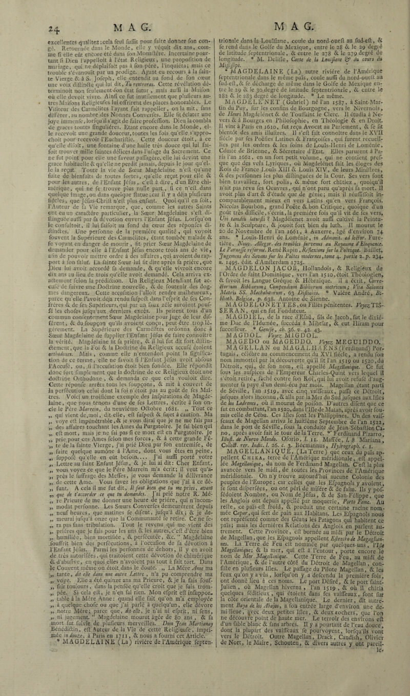 excellentes cj'ialitei ;cela feul fiuTit pour faire donner Ton con¬ gé. Retournée dans le Monde, clic y véquic dix ans, com- jne fl elle eût encore été dans fon Monartére. Incertaine pour¬ tant fi Dieu l'appelloit à l'état Religieux, une propofition de mariage, qui ne déplaifoit pas à fon père, l'inquiéta; mais ce trouble s’évanouit par un prodige. Ayant eu recours, à la fain- tc Vierge & à S. Jofeph, elle entendit au fond de fon cœur une voix ditlinéte qui lui dit, Ty, rentreras. Cette révélation dé- tenninoit non feuleinentdon état futur , mais aufïï la Maifon où elle devoir vivre. Ainfi ce fut inutilement que pliilieurs au¬ tres Maifons Religieufes lui offrirent des places honorables. Le Viliteur des Carmélites l'ayant fait rappeiler, on la mit, fans différer, au nombre des Nonnes Converfes. Elle fit éclater une joye immenfe, lorfqu'il s’agit de faire profelTion. Dieu la combla de grâces toutes finguliéres. Etant encore dans le Monde, el¬ le recevoir une grande douceur, toutes les fois qu’elle s’appro- choit pour recevoir l’Eucharillic. Cette douceur étoit, à ce qu’elle difoit, une fontaine d’une huile très douce qui lui fai- foit trouver mille faintes délices dans l’ufage du Sacrement. Ce j ne fut point pour elle une faveur paffrgére, elle lui devint une ! grâce habituelle & qu’elle ne perdit jamais, depuis le jour qu’el¬ le la reçut. Toute la vie de Sœur Magdelaine n’eft qu’une fuite de bienfaits de toutes fortes, qu’elle reçut pour elle & pour les autres, de l'Enfant Jéfus, c’elt à dire, d’un Etre chi¬ mérique , qui ne fe trouve plus nulle part , fi ce n’eli; dans quelque image,ou dans quelque ftatue;.car il y a déjà plufieurs fiécles, que Jéfus-Chrill; n’eit plus enfant. Quoi qu’il en foit, l’Auteur de fa Vie remarque, que, comme les autres Saints ont eu un caraftére particulier, la Sœur Magdelaine s’efl; di- ttinguée aulfi par fit dévotion envers l’Enfant Jéfus. Lorfqu’on le confultoit, il lui faifoit au fond du cœur des réponfes di- itinftes. Une perfonne de la première qualité , qui voyoit fouvent la Supérieure des Carmélites, étant tombée malade & fe voyant en danger de mourir , tit prier Sœur Magdelaine de demander pour elle à l’Enfant Jéfus encore trois ans de vie, afin de pouvoir mettre ordre à des affaires, qui avoient du rap¬ port à fon falut’. La fainteSœur lui lit dire après fa prière,que Dieu lui avoit accordé fit demande, & qu’elle vivroit encore dix ans au lieu de trois qu’elle avoit demandé. Cela arriva ex¬ actement félon la prédiélion. Un Religieux Mendiant fut ac- eufé de fuivre une Doftrine nouvelle, & de foutenir des dog¬ mes dangereux. Cette accufiition l’alloit rendre malheureux, parce qu’elle l’avoit.déja rendu fufpcét dansl’efprit de les Con¬ frères & de fes Supérieurs, qui par un faux zèle auroient pouf¬ fé les chofes jufqu’aux derniers excès. Ils prirent tous d’un commun confentement Sœur Magdelaine pour juge de leur dif¬ férent, & du foLipçon qu’ils avoient conçu, peut-être trop lé¬ gèrement. La Supérieure des Carmélites ordonna donc à Sœur Magdelaine de fupplier l’Enfant Jéfus de faire connoître ]a vérité. Magdelaine tit fa prière, & il lui fut dit fort dillin- ftemcnt,que la Loi & la Dottrine du Religieux aceufé étoient orthodoxes. Mais , comme elle n’entendoit point la fignifrea- tion de ce terme, elle ne favoit fi l’Enfant jéfus avoit abfous l’Aceufé, ou, fi l’accufation étoit bien fondée. Elle répondit donc fort fimp'ement que la doctrine de ce Religieux étoitune doctrine Oithodoxe , & demanda ce que cela vouloit dire. Cette réponfe arrêta tous les foupçons, & mit à couvert de la perfécution celui dont la foi n’étoit pas au goût de fes Maî¬ tres. Voici un troifiéme exemple des infpirations de Magde¬ laine, que nous tenons d’une de fes Lettres, écrite à fon on¬ cle le Père Marrem, du neuvième Oiftobre i68i. „ Tout ce „ qui vient de.moi, dit-elle, elt fufpeét & fujet à caution. Ma „ voye elt impénétrable, & je vous dirai que je ne me fais pas „ des affaires touchant les Ames du Purgatoire. Je fai bien qui „ elt mort, mais je ne fai pas fi ce mort elt en Purgatoire. Je ,, prie, pour ces Ames félon mes forces, & à cette grande Eê- „ te de la fainte Vierge, j’ai prié Dieu par fon entremife, de „ faire quelque aumône à l’Ame, dont vous êtes en peine, fuppofé qu’elle en eût befoin.... J’ai aiifli porté votre „ Lettre au faint Enfant Jéfus, & je lui ai dit: Cher Enfant, „ vous voyez ce que le Père Marrein m’a écrit; il veut qu’a- j, près le fiiffrage des Méfiés, je vous demande la délivrance „ de cette Ame. Vous favez les obligations que j’ai à ce dé- ,, funt. A cela il me fut dit, Il faut bien que tu me pries, avant „ que de t’accorder ce que tu demandes. J’ai prié notre R. Mé- „ re Prieure de me donner une heure de prière, qui n'incoin- ,, modàt perfonne. Les Sœurs Converfes demeurèrent depuis „ neuf heures, que matines fe difent, jufqu’à dix; & je dc- „ meurai jufqu’à onze que la Communauté fe retire. Ce ne fe- ra pas fans tribulation. Tout le revenu qui me vient des ,, prières que Je fais pour les uns & les autres, c’efi; d’être bien „ humiliée, bien mortiliée , &perfécutéc, &c. ” Magdelaine .fouft'rit bien des perfécutions, à l’occafion de fa dévotion à l’Enfant Jéfus. Parmi les perfonnes de dehors, il y en avoit de très autoril’écs, qui traitoient cette dévotion de chimérique & d’abufive, en quoi elles n’avoient pas tout à fait tort. Dans le Couvent même on étoit dans le doute. „ La Mère ydnne ma „ tante, dit elle dans une autre Lettre , n’a pu comprendre ma „ voye. lèlle a été quinze ans ma Prieure, &je la fais fouf- „ frir toujours, dans la penfée qu’elle croit que je fuis trom- „ pée. Si cela elt, je n’en fai rien. Mon efprit elt infuppor- ,, table à la Mère .Anne: quand elle fait qu’on m’a employée „ à quelque chofe ou que j’ai parlé à quelqu’un, elle dévore „ notre Mère; parce que, dit-elle, je n’ai ni efprit, ni fens, „ ni jugement. ” Magdelaine mourut âgée de 8o ans , & fa mort fut fuivie de plufieurs merveilles. Dom Jean Martianay Bénédiélin, eft Auteur de la Vie de cette Religieufe, impri¬ mée m douze, à Paris en 1711, & nous a fourni cet Article. * MAGDELAINE (La) rivière de l’Amérique fepten- trionale dans la Lou’ifiane, coule du nord-ouefi; au fud-eft, & lé rend dans le Golfe du Mexique, entre le 28 & le 29 degré de latitude feptcntrionalc, & entre le 278 & le 279 degré de longitude. * M. Delille, Carte de la Loaijianc Sf du cours dit Mijjlffipï. 'MAGDELAINE (La) autre rivière de l’Amérique feptcntrionale dans le même païs, coule aulfi du nord-oueft au fud-efl,& fe décharge de même dans le Golfe de Mexique eir- tre le 29 & le 30 degré de latitude feptentrionrlc, & entre le 282 &: le 283 degré de longitude. Le môme. M A G D E L E' N E T ( Gabriel ) né l’an 1587, à Saint-Mar¬ tin du Puy, fur les confins de Bourgogne, vers le Nivernois, de Henri Rîagdclénet & de 'l’oullaint le Clerc. 11 étudia à Ne- vers & à Bourges en Philofophie, en Théologie 6t en Droit. 11 vint à Paris en 1610, fut reçu Avocat au Parlement, & fe fit Inentôt des amis illulires. 11 s’ell fait connoître dans le XVII liécle par fes Poëfies Latines & Erançoifes, qui furent recueil¬ lies par les ordres & les foins de Louïs-Ilenri de Loménie, Cdmtc de Brienne, & Sécretaire d’Etat. Elles parurent à Pa¬ ris l’an 1662, en un fort petit volume, qui ne contient pref- (]ue que dc's vers Lyriques, où Magdelénet fait les éloges des Rois de Erance I.ou’is Xlll & Louis XIV, de leurs Minifires, & des perfonnes les plus difiinguées de la Cour. Ses vers font bien travaillez, fort polis, & même fort châtiez , quoiqu’il n’ait pas revu lés Oeuvres, qui n’ont paru qu’après fa mort. Il avoit plus d'art & d’étude que de génie; mais il réulfifloit in¬ comparablement mieux en vers Latins qu’en vers Erançois. Nicolas Bourbon, grand Poète & bon Critique, quoique d’un goût très dillicile, s’écria, la première fois qu’il vit de lés vers, Uui tamdiü latwfti ? Magdélenet avoit aulfi cultivé la Peintu¬ re & la Sculpture, & jouoit fort bien du luth. Il mourut le 20 de Novembre de l’an 1661, à Auxerre, âgé d’environ 74 ans. * Louïs-Henri de Loménie, in Admonit. ad leefor. Eure- tiére, Nouv. Allegor. des troubles Jurvenus au Royaume et Eloquence. Le Parnajfe reformé. René Rapin , Réflexions fur la Poétique. Baillet, Jugemens des Savons fur les Poètes modernes, tome 4. partie 2. p. 234. n. 1495. édit. d’Amlterdam 1725. MAGDELON JACOB, Hollandois, & Religieux de l'Ordre de faint Dominique, vers l’an 1510,étoit Théologien, & fitvoit les Langue Gréque & Hébriü'que. il a écrit, Corre- élorium Bibtorum; Compendium Biblivrum raetricum; Vita Salomes Matris SS. Macbabæmim, 63 DijUci.is. * Valére André, Bi- blioth. Belgica, p. 638. Antoine de Sienne. M A GD E L ON ET T ES, ou Filles pénitentes. Fojc^TIS- S E R A N, qui en fut Fondateur. MAGDIEL, de la race d'Efaû, fils de Jacob, fut le dixié¬ me Duc de l’Idumée, fuccéda à Mibtfiir, & eut Iliram pour fuccelléur. Genéfe, ch. 36. v. 42. 43. MAGDOL. Hoyez MIGDOL. MAGEDO ou MAGEDDO. Hoyez MEGUIDDO. MAGELLAN ou M A GA LIIA E N S.(Ferdinand) Por¬ tugais, célébré au commencement du XVI fiécle, a rendu fon nom immortel par la découverte qu’il lit l'an 1519 ou 1520,du Détroit, qui, de fon nom, elt appellé MagelUmique. Ce fut fou,s les aufpices de l’Empereur Charlcs-Quint vers Iciiuel il s’étoit retiré, fâché contre fon Roi,qui lui avoit refufé d'aug¬ menter fa paye d’un demi-écu par mois. Magellan étant parti de Séville, l’an 1519, avec cinq vaiffeaux, paffa ce Détroit, jufques alors inconnu, & alla par la Mer du Sud jufques aux Ifies de lûs Ladrones, où il mourut de poifon. D’autres difent que ce fut en combattant, l’an 1520, dans l’Ifie deMatan, après avoir fou¬ rnis celle de Cébu. Ces Ifles font les Philippines. Un des vaif¬ feaux de Magellan arriva le huitième Septembre de l’an 1522, dans le port de Séville, fous la conduite de Jean-Sébafiien Ca- no, après avoir fait le tour de la Terre. Ferdinand Pizarro, Illufl. de Nuevo Mondo. Oforio, 1. n. Maffée, /, 8 Mariana^ CollcB. rcr. hidic. l. 26. c. 3. Becmannus, HyJrograpb. c. r. MAGELLANIQUE, (La T erre ) que ceux du pa’is ap¬ pellent Chika, terre de l'Amérique méridionale, ell appel- lée Magellanique, du nom de Ferdinand Magellan, C’elî la plus avancée vers le midi, de toutes les Provinces de l’Amérique méridionale. On n’y trouve aujourd’hui aucune Colonie des peuples de l’Europe; car celles que les Efpagnols y avoient, fe font difperfées, ou ont péri de miférc & de faim. Ils y pof- fédoient Nombre, ou Nom de Jéfus , & de San-Eélippe, que les Anglois ont depuis appellé par moquerie, Porto Famé. Au refie, ce pa’is c fi froid, & produit une certaine racine nom¬ mée Capar,qm fort de pain aux Ilabitans. Les Efpagnols nous ont repréfenté comme des Géans les Patagons qui habitent ce pa’is; mais les dernières Relations des Anglois en parlent au¬ trement. Cette Province, cfi bornée au midi par le Détroit de Magellan,que les Efpagnols appellent Eflreckodc Magaglïan- nes. La Terre de Feu elt nommée par quelques-uns , VJJk Magellanique; & la mer, qui eft à l’entour, porte encore le nom de Mer Magellanique. Cette Terre de Feu, au midi de l’Amérique, & de l’autre côté du Détroit de Magellan, con- filte en plufieurs Ifles. Le paffage du Pilote Magellan, & les feux qu’onyavûs, lorfqu’on y a defeendu la première fois, ont donné lieu à ces noms. Le port Déliré, & le port faint- Julien , où Magellan hiverna , l’an 1519 , & où il châtia quelques féditieux , qui étoient dans fes vaiffeaux, font fur la côte orientale de la Magellanique. Le dernier, dit autre¬ ment Baya de los Abajos, a fon entrée large d’environ une de¬ mi-lieue, avec deux, petites lllcs, & deux rochers, que l’on ne découvre point de haute mer. Le terroir des environs eft d’un üible blanc & fans arbres. Il y a pourtant de l’eau douce, dont la plupart des vaiffeaux fe pourvoyent, lorfqu’ils vont vers le Détroit. Outre Magellan, Drack, Candish, Olivier deNort, le Maire, Schouten, & divers autres y ont pareil¬ le-