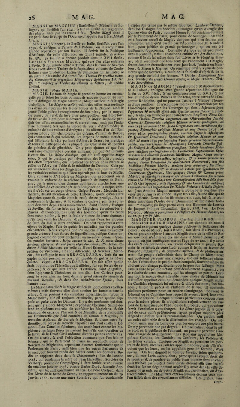 I MAGGI ou MAGGIUS (Barthélemi) Médecin de Bo¬ logne, qui floriffoit l’an 1541, a fait un Traité fur laguérifon des playes faites par les armes à feu. Jérôme Maggi dont il cit parlé dans le corps de l’Ouvrage, l’appelle fon héie, Mifcell. I 3. c. 3. MAGGI (Vincent), de Brefle en Italie, floriffoit vers l’an 1530, & enfeigna à Ferrarc & à Padoue, où il s’acquit une rande réputation par fon favoir. Il écrivit fur la Poétique ’Ariflote, fur celle d’Horace, un Traité intitulé, ée Riéuu- Vs, &c. Sa famille a encore produit dans le XVII fiécle, Lucillo Filateo Maggi, qui vers l’an 1640 enfeigna à Pavie, & fut enfuite attiré à Turin, dans la Cour de Savoye. Nous avons divers Traitez de fa façon, deux volumes de Confo- lations; une Traduftion Latine de Simplicius fur Ariflote; & un autre d’Alexandre d’Aphrodifée; Theorica praBica medcn- di; Commcntnrii de progmjiicis Hippocralis ; Epifiolarum Lib, III. Çÿc. * ConfuUez le Théâtre des Hommes de Lettres , de l’Abbé Ghilini. MAGIA. FoyczMADlA. MAGIE. Le nom de Magie fe prend en bonne ou enmau- vaife part, félon les bons ou mauvais moyens dont on fe fert. On la diflingue en Magie naturelle. Magie artificielle & Magie diabolique. La Magic naturelle produit des effets extraordinai¬ res & merveilleux par les feules forces de la Nature: ainfi le jeune Tobie guérit l’aveuglement de fon père , par le moyen du cœur, du fiel & du foye d’un gros poiffon, qui étoit forti du fleuve du Tigre pour le dévorer. La Magie artificielle pro¬ duit des effets extraordinaires & merveilleux, mais par l’indu- Ilrie humaine; tels que la fphére de verre d’Archiméde; la colombe de bois volante d’Archytas ; les oifeaux d’or de l’Em¬ pereur Léon, qui chantoient; les oifeaux d’airain deBoëce, qui chantoient & qui voloient; les ferpens de même matière, qui fiffloient ; la tête parlante d’Albert k Grand ; les preffiges & tours de paffe-paffe de la plupart des Charlatans & Joueurs de gobelets & de gibecière. On y peut ajoûter ce que l’on voit faire d’admirable à certains animaux qui ont été inftruits i cette fin. La Mape diabolique, qui ell auflî appellée Afjgie noire, & qui fe pratique par l’évocation desEfprits, produit des effets furprenans, qui furpaffent les forces de la Nature & celles de l’Art, par l’aide & le miniffére du Démon. Cela pa¬ rut vifiblement dans les Magiciens de Pharaon, qui imitèrent les véritables miracles que Dieu opéroit par le bras de Moïfe. On a vu dans le XVI fiécle un Magicien qui promenoit où il vouloir le cadavre de la célébré Joueufe de harpe de Bolo¬ gne, par le moyen d’un charme qu’il avoit attaché fous une des aiffelles de ce cadavre; & le faifoit jouer de la harpe,com¬ me fi c’eût été un corps vivant. Gafpar Peucer, Médecin Lu¬ thérien, faifant mention de cette Hiffoire, ajoute qu’un autre Magicien ayant fu quelle étoit la caufe de ce prodige, ôta a- droitement le charme, & fit tomber le cadavre par terre, le¬ quel demeura depuis fans mouvement. Saint Ifidore, Evêque de Seville, dit fur ce fujet que les Magiciens ébranlent les é- lémens, & troublent les efprits des hommes; qu’ils les tuent fans aucun poifon, & par la feule violence de leurs charmes; qu’ils font venir les Démons, & apprennent d’eux les moyens de faire du mal à leurs ennemis. On peut rapporter à cette efpéce de Magie, l’art de guérir les maladies par des paroles enchantées. Nous voyons que les anciens Romains avoient grande créance à ces fortes de fuperftitions, puifque Caton en- feignoit comme on peut enchanter un membre démis. Voici fes paroles barbares , Incipe cantar* in alto, S. F. mutas danata dardaries aflotaries, die unà parité ufque dum coéant, félon l’é¬ dition d’Alde Manuce; car celle de Henri Etienne, de la cor- reftion de Viftorius, eff affez différente. (TSérénus, Méde¬ cin, dit aufli que le mot ABRACADABRA, écrit fur un papier qu’on portoit au cou, eff capable de guérir la fièvre quarte. Voyez ABRACADABRA. On fait affez quelle étoit l’opinion de i’Héréfiarque Bafilidès, fur ces fortes de ca- raftéres; & ce que faint Irénée, Tertullien, faint Auguftin, faint Epiphane & Théodoret en ont dit. Les Curieux pour¬ ront le voir plus au long dans le fécond volume des Hnnales du Cardinal Baronius , & dans fon Abbréviateur Sponde , fous l’année 129. La Magie naturelle & la Magie artificielle font bonnes en elles- mêmes ; mais fouvent elles font tomber les hommes dans le crime, & les portent à des curiofitez fuperftitieufes. Pour la Magie noire, elle eff toujours criminelle, parce qu’elle fup- pofe un pafte avec les Démons. Il y a des perfonnes qui dou¬ tent qu’il y ait des Magiciens ; cependant l’Ecriture Sainte dé¬ fend en plufieurs endroits de confulter les Magiciens, & fait mention de ceux de Pharaon & de Manaffé ; de la Pythoniffe ou Devinereffe que Saül confulta; de Simon le Magicien, du tems des Apôtres ; de Barjefu le Magicien ; & d’une autre Py¬ thoniffe , du corps de laquelle l’Apôtre faint Paul chaffa le Dé¬ mon. Les Conciles fulminent des anathèmes contre les Ma¬ giciens; les faints Pères en parlent lorfqu’ils ont occafion de le faire ; & le Droit Civil ordonne diverfes peines contre eux. On dit à cela, & c’eff l’objeétion commune que l’on fait en France , que le Parlement de Paris ne reconnoît point de Sorciers ou Magiciens ; cependant d’autres foutiennent que le Parlement de Paris, auffi bien que les autres Parlemens de France, ont fouvent rendu des Arrêts contre les Sorciers. Bo¬ din en rapporte deux dans fa Démonomanie ; l’un de l’année 1548, qui condamna la mère de Jean Harvillier, Sorcière de Verbery, proche de Compiégne, à être brûlée vive; l’autre du onzième Janvier 1578, contre Barbe Doré, fameufe Sor¬ cière, qui fut auffi condamnée au feu. Le Père Crefpet, dans fon Livre de la haine de Satan, en rapporte encore un du 19 Janvier 1577, contre une autre Sorcière, qui fut condamnée à expier fon crime par le même fupplice. Lambert Daneau, dans fon Dialogue des Sorciers, témoigne qu’un Aveugle des Quinze-vints de Paris, nommé Honoré , fut condamné à riiort par le Parlement de Paris, pour crime de foitilége. Au reffe on a fouvent aceufé de Magie, des gens qui n’en étoient pas coupables: ainfi qu’il paroît par l’Apologie que M. Naudé a faite , pour juffifier de grands perfonnages , qui en ont été fauffement foupçonnez. Corneille Agrippa en fit profeffion dans fa jeuneffe, mais il abandonna enfuite cet Art diaboiique, comme il le dit lui-même dans fon Livre de la Vanité des Scien¬ ces, où il reconnoît que tous ceux qui s’adonnent à la Magie, feront damnez éternellement avec Jannès, & JambrèsouMam- brès, & Simon le Magicien. On remarque qu’il y a plus de Sor¬ cières que de Sorciers, à caufe de la foibleffe d’efprit & de la trop grande curiofité des femmes. Delrio, Difquifitioncs Ma- gica. Naudé, des grands Hommes aceufez de Magie. 'l'hiers, Trai¬ té des Superfiitions. MAGIN ou MAGINI (Jean-Antoine) Mathématicien, né à Padoue, enfeigna avec grande réputation à Bologne fur la fin du XVI fiécle, & au commencement du XVII, & fut fort effimé de divers Princes de fon tems, entre autres de l’Em¬ pereur Rodolphe, qui ne pouvant l’attirer à Vienne, l’hono- ra d’une penfion. Il n’acquit pas moins de réputation par fes Horofeopes, que par fes Ouvrages qui font , Injlrutione fopra Vapparenze 8?* mirabili effetti dello Specchio concavo f 'erico ; Le mê¬ me, traduit en François par Jean-Jacques Boyffier; Nova Cœ- leflium Orbium TheoricA congruentes cum Obfervationibus Ntcolai Copermei; Ephemtrides cœlefiiun Motuum ad annos quadraginta, ad. anno 1581 ad annum 1620, juxta Gregorianam anni correBionem fup- putata; Ephemerides cœleftium Motuum ab anno Domini '1598 , ab annum 1610, pro longitudine Veneta, una cum Ifagoge in Afirologiam & Quadrante DireBorio ; Ephemerides cœleftium Motuum ab anno 1608 ad annum 1630 pro lungitudine Veneta, fecundum Copernicumeom- putatA, una cum Ifagoge in Aftrologiam; Confutatio Diatribes Jofe- phi Scaligeri de ÆquinoBiorum prAceJftone ; Tabula fccundorum inobi- lium cœleftium pro longitudine urbis Veneliarum; Supplementum Ephe- meridum ac Tabularum fccundorum Mobilium ; Magnus Canon Matht- maticus, ab ipfo Autore auBus, saftigatus, & in novam formam re - daBus; Tabula Tetragonica feu quadratorum Numerorum , cum fuis Radicibus; Primum Mobile , duodecim libris contentum ; De Planis Triangulis liber unus, & de dimetiendi ratione per ^adrantem & Geometricum Quadratum, libri quinque ; Tabula fiP Canoncs primi Mobïlis ; de Ajirologica ratione ac ufu dierum Criticorum Jeu decreto- riorum;La Metopoj'copia, overo Commenjüratione delle linee délia fron- te,' da Ciro Spontoni,con la Fiftonomia & alta Curiofità dcl medejimo; Commentarius in Geographiam SP Tabulas Ptolomai; L'Italia Dejcrit- ta. Jean-Antoine Magini mourut à Bologne le onzième Fé¬ vrier 1617 ,dans fa 62 année. Il .eut trois fils,& une fille qui fe fit Religieufe. Deux de fes fils moururent avant lui, & le troi- fiéme entra dans l’Ordre de S. Dominique & fut habile hom¬ me. Conjultcz fin Eloge parmi ceux des Hommes de I.ettres de Jacques Philippe Thomafîni. Bayle, DiB. Crit. Le Père Niceron, Mémoires pour J'ervir à PHipioire des Hommes Savans, to¬ me 27. p. 317 SP fuiv. MAGISTER FLORUS. Cherchez FLORUS. MAGISTRATS ROMAINS: on donnoit ce nom 4 ceux qui exerçoient quelque charge publique de judicature, de Police, ou de Milice, fait à Rome, foit dans les Provinces. On ne pouvoir afpirer à aucune Magiffrature de la ville de Ro¬ me que l’on n’eût fervi dix ans dans la Milice Romaine, & qu’on n’eût par conféquent atteint l’âge de 27 ans. 11 y avoit des cas & des perfonnes, en faveur defquelles le peuple Ro¬ main fe relâchoit de cette Loi ; comme il le fit en faveur de Pompée, d’Augufte, de Scipion l'Africain, & de plufieurs au¬ tres. Le peuple s’affembloit dans le Champ de Mars; ceux qui vouloient parvenir aux charges, alloient folliciter chacu¬ ne des Tribus dont le peuple étoit compofé, fouvent même ils alloient voir chaque particulier pour briguer fon fuffrage. Mais dans la fuite le peuple s’étant confidérablement augmenté, on fe relâcha de cette coutume, qui fut abrogée en partie. Lorf- que tout le monde étoit affemblé, une efpéce de Hérault ou d’Huiffier appelloit celui qui demandoit quelque Magiffrature. Le Candidat répondoit lui-même, & difoit fon nom, fon fur- nom , faifoit un précis de l’hiffoire de fa vie. Il nommoit plufieurs perfonnes pour en rendre témoignage. Souvent le Général ou le Capitaine fous lequel Us avoient fervi, leur ren- doient ce fervice. Lorfque plufieurs particuliers concouroienc pour la même place, ils s’objeftoient refpeélivement les rai- fons de la naiffance ,de l’âge, ou de la probité, qui pouvoient fervir d’exclufion à ces charges. Le Sénat jugeoit de la capa¬ cité de ceux qui fe préfentoient, ayant prefque toujours plus d’égard au mérite qu’à la recommandation. On gardoit auffi un ordre admirable dans la diffribution des charges. On n’é- levoit jamais une perfonne des plus bas emplois aux plus hauts. On n’y parvenoit que par degrez. Un particulier, dont le pè¬ re étoit en la puiffance de l’ennemi, ne pouvoit parvenir à au¬ cune charge cte Magiffrature. Les Romains appelaient Ma- giffrats Curules, les Confuls, les. Cenfeurs, les Préteurs & les Ediles curules. Lorfque ces Magiffrats portoient les por¬ traits de leurs ancêtres, on les appelloit nobles; mais s’ils n’a- voient que les leurs, on les appelloit gens de fortune, Novi hommes. On leur donnoit le nom de Curules, félon quelques- uns, du mot Latin currus, char, parce qu’ils avoient droit de fe montrer & de paroître en public étant montez dans un char: mais n’eff-ce pas plutôt à caufe qu’ils étoient affis dans les af- femblées fur un fiége nommé curule? Il y avoit dans la ville de Rome de grands, ou de petits Magiffrats; d’ordinaires, ou d’ex¬ traordinaires. Les Magiffrats extraordinaires étoient ceux que l’on faifoit dans des circonftances difficiles. Les Tribus, fans att^m-