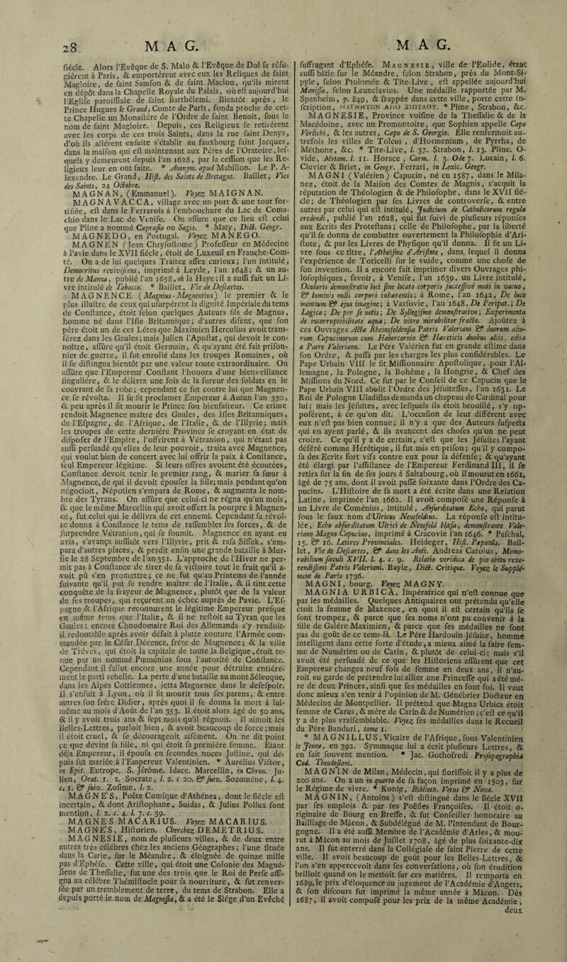 fiéclc. Alors l’Evêque de S. Malo & l’Evêque de Dol fe réfu¬ gièrent à Paris, & emportèrent avec eux les Reliques de faint Magloire, de faint Samfon & de faint Maclou, qu’ils mirent en dépôt dans la Chapelle Royale du Palais, oùell aujourd’hui l’Eglife paroiffiale de faint Barthélemi. Bientôt après , le Prince Plugues h Grand, Comte de Paris, fonda proche de cet¬ te Chapelle un Monailère de l’Ordre de faint Benoît, fous le nom de faint Magloire. Depuis, ces Religieux fe retirèrent avec les corps de ces trois Saints, dans la rue faint Denys, d’où ils allèrent enfuite s’établir au fauxbourg faint Jacques, dans la maifon qui eit maintenant aux Pères de l’Oratoire, lef- quels y demeurent depuis l’an 1628, par la celïïon que les Re¬ ligieux leur en ont faite. * Æonpi. apud Mabillon. Le P. A- lexandre. Le Grand, Ilift. des Saints de Bretagne. Baillet, J'’îcs des Saints, 24 Octobre. MAGNAN, (Emmanuel). Vojcz MAIGNAN. MAGNAVACCA, village avec un port & une tour for¬ tifiée, efl dans le Ferrarois à l’embouchure du Lac de Coma- chio dans le Lac de Venife. On affure que ce lieü eft celui que Pline a nommé Caprafia ou Sagis. * Maty, DiB. Géogr. MAGNE DO, en Portugal. Fojc?; M A N E G O. MAGNEN (Jean Chryfoitome) Profeffeur en Médecine à Pavie dans le XVII fiécle, ètoit de Luxeuil en Franche-Com¬ té. On a de lui quelques Traitez allez curieux; l’un intitulé, Democritus revivifions, imprimé à Leyde, l’an 1648; & un au¬ tre de Manna, publié l’an 1658, (<à la Haye; il a auITi fait un Li¬ vre intitulé Tabacco. * Baillet, Vie de Deficartes. MAGNENCE (Magnius-Magncntkis) le premier & le plus illultrc de ceux qui ufurpérent la dignité Impériale du teins de Confiance, étoit félon quelques Auteurs fils de Magnus, homme né dans l’Ifle Britannique; d’autres difent, que fon père étoit un de ces Létesque Maxiinien Herculius avoit trans¬ férez dans les Gaules;mais Julien l’Apoflat, qui devoit le con- noître, affûre qu’il étoit Germain, & qu’ayant été fait prifon- nier de guerre, il fut enrobé dans les troupes Romaines, où il fe diflingua bientôt par une valeur toute extraordinaire. On uffûre que l’Empereur Confiant l'honora d’une bienveillance linguliére, & le délivra une fois de la fureur des foldats en le couvrant de fa robe ; cependant ce fut contre lui que Magnen- cc fe révolta. Il fe fit proclamer Empereur à Autun l’an 350, & peu après il fit mourir le Prince fon bienfaiteur. Ce crime rendoit Magnence maître des Gaules, des Ifles Britanniques, de l’Efpagne, de l’Afrique, de l’Italie, & de l’Illyrie; mais les troupes de cette dernière Province fe croyant en état de difpofer de l’Empire, l’offrirent à Vétranion, qui n’étant pas aulîi perfuadé qu’elles de leur pouvoir, traita avec Magnence, qui voulut bien de concert avec lui offrir la paix à Confiance, feul Empereur légitime. Si leurs offres avoient été écoutées, Confiance devoit tenir le premier rang, & marier fa fœur à Magnence, de qui il devoit époufer la fille; mais pendant qu’on négocioit, Népotien s’empara de Rome, & augmenta le nom¬ bre des Tyrans. On afîïire que celui-ci ne régna qu’un mois, & que le même Marcellin qui avoit offert la pourpre à Magnen¬ ce, fut celui qui le délivra de cet ennemi. Cependant fa révol¬ te donna à Confiance le teins de raffembler fes forces, & de Surprendre Vétranion , qui fe fournit. Magnence'en ayant eu avis, s’avança aufîitôt vers l’Illyrie, prit & rafa Siffek, s’em¬ para d’autres places, & perdit enfin une grande bataille à Mur- fie le 28 Septembre de l’an 351. L’approche de l’Hiver ne per¬ mit pas à Confiance de tirer de fa viftoire tout le fruit qu’il a- •voit pù s’en promettre; ce ne. fut qu’au Printems de l’année fuivante qu’il put fe rendre maître de l’Italie, & il tint cette conquête de la frayeur de Magnence, plutôt que de la valeur de fes troupes, qui reçurent un échec auprès de Pavie. L’Ef¬ pagne & l’Afrique reconnurent le légitime Empereur prefquc en même teins que l’Italie, & il ne refloit au Tyran que les Gaules ; encore Chnodomaire Roi des Allemands s’y rendoit- il,redoutable après avoir défiùt à platte couture l’Armée com¬ mandée par le Céfar.Décence, frère de Magnence; & la ville de Trévc's, qui étoit la capitale de toute la Belgique, étoit te¬ nue par un nOmmé Pœménius fous l’autorité de Confiance. Cependant il fallut encore une année pour détruire entière¬ ment le parti rebelle. La perte d’une bataille aumont Séleuque, dans les Alpes Cottiennes, jetta Magnence dans le defefpoir. il s’enfuit à Lyon, où il fit mourir tous fes parens, & entre autres fon frère Didier, après quoi il fe donna la mort à lui- même au mois d’Août de l’an 353. 11 étoit alors âgé de 50 ans, & il y avoit trois ans & fept mois qu’il régnoit. Il aimoit les Belles-Lettres, parloit bien, & avoit beaucoup de force;mais il étoit cruel, & fe décourageoit aifément. On ne dit point çe que devint fa fille, ni qui étoit fa première femme. Etant déjà Empereur, il époufa en fécondes noces Jufline, qui de¬ puis fut mariée à l’Empereur Valentinien. * Aurelius Viétor, in Epit. Eutrope. S. Jérôme. Idace. Marcellin, îîj Cbron. Ju¬ lien, Orat. r. 2. Socrate, /. 2. c 20. &fiuiv. Sozoméne, 1.4. c. I. & J'uiv. Zofime, /. 2. MAGNE'S, Poète Comique d'Athènes, dont le fiécle efl incertain , & dont Ariflophanc, Suidas, & Julius Poilux font mention, I 2. c. 4. l. 7. c. 39. MAGNE S MACARIUS. Fôjc?: MACARIUS. M A G N F; S , Hiflorien. Cherchez DEMETRIUS. MAGNESIE, nom de plufieurs villes, & de deux entre autres très célébrés chez les anciens Géographes; l’une fituée dans la Carie, fur le Méandre, &; éloignée de quinze mille pas d’Ephéfe. Cette ville, qui étoit une Colonie des Magné- fiiens de Theffalie, fut une des trois que le Roi de Perfe aflî- gna au célébré Thémiflocle pour fa nourriture, & fut renver- fée par un tremblement de terre, du tems de Strabon. Elle a depuis porté le nom de Magnefia, & a été le Siège d’un Evêché fuffragant d’Ephéfe. Magnésie, ville de l’EoIide, étant auin bâtie fur le Méandre, félon Strabon, près du Mont-Si- pyle, félon Ptolomée & Tite-Live , efl appellée aujourd’hui Manijfia, félon Leunclavius. Une médaille rapportée par M. Spanheim, p. 849, & frappée dans cette ville, porte cette In- feription, mainuton aiiü xiiitaot. * Pline , Strabon, &c. MAGNESIE, Province voifine de la Theffalie & de la Macédoine, avec un Promontoire, que Sophien appelle Capo Verlicbi, & les autres, Capo de S. Georgio. Elle renfermoit au¬ trefois les villes de Tolcus , d’Hormenium , de Pyrrha, de Méthone, &c. * Tite-Live, l. 37. Strabon, /. 13. Pline. O- vide, Metam. L ii. Horace , Carm. l. 3. Odej. Lueain, /. 6. Cluvier & Briet, in Gc&gr. .Ferrari, in Lexic. Geogr. MAGNI (Valérien) Capucin, né en 1587, dans le Mila- nez, étoit de la Maifon des Comtes de Magnis, s’acquit la réputation de Théologien & de Philofophe, dans le XVll fié¬ cle; de Théologien par fes Livres de controverfe, & entre autres par celui qui efl intitulé, '^udicium de Catholicorum régula credendi, publié l’an 1628, qui i'ut fuivi de plufieurs réponfes aux Ecrits des Proteflans ; celle de Philofophe, par la liberté qu’il fe donna de combattre ouvertement la Philofophie d’Ari- flote, & par les Livres de Phyfique qu’il donna. 11 fit un Li¬ vre fous ce titre, l'AthéiJ'mc d’Arifiote , dans, lequel il donna l’expérience de Toricelli furie vuide, comme une chofe de fon invention. Il a encore fait imprimer divers Ouvrages phi- lofophiques, favoir, à Venife, l’an 1639, un Livre intitulé, Ocularis dcmonftratio loci fine locato corporis fiuccejjivè moti in vacuo, & hminis nulh cnrpori inhærcntis', à Rome, l’an 1642, De luce mentium & ejus imagine; à Varfovic, l’an 1648, De Feripat.; De Logica ; De per fie notis ; De Sjllogijmo dcmenftrativo ; Expérimenta de incorrvptibiliiate aqu&; De vitro mirabiliter fraSo. Ajoûtez à ces Ouvrages ABa Rhcinsfeldcnfia Patris Valeriani & duoruni alio- rum Capucinorum cum Habercornio & FBeretieis duobus aliis, édita a Pâtre Vakriano. Le Père Valérien fut en grande eflime dans fon Ordre, & paffa par les charges les plus confidérables. Le Pape Urbain VIH le fit Milfionnaire Apoflolique, pour l’Al¬ lemagne, la Pologne, la Bohême , la Hongrie, & Chef des Miflîons du Nord. Ce fut par le Confeil de ce Capucin que le Pape Urbain VIII abolit l’Ordre des Jéfuiteffes, l’an 1631. Le Roi de Pologne Uladiflas demanda un chapeau de Cardinal pour lui; mais les Jéfuites, avec lefquels ils étoit brouillé, s’y op- poférent, à ce qu’on dit. L’occafion de leur différent avec eux n’efi pas bien connue; il n’y a que des Auteurs fufpefts qui en ayent parlé, & ils avancent des chofes qu’on ne peut croire. Ce qu’il y a de certain, c’cll que les Jéfuites l’ayant déféré comme Hérétique, il fut mis en prifon; qu’il y compo- fa des Ecrits fort vifs contre eux pour fa défenfe; & qu’ayant été élargi par l’aflîflance de l’Empereur f'erdinand lil, il fe retira fur la fin de fes jours à Saltzbourg, où ilmouruten 1661, âgé de 75 ans, dont il avoit paffé foixante dans l’Ordre des Ca¬ pucins. L’Hifloire de fa mort a été écrite dans une Relation Latine, imprimée l’an 1662. Il avoit compofé une Réponfe à un Livre de Coménius, intitulé, Abfiurdilatum Echo, qui parut fous le faux nom à'Ulricus Newfeldius. La réponfe eft intitu¬ lée, Echo abfiurditatum UIrici de Newfeld bicefia, demonflrante Vale- riano Magno Capucino, imprimé à Cracovie l’an 1646. * Pafchal, 15. & 16. Lettres Provinciales. Heideger, Plifl. Papatüs. Bail¬ let, Vie de Deficartes, & dans les Anti. Andréas Carolus, Mémo- rabilium fiæculi XVII. 1. 4. c. 9. Relatio veridica de pio obitu reve- rendifiimi Patris Valeriani. Bayle, DiB. Critique. Voyez k Supplé¬ ment de Paris 1736. MAGNI, bourg. Voyez MAGNY. MAGNIA URBICA, Impératrice qui n’efi connue que par les médailles. Quelques Antiquaires ont prétendu qu’elle étoit la femme de Maxence, en quoi il ell certain qu’ils fe font trompez, & parce que fes noms n’ont pu convenir à la fille de Galère Maximien, & parce que fes médailles ne font pas du goût de ce tems-là. Le Père Hardouin Jéfuite, homme intelligent dans cette forte d’étude,a mieux aimé la faire fem¬ me de Numérien ou de Carin, & plutôt de celui-ci: mais s’il avoit été perfuadé de ce que les Hiftoriens affûtent que cet Empereur changea neuf fois de femme en deux ans, il n’au- roit eu garde de prétendre lui allier une Princeffe qui aété mè¬ re de deux Princes, ainfi que fes médailles en font foi. Il vaut donc mieux s’en tenir à l’opinion deM. Génébrier Doéteur en Médecine de Montpellier. Il prétend que Magna Urbica étoit femme de Carus, & mère de Carin & de Numérien ; c’efl ce qu’il y a de plus vraifemblable. Voyez fes médailles dans le Recueil du Père Banduri, tome 1. * M A G NI L LUS , Vicaire de l’Afrique, fous Valentinien te Jeune, 011392. Symmaque lui a écrit plufieurs Lettres, & en fait fouvent mention. * Jac. Gothofredi Profiopographia Cod. Theodofiani.. M A G NIN de Milan, Médecin, qui floriffoit il y a plus de 200 ans. On a un in quarto de fa façon imprimé en 1503, fur le Régime de vivre. * Konig, Bibliotb. Vêtus & Nova. MAGNIN, (Antoine) s’efl diflingué dans le fiécle XVII par fes emplois & par fes Poëfies Françoifes. Il étoit o- riginaire de Bourg en Breffe, & fut Confeiller honoraire au Bailliage de Mâcon, & Subdélégué de M. l’Intendant de Bour¬ gogne. Il a été auin Membre de l’Académie d’Arles, & mou¬ rut à Mâcon au mois de Juillet 1708, âgé de plus foixante-dix ans. Il fut enterré dans la Collégiale de faint Pierre de cette ville. Il avoit beaucoup de goût pour les Belles-Lettres, & l’on s’en appercevoit dans fes converfations, où fon érudition brilloit quand on le mettoit fur ces matières. Il remporta eh i689>Ie prix d’éloquence au jugement de l’Académie d’Angers, & fon difeours fut imprimé la même année à Mâcon.. Dès 1687, il avoit compofé pour les prix de la même Académie , deux