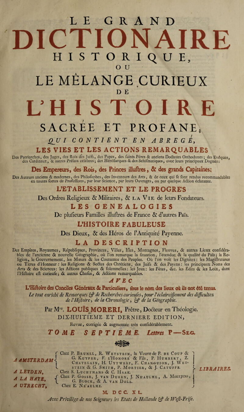 LE GRAND DICTIONAIRE HISTORIQUE, O U LE MÉLANGE CURIEUX L’HISTOIRE SACRÉE ET PROFANE, QJJ I CONTIENT EN ABREGE, LES VIES ET LES ACTIONS REMARQUABLES Des Patriarches, des Juges, des Rois des Juifs, des Papes, des faints Pères & anciens Dofteürs Orthodoxes; des Evêques, des Cardinaux, 6c autres Prélats célébrés; des Héréûarques & des Schifraatiques, avec leurs principaux Dogmes: Des Empereurs, des Rois, des Princes illuftres, & des grands Capitaines: Des Auteurs anciens & modernes, des Philofophes, des inventeurs des Arts, & de ceux qui fe font rendus recommandables en toutes fortes de Profeflions, par leur Science, par leurs Ouvrages, ou par quelque Aétion éclatante. L’ETABLISSEMENT ET LE PROGRES Des Ordres Religieux & Militaires, & la Vie de leurs Fondateurs. LES GENEALOGIES De plufieurs Familles illuftres de France & d’autres Païs. L’HISTOIRE FABULEUSE Des Dieux, & des Héros de l’Antiquité Payenne. LA DESCRIPTION Des Empires, Royaumes, Républiques, Provinces, Villes, Mes, Montagnes, Fleuves, & autres Lieux confide'ra* blés de l’ancienne & nouvelle Géographie, où l’on remarque la fituation, l’étendue & la qualité du Païs; la Re¬ ligion, le Gouvernement, les Mœurs & les Coutumes des Peuples. Où l’on voit lesDignitez: les Magiftratures ou Titres d’Honneur ; les Religions & Seétes des Chrétiens, des Juifs & des Payens : les principaux Noms des Arts & des Sciences: les A étions publiques & folemnelles: les Jeux: les Fêtes, &c. les Edits & les Loix, dont l’Hifloire eft curieufe; & autres Chofes, & Actions remarquables. S AVEC r L'Hiftoire des Conciles Généraux & Particuliers, (bus le nom des lieux où ils ont été tenus. Le tout enrichi de Remarques £5? de Recherches curieufe s-, pour Téclairci]]ement des difficultés de PHiffoire, de la Chronologie, & de la Géographie. Par Mre. LOUIS MORERI, Prêtre, Dodeur en Théologie. DIX-HUITIEME ET DERNIERE EDITION, Revue, corrigée & augmentée très confidérablement. TOME SEPTIEME. Lettres P—Seg. AffSfijnifL f Chez P. Brunel, R. Wetstein, la VeuvedeP. de Coup & A AMSTERDAM < I A LEIDEN, A LA HATE, A UTRECHT, 1 f- G. Kuyper, F. l’Honore & Fils, P. Humbert, Z. CHATELAIN, H. UYTWERF, F. ChAN-GUION, J. WeT- i_ stein & G. Smith, P. Mortier, & J. Catuffe. Chez S. Luc H TM ans & C. H A AK. f Chez P. Gosse, J. van Duren, J. Ne-aulme, A. Moetjens, ^ G. Block, & A. van Dole. Chez E. Ne'aulme. j M. D C C. XL. Avec Privilège de nos Seigneurs les Etats de Hollande £5? de Wffl-Frife. LIBRAIRES.