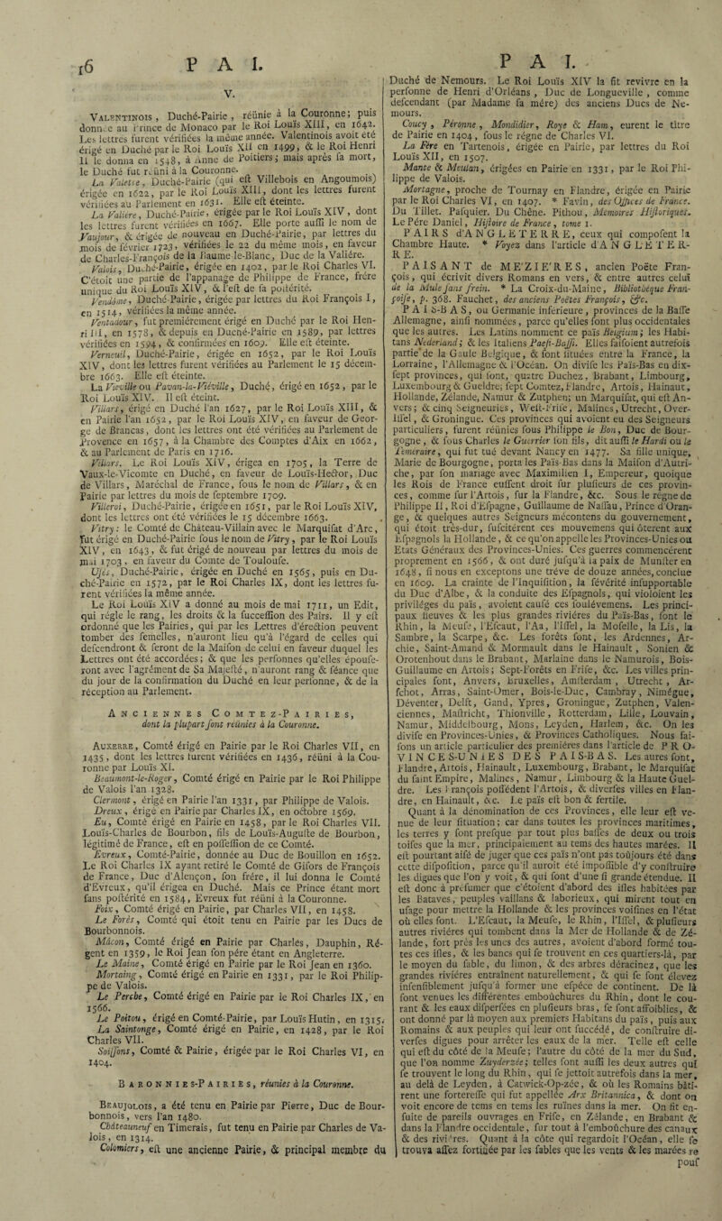 V. Valentinois , Duché-Pairie , réunie a la Couronne, puis donn. e au Prince de Monaco par le Roi Louis XIII, en 1642. Les lettres furent vérifiées la même année. Valentinois avoit été érigé en Duché par le Roi Louis XII en I499> & le R91 ^cnrl 11 le donna en 1548, à Anne de Poitiers; mais apres fa mort, le Duché fut r. uni à la Couronne. La Palette, Duché-Pairie (qui eft Villebois en AngoumoisJ érigée en 1622, pur le R.oi Louis XIII, dont les lcttics fuient vérifiées au Parlement en r<531- Elle eft éteinte. La Valière, Duché-Pairie, érigée parle Roi Louis XIV , dont les lettres furent vérifiées en 1667. Elle porte auffi le nom de Vautour, & érigée de nouveau en Duché-Pairie, par lettres du mois de'février 1723, vérifiées le 22 du même mois, en faveur de Charles-François de la fîaume-le-Blanc, Duc de la Valiére. Valois Duché-Pairie, érigée en 1402, par le Roi Charles VI. C'étoit une partie de l’appanage de Philippe de France, frère unique du Roi Louis XIV, &l’eft de fa podérité. Vendôme, Duché-Pairie, érigée par lettres du Roi François I, en 1514» vérifiées la même année. Ventadour, fut premièrement érigé en Duché par le Roi Hen¬ ri Iil, en 1578, & depuis en Duché-Pairie en .1589, par lettres vérifiées en 1594, & confirmées en 1609. Elle eft éteinte. Verneuil, Duché-Pairie, érigée en 1652, par le Roi Louis XIV, dont les lettres furent vérifiées au Parlement le 15 décem¬ bre 1663. Elle eft éteinte. La Vie-ville ou Pavan-la-Viéville, Duché, érigé en 1652, parle Roi Louis XIV. Il eft éteint. Villars, érigé en Duché l’an 1627, par le Roi Louis XIII, & en Pairie l’an 1652, par le Roi Louis XIV,1 en faveur de Geor¬ ge de Brancas , dont les lettres ont été vérifiées au Parlement de Provence en 1657, à la Chambre des Comptes d’Aix en 1662, & au Parlement de Paris en 1716. Villars. Le Roi Louis XIV, érigea en 1705, la Terre de Vaux-le-Vicomte en Duché, en faveur de Louïs-Hedlor, Duc de Villars, Maréchal de France, fous le nom de Villars, & en Pairie par lettres du mois de feptembre 1709. Villcroi, Duché-Pairie, érigée en 1651, par le Roi Louis XIV, dont les lettres ont été vérifiées le 15 décembre 1663. Vitry : le Comté de Château-Villain avec le Marquifat d’Arc, Fut érigé en Duché-Pairie fous le nom de Vitry , par le Roi Louis XIV, en 1643 , & fut érigé de nouveau par lettres du mois de mri 1703 , en faveur du Comte de Touloufe. UJès, Duché-Pairie, érigée en Duché en 1565, puis en Du¬ ché-Pairie en 1572, par le Roi Charles IX, dont les lettres fu¬ rent vérifiées la même année. Le Roi Louis XiV a donné au mois de mai 1711, un Edit, qui régie le rang, les droits & la fucceffion des Pairs. 11 y eft ordonné que les Pairies, qui par les Lettres dereétion peuvent tomber des femelles, n’auront lieu qu’à l’égard de celles qui defeendront & feront de la Maifon de celui en faveur duquel les Lettres ont été accordées ; & que les perfonnes qu’elles époufe- ront avec l'agrément de Sa Majefté, n'auront rang & féance que du jour de la confirmation du Duché en leur perlonne, & de la réception au Parlement. Anciennes Comtez-Pairies, dont la plupart font réünies à la Couronne. Auxerre , Comté érigé en Pairie par le Roi Charles VII, en 1435, dont les lettres turent vérifiées en 1436, réuni à la Cou¬ ronne par Louis XI. Beaumont-le-Roger, Comté érigé en Pairie par le Roi Philippe de Valois l’an 1328. Clermont, érigé en Pairie l’an 1331, par Philippe de Valois. Dreux , érigé en Pairie par Charles IX, en oftobre 1569, Eu, Comté érigé en Pairie en 1458, parle Roi Charles VII. Louis-Charles de Bourbon, fils de Louïs-Augufte de Bourbon, légitimé de France, eft en poffeffion de ce Comté. Evreux, Comté-Pairie, donnée au Duc de Bouillon en 1652. Le Roi Charles IX ayant retiré le Comté de Gifors de François de France, Duc d’Alençon, fon frère, il lui donna le Comté d’Evreux, qu’il érigea en Duché. Mais ce Prince étant mort fans poftérité en 1584. Evreux fut réiini à la Couronne. Foix, Comté érigé en Pairie, par Charles VII, en 1458. Le Forés, Comté qui étoit tenu en Pairie par les Ducs de Bourbonnois. Mâcon, Comté érigé en Pairie par Charles, Dauphin, Ré¬ gent en 1359. le Roi Jean fon père étant en Angleterre. Le Maine, Comté érigé en Pairie par le Roi Jean en 1360. Mortaing, Comté érigé en Pairie en 1331, par le Roi Philip¬ pe de Valois. Le Perche, Comté érigé en Pairie par le Roi Charles IX, en 1566. Le Poitou, érigé en Comté-Pairie, par Louis Hutin, en 1315. La Saintonge, Comté érigé en Pairie, en 1428, par le llôi Charles VII. Soifons, Comté & Pairie, érigée par le Roi Charles VI, en 1404. Baronnies-Pairies, réunies à la Couronne. Beaujolois, a été tenu en Pairie par Pierre, Duc de Bour¬ bonnois, vers l’an 1480. Châteauneuf en Timerais, fut tenu en Pairie par Charles de Va¬ lois , en 1314. Colomiers, eft une ancienne Pairie, & principal membre du Duché de Nemours. Le Roi Louis XIV la fit revivre en la perfonne de Henri d’Orléans , Duc de Longueville , comme defeendant (par Madame fa mère J des anciens Ducs de Ne¬ mours. Coucy• , Péronne , Mondidier, Roye & Ham, eurent le titre de Pairie en 1404, fous le régne de Charles VI. La Fére en Tartenois, érigée en Pairie, par lettres du Roi Louis XII, en 1507. Mante & Meulan, érigées en Pairie en 1331, par le Roi Phi¬ lippe de Valois. Mortagne, proche de Tournay en Flandre, érigée en Pairie par le Roi Charles VI, en 1407. * Favin, desUJfices de France. Du 'Pillet. Pafquier. Du Chêne. Pithou, Mémoires Hifloriques. Le Père Daniel, FJiJloire de France , tome 1. PAIRS d’A NG LE TERRE, ceux qui compofent la Chambre Haute. * Voyez dans l’article d’A N G LE TE R- RE. PAISANT de ME'ZIE'RES, ancien Poëte Fran¬ çois, qui écrivit divers Romans en vers, & entre autres celui de la Mule fans frein. * La Croix-du-Mainc, Bibliothèque Fran- poife, p. 368. Fauchet, des anciens Poètes François, &c. P A I S-B A S, ou Germanie inférieure, provinces de la Baffe Allemagne, ainfi nommées, parce qu’elles font plus occidentales que les autres. Les Latins nomment ce païs Betgium; les Habi- tans Ncderiand; & les Italiens Paef-Bafji. Elles faifoient autrefois partie'de la Gaule Belgique, & font lituées entre la France, la Lorraine, l’Allemagne & l’Océan. On divife les Païs-Bas en dix- fept provinces, qui font, quatre Duchez, Brabant, Limbourg, Luxembourg & Gueldre; fept Comtez, Flandre, Artois, Hainaut, Hollande, Zélande, Namur & Zutphen; un Marquifat, qui eft An¬ vers; & cinq Seigneuries, Welt-Frife, Malines,Utrecht, Over- ilfiel, & Groningue. Ces provinces qui avoient eu des Seigneurs particuliers, furent réünies fous Philippe le Bon, Duc de Bour¬ gogne , & fous Charles le Guerrier fon fils, dit auffi le Hardi ou le Téméraire, qui fut tué devant Nancy en 1477. Sa fille unique, Marie de Bourgogne, porta les Païs-Bas dans la Maifon d’Autri¬ che, par fon mariage avec Maximilien I, Empereur, quoique les Rois de France eulfent droit fur plufieurs de ces provin¬ ces, comme fur l’Artois, fur la Flandre, &c. Sous le régne de Philippe II, Roi d’Efpagne, Guillaume de Nalfau, Prince d’Oran- ge, & quelques autres Seigneurs mécontens du gouvernement, qui étoit très-dur, fufeitérent ces mouvemens qui ôterent aux Efpagnols la Hollande, & ce qu’on appelle les Provinces-Unies ou Etats Généraux des Provinces-Unies. Ces guerres commencèrent proprement en 1566, & ont duré jufqu’à iapaix de Munlleren 1648, fi nous en exceptons une trêve de douze années, conclue en 1609. La crainte de l’Inquifition, la févérité inlupportable du Duc d’Albe, & la conduite des Efpagnols, qui vioioient les privilèges du païs, avoient caufé ces loulévemens. Les princi¬ paux fleuves & les plus grandes rivières du Païs-Bas, font le Rhin, la Meufe, l’Efcaut, l’Aa, l’Iflel, la Mofelle, la Lis, la Sambre, la Scarpe, &c. Les forêts font, les Ardennes, Ar- chie, Saint-Amand & Mormault dans le Hainault , Sonien & Orotenhout dans le Brabant, Marlaine dans le Namurois, Bois- Guillaume en Artois ; Sept-Forêts en Frife, &c. Les villes prin¬ cipales font, Anvers, Bruxelles, Amfterdam , Utrecht , Ar- fehot, Arras, Saint-Omer, Bois-le-Duc, Cambray, Nimégue, Déventer, Delft, Gand, Ypres, Groningue, Zutphen, Valen¬ ciennes, Maftricht, Thionville , Rotterdam, Lille, Louvain , Namur, Middclbotirg, Mons, Leyden, Harlem, &c. On les divife en Provinces-Unies, & Provinces Catholiques. Nous fai- fons un article particulier des premières dans l’article de P R O- V I N CE S-U NiES DES PAI S-B A S. Les aures font, Flandre, Aitois, Hainault, Luxembourg, Brabant, le Marquifat du faint Empire, Malines, Namur, Limbourg & la Haute Guel¬ dre. Les 1 rançois poffédent l’Artois, & diverfes villes en P lan- dre, en Hainault, &c. Le païs eft bon & fertile. Quant à la dénomination de ces Provinces, elle leur eft ve¬ nue de leur fituation ; car dans toutes les provinces maritimes, les terres y font prefque par tout plus balles de deux ou trois toifes que la mer, principalement au tems des hautes marées. II eft pourtant aifé de juger que ces païs n’ont pas toujours été dans cette difpofition, parce qu’il aurait été impoffible d'y conltruire les digues que l’on y voit, & qui font d’une ii grande étendue. II eft donc à préfumer que c'étoient d’abord des ifles habitées par¬ les Bataves, peuples vaillans & laborieux, qui mirent tout en ufage pour mettre la Hollande & les provinces voifines en l’état où elles font. L’Efcaut, la Meufe, le Rhin, l’Iffel, & plufieurs autres rivières qui tombent dans la Mer de Hollande & de Zé¬ lande, fort près les unes des autres, avoient d’abord formé tou¬ tes ces ifles, & les bancs qui fe trouvent en ces quartiers-là, par le moyen du fable, du limon, & des arbres déracinez, que les grandes rivières entraînent naturellement, & qui fe font élevez infenfiblement jufqu’à former une efpécc de continent. De là font venues les différentes emboûchures du Rhin, dont le cou¬ rant & les eaux difperfées en plufieurs bras, fe font affoiblies, & ont donné par là moyen aux premiers Habitans du païs, puis aux Romains & aux peuples qui leur ont fuccédé, de conltruire di¬ verfes digues pour arrêter les eaux de la mer. Telle eft celle qui eft du côté de la Meufe; l’autre du côté de la mer du Sud, que l’on nomme Zuyderzée; telles font auffi les deux autres qui fe trouvent le long du Rhin, qui fe jettoit autrefois dans la mer, au delà de Leyden, à Cat\vick-Op-zéc, & où les Romains bâti¬ rent une fortereffe qui fut appellée Arx Britannica, & dont on voit encore de tems en tems les ruines dans la mer. On fit en- fuite de pareils ouvrages en Frife, en Zélande, en Brabant & dans la Flandre occidentale, fur tout à l’emboiichure des canaux & des rivières. Quant à la côte qui regardoit l’Océan, elle fi» trouva allez fortifiée par les fables que les vents & les marées re pouf