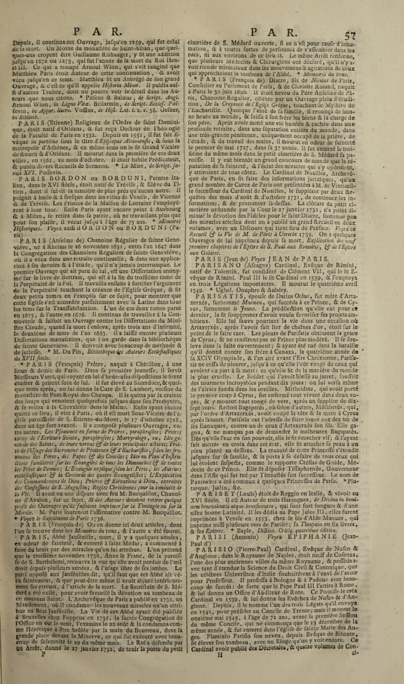 Depuis, il continua cet Ouvrage, iufqu’en 1259, qui fut celui de la mort. Un Moine du monaftére de Saint-Alban, que quel¬ ques-uns croyent être Guillaume Rishauger, y lit une addition julqu’en 1272 ou 1273, qui fut l’année delà mort du Roi Hen¬ ri ill. Ce qui a trompé Arnoul Wion, qui s’elt imaginé que Matthieu Paris étoit Auteur de cette continuation , & avoit vécu jufqu’en ce tems. Matthieu fit un Abbrégé de fon grand Ouvrage, 6c c’eft ce qu’il appelle Hijtoria Minor. il publiaauf- fi d’autres Traitez, dont on pourra voir le détail dans les Au¬ teurs que nous citons. * Pitfeus 6c Balæus , de Script. Angl. Arnoul Wion, in Ligna Vitce. Bellarmin, de Script. Ecclef. Pof- fevin, in Appar. Sacra. VolCus, de Hijl. Lut. L. 2. c. 58. Gefner, in Bibliotb. PARIS (Etienne) Religieux de l’Ordre de faint Domini- ] que, étoit natif d’Orléans, 6c fut reçu Dotteur èn i'héo.ogie de la Faculté de Paris en 1532. Depuis en 1551, il fut fait E- vêque in partibus fous le titre d’Epijcopus Abelonenfis, & fous la métropole d’Athènes, 6c en même tems on le fit Grand Vicaire de Rouen 6c d’Orléans. Il mourut dans la première de ces deux villes, en 1561 , au mois d’octobre, il étoit habile Prédicateur, & publia divers Recueils de Sermons. * Le Mire, de Script, jœ- cuii XVI. Poitevin. PARIS BORDON ou BORDUNI, Peintre ita¬ lien, dans le XVI fiécle, étoit natif de Trévite , & Elève du Ti¬ tien , dont il fui vit la manière déplus prés qu’aucun autre, il peignit à huile 6c à frefque dans les villes de Venife, de Vicenze à. de Trévife. Les Princes de la Maifon de Lorraine l’employè¬ rent à leur tour. Enfin Paris ayant encore peint à Ausbourg & à Milan, fe retira dans fa patrie, où ne travaillant plus que pour fon plailir, il vécut jufqu’à l'âge de 75 ans. * Mémoires Uijloriques. Voyez aulli BORDON ou B O R D U N I (Pa¬ ris) PARIS (Anfelme de) Chanoine Régulier de fainte Gene¬ viève, né à Rheims le 26 novembre 1631, entra l’an 164.7 dans la Congrégation des Chanoines Réguliers de fainte Geneviève, ou il a vécu dans une retraite continuelle, & dans une applica¬ tion à fes devoirs ôt à l’étude, qu’il n’a jamais interrompue. Le premier Ouvrage qui ait paru de lui, eft une Differtation anony¬ me fur le livre de Bertrain, qui eft à la fin du troifiéme tome de la Perpétuité de la Foi. 11 travailla enfuite à fortifier l’argument de la Perpétuité touchant la créance de l’Eglife Gréque, 6c fit deux petits tomes en François fur ce fujet, pour montrer que cette Eglifes’ett accordée parfaitement avec la Latine dans tous les tems fur la Tranffubftantion. L’un de ces deux tomes parut en 1675 , 6c l’autre en 1676. Il continua de travailler à la Con- troverlê & faifoit un Ouvrage contre les Difiërtations du Mini¬ ère Claude, quand la mort l’enleva, après trois ans d’infirmité, le deuxième de mars de l’an 1683. lia laiffé encore plulieurs Dilfertations manufcrites, que l’on garde dans la bibliothèque de fainte Geneviève. Il écrivoit avec beaucoup de méthode & de juftelfe. * M. Du Pin, Bibliothèque tifs Auteurs Ecclefialiiques du XVII.fiécle. 1 * PARIS (François) Prêtre, naquit à Châtillon, à une lieue 6c demie de Paris. Dans fa première jeunelTe, il fervic Meilleurs Varet, qui voyant en lui d’heiireufesdifpofitions le firent étudier 6c prirent foin de lui. 11 fut élevé au Sacerdoce, & quel¬ que tems après, on lui donna la Cure de S. Lambert, voifine du monaltére de Port-Royal-des-Champs. 11 la quitta par la crainte des loups qui venoient quelquefois jufques dans fon Presbytère, 6c te retira à la Chevalerie dans le Maine. Enfin ayant encore quitté ce lieu, il vint à Paris, où il eft mort Sous-Vicaire de l’é- glife paroiflîale de S. Etienne-du-Mont, le 17 d’oftobre 1718, dans un âge fort avancé. 11 a compofé plufieurs Ouvrages, en¬ tre autres, Les Pfeaumes en forme de Prières, parapbrafèes ; Prières tirées de P Ecriture Sainte, parapbrafèes; Martyrologe, ou. Idée gé¬ nérale des Saints, de leurs vertus £? de leurs principales aidions; Trai¬ té de l' Ujâge des Sacremem de Pénitence & d'Eucbariftie, filon les J'en- timens des Pères, des Papes fc? des Conciles ; Idée ou Plan d'Injlru- étions familières fur les Evangiles de tous les Dimanches çfi de toutes les Fêtes de l’année ; L'Evangile expliqué félon Les Pères, les Auteurs eccléfiafiiques (5? la Concorde des quatre Evangéliftes ; L'Explication des Commandement de Dieu; Prières & Elévations à Dieu, extraites des Confeffilons de S. Augufiin; Régies Chrétiennes pour la conduite de la Pie. 11 avoit eu une difpute avec feu M. Bocquillot, Chanoi¬ ne d’Avalon, fur ce fujet, Si des Auteurs dovoient retirer quelque profit des Ouvrages qu’ils faij oient imprimer fur la Théologie ou fur la Morale. M. Paris foutenoit l’affirmative contre M. Bocquillot. * Voyez le Supplément de Paris 1736. PARIS (François de) On en donne ici deux articles, dont l'un fe trouve dans les Mémoires du tems, & l’autre a été fourni. PARIS, Abbé Janfénilte, mort, il y a quelques années , en odeur de fainteté, & enterré à faint Médar, a commencé à faire du bruit par des miracles qu’on lui attribue. L’on prétend que le troifiéme novembre 1730, Anne le Franc, de la paroif- fe de S. Barthélemi, recouvra la vue qu’elle avoit perdue de l’œil droit depuis plufieurs années, & l’ufage libre de fes jambes. Le parti oppofé aux Janféniltes dit, qu’il faut que cet Abbé ait vé¬ cu faintement, 6c que peut-être même il avoit abjuré intérieure¬ ment fes erreurs, à l’article de la mort. Le Sacrillain de S. Mé- darda été exilé, pour avoir favorite la dévotion au tombeau de ce nouveau Saint.- L’Archevêque de Paris a publié en 1731, un Mandement, où il condamne ies nouveaux miracles qu’on attri¬ bue au Béat Janfénifte. La Vie de cet Abbé ayant été publiée à Bruxelles chez Foppens en x73r, la facrée Congrégation de l’Office en eut le vent, l’examina le 22 août & la condamna com¬ me Hérétique à être brûlée par la main du Bourreau, dans la grande place devant la Minerve, ce qui fut exécuté avec beau¬ coup de folemnité le 29 du même mois. Le Roi a défendu par Un Arrêt, donné le 27 janvier 1732, de tenir la porte du petit PAR. 5? cimetière de S. Médard ouverte, fi ce n’eft pour caufe d’inhu¬ mation , 6c à toutes fortes de perfonnes de s’alTembler dans les rues, ni aux environs de ce lieu-là. Le même Arrêt renferme, • que plufieurs Médecins & Chirurgiens ont déclaré, qu’il n’y a- voitriende miraculeux dans les mouvemens & agitations de ceux qui approchoient 1e tombeau de l’Abbé. * Mémoires du tems. * PARIS (François de) Diacre, fils de Nicolas de Paris, Confeiller au Parlement de Paris, 6c de Charlotte Roland, naquit à Paris le 30 juin 1690. H étoit neveu du Père Anfelme de fâ- ris. Chanoine Régulier, célébré par un Ouvrage plein d’érudi- tion, De la Croyance del'EgliJè Gréque, touchant le Myttére de 1 Euchariftie. Quoique l’aîné de fa famille, il renonça de bon¬ ne heure au monde, St lailfa à fon frère les biens 6c la charge de fon père. Apres avoir mené une vie humble 6c cachée dans une profonde retraite, dans une féparation entière du monde, dans une très-grande pénitence, uniquement occupé de la prière, de l’étude, & du travail des mains, il mourut en odeur de fainteté le premier de mai 1727 , dans fa 37 année. Il fut enterré le troi¬ fiéme du même mois dans le petit cimetière de S. Médard fa pa- roilte. 11 y eut bientôt un grand concours de monde que la ré¬ putation de fa fainteté, 6c l’éclat des miracles qui s’y opéroient, y attiroient de tous côtez. Le Cardinal de Noailles, Archevê¬ que de Paris, en fit faire des informations juridiques, qu’un grand nombre de Curez de Paris ont préfentées àM. de Vintimil- le fuccelTeur du Cardinal de Noailles, le fuppliant par deux Re¬ quêtes des mois d’août 6c d'oélobre 1731, de continuer les in¬ formations, 6c de prononcer là-deffus. La clôture du petit ci¬ metière ordonnée par la Cour le 27 janvier 1732, n’a point di¬ minué la dévotion des Fidèles pour ie faint Diacre, foutenue para des miracles atteliez dont on a publié un grand Recueil en deux volumes, avec un Difcours qui tient lieu de Préface. Voyez ce: Recueil & la Vie de M. de Paris à Ucrecbt 1732. On a quelques Ouvrages de lui imprimez depuis fa mort, Explication des neuf premiers chapitres de l’Epitre de S. Paul aux Romains, ÇJ de l’EpUre aux Galates. PARIS (Jean de) Voyez JEAN de PARIS. PAR1SANO (Afcagne) Cardinal, Evêque de Rimini, natif de Tolentin, fut confidéré de Clément VII, qui le fit E- vêque de Rimini. Paul III le fit Cardinal en 1539, 6c l’employa en trois Légations importantes. Il mourut le quatrième avril 1549. * Ughel. Onuphre 6c Aubéry. PARISATIS, époufe de Darius Ocbus, fut mère d’Arta- xerxès, furnommé Mnémon, qui fuccédaà ce Prince, 6c de Cy- rus, furnommé le Jeune. La prédileélion qu’elle eut pour eft dernier, la fit foupçonner d’avoir voulu favorifer fes projets am¬ bitieux. Elle lui fauva pourtant la vie dans une occafion où Artaxerxès, après l’avoir fait lier de chaînes d’or, étoit fur le point de le faire tuer. Les pleurs de Parifatis obtinrent la grâce de Cyrus, & ne rendirent pas ce Prince plus modéré. 11 fe fou- leva dans la fuite ouvertement; 6c ayant été tué dans la bataille qu’il donnâ contre fon frère à Cunaxa, la quatrième année de laXCIV Olympiade, 6c l’an 401 avant l’Ere Chrétienne, Parifa¬ tis ne cefla de pleurer, jufqu’à ce qu’elle l’eût vengé de ceux qui avoient tu part à fa mort: ce qu’elle fit de la manière du monde la plus cruelle. Le Soldat qui l’avoit blette au jarret, fouffric des tourmens incroyables pendant dix jours: on lui verfa même de l’airain fondu dans les oreilles. Mithridate, qui avoit porté le premier coup à Cyrus, fut enfermé tout vivant dans deux au¬ ges, & y mourut tout rongé de vers, après un fupplice de dix- tept jours. Reftoit Bagapatès, où félon d’autres, Mélabatès, qui, par l’ordre d’Artaxerxès, avoit coupé la tête & la main à Cyrus aprèsfamort. Parifatis eut l’adreiTe de faire jouer aux dez un de tes Eunuques, contre un de ceux d’Artaxerxès fon fils. Elle ga¬ gna, 6c ne manqua pas de demander le malheurex Bagapatès. Dès qu’elle l’eut en fon pouvoir, elle le fit écorcher vif; & l’ayant fait mettre en croix dans cet état, elle fit attacher fa peau à un pieu planté au deffous. La cruauté de cette Princeffe s’étendit jufques fur fa famille, 6c la porta à te défaire de tous ceux qui lui étoient fufpeéts, comme ie rapporte Ctéfias de Gnide, Mé¬ decin de ce Prince. Elle fit dépoter Tilïaphernès, Gouverneur dans l’Aiîe qui fut tué par Titraullès fon fucceffeur. Le nom de Parisatis a été commun à quelques Princeffes de Perte. * Plu¬ tarque. Jullin, 6tc. P A R I S E T (Louïs) étoit de Reggio en Italie, 6c vivoit au XVI fiécle. Il eft Auteur de trois Harangues, de Divinain bomi- nem benevolentia atque beneficentia , qui font fort longues 6c d’une alfez bonne Latinité. 11 les dédia au Pape Jules III, elles furent imprimées à Venife en 1553, chez le fils d’Alde Manuce , qui imprima auffi plufieurs vers de Parifet; fa Tbeopœia en fix livres, 6c fes Epitres. * Bayle, DiStion. Critiq. quatrième édition. P A R I S I (Antonio) Voyez EPIPHANIE (Jean- Paul d’) P A R I S I O (Pierre-Paul) Cardinal, Evêque de Nufco & d’Anglone , dans le Royaume de Naples, étoit natif de Cofenza, l’une des plus anciennes villes du même Royaume, 6c poffédaa- vec tant d’étendue la Science du Droit Civil & Canonique, que les célébrés Univerfitez d’Italie fouhaitérent à l’envi de l’avoir pour Profefieur. Il profefla à Bologne 6c à Padoue avec beau¬ coup de fuccès: de forte que le Pape Paul III l’attira à Rome, 6c lui donna un Office d’Auditeur de Rote. Ce Pontife le créa Cardinal en 1539, 6c lui donna les Evêchez de Nufco & d An- glone. Depuis, il le nomma l’un des trois Légats qu’il envoya en 1542, pour préfider au Concile de Trente; mais *e onzième mai 1545. * l’âge de 72 ans, avant la première Seffion du même Concile, qui ne commença que le 13 décembre de U même année, 6c fut enterré dans I’églife de fainte Marie des An¬ ges. Flaminio Parifio fon neveu, depuis Eveque de Bitonte, fit élever fon tombeau, avec un Eloge qu’on y voit encore. Ca Cardinal avoit publié des Décrétales, 6c quatre vpluinej de Con- H