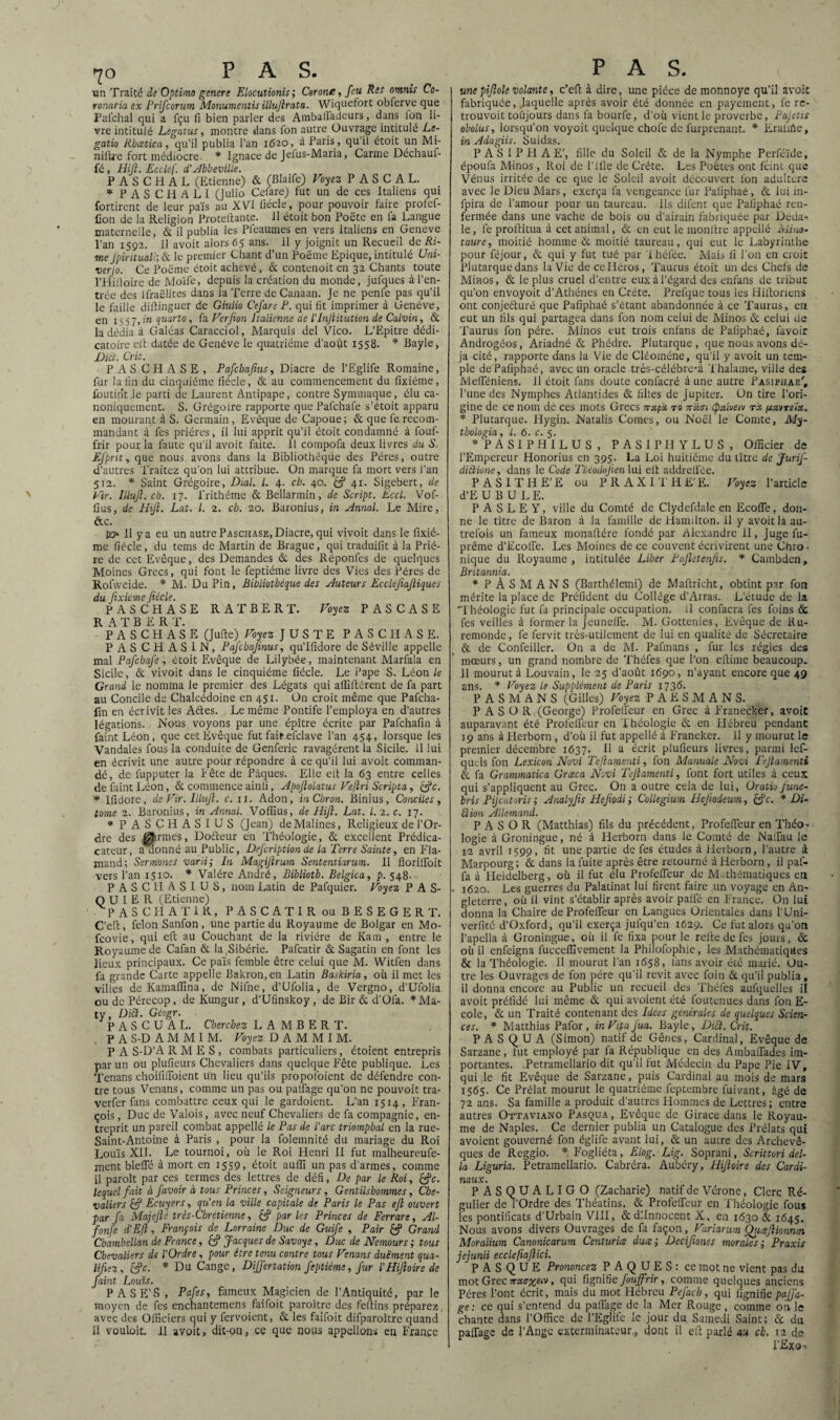 un Traité de Optimo genere Elocutionis ; Corone, Jeu Res omnis Co- ronatia ex Prifcorum Monumentis illujlrata. Wïquefort obferve que Pafchal qui a fçu fi bien parler des Ambafladcurs, dans Ion li¬ vre intitulé Legatus, montre dans fon autre Ouvrage intitulé Le- gatio Rhœtica, qu’il publia l’an 1620, à Paris, qu’il étoit un Mi- nilU'e fort médiocre. * Ignace de Jefus-Maria, Carme Déchauf¬ fé , Hijl. Eccléf. d’Abbeville. P A S C H A L (Etienne) & (Blaife) Voyez PASCAL. * PASCIiALl (Julio Celare) fut un de ces Italiens qui fortirent de leur païs au XVI fiécle, pour pouvoir faire profef- fion de la Religion Proteftante. 11 étoit bon Poëte en fa Langue maternelle, & il publia les Pfeaumes en vers italiens en Geneve l’an 1592. 11 avoit alors 65 ans. 11 y joignit un Recueil de Ri¬ me Jpiritmli; & le premier Chant d’un Pqëme Epique, intitulé Uni- verjo. Ce Poëme étoit achevé, & contenoit en 32 Chants toute l’Hilloire de Moïfe, depuis la création du monde, jufques à l’en¬ trée des Ifraëlites dans la Terre de Canaan. Je ne penfe pas qu’il le faille dillinguer de Giulio Cefare P. qui fit imprimer à Genève, en x 5 5 7, in quarto, fa Verfion Italienne de l’Injiitution de Calvin, & la dédia à Galéas Caracciol, Marquis del Vico. L’Epitre dédi- catoire eit datée de Genève le quatrième d’août 1558. * Bayle, £HÜ. Crit. PAS CPIASE, Pafcbajius, Diacre de l’Eglife Romaine, fur la fin du cinquième liécle, & au commencement du fixiéme, foutint le parti de Laurent Antipape, contre Symmaque, élu ca¬ noniquement. S. Grégoire rapporte quePafchafe s’étoit apparu en mourant à S. Germain, Evêque de Capoue; & que ferecom¬ mandant à fes prières, il lui apprit qu’il étoit condamné à fouf- frir pour la faute qu’il avoit faite. 11 compofa deux livres du S. EJ'prit, que nous avons dans la Bibliothèque des Pères, outre d’autres Traitez qu’on lui attribue. On marque fa mort vers Tan 512. * Saint Grégoire, Dial. L 4. ch. 40. 41. Sigebert, de Vir. IUuJl. ch. 17. frithéme & Bellarmin, de Script. Eccl. Vof- llus, de Hijl. Lat. I. 2. ch. 20. Baronius, in Annal. Le Mire, &c. jd» Il y a eu un autre Paschase, Diacre, qui vivoit dans le fixié¬ me fiécle, du tems de Martin de Brague, qui traduifit à la Priè¬ re de cet Evêque, des Demandes & des Réponfes de quelques Moines Grecs, qui font le feptiéme livre des Vies des Pères de Rofvveide. * M. DuPin, Bibliothèque des Auteurs Eccléfiajliques du Jixieme fiécle. PASCHASE RA T BER T. Voyez P AS CASE R A T B E R T. PASCHASE (Julie) Voyez JUSTE PASCHASE. PAS CH ASIN, Pafcbajinus, qu’Ifidore de Séville appelle mal Pafchafe, étoit Evêque de Lilybée, maintenant Marfala en Sicile, & vivoit dans le cinquième fiécle. Le Pape S. Léon le Grand le nomma le premier des Légats qui aflillérent de fa part au Concile de Chalcédoine en 451. On croit même que Pafcha- fin en écrivit les Aétes. Le même Pontife l’employa en d’autres légations. Nous voyons par une épître écrite par Pafchafin à faintLéon, que cet Evêque fut fait efclave Tan 454, lorsque les Vandales fous la conduite de Genferic ravagèrent la Sicile. Il lui en écrivit une autre pour répondre à ce qu’il lui avoit comman¬ dé, de fupputer la T ête de Pâques. Elle elt la 63 entre celles de faint Léon, & commence ainfi, Apojlolatus Vejlri Scripta, c/c. * Ifidore, de Vir. Illujl. c.11. Adon, inChron. Binius, Conciles, tome 2. Baronius, in Annal. Voffius, de Hijl. Lat. I. 2. c. 17. * PASCHASIUS (Jean) deMalines, Religieux de l’Or¬ dre des germes, Dofteur en Théologie, & excellent Prédica- cateur, a aonné au Public, Defcription de la Terre Sainte, en Fla¬ mand; Sermoues varii; In Magijlrum Sententiarum. Il florilfoit vers Tan 1510. * Valére André, Biblioth. Belgica, p. 548. PASCHASIUS, nom Latin de Pafquier. Voyez PAS- QU I E R (Etienne) P A S CPI A T I R, PASCATIR ou BESEGERT. C’eft, félon Sanfon, une partie du Royaume de Bolgar en Mo- fcovie, qui eft au Couchant de la rivière de Kam , entre le Royaume de Cafan & la Sibérie. Pafcatir & Sagatin en font les lieux principaux. Ce païs femble être celui que M. Witfen dans fa grande Carte appelle Bakron, en Latin Baskiria, où il met les villes de Kamalïïna, de Nifne, d’Ufolia, de Vergno, d’Ufolia oudcPérecop, deKungur, d’Ufinskoy, de Bir & d’Ofa. *Ma- ty, Ditt. Géogr. P A S C U A L. Cherchez LAMBERT. P A S-D A M M I M. Voyez D A M M I M. P A S-D’A R M E S , combats particuliers, étoient entrepris par un ou plufieurs Chevaliers dans quelque Fête publique. Les Tenans choififioient un lieu qu’ils propofoient de défendre con¬ tre tous Venans, comme un pas ou palfage qu’on ne pouvoit tra- verfer fans combattre ceux qui le gardoient. L’an 1514 , Fran¬ çois , Duc de Valois, avec neuf Chevaliers de fa compagnie, en¬ treprit un pareil combat appellé le Pas de Parc triomphal en la rue- Saint-Antoine à Paris , pour la folemnité du mariage du Roi Louis XII. Le tournoi, où ie Roi Henri II fut malheureufe- ment bleffé à mort en 1559, étoit auiïi un pas d'armes, comme il paroît par ces termes des lettres de défi, De par le Roi, &c. lequel fait à /avoir à tous Princes, Seigneurs, Gentilshommes, Che¬ valiers & Ecuyers, qu’en la ville capitale de Paris le Pas ejl ouvert par fa Majejlé très-Chrétienne, & parles Princes de Ferrare, Al- fonfe d’Efl, François de Lorraine Duc de Guife , Pair & Grand Chambellan de France, Jacques de Savoy e, Duc de Nemours ; tous Chevaliers de l’Ordre, pour être tenu contre tous Venans duè'ment qua¬ lifiez, c/c. * Du Cange, Differtation feptiéme, Jur L’HiJloirede faint Louis. P ASE'S , Pafes, fameux Magicien de l’Antiquité, par le moyen de fes enchantemens faifoit paraître des fellins préparez avec des Officiers qui y fervoient, & les faifoit difparoître quand il vouloit. Il avoitj dit-on, ce que nous appelions en France unepijlole volante, c’efi à dire, une pièce de monnoye qu’il avoit fabriquée, .laquelle après avoir été donnée en payement, fe re- trouvoit toûjours dans fa bourfe, d’où vient le proverbe, Pajetis obolus, lorsqu’on voyoit quelque chofe de furprenant. * Eralirte, in Adagiis. Suidas. P A S I P H A E', fille du Soleil & de la Nymphe Perféïde, époufa Minos , Roi de Tille de Crète. Les Poètes ont feint que Vénus irritée de ce que le Soleil avoit découvert l'on adultéré avec le Dieu Mars, exerça fa vengeance fur Paliphaé , & lui in- fpira de l’amour pour un taureau. Ils difent que Paliphaé ren¬ fermée dans une vache de bois ou d’airain fabriquée par Déda¬ le, fe prollitua à cet animal, & en eut le monltre appellé Mino- taure, moitié homme & moitié taureau, qui eut le Labyrinthe pour féjour, & qui y fut tué par I hélée. Mais ii Ton en croit Plutarque dans la Vie de ce Héros, Taurus étoit un des Chefs de Minos, & le plus cruel d’entre eux à l’égard des enfans de tribut qu’on envoyoit d’Athènes en Crète. Prelque tous les Hiltoriens ont conjeéturé que Paliphaé s’étant abandonnée à ce Taurus, en eut un fils qui partagea dans fon nom celui de Minos & celui de Taurus fon père. Minos eut trois enfans de Paliphaé, favoir Androgéos, Ariadné & Phèdre. Plutarque, que nous avons dé¬ jà cité, rapporte dans la Vie de Cléoméne, qu’il y avoit un tem¬ ple de Paliphaé, avec un oracle très-célébre-à Thalaine, ville des MelTéniens. 11 étoit fans doute confacré à une autre Pasiphae', Tune des Nymphes Atlantides & filles de Jupiter. On tire l’ori¬ gine de ce nom dé ces mots Grecs jrapà r0 tcugi (pxlvecv tu fjcxtrelx, * Plutarque. Hygin. Natalis Cornes, ou Noël le Comte, My- thologia, l. 6. c. 5. * PASIPHILUS , PASIPHYLUS, Officier de l’Empereur Honorius en 395. La Loi huitième du litre de JuriJ- diùione, dans le Code Tbéodojien lui elt addrellèe. PASITHE'E ou PRAXITHE'E. Voyez l’article d’E U B U L E. P A S L E Y, ville du Comté de Clydefdale en Ecofle, don¬ ne le titre de Baron à la famille de Hamilton. Il y avoit la au¬ trefois un fameux monaltére fondé par Alexandre II, Juge fu- prême d’Ecofie. Les Moines de ce couvent écrivirent une Chro¬ nique du Royaume, intitulée Liber Pojletenfis. * Cambden, Britannia. * PÂSMANS (Barthélemi) de Maftricht, obtint par fon mérite la place de Préfident du Collège d’Arras. L’étude de la Théologie fut fa principale occupation, il confacra fes foins & fes veilles à former la Jeunefie. M. Gottenies, Evêque de Ru- remonde, fe fervit très-utilement de lui en qualité de Sécretaire & de Confeiller. On a de M. Pafmans , fur les régies des mœurs, un grand nombre de Théfes que Ton eftime beaucoup. 11 mourut à Louvain, le 25 d’août 1690, n’ayant encore que 49 ans. * Voyez le Supplément de Paris 1736. PASMANS (Gilles) Voyez PAESMANS. PASO R (George) Profefieur en Grec à Franecker, avoit auparavant été Profefieur en Théologie & en Plébreu pendant 19 ans à Herborn , d’où il fut appellé à Franeker. 11 y mourut le premier décembre 1637. Il a écrit plufieurs livres, parmi lef- quels fon Lexicon Novi Tejlamenti, fon Manuale Novi Tejlamenti & fa Grammatica Grceca Novi Tejlamenti, font fort utiles à ceux qui s’appliquent au Grec. On a outre cela de lui, Oratio fune- bris Pijcatoris ; Analyfis Hejiodi ; Collegium Hejiodeum, &c. * Di- Slion Allemand. P A S O R (Matthias) fils du précédent, Profefièur en Théo¬ logie à Groningue, né à Herborn dans le Comté de Nafiau ie 12 avril 1599, fit une partie de fes études à Herborn, l’autre à Marpourg ; & dans la fuite après être retourné à Herborn, il pal- fa à Heidelberg, où il fut élu Profefieur de Mi thématiques en • 1620. Les guerres du Palatinat lui firent faire un voyage en An¬ gleterre, où il vint s’établir après avoir paifé en France. On lui donna la Chaire de Profefieur en Langues Orientales dans l’Uni- verfité d’Oxford, qu’il exerça jufqu’en 1629. Ce fut alors qu’on Tapella à Groningue, où il fe fixa pour le relie de fes jours, & où il enfeigna fuccelfivement la Philofophie, les Mathématiques & la Théologie. Il mourut Tan 1658, lans avoir été marié. Ou¬ tre les Ouvrages de fon père qu’il revit avec foin & qu’il publia, il donna encore au Public un recueil des Théfes aufquelles il avoit prélidé lui même & qui avoient été foutenues dans fon E- cole, & un Traité contenant des Idées générales de quelques Scien¬ ces. * Matthias Pafor, inVitaJua. Bayle, Dicl. Crit. PASQUA (Simon) natif de Gênes, Cardinal, Evêque de Sarzane, lut employé par fa République en des Ambaffades im¬ portantes. .Petramellario dit qu’il fut Médecin du Pape Pie IV, qui le fit Evêque de Sarzane, puis Cardinal au mois de mars 1565. Ce Prélat mourut le quatrième feptembre luivant, âgé de 72 ans. Sa famille a produit d’autres Plommes de Lettres; entre autres Ottaviano Pasqua, Evêque de Girace dans le Royau¬ me de Naples. Ce dernier publia un Catalogue des Prélats qui avoient gouverné fon églife avant lui, & un aucre des Archevê¬ ques de Reggio. * Fogliéta, Elog. Lig. Soprani, Scrittori dél¬ ia Liguria. Petramellario. Cabréra. Aubéry, Hijloire des Cardi¬ naux. P ASQUALIGO (Zacharie) natif de Vérone, Clerc Ré¬ gulier de l’Ordre des Théatins, & Profefieur en 'Théologie fous les pontificats d’Urbain VIII, dcdllnnocent X, en 1630 & 1645. Nous avons divers Ouvrages de fa façon, Variarum Qtuejlionnm Moralium Canonicarum Centuries duce', Decifiones morales ,• Praxis jejunii ecclefiajlici. P ASQUE Prononcez PAQUES: ce mot ne vient pas du mot Grec7ru<rxSiV> fi11* fignifie fouffrir, comme quelques anciens Pères l’ont écrit, mais du mot Hébreu PeJ'ach, qui fignifie pajjd- ge: ce qui s’entend du pafiage de la Mer Rouge , comme 0:1 le chante dans l’Office de TEglife le jour du Samedi Saint; & du pafiage de l’Ange exterminateur., dont il ell parlé au ch. 12 de TExo->