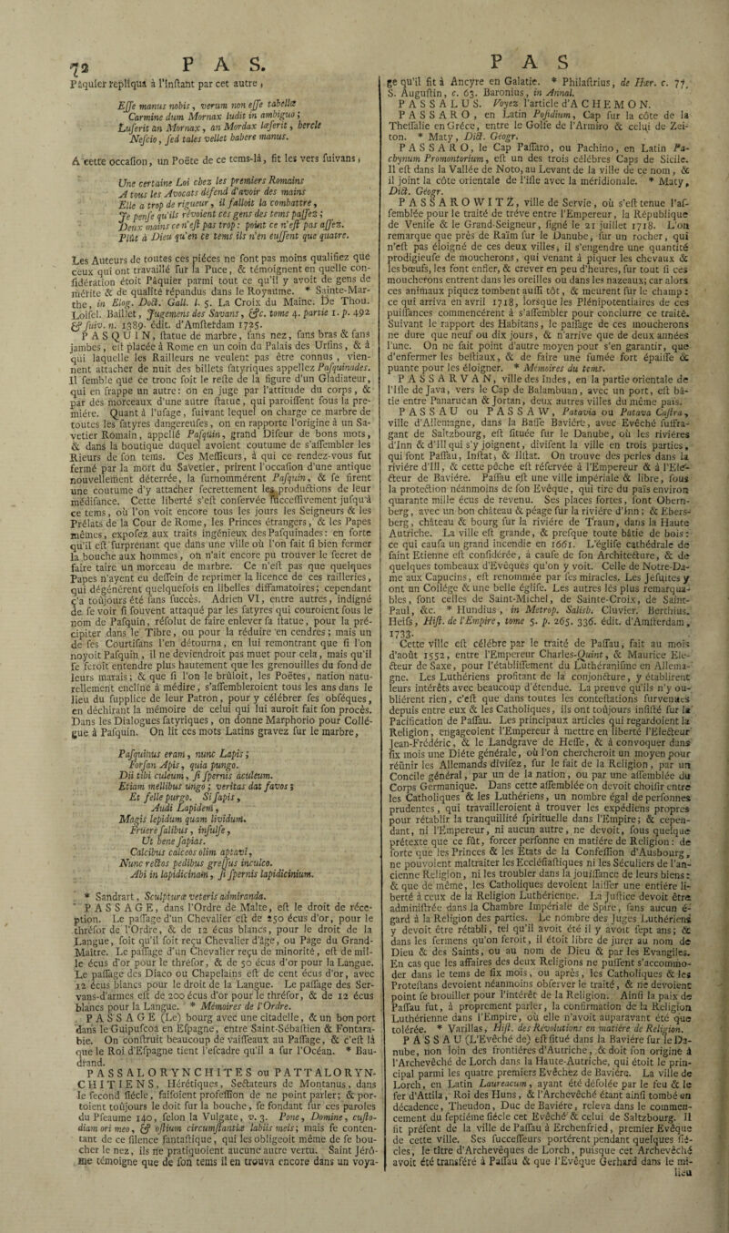 P âquler répliqua à l’inftant par cet autre , EJJe manus nobis, verwn non ejfe tabellis Carminé dum Mornax ludit in ambiguo ; Luferit un Mornax , un Mordax lœjerit, herclt Nef cio, J'ed taies vellet babere manus. A cette occaflon, un Poëte de ce tems-là, fit les vers fuivans * Une certaine Loi chez les premiers Romains A tous les Avocats défend d'avoir des mains Elle a trop de rigueur, il fallait la combattre, Je penfe qu'ils révoient ces gens des tems paJfeZ ; Deux mains ce n’eft pas trop : point ce n'eft pas affez. Elût à Dieu qu'en ce terni ils n'en eujfent que quatre. Les Auteurs de toutes ces pièces ne font pas moins qualifiez que ceux qui ont travaillé fiir la Puce, & témoignent en quelle con¬ sidération étoit Pâquier parmi tout ce qu’il y avoit de gens de mérite & de qualité répandus dans le Royaume. * Sainte-Mar¬ the, in El°g- DoEt: Gall. I■ 5. La Croix du Maine. De Thou. Loifel. Baillet, Jugement des Savans, &c. tome ^.partie i.p. 492 Çf fuiv.n. 1389- édit. d’Amftei-dam 1725. P A S Q U 1 N, ftatue de marbre, fans nez, fans bras & fans jambes, eit placée à Rome en un coin du Palais des Urfins, & à qui laquelle les Railleurs ne veulent pas être connus , vien¬ nent attacher de nuit des billets fatyriques appeliez Pafquinades. Il femble qüé ce tronc foit le refte de la figure d’un Gladiateur, qui en frappe un autre: on en juge par l’attitude du corps, & par des morceaux d’une autre ftatue, qui parodient fous la pre¬ mière. Quant à l’ufage, fuivant lequel on charge ce marbre de toutes les fatyres dangereUfes, on en rapporte l’origine à un Sa¬ vetier Romain, appellé Pafquin, grand Difeur de bons mots, & dans la boutique duquel avoient coutume de s’affembler les Rieurs de fôn teins. Ces Meilleurs, à qui ce rendez-vous fut fermé par la mort du SaVetier, prirent l’occafion d’une antique nouvelleihent déterrée, la furnommérent Pafquin, & fe firent une coutume d’y attacher fecrettement les .productions de leur médifance. Cette liberté s’eft confervée fucceffivement jufqu'à ce tems, où l’on voit encore tous les jours les Seigneurs & les Prélats de la Cour de Rome, les Princes étrangers, & les Papes mêmes, expofez aux traits ingénieux des Pafquinades : en forte qu’il eft furprenant que dans une ville où l’on fait fi bien fermer la bouche aux hommes, on n’ait encore pu trouver le fecret de faire taire un morceau de marbre. Ce n’eft pas que quelques Papes n’ayent eu deffein de reprimer la licence de ces railleries, qui dégénèrent quelquefois en libelles diffamatoires; cependant ç’a toujours été fans fuccès. Adrien VI, entre autres, indigné de. fe voir fi fouvent attaqué par les fatyres qui couraient fous le nom de Pafquin, réfolut de faire enlever fa ftatue, pour la pré¬ cipiter dans le Tibre, ou pour la réduire 'en cendres ; mais un de fes Courtifans l’en détourna, en lui remontrant que fi l’on noyoit Pafquin , il ne deviendroit pas muet pour cela, mais qu’il fe feroit entendre plus hautement que les grenouilles du fond de leurs marais; & que fi l’on le brûloit, les Poètes, nation natu¬ rellement encline à médire, s’affembleroient tous les ans dans le lieu du fupplice de leur Patron, pour y célébrer fes obféques, en déchirant la mémoire de celui qui lui auroit fait fon procès. Dans les Dialogues fatyriques, on donne Marphorio pour Collè¬ gue à Pafquin. On lit ces mots Latins gravez fur le marbre, Pafquiîius eraru, nunc Lapis ; Forfan Apis, quia pungo. DU tibi culeum, fi fpernis àculeum. Etiam mellibus ungo ; veritas dat favos > Et felle purgo. Si fapis, Audi Lapident, Mâgis lepidum quant lividuni. Friierefalibus, infulfe, Ut bene fapias. Calcibus calceosolim aptavi, Nunc reSos pedibus grejfus inculco. Abi in lapidicinam, fi fpernis lapidicinium. * Sandrart, Sculpturœ veteris admlranda. PASSAGE, dans l’Ordre de Malte, eft le droit de réce¬ ption. Le patlage d’un Chevalier eft de 250 écus d’or, pour le thréfor de l’Ordre, & de 12 écus blancs, pour le droit de la Langue, foit qu’il foit reçu Chevalier d’âge, ou Page du Grand- Maître. Le paffage d’un Chevalier reçu de minorité, eft de mil¬ le écus d'or pour le thréfor, & de 50 écus d’or pour la Langue. Le paffage des Diaco ou Chapelains eft de cent écus d’or, avec ia écus blancs pour le droit de la Langue. Le paffage des Ser- vans-d’armes eft de 200 écus d’or pour le thréfor, & de 12 écus blancs pour la Langue. * Mémoires de l'Ordre. PASSAGE (Le) bourg avec une citadelle, & un bon port dans IcGuipufcoà en Efpagne, entre Saint-Sébaftien & Fontara- bie. On conftruit beaucoup de vaiffeaux au Paffage, & c’eft là que le Roi d’Efpagne tient l’efeadre qu’il a fur l’Océan. * Bau- dfand. PASSALORYNCHITES ou PATTALORYN- CHITIENS, Hérétiques, Se&ateurs de Montanus, dans le fécond fiéele, faifoïent profeflîon de ne point parler; & por- toient toûjours le doit fur la bouche, fe fondant fur ces paroles du Pfeaume 140, félon la Vulgate, 3. Porte, Domine, cujio- diamorimeo, (f ofiiurn circumftantice labiis meis; mais fe conten¬ tant de ce filence fantaftique, qui les obligeoit même de fe bou¬ cher le nez, ils ne pratiquoient aucune autre vertu. Saint Jérô¬ me témoigne que de fon teins il en trouva encore dans un voya- P A S ge qu’il fit à Ancyre en Galatre. * Philaftrius, de User. c. 77. S. Auguftin, c. 63. Baronius, in Annal. PASSALUS. Voyez l’article d’ACHEMO N. PASSARO, en Latin Pojidium, Cap fur la côte de la Theffalie en Grèce, entre le Golfe de l’Armi-ro & celiçi de Zei- ton. * Maty, Ditt. Géogr. PASSARO, le Cap Faffaro, ou Pachino, en Latin l*a~ cbynum Promontorium, eft un des trois célèbres Caps de Sicile. Il eft dans la Vallée de Noto, au Levant de la ville de ce nom , & il joint la côte orientale de l’ille avec la méridionale. * Maty, Dict. Géogr. PASSARO W I T Z, ville de Servie, où s’eft tenue l’af- femblée pour le traité de trêve entre l’Empereur, la République de Venil'e & le Grand-Seigneur, figné le 21 juillet 1718. L’on remarque que près de Raïm fur le Danube, fur un rocher, qui n’eft pas éloigné de ces deux villes, il s’engendre une quantité prodigieufe de moucherons, qui venant à piquer les chevaux & les bœufs, les font enfler, & crever en peu d’heures, fur tout fi ces moucherons entrent dans les oreilles ou dans les nazeaux; car alors ces animaux piquez tombent aufti tôt, & meurent fur le champ : ce qui arriva en avril 1718, lorsque les Plénipotentiaires de ces puiffances commencèrent à s’affembler pour conclurre ce traité. Suivant le rapport des Habitans, le paffage de ces moucherons ne dure que neuf ou dix jours, & n’arrive que de deux années Pune. On ne fait point d’autre moyen pour s’en garantir, que d’enfermer les beftiaux, & de faire une fumée fort épaiffe à. puante pour les éloigner. * Mémoires du tems. P ASSARVAN, ville des Indes, en la partie orientale de Pille de Java, vers le Cap de Balambuan, avec un port, eft bâ¬ tie entre PanaruCan & Jortan, deux autres villes du même pais. PASSAU ou P AS S A W, Patavia ou Patava Cajtra, ville d’Allemagne, dans la Baffe Baviérb, avec Evêché fuffra- gant de Saltzbourg, eft fituée fur le Danube, où les rivières d’Inn & d’Ill qui s’y joignent, divifent la ville en trois parties, qui font Paffau, Inftat* & Ilftat. On trouve des perles dans la rivière d’Ill, & cette pêche eft réfervée à l’Empereur & à l’Ele/- éteur de Bavière. Paffau ejt une ville impériale & libre, fous la proteftion néanmoins de fon Evêque, qui tire du païs environ quarante mille écus de revenu. Ses places fortes, font Obern- berg, avec un bon château & péage fur la rivière d’Inn ; & Ebers- berg, château & bourg fur la rivière de Traun, dans la Haute Autriche. La ville eft grande, & prefque toute bâtie de bois: ce qui caufa un grand incendie en 1661. L’églife cathédrale de faint Etienne eft confidérée, à caul'e de fon Architeéture, & de quelques tombeaux d’Evêques qu’on y voit. Celle de Notre-Da¬ me aux Capucins, eft renommée par fes miracles. Les Jéfifttesy ont un Collège & une belle églife. Les autres lès plus remarqua¬ bles, font celles de Saint-Michel, de Sainte-Croix, de Saint- Paul, &c. * Hundius , in Metrop. Salisb. Cluvier. Berthius. Heifs, Hift. de l'Empire, tome 5. p. 265. 336. édit. d’Amfterdam, 1733- , . , Cette ville eft célébré par le traité de Paffau, fait au mois d’août 1552, entre l’Empereur Charles-Owmt, & Maurice Ele¬ cteur de Saxe, pour l’établiflfement du Luthéranifine en Allema¬ gne. Les Luthériens profitant de la conjoncture, y établirent leurs intérêts avec beaucoup d’étendue. La preuve qu'ils n’y ou¬ blièrent rien, c’eft que dans toutes les conteftations furvenues depuis entre eux & les Catholiques, ils ont toûjours infifté fur la Pacification de Paffau. Les principaux articles qui regardoient la Religion, efigageoient l’Empereur à mettre en liberté l’EleCteur Jean-Frédéric, & le Landgrave de Heffe, & à convoquer dans fix mois une Diète générale, où l’on chercherait un moyen pour réunir les Allemands divifez, fur le fait de la Religion , par un Concile général, par un de la nation, ou par une affemblée du Corps Germanique. Dans cette affemblée on devoit choifir entre les Catholiques & les Luthériens, un nombre égal de perfonnes prudentes, qui travailleraient à trouver les expédiens propres pour rétablir la tranquillité fpirituelle dans l’Empire; & cepen¬ dant, ni l’Empereur, ni aucun autre, ne devoit, fous quelque prétexte que ce fût, forcer perfonne en matière de Religion: de forte que les Princes & les Etats de la Confelfion d’Ausbourg, ne pouvoient maltraiter lesEccléfiaftiques ni les Séculiers de l’an¬ cienne Religion, ni les troubler dans la jouïffance de leurs biens: & que de même, les Catholiques dévoient laiffer une entière li¬ berté à ceux de la Religion Luthérienne. La Juftice devoit être adminiftrée dans la Chambre Impériale de Spire, fans aucun é- gard à la Religion des parties. Le nombre des Juges Luthériens y devoit être rétabli, tel qu’il avoit été il y avoit fept ans; & dans les fermens qu’on feroit, il étoit libre de jurer au nom de Dieu & des Saints, ou au nom de Dieu & par les Evangiles. En cas que les affaires des deux Religions ne puffent s’accommo¬ der dans le tems de fix mois, ou après, les Catholiques & les Proteftans dévoient néanmoins obferver le traité, & ne dévoient point fe brouiller pour l’intérêt de la Religion. Ainfi la paix de Paffau fut, à proprement parler, la confirmation de la Religion Luthérienne dans l’Empire, où elle n’avoit auparavant été que tolérée. * Varillas, Hiji. des Révolutions en matière de Religion. PASSAU (L’Evêché de) eftfitué dans la Bavière fur le Da¬ nube, non loin des frontières d’Autriche, & doit fon origine à l’Archevêché de Lorch dans la Haute-Autriche, qui étoit le prin¬ cipal parmi les quatre premiers Evêchez de Bavière. La ville de Lorch, en Latin Laureacum, ayant été défolée par le feu & le fer d’Attila, Roi des Huns, & l’Archevêché étant ainfi tombé en décadence, Theudon, Duc de Bavière, releva dans le commen¬ cement du feptiéine fiéele cet Evêché & celui de Saltzbourg. II fit préfent de la ville de Paffau à Ercbenfried , premier Evêque de cette ville. Ses fucceffeurs portèrent pendant quelques fié- cles, le titre d’Archevêques de Lorch, puisque cet Archevêché avoit été transféré à Paffau & que l’Evêque Gerhard dans le mi¬ lieu