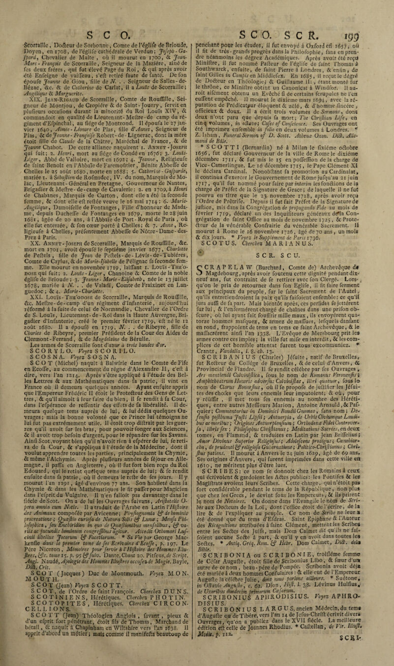 Séorfaille , Do&eur de Sorbonne, Comte de I’églife de Brioude, Doyen, en 1708, de l’églife cathédrale de Verdun; Jofepb-Ga- fpard, Chevalier de Malte , où il mourut en 1700, ôc Jean- Marc • François de Scorraille, Seigneur de la Maziére, aîné de fes deux frères , qui fut élevé Page du Roi, & qui après avoir été Enfeigne de vaiffeau, s’eft retiré faute de fanté. De fon époufe Jeanne de Giou, fille de N. . . Seigneur de Salles-de- Bézac, de. & de Catherine de Carlat, il a Louis de Scorraille; Angélique & Marguerite. XIX. Jëan-Rigaud de Scorraille, Comte de Roufiille, Sei¬ gneur de Montjou, de Cropiére & de Saint- Jouery , fervit en plufieurs occafions durant la minorité du Roi Louis XiV, Ôc commandoit en qualité de Lieutenant-Melire-de camp du ré¬ giment d’Efpinchal, au fiége de Montrond. 11 époufa le 27 jan¬ vier 1640, Aimée - Léonore de Plas, fille d’Annet, Seigneur de Plas, & de Jeanne - Françoife Robert - de - Lignerac, dont la mère étoit fille de Claude de la Châtre, Maréchal de France, & de Jeanne Chabot. De cette alliance naquirent 1. Annet -Joseph qui fuit; 2. Henri, mort au fiége de Condé en 1676; 3. Louis- Léger, Abbé de Valioire, mort en 1692; 4. Jeanne, Religieufe de faint Benoît en l’Abbaïe de Faremoûtier , Bénite Abbeffe de Chelles le 25 août 1680, morte en 1688; 5- Catherine - Gafparde, mariée 1. à Sébajlien de Rofmadec, IV. du nom, Marquis de Mo- lac, Lieutenant-Général en Bretagne, Gouverneur de Nantes, Brigadier & Mefire-de-camp de Cavalerie: 2. en 1709,3 Henri de Chabanes, Marquis de Curton, dont elle a été la fécondé femme, & dont elle eft reliée veuve le 16 mai 1714; 6. Marie- Angélique, Damoifelle deFontanges, Fille d’honneur de Mada¬ me, depuis Ducheffe de Fontanges en 1679, morte le 28 juin 1681, âgée de 20 ans, à t'Abbaïe de Port - Royal de Paris , où elle fut enterrée, 6c fon cœur porté à Chelles; ôc 7. Anne, Re¬ ligieufe à Chelles, préfentement Abbeffe de Nôtre- Dame- des- Prez à Paris. XX. Annet-Joseph de Scorraille, Marquis de Roufiille, &c. mort en 1701, avoit époufé le feptiéme janvier 1677, Charlotte de Peftels , fille de Jean de Peflels - de - Lévis-de-Tubiéres, Comte de Caylus, ôc de Marie-Ifabelle de Pélignac fa fécondé fem¬ me. Elle mourut en novembre 1719, laiffant 1. Louïs-The’o- dose qui fuit; 2. Louis - Léger , Chanoine 6c Comte de la noble églife de Brioude ; 3. Jeanne - Marie - Elifabetb, née le 13 juillet 1678, mariée à N. . . de Valadi, Comte de Fraixinet en Lan¬ guedoc; & 4. Marie-Charlotte. XXL Louis-The'odose de Scorraille, Marquis de Roufiille, ôcc. Meftre-de-camp d’un régiment d’infanterie, aujourd’hui réformé à la fuite de celui de Normandie, Chevalier de l’Ordre de S- Louis, Lieutenant-de - Roi dans la Haute Auvergne, Bri¬ gadier d’infanterie, créé le premier février 1719, eft né le 12 août 1680. 11 a époufé en 1719, N. . . deRibeyre, fille de Charles de Ribeyre, premier Préfident de la Cour des Aides de Clermont-Ferrand, 6c de Magdelaine de Bérulle. Les armes de Scorraille font d'azur à trois bandes d'or. S C O R Y L O. Voyez S C O R I L O. S C O S N A. Voyez S O S N A. S C O T (Michel) naquit à Balwirie dans le Comte deFife enEcoffe, au commencement du régne d’Alexandre II, c’eft à dire, vers l’an 1214. Après s’être appliqué à l’étude des Bel¬ les Lettres 6c aux Mathématiques dans fa patrie, il vint en France où il demeura quelques années. Ayant enfqite appris que l’Empereur Frédéric II étoit le Protecteur des Gens de Let¬ tres , 6c qu’il aimoit à leur faire du bien, il fe rendit à fa Cour, dans l’efpérance de reffentir des effets de fa libéralité. 11 de¬ meura quelque tems auprès de lui, 6c lui dédia quelques Ou¬ vrages ; mais la bonne volonté que ce Prince lui témoigna ne lui fut pas extrêmement utile. Il étoit trop difirait par les guer¬ res qu’il avoit fur les bras, pour pouvoirfonger aux Sciences, & il avoit trop befoin d’argent, pour le répandre fur les Savans. Ainfi Scot .voyant bien qu’il n’avoit rien à efpérer de lui, fe reti¬ ra de fa Cour, 8c s’appliqua à l’étude de la Médecine, dont il voulut apprendre toutes les parties, principalement la Chymie, & même l’Alchymie. Après plufieurs années de féjour en Alle¬ magne, il paffa en Angleterre, où il fut fort bien reçu du Roi Edouard, qui le retint quelque teins auprès de lui; 6c fe rendit enfuite dans fa patrie, où il demeura le relie de fes jours. Il y mourut l’an 129r , âgé d’environ 77 ans. Son habileté dans la Chymie 6c dans les Mathématiques le fit paffer pour Magicien dans l’efprit du Vulgaire. Il n’en falloit pas davantage dans le lïécle de Scot. On a de lui les Ouvrages fuivans, Arijlotelis U- pera emnia cum Notis. Il a traduit de l’Arabe en Latin YHiJîoire des Animaux compoféepar Avicenne; Pbyjiognomia & debominis procreatione ; Oueejlio curiofa de Natura Solis cj Lunce ; Menfa Pbi- lofopbica, feu Encbiridion in quo de Outejlionibus menfalibus, & va- 1 iis ac jucundis bominum congrejfibus agitur. Accedit Otbomari Luf- cinii libellus Jocorum cf? Facetiarum. * Sa Vie par George Mac- kenfie dans le premier tome de fes Ecrivains d'Ecoffe, p. 197. Le Père Niceron, Mémoires pour fervir à l’Hijloire des Hommes Illu- Jires, &c. tome 15. p. 95 £?fuiv. Dante, Cbant 20. Pitfeus,de Script. Angl. Naudé, Apologie des HommesIltujlres accufezde Magie. Bayle, Dià. Crit. SCOT ( Jacques ) Duc de Montmouth. Voyez MON- MOUTH. SCOT (Jean) Voyez SCOTT. SCOT, de l’Ordre de faint François. Cherchez D U N S. SCOTINIENS, Hérétiques. Cherchez P H O T I N. SCOTOPITES, Hérétiques. Cherchez C I R C ON¬ CE L L I O N S. SCOT T (Jean) Théologien Anglois , favant , pieux 6c d’un efprit fort pénétrant, étoit fils de Thomas, Marchand de bétail, 6c naquit d Chapinham en Wiltshire vers l’an 1638- 11 apprit d’abord un métier; mais comme il manifefta beaucoup de penchant pour les études, il fut envoyé à Oxford eri 1637, oü il fit de très-grands progrès dans la Pnilofophie, fans en pren¬ dre néanmoins les dégrez Académiques. Après avoir été reçd Miniltre, il fut nommé Palleur de l’églife de faint l’homas à Southwarck, enfuite, de faint Pierre à Londres, 6c enfin , de faint Gilles in Campis en Middlefex. En 1685, >1 reçut le dégré de Doôteur en Théologie; 6c Guillaume Ut , étant monté fur le thrône, ce Minifire obtint un Canonicat à VVindfor. 11 au- roit aifément obtenu un Evêché fi de certains fcrupules ne l’en euffent empêché. 11 mourut le dixième mars 1694, avec la ré¬ putation de Prédicateur éloquent 6c zélé, 6c d’homme.fincére , officieux 6c doux. 11 a écrit trois volumes de Sermons, donc deux n’ont paru que depuis fa mort; The Cbrijlian Life, en cinq volumes, in octavoi Cafés of Confcience. Ses Ouvrages ont été imprimez enfemble in folio en deux volumes à Londres. * Z. Isham, Funeral Sermon of D. Scott. Athenæ Oxon. Dict. Alle¬ mand de Bdle. * S C O T T I (Bernardin) né à Milan le fixiéme oétobre 1656, fut déclaré Gouverneur de la ville de Rome le dixiéme décembre 1711, 8c fut mis le 15 en pofleffion de la charge de Vice-Camerlingue. Le 16 décembre 1715, le Pape Clément XI le déclara Cardinal. Nonobfiant fa promotion au Cardinalat, il continua d’exercer le Gouvernement deRomejufqu’au 21 juin 1717, qu’il fut nommé pour faire par intérim lesfonctions de ia charge de Préfet de la Signature de Grâce ; de laquelle il ne fut pourvu en titre que le 23 novembre 1718, après avoir reçu l’Ordre de Prêtrife. Depuis il fut fait Préfet de la Signature de juftice, mis dans la Congrégation de propaganda Fide au mois de février 1719, déclaré un des Inquisiteurs généraux dcfla Con¬ grégation de faint Office au mois de novembre 1725 , 8c Prote¬ cteur de la vénérable Gonfrairie du vénérable Sacrement, II mourut à Rome le 16 novembre 1726 , âgé de 70 ans, un mois 6c dix jours. * Voyez le Supplément de Paris 1736'. S C O T U S. Cherchez M A R I A N U S. SCR. S C U. SCRAPELAW (Burchard, Comte de) Archevêque d* Magdebourg, après avoir foutenu cette dignité pendant dix- neuf ans, fut contraint de fe rettirer avec fon Clergé, Lors- j, qu’on le pria de retourner dans fon Eglife, il fit faire ferment aux principaux du peuple, fur le faint Sacrement de l’Autel, qu’ils entretiendroient la paix qu’ils faifoient enfemble: ce qu’il jura auffi de fa part. Mais bientôt après, ces perfides fe jettérent fur lui, 6c l’enfermèrent chargé de chaînes dans une prifon ob- feure, où lui ayant fait fouffrir mille maux , ils envoyèrent qua-* torze hommes mafquez, 8c armez demaffues, lefquels dan fane en rond, frappoient de tems en tems ce faint Archevêque, ôc le maffacrérent ainfi l’an 1338. L’Evêque de Mersbourg prit les armes contre ces impies; la ville fut mife en interdit, 8c lescom- plices de cet horrible attentat furent tous excommuniez. * Crantz, Vandalia, l. 8. ch. 13. SCRIBAN IUS (Charles) Jéfuite , natif de Bruxelles, fut Reéteur du Collège de Bruxelles, 6c de celui d’Anvers, ÔC Provincial de Flandre. Il fe rendit célébré par fes Ouvrages , Ars mentiendi Calvinifiica, fous le nom de Romanus Veronenjisi AmphitheatrumHonoris adverfus Calvinijlas, libri quatuor, fous la nom de Clarus Bonarfius, où il fe propofe de juftifierles Jéfui- tes des chofes que leurs ennemis leur imputoient; 6c où, pour y réüffir , il met tous fes ennemis au nombre des Héréti¬ ques, entre autres Meilleurs Marion, Antoine Arnauld, 8c Paf- quier; Comment arius in Dominici Iiaudii Gnomas, fans nom; De- fenfio pojlbuma Jujîi Lipjii ; Antuerpia, de Urbis Civiumque Laudi- bus ac moribus ; Origines Antuerpienjium ; Orthodoxe Fidei Controver- fa, librisfex; Pbilofopbus Cbrijtianus ; Méditations Sacrées.en deux tomes, en Flamand, 6c traduites en Latin par Jean Briffelius; Amor Divinus Superior Religiofus; Adolefcens prodigus ; Cœnohiar- cha, de prudenti religiofa Gubernatione ; Politico-Cbrtjlianus ; Cbri- fins patiens. Il mourut à Anvers le 24 juin 1629, âgé de 69 ans. Ses origines d’Anvers, qui furent imprimées dans cette ville en 1610, ne méritent plus d’être lues. SCRIBES: ce nom fe donnoit chez les Romains à ceux qui écrivoient ôc gardoient les Aétes publics: les Pontifes 8c les Magiitrats avoient leurs Scribes. Cette charge, quin’étoit pas fort confidérable pendant le tems de la République, non plus que chez les Grecs, le devint fous les Empereurs, 8c ils prirent le nom de Notaires. On donne dans l’Evangile le nom de Scri¬ bes aux Doéteurs de la Loi, dont l’office étoit de l’écrire, de la lire 8c de l’expliquer au peuple. Ce nom de Scribe ne leur a été donné que du tems d’Efdras. Saint Epiphane 6c l’Auteur des Récognitions attribuées à faint Clément, mettent les Scribes entre les Seébe.s des Juifs, mais Doin Calmet dit: qu ils ne fai¬ foient aucune Seéte à part, 6c qu’il y en avoit dans toutes les Seétes. * Antiq. Gréq. Rom. & Hebr. Doin Calmet, Di£t. delà Bible. . SCRIBONIA ou S CRIBONIE, troifiéme femme de Céfar Augufie, étoit fille de Scribonius Libo, & fœur d’ur» autre de ce nom , beau-père de Pompée. Scribonia avoit déjà été mariée â deux hommes Confulaires : ôc elle eut de l’Empereur Augufie la célébré Julie , dont nous parlons ailleurs. * Suétone, in OStavio Augujlo, c. 62. Dion, Hifi. I. 38. Lévinus Hulfius, de Uxoribits dmdecm primorum Ccefarwn. SCRIBONIUS APHRODISIUS. Voyez APHRO- DISIUS. SCRIBONIUS LARGUS, ancien Médecin, du tems d’Augufte ou de Tibère, vers l’an 14 de Jefus-Chrift écrivit divers Ouvrages, qu’on a publiez dans le XVII fiécle. La meilleure édition eft celle de Joannes Rhodius. * Caftellan, de Vir. Illujt. Médit, p. 112. . -crm.