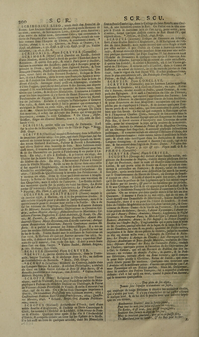 SCRIBONIUS L I B O , avoit écrit des Annales de Rome. Les Anciens font mention de diyersgian s omm _ «nom, comme, de Scribonius L«o, Conlul avec Antome^, d’un autre du même nom, furnomme Caïus, Hotte de Pompée; d’un autre, furnommé Drujus, acculé de vo loir remutr fous l’Empire U. lÿifti; /.%tS-» m 3° » 3.. v**. MS*CR\B%vî'ul6ri3ez SCRYVEK (Corneille) S C 111 M G E R (Henri) né à Dundée en Ecoffe, f°rt01 d’une Maifon, dont le Chef a droit de porter l’Etendart dans le Royaume II quitta fon païs, & vint à Paris pour y étudi , fuiJant la coutume des Ecoffois; puis il alla a Bourges pour ap¬ prendre le Droit , qu’il étudia fous Eginard Baron, & fous François Duaren, Profcffeurs célébrés en cette Umverflté. De¬ puis ^ ayant fuivi en Italie Bernard Bochetel, Bveque de Ren¬ nes ’ii alla à Padoue , dans le tems que François Spiéra y mou¬ rut;’ & il écrivit fon Hiftoire, qui a été publiée fous lenomde Henri d’Eco Je. Scrimger étant paffé en Allemagne, s attacha à Ulric Fugger, protefteur des Lettres & des Savans, aux dépens duquel il lit une bibliothèque de quantité de livres rares tant Grecs que Latins, & de divers Manufcnts. 11 retourna à Genève pour les faire imprimer: il s’y fervit de Henri Etienne, qui éto t Penfionnaire de Fugger, & donna encore au Public les Novel les de luftinien. Enfuite il enfeigna la Philofophie a Genève l’an is63 & deux ans après il fut le premier qm commença a enfeiener le Droit en cette ville, où il mourut 1 an 1571 , âge de 6s ans. Outre les Ouvrages de Scrimger, defqueis De Thou fait mention, il a fait fur Athénée des Notes qui n ont pas été imprimées . comme l'a écrit Cafaubon. * De Thon Hÿcr. Teiffier, Eloges des Hommes Savans, tome 9. b. 383- edit. de noi- kc c R I5S SIA, petite ville ou bourg de Dalmatie. Il eft fur la côte de la Morlaquie, vis à vis de 1’Ifle de Pago. Maty, Dfc rTv E R(Chriftian) naquit à Rensbourg dans leHoIftein le deuxième janvier 1629 : fon père, qui étoit Négociant, lui tu enlevé de bonne heure par la pefte. Sa mère époufa en fécon¬ dés noces Gerhard Kuhlman, Pafteur & Prévôt à Rensbourg, oui éleva Scriver avec beaucop de foin. Mais Kuhlman étant auffi mort, il trouva des protefteurs qui s’intérefférent pour lui, & fit fes Humanitez en partie à Flensbourg & en partie a Lu¬ beck. En 1647, il alla à Roftock, & y foutint en 1649 , des Théfes fur la fainte Cène. Peu de tems apres il y prit le degie de Maître-ès-Arts. En 1653, B fut nommé Patteur a Stendal dans la Vieille Marche. Après 14 ans de féjour dans cette ville 11 fut appellé à Magdebourg, où on lui donna.les caraftcres de Confei'ler eccléfiafiique, de Senior & puis d’Infpefteur. En ifioo l’Abbeffe de Quedlinbourg le nomma fon Prédicateur. Il v mourut en 1693. Dans le tems qu’il étoit encore à Magde- i,0Ure la Reine de Suède lui addreffa en 1680 une vocation de fon Chapelain, mais il refufa de l’accepter. Les Ecrits deScri- ver montrent quelle fut fa piété; en voici les titres , La brebis terdue & 'retrouvée ; Cbryfoiogia Catechetica ; Le Tbrefor de l Ame. * Pinnine Vit. Tbeol. p. 466 fc? fuiv. Diction. Allemand. SCRIVER ou S CRI VE'RIUS (Pierre) naquit le 12 janvier 1576, à Harlem, où il fit fes premières études. Il alla enfuite à Leyde pour y étudier la Jurifprudence, mais il la ouitta bientôt pour fe donner tout entier à la Poëfie. On a de lui les éditions de Vegétius, deFrontinus & d’autres Auteurs de R Militari; Batavia illujîrata; Obfervationes in Chromcon Gel- drice, auEtore Henrico Aquileo ; Animadverjiones in Martialem ; Col- leüanea Vetenrn Tragicorum T. Livii Andronici, Q. Emit , Cn- Nœ- mi M. Pacuvii, L. Attii, aliorumque Fragmenta :, Apuleu Ma- daurenfis Opéra ; Mânes Erpeniani, cum Epicediü variorum ; Antiqui- tatum Batavicarum Tàbularium; Batavia Comitumque omnium Hi- ftoria. H a publié le premier les Fables d’Hygin. 11 a mis au jour les anciens Hiftoriens de Hollande, &c. Il perdit la vue fur la fin de fa vie. Valére André met la naiflance de Scrivérius en l’an 1576, & Hofman dit que cet Auteur mourut l’an x653- Se¬ lon cela, il devroit être mort à l’âge de 77 ans; cependant Hof¬ man dit qu’il mourut, l’an 73 de fon âge. Il doit y avoir faute dans l’un ou dans l’autre. * Valére André, Bibhotb. Belgica, ■h. 760. Flofman , Lex. Univ. SCRIVER (Corneille) Voyez S C R Y V E R. * SCRIVIA, petite rivière du Milanois, dans le Torto- nois, baigne Tortone, & fe décharge dans le Pô, au defious de l’emboûchure du Bormida. * Maty, DiÙ. Gêogr. * S C R O F A (Sébaftien) Médecin de Cambray, habile dans les Langues Gréque & Latine, & célébré Philofophe, a traduit de Grec en Latin Galeni Libcllus de Bono & Malo Succo, C5j de Rernediis parabüibus rrspi êiw-optçuv, cum Scboliis. * Valére André, Bibliotb. Belgica, p. 807. S C R O F F A (Remy) Religieux de l’Ordre de faint Domi¬ nique, natif de Vicenze, fut en 1627 Profefleur public de Méta- phyfique à Padoue;en 1629 fait Dofteur en Théologie, & Prieur de Vicenze ; depuis Provincial de Venife; & enfin il mourut l’an 1645, âgé de 62 ans. On a de lui trois Ouvrages imprimez à Venife , De invaliditate Profefjmis ante légitimant œtatem, 1625 ; Çonflitutiones Fratrum Sacri Ordinis Prædicatorum, 1634; Quœftio- nes Morales, 1640. * Echard, Script. Ord. Fratrum Prœdicato- rum, tome a. . S CR OP U S (Richard) Archevêque d Yorck, forti d’une noble famille d’Angleterre, & Dofteur en Droit Canonique & Civil, fut nommé à l’Evêché deLichfield, à fon retour de Fran¬ ce & d’Italie. Quelque tems après il fut élu à l’Archevêché d’Yorck, & compofa enfuite un livre fur les Epîtres delà Méfié, lia faitaufii un livre de quelques articles, dont lea Manufcrits SCR, S C U. font refiez à Cambridge, dans le Collège de faint Benoît; une Oral- fon, & une Inveftive contre le Roi. Ce Prélat eut la tête cou¬ pée à Yorck le huitième juin de 1 an x^405 , pour avoir, avec d’autres, formé quelque deffein contre le Roi Henri IV, qui régnoit alors. * Pitfeus, de Illujl. Angl. Script. S CR O P U S (Thomas) Evêque de Dromore en Irlande, forti d’une illultre famille d’Angleterre, fe fit Religieux del’Or- dre de faint Benoît; mais ayant trouvé que cette Régie n’étoit pas allez aubère, il prit l’habit de Carme à Norwich vers l’an 1430, & vécut dans cet Ordre pendant feize ans avec une aufté- rité prefque incroyable. Le Pape Eugène IV lui donna cn 144G l’Evêché de Dromore; & quelque tems après il l’envoya Am- bâfladeur à Rhodes. Lorsqu’il fut de retour de cette ambafiade, il quitta fon Evêché, & revint à Norwich, où il fut Vicaire gé¬ néral de l’Evêque. Il mourut enfin à Leifiot, dans le Comté de Suffolck, en odeur de fainteté, le 15 du mois de janvier de l’an 1491, fous le régne du Roi Henri VII. Il a fait plufieurs livres, dont le plus conlidérable elt, De Privilegiis Pontificum , tjjc. * Pitfeus, de Illujl. Angl. Script. SCRUTIN. Voyez CONCLAVE. S C R Y V E R (Corneille) que les Auteurs Latins appellent Scribonius & Graphœus, né à Alofi en F landre, en 1482. Il em- dia à Anvers, devint excellent Poète, grand Orateur, & com¬ pofa des Eglogues. Il fit auffi à l’imitation du fille de 1 eience, quelques Dialogues, qui eurent l’approbation des Savans. Les Citoyens d’Anvers le choifirent pour Garde de leurs Archives, & pour Sécretaire de leur Magifirat: occupation quj ne l’em¬ pêcha pas de s’appliquera l’étude, & de donner quelques Irai- tez en profe & en vers Latins, qui font connoître la piété,aufil- bien que fon favoir. Ce fut lui qui compofa la Harangue qu’on fit à l’Empereur Charles -Quint, lorsqu’il fit fon entrée dans la ville d’Anvers. Au fécond voyage que cet Empereur fit dans les Païs-Bas, il fervit encore d’interprète aux Citoyens de cette ville, pour lui témoigner la joye qu’ils avoient de le recevoir. Son livre, intitulé Le Manuel du Prince & du Magijlrat Cbretien, eft un Ouvrage fort fingulier, & contient plufieurs inliruftions politiques. Il a encore réduit en abbrégé l’Hiftoire d’Olaüs, des nations Septentrionales : entre autres talens il polkdoit laMufi- que, & étoit très - intelligent dans les Antiquitez & dans les Langues étrangères. Il mourut à Anvers 1 an 1558, âgé de 67 ans, & fut enterré dans l’églife de Notre - Dame. * Valére An¬ dré , Bibliotb. Belgica , p. 150 cf 151- VoHz auffi URA- PHÆUS (Corneille) S C R Y V E R (Pierre) Voyez SCRIVER. S C U D E’R 1 (George de) fortoit d’une famille noble, ori¬ ginaire du Royaume de Naples, établie depuis plufieurs fiécles à Apt en Provence, dont le nom eft Scutijer uans les contrafts Latins, & qui porta celui de Scudier ou Ecuyer quand on com¬ mença à contrafter en François; & depuis, celui de Scuden. Son père, après avoir fervi avec difiinftion fur mer & fur terre, eut I- Gouvernement du Havre de Grâce, où George de Scude- ri naquit en 1601. Il fuivit d’abord le parti des armes, de forte qu’il dit dans la préface de fon Ligdamon qu’il fait mieux ranger les Soldats que les paroles, 6? quarrer les bataillons que les périodes. Il fit une Critique du Cid & fe vit appuyé par le Cardinal de Ri¬ chelieu. L’Académie Françoife fut forcée d’examiner le Cm & la cenfure. On ne trouve pas dans quelle année il fut fait un des Quarante. Il mourut à Paris ie 14 mai 1667, âgé de è6 ans. IL avoit époufé une Demoifelle de Mertinvaft , bonne Maifon de Normandie, dont il a eu pour fils l’Abbé de Scudéri. Il ctoit frère de l’illuftre Magdelaine de Scudéri, dont l’article Jwt, & Gou¬ verneur de Notre - Dame - de la Garde en Provence. Il a donné feize pièces de théâtre, favoir, l’Amour Tyrannique ; V Amour ca¬ ché par l’Amour; Didon; Arminius; Orante; Lygdamon; le Vajjal Généreux; le Trompeur Puni; la MortdeCéfar; l’Amant Libéral; Eudoxe; Andromire; Ariane; le Fils Suppofe ; le Prince Deguije, Ibrahim ou l’illujlre Bajja, Tragicomédie qui a paru fous le nom de M. Scudéri,quoiqu’elle ioit de la façon de fa lœur; &la Comé¬ die des Comédiens, en vers & en profe; quantité de Poejies mêlees, imprimées à la fuite de ces pièces de théâtre , jufqu au nombre de dix ou douze mille vers ; L’Epitaphe du Cardinal de Riche¬ lieu; Le Temple; L’Apologie du Théâtre; Les Harangues ou ïes Di [cour s Académiques de Jean- BatijleManziiu, traduites de 1 Ita¬ lien; Difcours Politiques des Roii; Le CaLoandre Etdele, traduit de l’Italien ; quelques pièces à l’occafion de fes•• ühjervattonsfur le Cid; le Cabinet, qui efi un Recueil de Poefies fur des ta¬ bleaux; un volume de diverfes Poèjtes , m quarto, & le Poe- me Héroïque, intitulé Alaric ou Rome vaincue , qu il compo¬ fa pour faire plaifir à Chrifiine, Reine de Suede , qui com- ptoit Alaric parmi fes ancêtres. Quelques-uns trouvent que VArminius efi fa meilleure pièce : d’autres ont prétendu que 1A- mour Tyrannique efi: un Poëme parfait. Mais M. Defpreaux, dans la cenfure des Poètes François, lui a reproché plufieurs défauts: c’eft à lui qu’il en veut, quand il parie d un Auteur, qui fe trouvant quelquefois .Trop plein de fon objet, Jamais fans l’épuifer n’abandonne un jujet, mû employé de longs Difcours à décrire les moindres chofes, 2ui s’arrête par tout II n’a pu s’empêcher de lui parler ailleurs R mafque levé, & de lui dire fa penfée avec une naivetc fabri¬ que en ces termes, Bienheureux Scudéri! dont la fertile plume, Peut tous les mois fans peine enfanter un volume; Tes Ecrits, il eft vrai, fans art & languijfans. Semblent être formez en dépit du honjens; Mais ils trouvent pourtant, quoiqu on en puijfe due, Un Marchand pour les vendre, é? Sots pour les lire :