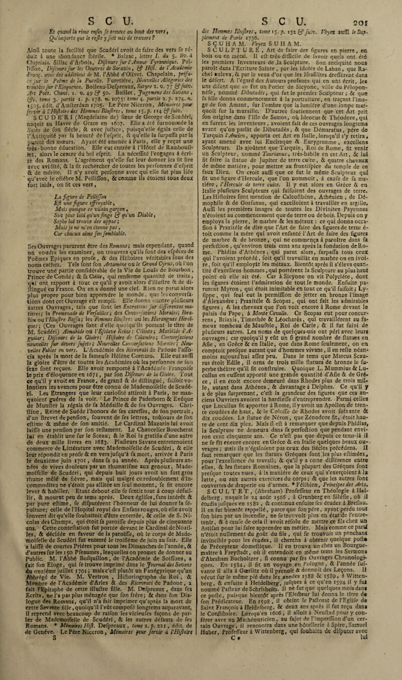 Ét quand la rime enfui fe trouve au bout des vers, Qu'importe que le rejle y fait mis de travers ? Ainfi toute la facilité que Scudéri avoit de faire des vers fe ré¬ duit à une abondance fiérile. * Balzac, lettre I. du 5. liv.à Chapelain. Sillac d’Arbois, Difcours fur l'Amour Tyrannique. Pel- l'iiTon, DifcoursJ'ur les Oeuvres de Sarazin, Hijl. de l'académie •Franç. avec des additions de M. l’Abbé d’Oüvet. Chapelain, préfa¬ ce Jur le Foëme de la Pucelle. Furetiére, Nouvelles Allégories des troubles Jur l’Eloquence. Boileau-Defpreaux, Satyre 2. v. 77 c?j'uiv. Art Poët. Clmnt. 1. v. 49 & 50. Baillée, Jugement des Savans , fjc. tome 3. partie 1. p. 178. n. 1075: tome 4. partie 2. p. 274.71. 1505. édit. d’Amlterdam 1705. Le Père Niceron, Mémoires pour j'ervir à l'Hiftoire des Hommes Illufires, tome 15. p. 1146?J'uiv. SCUDE'RI (Magdelaine de) fœur de George de Scudéri* naquit au Havre de Grâce en 1607. Elle a été furnontniée la Sapko de fon iîécle, & avec jufiiee, puisqu'elle égala celle de l’Antiquité par la beauté del’efprit, & qu’elle la furpaffa par la pureté des mœurs. Ayant été amenée à Paris, elle y reçut une très-bonne éducation. Elle eut entrée à l’Hôtel de Rambouil¬ let, alors le centre du bel efprit. La néceffité l’engagea à écri¬ re des Romans. L’agrément qu’elle fut leur donner les fit lire avec avidité, & la fit rechercher de toutes les perfonnes d’efprit & de mérite. 11 n’y avoit perfonne avec qui elle fut plus liée ' qu’avec le célébré M. PelliiTon, & comme ils étoient tous deux fort laids, 011 fit ces vers, La figure de Pellijfon Efi une figure effroyable, Mais quoique ce vilain garçon, Soit plus laid qu’un finge & qu'un Diable, Sapbo lui trouve des appas ; Mais je ne m’en étonne pas, Car chacun aime fon fe-mblabié. Ses Ouvrages parurent être des Romans; mais cependant, quand on voudra les examiner, on trouvera qu’ils font des efpécesde Poëmes Epiques en profe , & des Hilloires véritables fous des noms cachez. Tels font fon Artaméne ou le Grand Cyrus,o\i l'on trouve une partie confidérable de la Vie de Louis de Bourbon , Prince de Condé; & fa Clélie, qui renferme quantité de traits , qui ont rapport à tout ce qu’il y avoit alors d’illuftre & de di- ftingué en France. On en a donné une clef. Rien ne parut alors plus propre pour bien apprendre le monde, que les converfa¬ tions dont cet Ouvrage efi rempli. Elle donna encore plufieurs autres Ouvrages, tels que font les Entretiens fur differentes ma¬ tières; la Promenade de Verfailles ; des Conventions Morales; Ibra¬ him ou [’lllufire Baffa; les Femmes Illufires ou les Harangues Héroï¬ ques; (Ces Ouvrages font d’elle quoiqu’ils portent le titre de M. Scudéri) Almahide ou YEfclave Reine ; Célinte; Mathilde d'A- guilar; Difcours de la Gloire; Hijloirc de Célamire; Converfations nouvelles Jur divers fujets; Nouvelles Converfations Morales; Nou¬ velles Fables en vers. L’Académie des Ricovrati de Padoue l’afTo- cia après la mort de la fameufe Héléne Cornaro. Elle eut aufii la gloire d’être de toutes les Académies où les perfonnes de fon fexe font reçues. Elle avoit remporté à l’Académie Françoife le prix d’éloquence en 1671, par fon Difcours de la Gloire. Tout ce qu’il y avoit en France, de grand & dediftingué, faifoit vo¬ lontiers les avances pour être connu de Mademoifelle de Scudé¬ ri. Les Etrangers que leur curiollté attiroit à Paris, ne man¬ quaient guéres de la voir. Le Prince de Paderborn 5c Evêque de Munfier la régala de fa Médaille & de fes Ouvrages. Chrt- ftine, Reine de Suède l’honora de fes careffes, de fon portrait, d’un Brevet depenfion, fouvent de fes lettres, toûjours de fon efiime & même de fon amitié. Le Cardinal Mazarin lui avoit laiffé unepenfion par fon teftament. Le Chancelier Boucherat lui en établit une fur le Sceau; & le Roi la gratifia d’une autre de deux mille livres en 1683. Plufieurs Savans entretenoient commerce de Littérature avec Mademoifelle de Scudéri, & elle leur répondit en profe &en versjufqu’à fa mort, arrivée à Paris le deuxième juin 1701, dans fa 94 année. Après plufieurs an¬ nées de vives douleurs par un rhumatifme aux genoux, Made- moifelle de Scudéri, qui depuis huit jours avoit un fort gros rhume mêlé de fièvre, mais qui malgré ce redoublement d’in- cOmmoditez ne s’étoit pas allitée un feul moment, fe fit encore lever & habiller. Etant debout elle fe fentit tout à coup défail¬ lir, & mourut peu de tems après. Deux églifes,fans intérêt & par pure efiime, fe difputérent l’honneur de lui donner la fé- pulture; celle de l’Hôpital royal des Enfans rouges, où elle avoit fouvent dit qu’elle fouhaitoit d’être enterrée, 5c celle de S. Ni¬ colas des Champs, qui étoit fa paroifie depuis plus de cinquante ans. Cette conteftation fut portée devant le Cardinal deNoail- les, & décidée en faveur de la paroifie, où le corps de Made¬ moifelle de Scudéri fut enterré le troifiéme de juin au foir. Elle a laifiTé de courtes Prières pour tous les Dimanches de l’année, & d’autres fur les 150 Pfeaumes, lesquelles on promet de donner au Public. M. l’Abbé Bofquillon, de l’Académie de Soifions, a fait fon Eloge, qui fe trouve imprimé dans le Journal des Savans du onzième juillet 1701; mais c’eft plutôt un Panégyrique qu’un Abbrégé de Vie. M. Vertron , Hifioriographe du Roi , & Membre de l’Académie d’Arles & des Ricovrati de Padoue, a fait l’Epitaphe de cette illuftre fille. M. Drfpreaux, dans fes F.crits, ne l’a pas plus ménagée que fon frère; & dans fon Dia¬ logue des Romans, qu’il n’a fait imprimer qu’après la mort de cette Savante fille,quoiqu’il l’eûtcompofé longtems auparavant, 11 reprend avec beaucoup de raifon les victeufes façons de par¬ ler de Mademoifelle de Scudéri, & les autres défauts de fes Romans. * Mémoires Hift. Defpreaux , tome 2. p. 221, édit, de de Genève. Le Père Niceron, Mémoires pour fervir à l’Hifioire S des Hommes Illufires, tome 15. p. 132 fffuiv. Vôyez auffi le Sup¬ plément de Paris 1736. S Ç U H A M. Voyez S U H A M. SCULPTURE, Art de faire des figures en pierre, en bois ou en métal. 11 efi très-difficile de fitvoir quels ont été les premiers Inventeurs de ,1a Sculpture. Son antiquité nous paroît dans l’Ecriture Sainte , par les idoles de Laban , que Ra- chel «nleva, & par le veau d’or que les Ifraëlites drefférent dans le défert. Â l’égard des Auteurs profanes qui en ont écrit, les uns difent que ce fut un Potier de Sicyone, ville du Pélopon- néfe, nommé Dibutadês, qui fut le premier Sculpteur; & que fa fille donna commencement à la portraiture, en traçant l’ima¬ ge de fon Amant, fur l’ombre que la lumière d’une lampe mar- quoit fur la muraille. D’autres foutiennent que cet Art prit fon origine dans l’Ifle de Samos, où Ideocus & Théodore, qui en furent les inventeurs, avoient fait de ces ouvrages longtems avant qu’on parlât de Dibutadês, & que Démaratus, père de Tarquin l’Ancien, apporta cet Art en Italie, lorsqu’il s’y retira, ayant amené avec lui Euciraque & Eurygramme , exceilens Sculpteurs. Ils ajoûtent que Tarquin, Roi de Rome, fit venir lin Sculpteur, nommé Taurianus, très-habile en cet Art, & lui fit faire la fiatue de Jupiter de terre cuite , & quatre chevaux de même matière, pour mettre au frontifpice du temple de ce faux Dieu. On croit auffi que ce fut le même Sculpteur qui fit une figure d’Hercule, que l’on nommoit, à caufe de fa ma¬ tière , l’Hercule de terre cuite. 11 y eut alors en Grèce & en Italie plufieurs Sculpteurs qui faifoient des ouvrages de terre. LesHiftoires font mention de Calcofihéne, Athénien , de Dé- mophile & de Gorfanus, qui excelloient à travailler en argille. Aufii les premières images de toutes les Divinitez Payennes n’étoient au commencement que de terre ou de bois. Depuis on y employa la pierre, le marbre & les métaux : ce qui donna occa- flon à Praxitèle de dire que l’Art de faire des figures de terne é- toit comme la mère qui avoit enfanté l’Art de faire des figures de marbre & de bronze, qui ne commença à paxoître dans fa perfection , qu’environ trois cens ans après la fondation de Ro¬ me. Phidias d’Athènes ; qui parut alors, furpaffa tous ceux qui l’avoient précédé, foit qu’il travaillât en marbre on en ivoi¬ re, foit qu’il employât les métaux. Bientôt après il s’éleva quan¬ tité d’excellens hommes, qui portèrent la Sculpture au plus haut point où elle ait été. Car à.Sicyone on vit Polycléte, donc les figures étoient l’admiration de tout le monde. Enfuite pa¬ rurent Myron , qui étoit inimitable en tout ce qu’il faifoit ; Ly- fippe , qui feul eut la permiflion de jetter en bronze l’image d’Alexandre ; Praxitèle & Scopas, qui ont fait les admirables figures ; & les chevaux que l’on voit encore à Rome devant le palais du Pape, à MonteÇavallo. Ce Scopas eut pourconcur- rens, Briaxis,Timothée & Léocharès, qui travaillèrent au fa¬ meux tombeau deMaufble, Roi de Carie, & il fut fuivi de plufieurs autres. Les noms de quelques-uns ont péri avec leurs ouvrages; car quoiqu’il y eût un fi grand nombre de fiatues en Afie , en Grèce & en Italie, que dans Rome feulement, on en comptoit prefque autant que d’hommes vivans, il en refie néan¬ moins aujourd’hui aflez peu. Dans le tems que Marcus Scau- rus étoit Edile , il orna de trois mille fiatues de bronze le fu- perbe théâtre qu’il fit conftruire. Quoique L. Mummius & Lu- cullus en euffent apporté une grande quantité d’Afie & de Grè¬ ce , il en étoit encore demeuré dans Rhodes plus de trois mil¬ le, autant dans Athènes, & davantage à Delphes. Ce qu’il y a de plus furprenant, c’eft la grandeur des figures que ces an¬ ciens Ouvriers avoient la hardiefie d’entreprendre. Parmi celles que Lucullus fit apporter à Rome, il y avoit un Apollon de tren¬ te coudées de haut, & le Colofie de Rhodes avoit foixante & dix coudées. La fiatue de Néron, que Zénodore fit, étoit hau¬ te de cent dix piez. Mais il efi à remarquer que depuis Phidias, la Sculpture ne demeura dans faperfedion que pendant envi¬ ron cent cinquante ans. Ce n’eft pas que depuis ce tems-là il ne fe fît encore encore en Grèce & en Italie quelques beaux ou¬ vrages ; mais ils n’égaloient pas ceux des fiécles précédens. Il faut remarquer que les fiatues Gréques font,les plus eftimées, pour l’excellence du travail; & qu’il y a cette différence entre elles, & les fiatues Romaines, que la plupart des Gréques font prefque toutes nues, à la manière de ceux qui s’exerçoient à la lutte, ou aux autres exercices du corps; & que les autres font couvertes de draperie ou d’armes. *Félibien, Principes des Arts. S C U L T E T , (Abraham) Profeffeur en Théologie à Hei¬ delberg, naquit le 24 août 1566 , à Grunberg en Siléfie, où il étudia jufques en 1582 , & continua enfuite fes études à Brefiau. Il en fut bientôt rappellé, parce que fon père, ayant perdu tout fon bien par un incendie, ne fetrouvoit plus en état de l’entre¬ tenir, & à caufe de cela il avoit réfolu de mettre ce fils chez un Artifan pour lui faire apprendre un métier. Mais comme ce parti n’étoit nullement du goût du fils , qui fe trouvoit un penchant invincible pour les études, il chercha à obtenir quelque pofte de Précepteur domefiique. Il en trouva un chez un Bourgue- maître à Freyfiadt, où il entendoit en même tems les Sermons d’Abraham Bucholtzer , fi connu par fes Ouvrages Chronologi¬ ques. En 1584, il fit un voyage en Pologne, & l’année fui- vante il alla à Gœrlitz où il prenoit & donnoit des Leçons. Il vécut fur le même pié dans les années 1588 5c 1589» è Witten- berg, & enfuite à Heidelberg, jufques à ce qu’en 1594 il y fui nommé Pafteur de Schrisheim. Il ne fut que quelques mois dan» ce pofie, puisque bientôt après I’Elefteur lui donna le tître de fon Prédicateur. En 1598 , il obtint le Pafiorat de l’Eglife de Saint François à Heidelberg, 5c deux ans après il fut reçu dan* le Confifioire. Lorsqu’en 1606, il alloità Neufiad pour y con¬ férer avec uu Mathématicien , au fujet de l’impreffion d’un cer¬ tain Ouvrage , il rencontra dans une hôtellerie à Spire, Samuel Huber, Profeffeur à Wittenberg, qui fouhaita de difputer avec C » lut