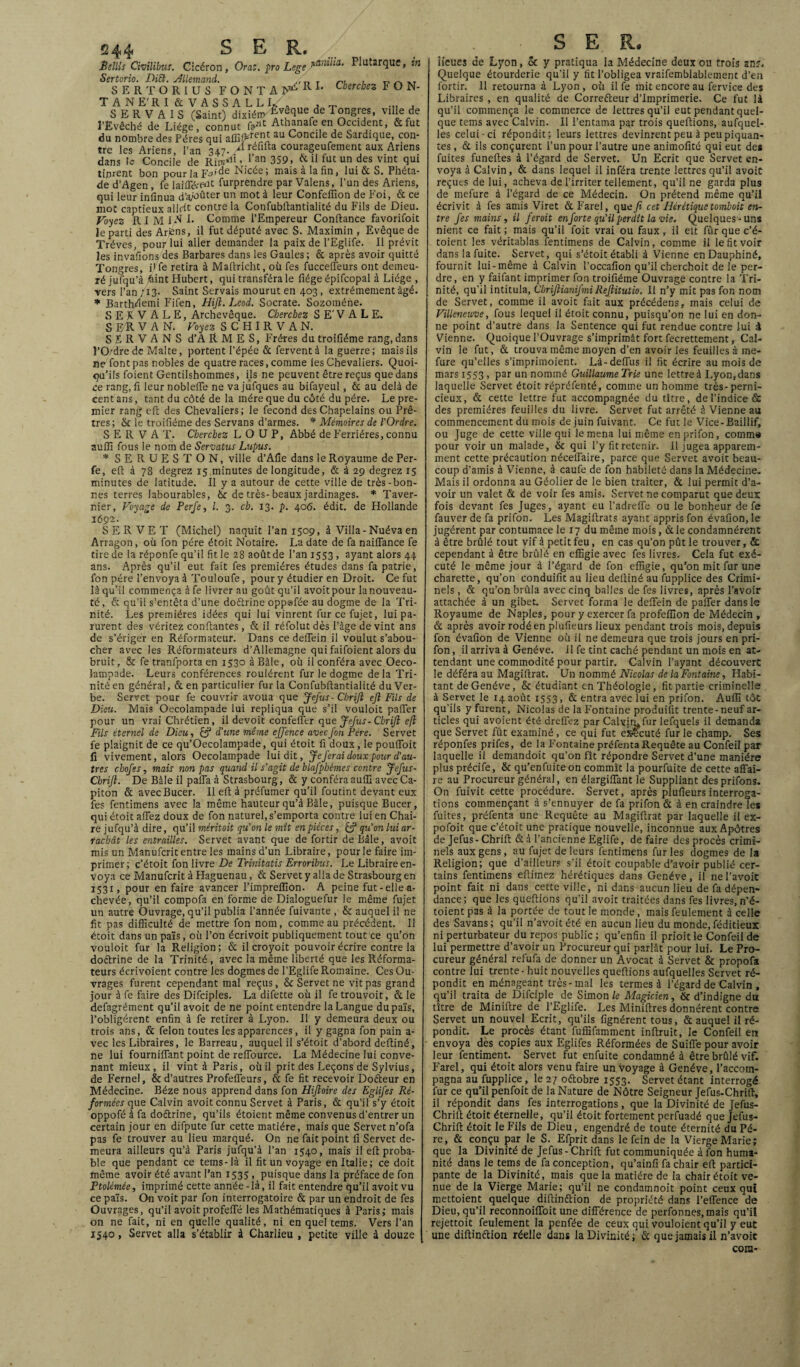 Bettls Civilibuf. Cicéron, Orai. pro Lege Plutarque, in Sertorio. DiB. Allemand. . n, , „ ^ ... SERTOR1US FONTA^RI‘ Cherchez FON- T A N E' R I & V A S S A L L 1/ . , „ ... , SERVAIS (Saint) dixïém Évêque de Tongres, ville de l’Evêché de Liège, connut Athanafe en Occident, &fut du nombre des Pères qui au Concile de Sardique, con¬ tre les Ariens l’an 347. A réfuta courageufement aux Ariens dans te Concile de Rir«Âo.l’an 359, & il fut un des vint qui tinrent bon pour la FAde Nicée ; maisalafin, lui&S. Phéta- de d’Agen, fe iaiffé/e*11 Surprendre par Valens, l’un des Ariens, qui leur infinua d’a/oûter un mot à leur Confeffion de Foi, & ce mot captieux allrit contre la Confubftantialité du Fils de Dieu. Voyez RIMI^S Comme l’Empereur Confiance favorifoit le parti des Ariens, il fut député avec S. Maximin , Evêque de Trêves, pour lui aller demander la paix de l’Eglife. Il prévit les invafions des Barbares dans les Gaules; & après avoir quitté Tongres, i1 fe retira à Mafiricht, où fes fucceffeurs ont demeu¬ ré jufqu’à Ûint Hubert, qui transféra le fiége épifcopal à Liège , vers l’an/13. Saint Servais mourut en 403, extrêmement âgé. * Barthèiemi Fifen, Hijl. Leod. Socrate. Sozoméhe. S E K V ALE, Archevêque. Cherchez S E' V A L E. S ER VA N. Voyez SCHIRVAN. S F. R V A N S d’A R M E S, Frères du troifiéme rang, dans J’O/drede Malte, portent l’épée & fervent à la guerre; mais ils ne font pas nobles de quatre races, comme les Chevaliers. Quoi¬ qu’ils foient Gentilshommes, ils ne peuvent être reçus que dans ce rang, fi leurnobleffe ne vajufques au bifayeul, & au delà de cent ans, tant du côté de la mère que du côté du père. Le pre¬ mier rang efi des Chevaliers; le fécond des Chapelains ou Prê¬ tres; & le troifiéme des Servans d’armes. * Mémoires de l'Ordre. S E R V A T. Cherchez LOUP, Abbé de Ferrières, connu auffi fous le nom de Servatus Lupus. * SERUESTON, ville d’Afie dans le Royaume de Per- fe, efi à 78 degrez 15 minutes de longitude, & à 29 degrez 15 minutes de latitude. Il y a autour de cette ville de très-bon¬ nes terres labourables, bc de très-beaux jardinages. * Taver- nier, Voyage de Perfe, l. 3. ch. 13. p. 405. édit, de Hollande 1692- S ER VET (Michel) naquit l’an 1509, à Villa-Nuéva en Arragon, où fon père étoit Notaire. La date de fa naiffance fe tire de la réponfe qu’il fit le 28 août de l’an 1553 , ayant alors 44 ans. Après qu’il eut fait fes premières études dans fa patrie, fon père l’envoya à Touloufe, pour y étudier en Droit. Ce fut là qu’il commença à fe livrer au goût qu’il avoitpour lanouveau- té, & qu’il s’entêta d’une doftrine oppsfée au dogme de la Tri¬ nité. Les premières idées qui lui vinrent fur cefujet, lui pa¬ rurent des véritez confiantes, & il réfolut dès l’âge de vint ans de s’ériger en Réformateur. Dans ce deffein il voulut s’abou¬ cher avec les Réformateurs d’Allemagne qui faifoient alors du bruit, & fe tranfporta en 1530 à Bâle, où il conféra avec Oeco- lampade. Leurs conférences roulèrent fur le dogme delà Tri¬ nité en général, & en particulier fur la Confubftantialité du Ver¬ be. Servet pour fe couvrir avoua que Jefus- Cbrijl ejl Fils de Dieu. Mais Oecolampade lui répliqua que s’il vouloit palier pour un vrai Chrétien , il devoit confeffer que Jefus-Cbrijl eft Fils étemel de Dieu, & d'une même effence avec fon Père. Servet fe plaignit de ce qu’Oecolampade, qui étoit fi doux, le pouffoit fi vivement, alors Oecolampade lui dit, Je ferai doux pour d'au¬ tres chofes, mais non pas quand il s'agit de blafpbémes contre Jefus- Cbrifi. De Bâle il paffa à Strasbourg, & y conféra auffi avec Ca¬ piton & avecBucer. Il efi à préfumer qu’il foutint devant eux fes fentimens avec la même hauteur qu’à Bâle, puisque Bucer, qui étoit allez doux de fon naturel, s’emporta contre lui en Chai¬ re jufqu’à dire, qu’il méritait qu'on le mît enpiéces, & qu'on lui ar¬ rachât les entrailles. Servet avant que de fortir de Bâle, avoit mis un Manufcrit entre les mains d’un Libraire, pour le faire im¬ primer; c’étoit fon livre De Trinitatis Erroribus. Le Libraire en¬ voya ce Manufcrit à Haguenau, & Servet y alla de Strasbourg en 1531, pour en faire avancer l’impreffion. A peine fut-elle a- chevée, qu’il compofa en forme de Dialoguefur le même fujet un autre Ouvrage, qu’il publia l’année fuivante , & auquel il ne fit pas difficulté de mettre fon nom, comme au précédent. Il étoit dans un païs, où l’on écrivoit publiquement tout ce qu’on vouloit fur la Religion; & il croyoit pouvoir écrire contre la doftrine de la Trinité , avec la même liberté que les Réforma¬ teurs écrivoient contre les dogmes de l’Eglife Romaine. Ces Ou¬ vrages furent cependant mal reçus, &: Servet ne vit pas grand jour à fe faire des Difciples. La difette où il fe trouvoit, & le defagrément qu’il avoit de ne point entendre la Langue dupaïs, l’obligèrent enfin à fe retirer à Lyon. Il y demeura deux ou trois ans, & félon toutes les apparences, il y gagna fon pain a- vec les Libraires, le Barreau, auquel il s’étoit d’abord deftiné, ne lui fourniffant point de refTource. La Médecine lui conve¬ nant mieux, il vint à Paris, où il prit des Leçons de Sylvius, de Fernel, & d’autres Profeffeurs, & fe fit recevoir Dofteur en Médecine. Béze nous apprend dans fon Hiftoire des Eglifes Ré¬ formées que Calvin avoit connu Servet à Paris, & qu’il s’y étoit oppofé à fa doftrine, qu’ils étoient même convenus d’entrer un certain jour en difpute fur cette matière, mais que Servet n’ofa pas fe trouver au lieu marqué. On ne fait point fi Servet de¬ meura ailleurs qu’à Paris jufqu’à l’an 1540, mais il efi proba¬ ble que pendant ce tems-là il fit un voyage en Italie; ce doit même avoir été avant Pan 1535 . puisque dans la préface de fon Ptolémée, imprimé cette année-là, il fait entendre qu’il avoit vu ce païs. On voit par fon interrogatoire & par un endroit de fes Ouvrages, qu’il avoit profeiTé les Mathématiques à Paris; mais on ne fait, ni en quelle qualité, ni en quel tems. Vers l’an 1540, Servet alla s’établir à Charlieu , petite ville à douze S E R. îîcues de Lyon, ôt y pratiqua la Médecine deux ou trois ans. Quelque étourderie qu’il y fit l’obligea vraifemblablement d’en fortir. Il retourna à Lyon , où il fe mit encore au fervice des Libraires , en qualité de Correfteur d’imprimerie. Ce fut là qu’il commença le commerce de lettres qu’il eut pendant quel¬ que tems avec Calvin. Il l’entama par trois queftions, aufquel- les celui-ci répondit; leurs lettres devinrent peu à peu piquan¬ tes , & ils conçurent l’un pour l’autre une animofité qui eut des fuites funeftes à l’égard de Servet. Un Ecrit que Servet en¬ voya à Calvin, & dans lequel il inféra trente lettres qu’il avoit reçues de lui, acheva de l’irriter tellement, qu’il ne garda plus de mefure à l’égard de ce Médecin. On prétend même qu’il écrivit à fes amis Viret & Farel, que fi cet Hérétique tomhoit en¬ tre fes mains , il feroit en forte qu'il perdît la vie. Quelques-uns nient ce fait ; mais qu’il foit vrai ou faux , ii elt fur que c’é- toient les véritablas fentimens de Calvin, comme il le fit voir dans la fuite. Servet, qui s’étoit établi à Vienne en Dauphiné, fournit lui-même à Calvin l’occafion qu’il cherchoit de le per¬ dre, en y faifant imprimer fon troifiéme Ouvrage contre la Tri¬ nité, qu’il intitula, Chrifiianifmi Refiitutio. Il n’y mit pas fon nom de Servet, comme il avoit fait aux précédens, mais celui de Villeneuve, fous lequel il étoit connu, puisqu’on ne lui en don¬ ne point d’autre dans la Sentence qui fut rendue contre lui à Vienne. Quoique l’Ouvrage s’imprimât fort fecrettement, Cal¬ vin le fut, & trouva même moyen d’en avoir les feuilles à me¬ fure qu’elles s’imprimoient. Là-defius il fit écrire au mois de mars 1553 , par un nommé Guillaume Trie une lettre à Lyon, dans laquelle Servet étoit répréfenté, comme un homme très-perni¬ cieux, & cette lettre fut accompagnée du titre, de l’indice & des premières feuilles du livre. Servet fut arrêté à Vienne au commencement du mois de juin fuivant. Ce fut le Vice-Baillif, ou Juge de cette ville qui le mena lui même enprifon, cotnm* pour voir un malade, & qui l’yfitretenir. Il jugea apparem¬ ment cette précaution nécelTaire, parce que Servet avoit beau¬ coup d’amis à Vienne, à caufe de fon habileté dans la Médecine. Mais il ordonna au Géolier de le bien traiter, & lui permit d’a¬ voir un valet & de voir fes amis. Servet ne comparut que deux fois devant fes Juges, ayant eu l’adrefle ou le bonheur de fe fauver de fa prifon. Les Magiftrats ayant appris fon évafion, le jugèrent par contumace le 17 du même mois, &le condamnèrent à être brûlé tout vif à petit feu, en cas qu’on pût le trouver, & cependant à être brûlé en effigie avec fes livres. Cela fut exé¬ cuté le même jour à l’égard de fon effigie, qu’on mit fur une charette, qu’on conduifit au lieu deftiné au fupplice des Crimi¬ nels , & qu’on brûla avec cinq balles de fes livres, après l’avoir attachée à un gibet. Servet forma le deffein de palier dans le Royaume de Naples, pour y exercer fa profeflion de Médecin , & après avoir rodé en plufieurs lieux pendant trois mois, depuis fon évafion de Vienne où il ne demeura que trois jours en pri¬ fon , il arriva à Genève. Il fe tint caché pendant un mois en at¬ tendant une commodité pour partir. Calvin l’ayant découvert le déféra au Magiftrat. Un nommé Nicolas de la Fontaine, Habi¬ tant de Genève, & étudiant en Théologie, fit partie criminelle à Servet le 14 août 1553, & entra avec lui en prifon. Auffi tôt qu’ils y furent, Nicolas de la Fontaine produisit trente-neuf ar¬ ticles qui avoient été dreffez par Calvim fur lefquels il demanda que Servet fût examiné , ce qui fut ekecuté fur le champ. Ses réponfes prifes, de la Fontaine préfenta Requête au Confeil par laquelle il demandoit qu’on fît répondre Servet d’une manière plus précife, & qu’en fuite on commît la pourfuite de cette affai¬ re au Procureur général, en élargiffant le Suppliant desprifons. On fuivit cette procédure. Servet, après plufieurs interroga¬ tions commençant à s’ennuyer de fa prifon & à en craindre les fuites, préfenta une Requête au Magiftrat par laquelle il ex- pofoit que c’étoit une pratique nouvelle, inconnue aux Apôtres de Jefus - Chrift & à l’ancienne Eglife, de faire des procès crimi¬ nels aux gens, au fujet de leurs fentimens fur les dogmes de la Religion; que d’ailleurs s’il étoit coupable d’avoir publié cer¬ tains fentimens eftimez hérétiques dans Genève, il nel’avoit point fait ni dans cette ville, ni dans aucun lieu de fa dépen¬ dance; que les queftions qu’il avoit traitées dans fes livres, n’é- toient pas à la portée de tout le monde, mais feulement à celle des Savans ; qu’il n’avoit été en aucun lieu du monde, féditieux ni perturbateur du repos public ; qu’enfin il prioit le Confeil de lui permettre d’avoir un Procureur qui parlât pour lui. Le Pro¬ cureur général refufa de donner un Avocat à Servet & propofa contre lui trente - huit nouvelles queftions aufquelles Servet ré¬ pondit en ménageant très-mal les termes à l’égard de Calvin , qu’il traita de Difciple de Simon le Magicien, 6c d’indigne du titre de Miniftre de l’Eglife. Les Miniftres donnèrent contre Servet un nouvel^Ecrit, qu’ils lignèrent tous, & auquel il ré¬ pondit. Le procès étant fuffifamment inftruit, le Confeil en envoya des copies aux Eglifes Réformées de Suiffe pour avoir leur fentiment. Servet fut enfuite condamné à être brûlé vif. Farel, qui étoit alors venu faire un voyage à Genève, l’accom¬ pagna au fupplice, le 27 oftobre 1553. Servet étant interrogé fur ce qu’il penfoit de la Nature de Nôtre Seigneur Jefus-Chrift, il répondit dans fes interrogations , que la Divinité de Jefus- Chrift étoit éternelle, qu’il étoit fortement perfuadé que Jefus- Chrift étoit le Fils de Dieu, engendré de toute éternité du Pè¬ re, & conçu par le S. Efprit dans le fein de la Vierge Marie; que la Divinité de Jefus-Chrift fut communiquée à fon huma¬ nité dans le tems de fa conception, qu’ainfi fa chair eft partici¬ pante de la Divinité, mais que la matière de la chair étoit ve¬ nue de la Vierge Marie; qu’il ne condamnoit point ceux qui mettoient quelque diftinftion de propriété dans l’effence de Dieu, qu’il reconnoiffoit une différence de perfonnes, mais qu’il rejettoit feulement la penfée de ceux qui vouloient qu’il y eut une diftinftion réelle dans la Divinité; & que jamais il n’avoic coin-