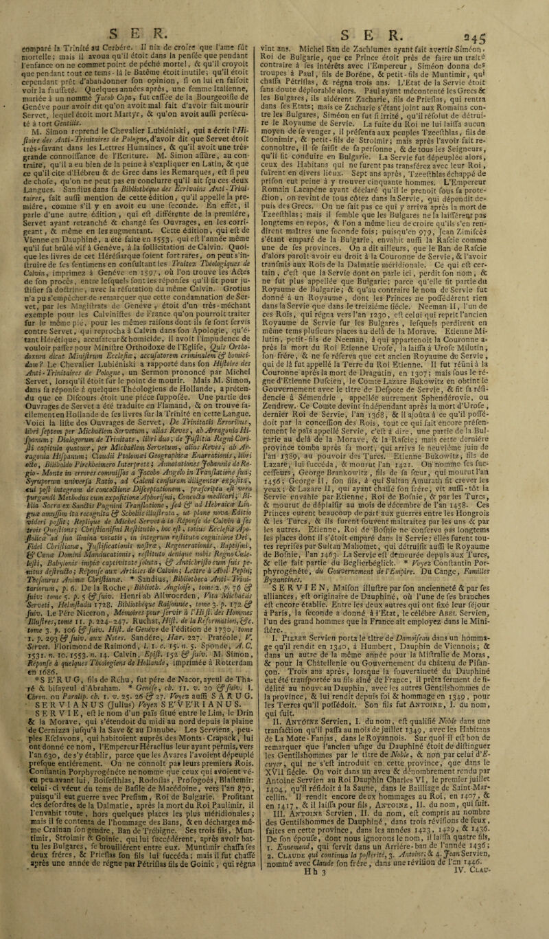 comparé la Trinité au Cerbère. II nia de croire que Partie fut mortelle; mais il avoua qu'il étoit dans la penfée que pendant l'enfance on ne commet point de péché mortel, & qu’il croyoit que pendant tout ce tems • là le Batême étoit inutile; qu’il étoit cependant prêt d’abandonner fon opinion, fi on lui en faifoit voir la faulfeté. Quelques années après, une femme Italienne, mariée à un nommé Jacob Copa, fut calice de la Bourgeoifie de Genève pour avoir dit qu’on avoit mal fait d’avoir fait mourir Servet, lequel étoit mort Martyr, & qu’on avoit auffi perfécu- té à tort Gcntilis. ' M. Simon reprend le Chevalier Lübiéniski, qui a écrit 1 ’Hi- Jioire des Anti-Trinitaires de Pologne, d’avoir dit que Servet étoit très-favant dans les Lettres Humaines, & qu’il avoit une très- grande connoilfance de l’Ecriture. M. Simon aflïire, au con¬ traire, qu’il a eu bien de la peine à s’expliquer en Latin, & que ce qu’il cite d’Iiébreu & de Grec dans les Remarques, efi fi peu de chofe, qu’on ne peut pas en conclurre qu’il ait fçu ces deux Langues. Sandius dans fa Bibliothèque des Ecrivains Anti- Trini¬ taires, fait auliî mention de cette édition, qu’il appelle ia pre¬ mière, comme s’il y en avoit eu une fécondé. En effet, il parie d’une autre édition, qui efi: différente de la première, Servet ayant retranché & changé fes Ouvrages, en les corri¬ geant, & même en les augmentant. Cette édition , qui efi de Vienne en Dauphiné, a été faite en 1553, qui efi l’année même qu’il fut brûlé vif à Genève, à la follicitation de Calvin. Quoi¬ que les livres de cet Iiéréfiarque foient fort rares, onpeuts’in- ftruirede fes fentimens en confuitant les Traitez Tbéologiques de Calvin, imprimez à Genève en 1597 , où l’on trouve les Aétes de fon procès , entre lefqueîs font les réponfes qu’il fit pour ju- fiifter fa doftrine, avec la réfutation du même Calvin. Grotius n’a pu s’empêcher de remarquer que cette condamnation de Ser¬ vet, par les Magiftrats de Genève, étoit d’un très-méchant exemple pour les Calviniftes de France qu’on pourroit traiter fur le même pié, pour les mêmes raifonsdont ils fe font fervis contre Servet, qui reprocha à Calvin dans fon Apologie, qu’é¬ tant Hérétique, accufateur&homicide, il avoit l’impudence de vouloir paffer pour Minifire Orthodoxe de l’Eglife, Quis Ortho- doxunt dicat Minifirum Ecclejiæ, accufatorem crimimlem (J bomici- dam ? Le Chevalier Lübiéniski a rapporté dans fon Hiftoire des Anti-Trinitaires de Pologne, un Sermon prononcé par Michel Servet, lorsqu’il étoit fur le point de mourir. Mais M. Simon, dans fa réponfe à quelques Théologiens de Hollande, a préten¬ du que ce Difcours étoit une pièce fuppofée. Une partie des Ouvrages de Servet a été traduite en Flamand, & on trouve fa¬ cilement en Hollande de fes livres fur la Trinité en cette Langue. Voici la lilte des Ouvrages de Servet, De Trinitatis Erroribus, Hbri Jeptem per Michaëlem Servetum, alias Rev es, ab Arragonia Hi- Jpanum ; Dialogorum de Trinitate , libri duo ; de Jufiitia Regni Cbri- JU capitula quatuor, per Michaëlem Servetum, alias Reves, ab Ar¬ ragonia Hifpanum; Claudii Ptolomœi Géographie ce Enarrationis, libri oâo, Bilibaldo Pirckheimero Interprète ; Annotationes Jobannis deRe- gio- Monte in errores commijjos a Jacobo Angelo in Tranjlatione fua ; Syruporum univerja Ratio, ad Galeni cenfuram diligenter expojita , tui poft intégrant de concoàione Difceptationem, prœfcripta efi vera purgandi Metbndus cum expofitione ApboriJ'mi, Concocta medicari, Bi- blia Sacra ex SanBis Pagnini Tranjlatione , fed JJ ad Hebraicce Lin- guce amujjim ita recognita JJ Scholiis illufirata, ut plane nova Editio videri pojfit ; Répliqué de Michel Servet à la Réponfe de Calvin à fes trois Qitejlions; Cbrifiianifmi Reftitutio, hoc efi, totius Ecclejiæ Apo- ftolicœad fua limina vocatio, in integrim rejlituta cognitibne Dei, Fidei Chriltianœ, Jufiificationis nofirce, Regenerationis, Baptijmi, (JCœnæ Domini Manducationis, reftituto denique nobis RegnoCœle- lejii, Babylonis impies captivitateJ'oluta, JJ Antichrijio cumfuis pe- nitus deftruko; Réponfe aux Articles de Calvin; Lettre à Abel Pépin', Thefaurus Animæ Cbriftianæ. * Sandius, Bibliotbeca Anti-Trim- tariorum, p. 6. De la Roche, Biblioth. Angloife, tome 2. p. 7 6 JJ fuiv: tome 5. p. 5 JJ fuiv. Henri ab Al Iwoerden , Vita Michaëlis Serveti, Helmjladii 1728. Bibliothèque Raifonnée, tome 3. p. 172 &? fuiv. Le Père Niceron, Mémoires pour fervir à l’HiJl. des Hommes Illufires,tome il. p. 224-247. Ruchat,Hift. de laReformation,JJc. tome 3. p. 106 JJ fuiv. Hift. de Genève de l’édition de 1730, tome 3. p. 293 JJ fuiv. aux Notes. Sandére, Hær. 227. Pratéole, V. Servet. Florimond de Raimond, l. 1. c. 15.71. 5. Sponde, A. C. 153 r. n. 10.1553.7i. 14. Calvin, Epifi. 152 JJ fuiv. M. Simon, Réponfe à quelques Théologiens de Hollande, imprimée à Rotterdam en 1686. *S PF R U G, fils de Réhu, fut père de Nacor, ayeul de Tha- ré & bifayeul d’Abraham. * GenéJ'e, ch. ir. v. 20 JJ fuiv. I. Çbron. ou Paralip. ch. 1. v. 25. 26 JJ 27. Voyez auffi S A R U G. S E R V I A N U S (Julius) Voyez S E' V E'R I A N U S. SERVIE, efi le nom d’un païs fitué entre le Lim, le Drin & la Morave, qui s’étendoit du midi au nord depuis la plaine de Cernizza jufqu’à la Save & au Danube. Les Serviens, peu¬ ples Efclavons, qui habitoient auprès des Monts- Cràpack, lui ont donné ce nom, l’Empereur Héraclius leur ayant permis, vers l’an 630, de s’y établir, parce que les Avares l’avoient dépeuplé prefque entièrement. On ne connoît pa» leurs premiers Rois. Conflantin Porphyrogénète ne nomme que ceux quiavoient vé¬ cu peu.avant lui, Boifefthlas, Rodoflas, Profogoès, Blafiemir: celui-ci vécut du tems de Bafile de Macédoine, vers i’an 870 , puisqu’il eut guerre avec Prefiam, Roi de Bulgarie. Profitant des defordres de la Dalmatie, après la mort du Roi Paulimir, il l’envahit toute , hors quelques places les plus méridionales ; mais il fe contenta de l’hommage des Bans, & en déchargea mê¬ me Crainan fon gendre, Ban deTrébigne. Ses trois fils, Mun- timir, Stroimir & Goinic, qui lui fuccédérent, après avoir bat¬ tu les Bulgares, fe brouillèrent entre eux. Muntimir chaffafes deux frères, & Priefias fon fils lui fuccéda; mais il fut chaffé après une année de régne par Pétrifias fils de Goinic , qui régna S E R. 245 vint ans. Michel Ban de Zachlumes ayant fait avertir Siméon» Roi de Bulgarie, que ce Prince étoit près de faire un traité contraire à fes intérêts avec l’Empereur , Siméon donna de* troupes à Paul, fils deBoréne, & petit-fils de Muntimir, qui challa Pétrifias, & régna trois ans. I/Etat de la Servie étoit fans doute déplorable alors. Paul ayant mécontenté les Grecs Se les Bulgares, ils aidèrent Zacharie, fils de Priefias, qui rentra dans fes Etats; mais ce Zacharie s’étant joint aux Romains con¬ tre les Bulgares, Siméon en fut fi irrité , qu’ilréfolut de détrui¬ re Je Royaume de Servie. La fuite du Roi ne lui laiffa aucun moyen de fe venger , il préfentaaux peuples Tzeefthlas, fils de Clonimir, & petit-fils de Stroimir; mais après l’avoir fait re- connoîcre, il fe faifit de faperfonne, & de tous les Seigneurs, qu il fit conduire en Bulgarie. La Servie fut dépeuplée alors, ceux des Habitans qui ne furent pas transférez avec leur Roi, fuirent en divers lieux. Sept ans après, Tzeefihlaséchappé de prifon eut peine à y trouver cinquante hommes. L’Empereur Romain Lacapéne ayant déclaré qu’il le prenoit fous fa prote¬ ction , on revint de tous côtez dans la Servie, qui dépendit de¬ puis des Grecs. On ne fait pas ce qui y arriva après la mort de Tzeefthlas; mais il femble que les Bulgares ne la Différent pas longtems en repos, & l’on a même lieu de croire qu’ils s’en ren¬ dirent maîtres une fécondé fois; puisqu’en 979, Jean Zimifcès s’étant emparé de la Bulgarie, envahit aufii la Rafcie comme une de fes provinces. On a dit ailleurs, que le Ban de Rafcie d’alors paroît avoir eu droit à la Couronne de Servie, & l’avoir tranfmis aux Rois de la Dalmatie méridionale. Ce qui eft cer¬ tain , c’eft que la Servie dont on parle ici, perdit fon nom , & ne fut plus appellée que Bulgarie; parce qu’elle fit partie du Royaume de Bulgarie; & qu’au contraire le nom de Servie fut donné à un Royaume , dont les Princes ne poffédérent rien dans la Servie que dans le treiziéme fiécle. Neeman II, l’un de ces Rois, qui régna vers l’an 1230, eft celui qui reprit l’ancien Royaume de Servie fur les Bulgares , lefqueîs perdirent en même tems plufieurs places au delà de la Morave. Etienne Mi- lutin, petit-fils de Neeman, à qui appartenoit la Couronne a- près la mort du Roi Etienne Urofe, la laiffa à Urofe Milutin, fon frère, & ne fe réferva que cet ancien Royaume de Servie , qui de là fut appellé la Terre du Roi Etienne. Il fut réuni à la Couronne après la mort de Dragutin, en 1307; mais fous le ré¬ gne d’Etienne Dufcien, le Comte Lazare Bukowitz en obtint le Gouvernement avec le titre de Defpote de Servie, & fit fa réfi- dencie à Sémendrie , appellée autrement Sphendérovie, ou Zendrew. Ce Comte devint indépendant après la mort d’Urofe , dernier Roi de Servie, l’an 1368, & il ajoûta à ce qu’il poffé- doit par la conceflïon des Rois, tout ce qui fait encore préfen- tement le païs appellé Servie, c’eft à direune partie de la Bul¬ garie au delà de la Morave, & la Rafcie; mais cette dernière province tomba après fa mort, qui arriva le neuvième juin de i’an 1389, au pouvoir des'Turcs. Etienne Bukowitz, fils de Lazare, lui fuccéda, & mourut l’an 1421. On nomme fes fuc- ceffeurs , George Brankowitz , fils de fa fœur, qui mourut l’an 1456; George II, fon fils, à qui Sultan Amurath fit crever les yeux ; & Lazare II, qui ayant chaffé fon frère, vit auffi-tôt la Servie envahie par Etienne, Roi de Bofnie, & par les Turcs, I & mourut de dëplaifir au mois de décembre de l’an 1458. Ces | Princes eurent beaucoup de part aux guerres entre les Hongrois & les Turcs, & ils furent fouvent maltraitez par les uns & par les autres. Etienne, Roi de Bofnie ne conferva pas longtems les places dont il s’étoit emparé dans la Servie: elles furent tou¬ tes reprifes par Sultan Mahomet, qui détruifit auffi le Royaume de Bofnie, l’an 1463. La Servie eft demeurée depuis aux Turcs, & elle fait partie du Beglierbéglick. * Voyez Conftantin Por¬ phyrogénète, du Gouvernement de L'Empire. DuCange, Familles Byzantines. S E R V I E N, Maifon illuftre par fon ancienneté & par fes alliances, eft originaire de Dauphiné, où l’une de fes branches eft encore établie. Entre les deux autres qui ont fixé leur féjour à Paris, la fécondé a donné à l’Etat, le célébré Abel Servien, l’un des grand hommes que la France ait employez dans le Mini- llére. I. Pierre Servien porta le titre de Damoifeau dans un homma¬ ge qu’jl rendit en 1340, à Humbert, Dauphin de Viennois; & dans un autre de la même année pour la Miftratie de Moras, & pour la Châtellenie ou Gouvernement du château de Pifan- çon. Trois ans après, lorsque la fouveraineté du Dauphiné I eut été tranfportée au fils aîné de France, il prêta ferment de fi¬ délité au nouveau Dauphin, avec les autres Gentilshommes de la province, & lui rendit depuis foi & hommage en 1349 , pour les Terres qu’il polfédoit. Son fils fut Antoine, I. du nom, qui fuit. IL Antôînè Servien, I. du nom, eft qualifié Noble dans une tranfattion qu’il paffa au mois de juillet 1349, avec les Habitans de La Mote - Fanjas, dans le Royannois. Sur quoi il eft bon de remarquer que l’ancien ufage du Dauphiné étoit de diftinguer les Gentilshommes par le tître de Noble, & non par celui d’E- cuyer, qui ne s’eft introduit en cette province, que dans le XVII fiécle. On voit dans un aveu & dénombrement rendu par Antoine Servien au Roi Dauphin Charles VI, le premier juillet 1404, qu’il réfidoit à la Saune, dans le Bailliage de Saint-Mar¬ cellin. II rendit encore deux hommages au Roi, en 1407, & en 1417 , & il laiffa pour fils, Antoine , IL du nom, qui fuit. III. Antoine Servien, II. du nom, eft compris au nombre des Gentilshommes de Dauphiné , dans trois révisions de feux, faites en cette province, dans les années 1423, i429» & 143<5- De fon époufe, dont nous ignorons le nom, il laiffa quatre fils, 1. Ennemond, qui fervit dans un Arriére-ban de l’année 1436; 2. Claude qui continua la pojlérité, 3. Antoine;& 4. JeanServitn, nommé avec Claude fon frère , dans une réviiion de l’an 1446.