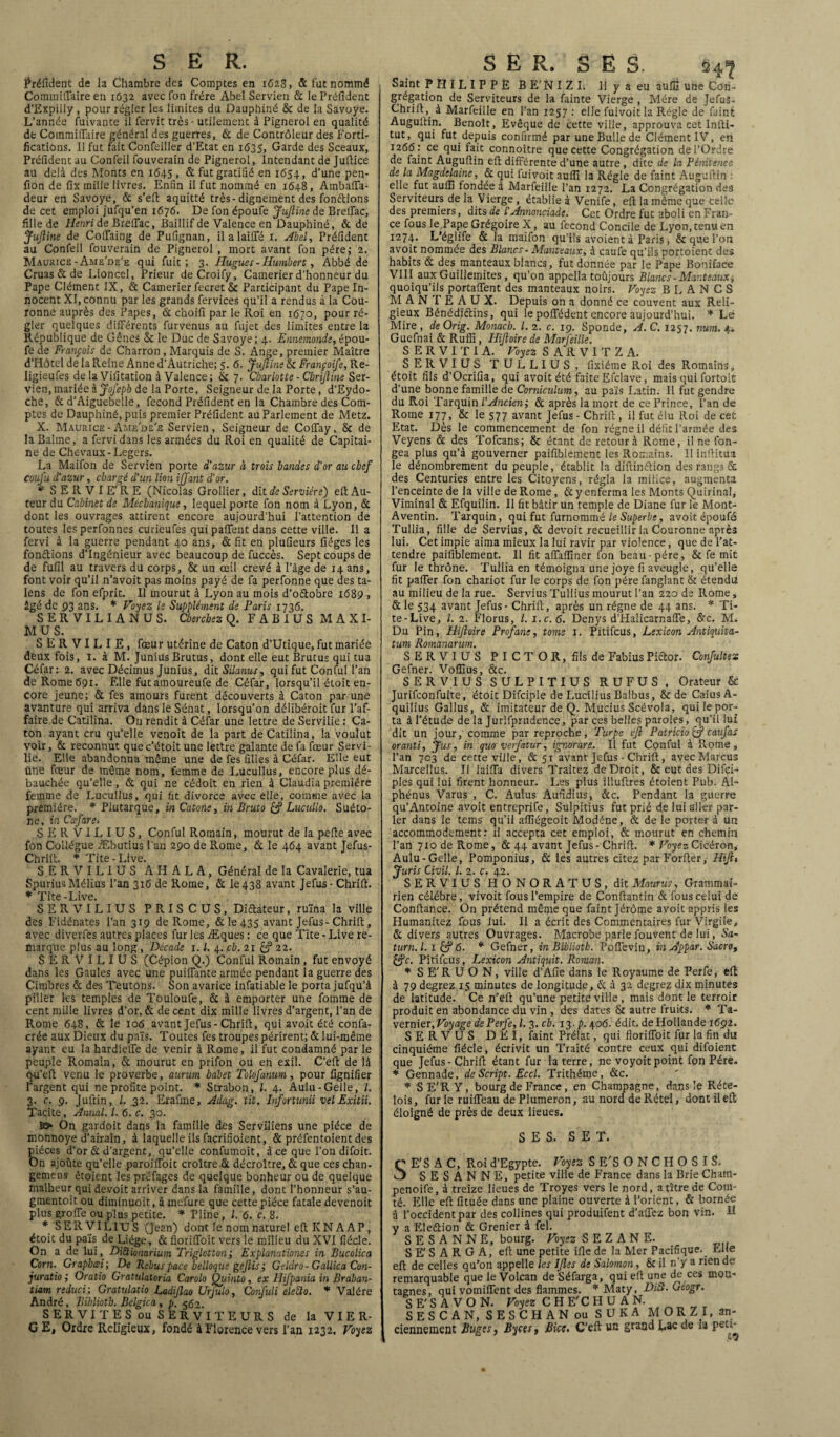 Préfixent de la Chambre des Comptes en 1628, fit fut nommé CommifTaire en 1632 avec fon frère Abel Servien fit le Préfident d’Expilly, pour régler les limites du Dauphiné & de la Savoye. L’année fuivante il fervit très - utilement à Pignerol en qualité de Coinmiffaire général des guerres, fit de Contrôleur des forti¬ fications. Il fut fait Confeiller d’Etat en 1635, Garde des Sceaux, Préfident au Confeil fouverain de Pignerol, Intendant de Juftice au delà des Monts en 1645, & fut gratifié en 1654, d’une.pen- fion de fix mille livres. Enfin il fut nommé en 1648, Ambaffa- deur en Savoye, & s’efl aquitté très-dignement des fondions de cet emploi jufqu’en 1676. De fon époufe JuJline de Breffac, fille de Henri de BrelTac, Baillif de Valence en Dauphiné, & de JuJline de ColTaing de Pufignan, il a laiffé 1. Abel, Préfident au Confeil fouverain de Pignerol , mort avant fon père; 2. Maurice - Ame'de'e qui fuit; 3. Hugues - Humbert, Abbé de Cruas & de Lioncel, Prieur deCroify, Camerier d’honneur du Pape Clément IX, & Camerier fecret & Participant du Pape In¬ nocent XI, connu par les grands fervices qu’il a rendus à la Cou¬ ronne auprès des Papes, & choifi par le Roi en 1670, pour ré¬ gler quelques différents furvenus au fujet des limites entre la République de Gênes & le Duc de Savoye; 4. Ennemonde, épou¬ fe de François de Charron, Marquis de S. Ange, premier Maître d’Hôtel de la Reine Anne d’Autriche; 5.6. Juftine & Françoife, Re- ligieufes de la Vifitation à Valence ; & 7. Charlotte - Cbrijline Ser¬ vien, mariée à Joj'epb de la Porte, Seigneur de la Porte, d’Eydo- che, fit d’Aiguebelle, fécond Préfident en la Chambre des Com¬ ptes de Dauphiné, puis premier Préfident au Parlement de Metz. X. Maurice-Ame'de'e Servien, Seigneur de Colfay, & de la Bahne, a fervi dans les armées du Roi en qualité de Capitai¬ ne de Chevaux-Légers. La Maifon de Servien porte d'azur à trois bandes d'or au chef couj'u d'azur, chargé d’un lion ijfant d'or. * SERVIE'RE (Nicolas Grollier, ditde Serviére) efl:Au¬ teur du Cabinet de Mécbanique, lequel porte fon nom à Lyon, & dont les ouvrages attirent encore aujourd’hui l’attention de toutes les perfonnes curieufes qui pafifent dans cette ville. Il a fervi à la guerre pendant 40 ans, fit fit en plufieurs fiéges les fondions d’ingénieur avec beaucoup de fuccès. Sept coups de de fufil au travers du corps, & un œil crevé à l’âge de 14 ans, font voir qu’il n’avoit pas moins payé de fa perfonne que des ta- lens de fon efprit. Il mourut à Lyon au mois d’o&obre 1689 , âgé de 93 ans. * Voyez le Supplément de Paris 1736. SERVILIANUS. Cherchez Q. FABIUS M A X I- M U S. SERVILIE, fœur utérine de Caton d’Utique, fut mariée deux fois, I. à M. Junius Brutus, dont elle eut Brutus qui tua Céfar: 2. avec Décimus Junius, dit Silanus, qui fut Conful l’an de Rome 691. Elle futamoureufe de Céfar, lorsqu’il éloit en¬ core jeune; fit fes amours furent découverts à Caton par une avanture qui arriva dans le Sénat, lorsqu’on délibéroit fur l’af¬ faire de Catilina. On rendit à Céfar une lettre de Servilie : Ca¬ ton ayant cru qu’elle venoit de la part de Catilina, la voulut voir, & reconnut que c’étoit une lettre galante de fa fœur Servi- lie. Elle abandonna même une de fes filles à Céfar. Elle eut une fœur de même nom, femme de Lucullus, encore plus dé¬ bauchée qu’elle, fit qui ne cédoit en rien à Claudia première femme de Lucullus, qui fit divorce avec elle, comme avec la première. * Plutarque, m Catone, in Bruto £? Lucullo. Suéto¬ ne, in Cafare, SER VILIUS, Conful Romain, mourut de la pelle avec fon Collègue Æbutius l'an 290 de Rome, fit le 464 avant Jefus- Chrift. * Tite-Live. SERVILIUS AHALA, Général de la Cavalerie, tua SpuriusMélius l’an 316 de Rome, fit le438 avant Jefus- Chrift. * Tite-Live. SERVILIUS PRISCUS, Difitateur, ruina la ville des Fidénates l’an 319 de Rome, & le 435 avant Jefus-Chrift , avec diverfes autres places fur les Æques : ce que Tite - Live re¬ marque plus au long , Décade 1.1. 4. cb. 21 22. SERVILIUS (Cépion Q.) Conful Romain , fut envoyé dans les Gaules avec une puiflante armée pendant la guerre des Cimbres fit des Teutons. Son avarice infatiable le porta jufqu’à piller les temples de Touloufe, fit à emporter une fournie de cent mille livres d’or, & de cent dix mille livres d’argent, l’an de Rome 648, fit le 106 avant Jefus-Chrift, qui avoit été confa- crée aux Dieux du pais. Toutes fes troupes périrent; & lui-même ayant eu la hardielfe de venir à Rome, il fut condamné par le peuple Romain, & mourut en prifon ou en exil. C’eft de là q-u’eft venu le proverbe, aurum babet Tolofanum, pour lignifier l’argent qui ne profite point. * Strabon, 1. 4. Aulu-Gelle, l. 3. c. 9. Juftin, l. 32. Erafme, Adag. tit. Infortmii vel Exitii. Tacite, Annal. I. 6. c. 30. On gardoit dans la famille des Serviliens une pièce de monnoye d’airain, à laquelle ils facrifioient, & préfentoient des pièces d’or & d’argent, qu’elle confumoit, à ce que l’on difoit. On ajoûte qu’elle paroilToit croître fit décroître, fit que ces chan- gemens étoient les préfages de quelque bonheur ou de quelque malheur qui devoit arriver dans la famille, dont l’honneur s’au- gmentoit ou diminuoit, à mefure que cette pièce fatale devenoit plus grofte ou plus petite. * Pline, l. 6. c. 8. * SERVILIUS (Jean) dont le nom naturel eft K N A AP, étoit du pais de Liège, fit floriffoit vers le milieu du XVI fiécle. On a de lui, DiUionarium Triglotton; Explanationes in Bucolica Corn. Graphœi ; De “Rébus pace belloqus gejlis; Geldro- Gallica Con¬ juration Oratio Gratulatoria Carolo Qiiinto, ex HiJ'pania in Braban- tia/m reduci; Gratulatio Ladiflao Urfulo, Confuli eleilo. * Valére André, Bibliotb. Belgica, p. 562. SERVITES ou SERVITEURS de la VIER¬ GE, Ordre Religieux, fondé à Florence vers l’an 1232. Voyez Saint PHILIPPE B E’N I Z I. II y a eu auffi une Con¬ grégation de Serviteurs de la fainte Vierge , Mère de Jefus. Chrift , à Marfeille en l’an 1257 : elle fuivoitla Régie de faint Auguftin. Benoît, Evêque de cette ville, approuva cet Infti- tut, qui fut depuis confirmé par une Bulle de Clément IV, en 126(5: ce qui fait connoître que cette Congrégation de l’Ordre de faint Auguftin eft différente d’une autre , dite de la Pénitence de la Magdelaine, fit qui fui voit aufti la Régie de faint Auguftin : elle fut auffi fondée à Marfeille l’an 1272. La Congrégation des Serviteurs de la Vierge , établie à Venife, eft la même que celle des premiers, dits de l’Annonciade. Cet Ordre fut aboli en Fran¬ ce fous le Pape Grégoire X, au fécond Concile de Lyon, tenu en 1274. L’églife fit la maifon qu'ils avoient à Paris, & que l’on avoit nommée des Blancs- Manteaux, à caufe qu’ils portoient des habits & des manteaux blancs, fut donnée par le Pape Boniface VIII aux Guillemites , qu’on appella toûjours Blancs-Manteaux, quoiqu’ils portaffent des manteaux noirs. Voyez BLANCS MAN f É A U X. Depuis on a donné ce couvent aux Reli¬ gieux Bénédictins, qui le polfédent encore aujourd’hui. * Le Mire , de Orig. Monacb. I. 2. c. 19. Sponde, A. C. 1257. mm. 4. Guefnai fit Rufîi, Hijloire de Marfeille. S E R V I T I A. Voyez SARVITZA. SERVIUS TULLIUS, fixiéme Roi des Romains, étoit fils d’Ocrifia, qui avoit été faite Efclave, mais qui fortoit d’une bonne famille de Corniculum, au pais Latin. Il fut gendre du Roi Tarquin l’Ancien; fit après la mort de ce Prince, l’an de Rome 177, & le 577 avant Jefus - Chrift , il fut élu Roi de cet Etat. Dès le commencement de fon régne il défit l’armée des Veyens fit des Tofcans; & étant de retour à Rome, il ne fon- gea plus qu’à gouverner paifiblement les Romains. Ilinftitua le dénombrement du peuple, établit la diftinétion des rangs 6c des Centuries entre les Citoyens, régla la milice, augmenta l’enceinte de la ville de Rome, fit y enferma les Monts Quirinal, Viminal fit Efquilin. Il fit bâtir un temple de Diane fur le Mont- Aventin. Tarquin, qui fut furnommé le Superbe, avoit époufé Tullia, fille de Servius, fit devoit recueillir la Couronne après lui. Cet impie aima mieux la lui ravir par violence, que de l’at¬ tendre paifiblement. Il fit affaffiner fon beau-père, & fe mit fur le thrône. Tullia en témoigna une joye fi aveugle, qu’elle fit palier fon chariot fur le corps de fon père fanglant & étendu au milieu de la rue. Servius Tullius mourut l’an 220 de Rome, fit le 534 avant Jefus - Chrift, après un régne de 44 ans. * Ti¬ te-Live, l. 2. Florus, l. i.c.6. Denys d’Halicarnaffe, firc. M. Du Pin, Hijloire Profane, tome I. Pitifcus, Lexicon Antiquita- tum Romanarum. SERVIUS P I C T O R, fils de Fabius Pictor. Confulte 2 Gefner. Voffius, fitc. SERVIUS SULPITIUS RUFUS, Orateur & Jurifconfulte, étoit Difciple de Lucilius Balbus, & de CaiusA- quilius Gallus, fit imitateur de Q. M.ucius Scévola, quilepor- taàl’étude de la Jurifprudence, par ces belles paroles, qu’il lui dit un jour, comme par reproche, Turpe efl Patricia & caufas oranti, fois, in quo verfatur, ignorare. Il fut Conful à Rome, l’an 703 de cette ville, fit 51 avant Jefus - Chrift, avec Marcus Marcellus. Il laiffa divers Traitez de Droit, & eut des Difci- ples qui lui firent honneur. Les plus illuftres étoient Pub. Al- phénus Varus , C. Aulus Aufidius, fitc. Pendant la guerre qu’Antoine avoit entreprife, Sulpitius fut prié de lui aller par¬ ler dans le tems qu’il affiégeoit Modéne, fit de le porter à un accommodement: il accepta cet emploi, fit mourut en chemin l’an 710 de Rome, fit 44 avant Jefus - Chrift. * Voyez Cicéron, Aulu-Gelle, Pomponius, fit les autres citez par Forfter, Hifit Juris Civil. I. 2. c. 42. SERVIUS HONORA T US, dit Maurus, Grammai¬ rien célébré, vivoit fous l’empire de Conftantin fit fous celui de Confiance. On prétend même que faint Jérôme avoit appris les Humanitez fous lui. Il a écrit des Commentaires fur Virgile, fit divers autres Ouvrages. Macrobe parle fouvent de lui, Sa- turn.l. 1 & 6. * Gefner, in Bibliotb. Pofl'evin, in Appar. Sacro, £?c. Pitifcus, Lexicon Antiquit. Roman. * SE'RUON, ville d’Afie dans le Royaume de Perfe, eft à 79 degrez 15 minutes de longitude, fit à 32 degrez dix minutes de latitude. Ce n’eft qu’une petite ville, mais dont le terroir produit en abondance du vin , des dates St autre fruits. * Ta- vernier, Voyage de Perfe, l. 3. cb. 13.]). 406. édit, de Hollande 1692. SERVUS DEI, faint Prélat, qui floriffoit fur la fin du cinquième fiécle, écrivit un Traité contre ceux qui difoient que Jefus-Chrift étant fur la terre, ne voyoit point fon Père, * Gennade, de Script. Eccl. Trithéme, fitc. * SE'RY, bourg de France, en Champagne, dans le Réte- lois, fur le ruiffeau de Plumeron, au nord de Rétel, dont il eft éloigné de près de deux lieues. SES. SET. SE'S A C, Roi d’Egypte. Voyez S E'S O N C H O S I S. S E S A N N E, petite ville de France dans la Brie Cham- penoife, à treize lieues de Troyes vers le nord, a titre de Com¬ té. Elle eft fituée dans une plaine ouverte à l’orient, fit bornée à l’occident par des collines qui produifent d’affez bon vin. H y a Elefibion fit Grenier à fel. S E S A N N E, bourg. Voyez S E Z A N E. S E' S A R G A, eft une petite ifle de la Mer Pacifique.. Elle eft de celles qu’on appelle les IJles de Salomon, St il n’y a rien de remarquable que le Volcan de Séfarga, qui eft une de ces mon¬ tagnes, qui vomiffent des flammes. * Maty, DiÜ. Gtogr. SE'SAVON. Voyez CHE'CHUAN. S E S C A N, S E S C H A N ou S U K A M O R Z I, an¬ ciennement Buges, ByctSf Bice, C’eft un grand Eac de la pett-