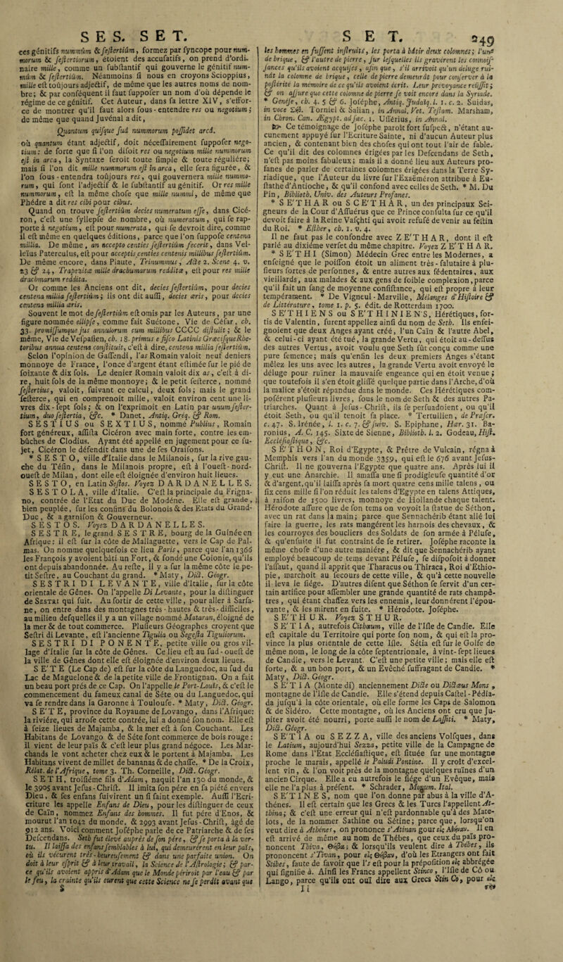 SES. SET. ces génitifs nummûm &JeJlertiûm, formez par fyncope pour num- morum &c J'eJlertiorum, étoient des accufatifs, on prend d’ordi¬ naire mille, comme un fubftantif qui gouverne le génitif num¬ mûm & fejlertiûin. Néanmoins fi nous en croyons Scioppius, mille eft toûjours adje&if, de même que les autres noms de nom¬ bre; & par conféquent il faut fuppoler un nom d’où dépende le régime de ce génitif. Cet Auteur, dans fa lettre XiV, s’effor¬ ce de montrer qu'il faut alors fous- entendre res ou negotium; de même que quand Juvénai a dit, Quantum quifque fud nummorum poffidet arcd. où quantum étant adjeétif, doit néceflairement fuppofer nego¬ tium: de forte que fi l'on difoit res ou negotium mille nummorum ejl in area, la Syntaxe feroit toute fimpie & toute régulière; mais fi l’on dit mille nummorum ejl in area, elle fera figurée, & l’on fous - entendra toûjours res, qui gouvernera mille nummo- rum, qui font Padjeftif & le fubftantif au génitif. Or res mille nummorum, eft la même chofe que mille nummi, de même que Phèdre a dit res cibi pour cibus. Quand on trouve fejlertiûin clecies numeratum ejje, dans Cicé¬ ron, c’eft une fyllepfe de nombre, où numeratum, qui fe rap¬ porte à negotium, eft pour numerata, qui fe devroit dire, comme il eft même en quelques éditions, parce que l’on fuppofe centena millia. De même , an accepto centies fejlertiûin fecerit, dans Vel- leïus Paterculus, eit pour acceptis centies centenis millibusJeJlertiûm. De même encore, dans Plaute, Trinummus, Acte 2. Scene 4. v. 13 £? 24, Trapezitce mille draebumarum redditee, eft pour res mille draebmarum reddita. Or comme les Anciens ont dit, deciesfejlertiûin, pour decies centena millia fejlertiûin; iis ont ditauflî, decies ceris, pour decies centena millia ceris. Souvent le mot de JeJlertiûm eft omis par les Auteurs, par une figure nommée ellipfe, comme fait Suétone, Vie de Céfar, cb. 33. promijfumque jus annulorum cum millibus CCCC dijlulit ; Sc le même, Vie de Vefpafien, cb. 18. primus e fifeo LatinisGnecifqueR.be- toribus annua centena conjlituit, c’eft à dire, centena millia JeJlertiûm. Selon l’opinion de Gaflendi, Par Romain valoit neuf deniers monnoye de France, l’once d’argent étant eftimée fur le pié de foixante & dix fols. Le denier Romain valoit dix as, c’eft à di¬ re, huit fols de la même monnoye; & le petit felterce, nommé fejlertius, valoit, fuivant ce calcul, deux fols; mais le grand felterce, qui en coinprenoit mille, valoit environ cent une li¬ vres dix-fept fols; & on l’expriinoit en Latin par mumfefler- tium, duofejlertia, (Je. * Danet, Antiq. Gréq. £? Rom. SESTIUS ou SEXTIUS, nommé Publius, Romain fort généreux, afllfta Cicéron avec main forte, contre les em¬ bûches de Clodius. Ayant été appellé en jugement pour ce fu- jet, Cicéron le défendit dans une de fes Oraifons. * S E S T O, ville d’Italie dans le Milanois, fur la rive gau¬ che du Téfin, dans le Milanois propre, eft à Poueft-nord- oueft de Milan , dont elle eft éloignée d’environ huit lieues. S E S T O , en Latin Sejlos. Voyez DARDANELLES. S E S T O L A, ville d’Italie. C’eft la principale du Frigna- no, contrée de l’Etat du Duc de Modéne. Elle eft grande, bien peuplée, fur les confins du Bolonois & des Etats du Grand- Duc , &t a garnifon & Gouverneur. S E S T O S. Voyez DARDANELLES. S E S T R E, le grand S E S T R E, bourg de la Guinée en Afrique: il eft fur la côte de Mallaguette, vers le Cap de Pal- mas. On nomme quelquefois ce lieu Paris, parce que Pan 1366 les François y avoientbàti un Fort, & fondé une Colonie, qu’ils ont depuis abandonnée. Aurefte, il y a fur la même côte le pe¬ tit Seftre, au Couchant du grand. *M3ty, Di£t. Géogr. SES T RI DI LEVANTE, ville d’Italie, fur la côte orientale de Gênes. On l’appelle Di Levante, pour la diftinguer de Sestri qui fuit. Aufortir de cette ville, pour aller à Sarfa- ne, on entre dans des montagnes très - hautes & très-difficiles, au milieu defquelles il y a un village nommé Mataran, éloigné de la mer & de tout commerce. Plufieurs Géographes croyent que Seftri di Levante, eft l’ancienne Tigulia ou Segejla Tiguliorum. SESTRI DI P O N E N T E, petite ville ou gros vil¬ lage d’Italie fur la côte de Gênes. Ce lieu eft au fud - oueft de la ville de Gênes dont elle eft éloignée d’environ deux lieues. S E’ T E (Le Cap de) eft fur la côte du Languedoc, au fud du Lac de Maguelone & de la petite ville de Frontignan. On a fait un beau port prés de ce Cap. On l’appelle le Port-Louis, & c’eft le commencement du fameux canal de Séte ou du Languedoc, qui va fe rendre dans la Garonne à Touloufe. * Maty, Ditl. Géogr. S E’T E, province du Royaume deLovango, dans l’Afrique: la rivière, qui arrofe cette contrée, lui a donné fon nom. Elle eft à feize lieues de Majamba, & la mer eft à fon Couchant. Les Habitans de Lovango & de Séte font commerce de bois rouge : il vient de leur païs & c’eft leur plus grand négoce. Les Mar¬ chands le vont acheter chez eux & le portent à Majamba. Les Habitans vivent de millet de bananas & de chafie. * De la Croix, Rélat. de l’Afrique, tomes. Th. Corneille, DiSt. Géogr. S ET H, troifiéme fils d'Adam, naquit l’an 130 du monde, & le 3905 avant Jefus - Chrift. Il imita fon père en fa piété envers Dieu, & fes enfans fuivirent un fi faint exemple. Auffi PEcri- criture les appelle Enfans de Dieu, pour les diftinguer de ceux de Caïn, nommez Enfans des hommes. Il fut père d'Enos, & mourut Pan 1042 du monde, & 2993 avant Jefus-Chrift, âgé de 912 ans. Voici comment Joféphe parle de ce Patriarche & de fes Defcendans. Setb fut élevé auprès de fon père, &fe porta à la ver¬ tu. Il laiffa des enfansfemblables à lui, qui demeurèrent en leur païs, où ils vécurent très - beureufement dans une parfaite union. On doit à leur efprit & à leur travail, la Science de l’Ajlrologie ; & par¬ ce qu'ils avaient appris d'Adam que le Monde périroit par l'eau par le feu, la crainte qu’ils eurent que cette Science ne fe perdit avant que S E T. s les hommes en fuffent injlruiti, les porta à bâtir deux colomnes; l'unfi de brique, & l'autre de pierre, fur lejquelles ils gravèrent les connoif- Jances qu'ils avoient acquifes, afin que, s'il arrivoit qu'un deluge rui¬ nât la colomne de brique, celle de pierre demeurât pour conferver à la pojlérité la mémoire de ce qu’ils avoient écrit. Leur prévoyance reüffit; & on ajjure que cette colomne de pierre fe voit encore dans la Synade. * Genéje, cb. 4. 5 6. Joféphe, Antiq. Judaïq.l. 1. c. 2. Suidas, in voce £lj5. Torniel 6c Salian , in Annal, Vet. Teflam. Marsham, in Chron. Can. Ægypt. adfcec. 1. Ufférius, in Annal. Ce témoignage de Joféphe paroîtfort fufpeft, n’étant au¬ cunement appuyé iur l’Ecriture Sainte, ni d’aucun Auteur plus ancien, & contenant bien des chofes qui ont tout Pair de fable. Ce qu’il dit des colomnes érigées par les Defcendans de Seth, n’eft pas moins fabuleux; mais il a donné lieu aux Auteurs pro¬ fanes de parler de certaines colomnes érigées dans la Terre Sy- riadique, que l’Auteur du livre fur l’Exaëméron attribue à Eu- ftathe d’Antioche, & qu’il confond avec celles de Seth. * M. Du Pin , Bïbliotb. Univ. des Auteurs Profanes. * S E' T FI A R ou S C E' T H A R , un des principaux Sei¬ gneurs de la Cour d’Aftuérus que ce Prince confulta fur ce qu’il devoit faire à la Reine Vafçhti qui avoit refufé devenir au feftin du Roi. * Eftber, cb. 1. v. 4. Il ne faut pas le confondre avec Z E'T H A R, dont il eft parlé au dixiéme verfet du même chapitre. Voyez Z E'T H A R. * S E'T H I (Simon) Médecin Grec entre les Modernes, a enfeigné que le poiffon étoit un aliment très - falutaire à plu¬ fieurs fortes de perfonnes, & entre autres aux fédentaires, aux vieillards, aux malades & aux gens de foible complexion,parce qu’il fait un fang de moyenne confiftance, qui eft propre à leur tempérament. * De Vigneul-Marville, Mélanges d’HiJloire & de Littérature, tome 1. p. 5. édit, de Rotterdam 1700. S E'T H I E N S ou S E'T H I N I E N S, Hérétiques, for- tis de Valentin, furent appeliez ainfi du nom de Setb. Ils enfei- gnoient que deux Anges ayant créé, l’un Caïn & l’autre Abel, & celui-ci ayant été tué, la grande Vertu , qui étoit au - defiùs des autres Vertus, avoit voulu que Seth fût conçu comme une pure femence; mais qu’enfin les deux premiers Anges s’étanc mêlez les uns avec les autres, la grande Vertu avoit envoyé le déluge pour ruïner la mauvaife engeance qui en étoit venue; que toutefois il s’en étoit gliffé quelque partie dans l’Arche, d’où la malice s’étoit répandue dans le monde. Ces Hérétiques com- poférent plufieurs livres, fous le nom de Seth & des autres Pa¬ triarches. Quant à Jefus-Chrift, ils fe perfuadoient, ou qu’il étoit Seth, ou qu’il tenoit fa place. * Tertullien, de Prcefcr. c. 47. S.Irénée, l. 1. c. 7.&fuiv. S. Epiphane, Hœr. 31. Ba- ronius, A. C. 145. Sixte de Sienne, Bibliotb. I. 2. Godeau,Hifî» Eccléjiafiique, (ÿc. S E'T FI O N, Roi d’Egypte, & Prêtre de Vulcain, régna à Memphis vers l’an du monde 3359, qui eft le 676 avant Jefus- Chrift. Il ne gouverna l’Egypte que quatre ans. Après lui il y eut une Anarchie. Il amafla une fi prodigieufe quantité d’or & d’argent, qu’il laiffa après fa mort quatre cens mille talens, ou fix cens mille fi l’on réduit les talens d’Egypte en talens Attiques, à raifon de 1500 livres, monnoye de Hollande chaque talent. Hérodote allure que de fon tems on voyoit la ftatue de Séthon, avec un rat dans la main; parce que Sennachérib étant allé lui faire la guerre, les rats mangèrent les harnois des chevaux, & les courroyes des boucliers des Soldats de fon armée à Pélufe, & qu’en fuite il fut contraint de fe retirer. Joféphe raconte la même chofe d’une autre manière, & dit que Sennachérib ayant employé beaucoup de tems devant Pélufe, fe difpofoit à donner l’afiaut, quand il apprit que Tharacus ou Thiraca, Roi d’Ethio¬ pie, marchoit au fecours de cette ville, & qu’à cette nouvelle il leva le fiége. D’autres difent que Séthon fe fervit d’un cer¬ tain artifice pour aflembler une grande quantité de rats champê¬ tres , qui étant chaffez vers les ennemis, leur donnèrent l’épou¬ vante, & les mirent en fuite. * Hérodote. Joféphe. S E' T H U R. Voyez S T H U R. S E'T IA, autrefois Citbœum, ville de l’Ifle de Candie. Elle eft capitale du Territoire qui porte fon nom, & qui eft la pro¬ vince la plus orientale de cette Ifle. Sétia eft fur le Golfe de même nom, le long de la côte feptentrionale, à vint-fept lieues de Candie, vers le Levant. C’eft une petite ville; mais elle eft forte, & a un bon port, & un Evêché fuffragant de Candie. * Maty, Di£t. Géogr. S E'T IA (Monte di) anciennement Diète ou Diüœus Mons , montagne de Pille de Candie. Elle s’étend depuis Caftel - Pédia- da jufqu’à la côte orientale, où elle forme les Caps de Salomon & de Sidéro. Cette montagne, où les Anciens ont cru que Ju¬ piter avoit été nourri, porte auffi le nom de Laffiti. * Maty, Di£t. Géogr. SE'TiA ou SEZZA, ville des anciens Volfques, dans le Latium, aujourd’hui Sezza, petite ville de la Campagne de Rome dans l’Etat Eccléfiaftique, eft fituée fur une montagne proche le marais, appellé le Paludi Pontine. Il y croît d’excel¬ lent vin, et l’on voit près de la montagne quelques ruines d’un ancien Cirque. Elle a eu autrefois le fiége d’un Evêque, mais elle ne l’a plus à préfent. * Schrader, Monum. Ital. S E'T I N ES, nom que l’on donne par abus à La ville d’A- thénes. 11 eft certain que les Grecs & les Turcs l’appellent Ar¬ rima; & c’eft une erreur qui n’eft pardonnable qu’à des Mate¬ lots, de la nommer Sathine ou Sétine; parce que, lorsqu’on veut dire à Athènes, on prononce s’Atinan goût sk Aùnvxv. _ lien eft arrivé de même au nom de Thébes, que ceux du païs pro¬ noncent Tbiva, 6j(3x; & lorsqu’ils veulent dire à Tbebes, ils prononcent s’Tivan, pour elçe^xv, d’où les Etrangers ont fait Stibes, faute de favoir que 17 eft pour la prépofition sic; abbrégée qui fignifie à. Ainfi les Francs appellent Stinco, l’Ifle de Cô ou Lango, parce qu’ils ont ouï dire aux Grecs Stin Co, pour ek