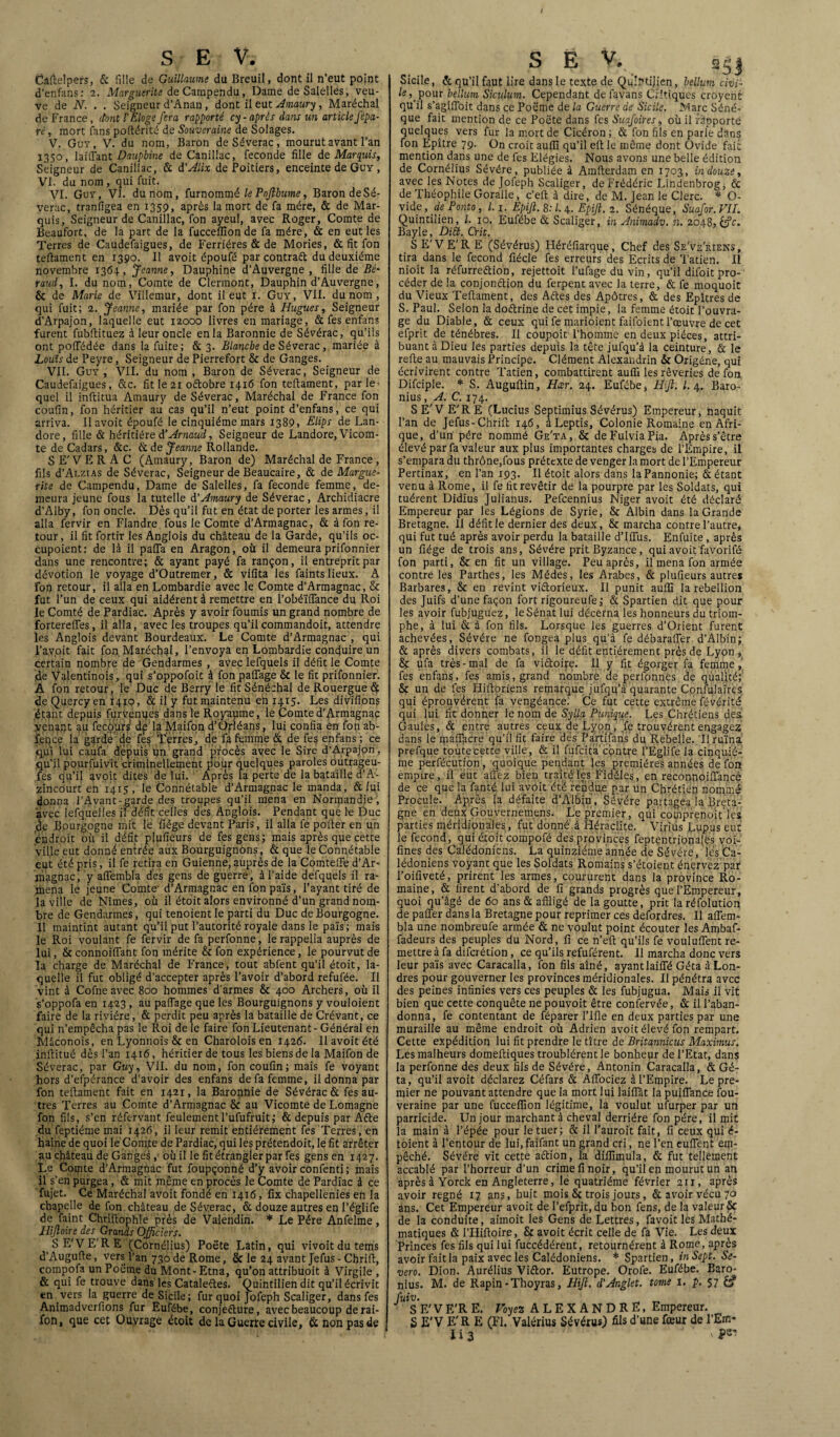 / S E V. Câfielpers, & fille de Guillaume du Breuil, dont il n’eut point d’enfans: 2. Marguerite de Campendu, Dame deSalelles, veu¬ ve de N. . . Seigneur d’Anan, dont il eut Amaury, Maréchal de France, (font T Eloge fera rapporté cy-après dans un article fépa¬ té , mort fans poftérité de Souveraine de Solages. V. Guv, V. du nom, Baron deSéverac, mourut avant l’an 1350, laififant Dauphine de Canillac, fécondé fille de Marquis, Seigneur de Canillac, & d'Alix de Poitiers, enceinte de Guy , VI. du nom, qui fuit. VI. Guy, VI. du nom, furnommélePoJlbume, Baron deSé¬ verac, tranfigea en 1359, après la mort de fa mère, & de Mar¬ quis, Seigneur de Canillac, fon ayeul, avec Roger, Comte de Beaufort, de la part de la fucceilion de fa mère, & en eut les Terres de Caudefaigues, de Ferrières & de Mories, & fit fon tefiament en 1390. Il avoit époufé par contraft du deuxième novembre 1364, Jeanne, Dauphine d’Auvergne, fille de Bé¬ raud, I. du nom, Comte de Clermont, Dauphin d’Auvergne, & de Marie de Villemur, dont il eut 1. Guy, VII. du nom , qui fuit; 2. Jeanne, mariée par fon père à Hugues, Seigneur d’Arpajon, laquelle eut 12000 livres en mariage, & fes enfans furent fubfiituez à leur oncle en la Baronnie de Sévérac, qu’ils ont pofTédée dans la fuite; & 3. Blanche de Séverac, mariée à Louis de Peyre, Seigneur de Pierrefort & de Ganges. _ VII. Guy, VII. du nom , Baron de Séverac, Seigneur de Caudefaigues, &c. fit le 21 oétobre 1416 fon tefiament, par le¬ quel il inftitua Atnaury de Séverac, Maréchal de France fon coufin, fon héritier au cas qu’il n’eut point d’enfans, ce qui arriva. Il avoit époufé le cinquième mars 1389, Elips de Lan- dore, fille & héritière d’Arnaud, Seigneur de Landore, Vicom¬ te de Cadars, &c. & de Jeanne Rollande. S E' V E R A C (Amaury, Baron de) Maréchal de France, fils d’AnziAs de Séverac, Seigneur de Beaucaire, & de Margue¬ rite de Campendu, Dame de Salelles, fa fécondé femme, de¬ meura jeune fous la tutelle d’Amaury de Séverac, Archidiacre d’Alby, fon oncle. Dès qu’il fut en état de porter les armes, il alla fervir en Flandre fous le Comte d’Armagnac, & à fon re¬ tour, il fit fortir les Anglois du château de la Garde, qu’ils oc- cupoient: de là il pafia en Aragon, où il demeura prifonnier dans une rencontre; & ayant payé fa rançon, il entreprit par dévotion le voyage d’Outremer, & vifita les faints lieux. A fon retour, il alla en Lombardie avec le Comte d’Armagnac, & fut l’un de ceux qui aidèrent à remettre en l’obéïfifance du Roi le Comté de Pardiac. Après y avoir fournis un grand nombre de fortereffes, il alla, avec les troupes qu’il commandoit, attendre les Anglois devant Bourdeaux. Le Comte d’Armagnac , qui l’avoit fait fon Maréchal, l’envoya en Lombardie conduire un certain nombre de Gendarmes , avec lefquels il défit le Comte de Valentinois, qui s’oppofoit à fon paifage & le fit prifonnier. À fon retour, le Duc de Berry le fit Sénéchal de Rouergue & de Quercy en 141Q, & il y fut maintenu eh 1415. Les divïfions étant depuis furvenues dans le Royaume, le Comted'Armagnac venant au fecôurs dp la Maifon d’Ofléans, lui confia en fon ab- feqce la garde de fes (Terres, de fa femme & de fes enfans ; ce qui lui caufa depuis un grand procès avec le Sire d’Arpajon, qu’il pourfuivït criminellement pour quelques paroles outrageu- fes qu’il avoit dites de lui. Après la perte de la bataille d’A- zincourt en 1415 , le Connétable d’Armagnac le manda, & lui (Jonna l’Avant-garde des troupes qu’il mena en Normandie', avec lesquelles il défît celles des Anglois. Pendant que le Duc de Bourgogne mit le fiége devant Paris, il alla fe pofier en un endroit où il défit plufieurs de fes gens; mais après que cette ville eut donné entrée aux Bourguignons, & que le Connétable eut été pris, il fe retira en Guienne, auprès de la Comteife d’Ar- nîagnac, y affembla des gens de guerre, à l’aide defquels il ra¬ mena le jeune Comte- d’Armagnac en fon païs, l’ayant tiré de la ville de Nîmes, où il étoit alors environné d’un grand nom¬ bre de Gendarmes, qui tenoientle parti du Duc de Bourgogne. 11 maintint autant qu’il put l’autorité royale dans le païs; mais le Roi voulant fe fervir de fa perfonne, lerappella auprès de lui, Scconnoiflant fon mérite & fon expérience, le pourvut de la charge de Maréchal de France, tout abfent qu’il étoit, la¬ quelle il fut obligé d’accepter après l’avoir d’abord refufée. Il vint à Cofne avec 800 hommes d’armes & 400 Archers, où il s’oppofa en 1423 , au paifage que les Bourguignons y vouloient faire de la rivière, & perdit peu après la bataille de Crévant, ce qui n’empêcha pas le Roi de le faire fon Lieutenant - Général en Mâconois, en Lyonnois & en Charolois en 1426. 11 avoit été infiitué dès l’an 1416, héritier de tous les biens de la Maifon de Séverac, par Guy, VII. du nom, fon coufin; mais fe voyant hors d’efpérance d’avoir des enfans de fa femme, il donna par fon tefiament fait en 1421, la Baronnie de Sévérac & fes au¬ tres Terres au Comte d’Armagnac & au Vicomte de Lomagne fon fils, s’en réfervant feulement l’ufufruit; & depuis par Afte du feptiéme mai 1426, il leur remit entièrement fes Terres , en haine de quoi le Comte de Pardiac, quilesprétendoit, le fit arrêter au château de Ganges, où il le fit étrangler par fes gens en 1427. Le Comte d’Armagnac fut foupçonné d’y avoir confenti; mais il s’en purgea, & mit même en procès le Comte de Pardiac à ce fujet. Ce Maréchal avoit fondé en 1416, fix chapellenies en la chapelle de fon château deSéverac, & douze autres en l’églife de faint Chrifiophle près de Valendin. * Le Père Anfelme, Ilijloire des Grands Officiers. S E’VE'R E (Cornélius) Poète Latin, qui vivoit du tems d’Augufie, vers l’an 730 de Rome, & le 24 avant Jefus - Chrifi, comppfa un Poëme du Mont - Etna, qu’on attribuoit à Virgile , & qui fe trouve dans les Cataleftes. Quintilien dit qu’il écrivit en vers la guerre de Sicile; fur quoi Jofeph Scaliger, dans fes Animadverfions fur Eufébe, conjeéture, avec beaucoup dérai¬ son, que cet Ouvrage étoit de la Guerre civile, & non pas de SE V.n sSj Sicile, & qu’il faut lire dans le texte de QuiPtiJien, hélium civi¬ le, pour hélium Siculum. Cependant defavans Critiques croyent qu il s’agifloit dans ce Poëme de la Guerre de Sicile. Marc Sénè¬ que fait mention de ce Poëte dans fes Suafoires, où il rapporte quelques vers fur la mort de Cicéron ; & fon fils en parle dans fon Epître 79. On croit auffi qu’il efi le même dont Ovide fai: mention dans une de fes Elégies. Nous avons une belle édition de Cornélius Sévére, publiée à Amfterdam en 1703, in douze, avec les Notes de Jofeph Scaliger, de Frédéric Lindenbrog, & de Théophile Goralle, c’eft à dire, de M. Jean le Clerc. * O- vidp, de Ponto, 1.1. Èpijl. 8: l. 4. Epijt. 2. Sénéque, Suafor. VIL Quintilien, /. 10. Eufébe & Scaliger, in Animadv. n. 2048, &?c. Bayle, Di£t. Crit. SE'VE'RE (Sévérus) Héréfiarque, Chef des Se've'riens , tira dans le fécond fiécle fes erreurs des Ecrits de Tatien. Il nioit la réfurreétio'n, rejettoit l’ufage du vin, qu’il difoit pro¬ céder de la conjonction du ferpent avec la terre, & fe moquoit du Vieux Tefiament, des Actes des Apôtres, & des Epîtres de S. Paul. Selon la doctrine de cet impie, la femme étoit l’ouvra¬ ge du Diable, & ceux qui fe marioient faifoient l’œuvre de cet efprit de ténèbres. Il coupoit l’homme en deux pièces, attri¬ buant à Dieu les parties depuis la tête jufqu’à la ceinture, & le refie au mauvais Principe. Clément Alexandrin & Origéne, qui écrivirent contre Tatien, combattirent auffi les rêveries de fon Difciple. * S. Augufiin, Hcer. 24. Eufébe, Hift. I. 4. Baro- nius, A. C. 174. SE'VE'RE (Lucius Septimius Sévérus) Empereur, naquit l’an de Jefus-Chrifi 146, àLeptis, Colonie Romaine en Afri¬ que, d’un père nommé Ge'ta, & deFulviaPia. Après s’être élevé par fa valeur aux plus importantes charges de l’Empire, il s’empara du thrône,fous prétexte de venger la mort de l’Empereur Pertinax, en l’an 193. Il étoit alors dans la Pannonie; & étant venu à Rome, il fe fit revêtir de la pourpre par les Soldats, qui tuèrent Didius Julianus. Pefcennius Niger avoit été déclaré Empereur par les Légions de Syrie, & Albin dans la Grande Bretagne. 11 défit le dernier des deux, & marcha contre l’autre, qui fut tué après avoir perdu la bataille d’Ifius. Enfuite , après un fiége de trois ans, Sévére prit Byzance, qui avoit favorifé fon parti, & en fit un village. Peu après, il mena fon armée contre les Parthes, les Médes, les Arabes, & plufieurs autres Barbares, & en revint victorieux. Il punit auffi la rébellion des Juifs d’une façon fort rigoureufe ; & Spartien dit que pour les avoir fubjuguez, le Sénat lui décerna les honneurs du triom¬ phe, à lui & à fon fils. Lorsque les guerres d’Orient furent achevées, Sévére ne fongea plus qu’à fe débander d’Albin; & après divers combats, il le défit entièrement près de Lyon, & ufa très-mal de fa victoire. Il y fit égorger fa femme, fes enfans, fes amis, grand nombre de perfonnes de qualité; & un de fes Hiftoriens remarque jufqu’à quarante Confulaires qui éprouvèrent fa vengéance! Ce fut cette extrême févérité qui lui fit donner le nom de Sylla Punique. Les Chrétiens des Gaules, & entre autres ceux de Lyon, fe trouvèrent engagez dans le maflgcre qu’il fit faire dés Partifans du Rebelle. 'I! ruina prefque toute cette ville, & il fufcita contre l’Eglife la cinquiè¬ me perfécution, quoique pendant les premières années de fon empire, il eut aiTez bien traité lès Fidèles, en reconnoiflancé de ce que la fanté lui avoit été rendue par un Chrétien nommé Procule. Après la défaite d’Albtn, Sévére partagea la Breta¬ gne en deux Gouvernemens. Le premier, qui comprenofiles parties méridionales, fut donné à Héraclite. Virius Lupus eut le fécond, qui étoit compofé des provinces feptentrionalés voi- fines des Calédoniens. La quinziéme année de Sévére, les Ca¬ lédoniens voyant que les Soldats Romains s’étoient énervez par l’oifiveté, prirent les armes, coururent dans la province Ro¬ maine, & firent d’abord de fi grands progrès que l’Empereur, quoi qu’âgé de 60 ans & affligé de la goutte, prit laréfolution de paffer dans la Bretagne pour reprimer ces defordres. Il afiem- bla une nombreufe armée & ne voulut point écouter les Ambaf- fadeurs des peuples du Nord, fi ce n’eft qu’ils fe vouluflent re¬ mettre à fa diferétion, ce qu’ils refuférent. 11 marcha donc vers leur païs avec Caracalla, fon fils aîné, ayantlaiffé Géta à Lon¬ dres pour gouverner les provinces méridionales. Il pénétra avec des peines infinies vers ces peuples & les fubjugua. Mais il vit bien que cette conquête ne pouvoit être confervée, & il l’aban¬ donna, fe contentant de féparer l’Ifie en deux parties par une muraille au même endroit où Adrien avoit élevé fon rempart. Cette expédition lui fit prendre le titre de Britamicus Maximus. Les malheurs domefiiques troublèrent le bonheur de l’Etat, dans la perfonne des deux fils de Sévére, Antonin Caracalla, & Gé¬ ta, qu’il avoit déclarez Céfars & Afiociez à l’Empire. Le pre¬ mier ne pouvant attendre que la mort lui laiffât la puiflance Sou¬ veraine par une fucceffion légitime, la voulut ufurper par un parricide. Un jour marchant à cheval derrière fon père, il mit la main à l’épée pour le tuer; & il l’auroit fait, fi ceux qui é- toient à l’entour de lui.faifant un grand cri, ne l’en eufient eiji- pêché. Sévére vit cette aétion, la diffimula, & fut tellement accablé par l’horreur d’un crime fi noir, qu’il en mourut un an après à Yorck en Angleterre, le quatrième février 211, après avoir régné 17 ans, huit mois & trois jours, & avoir vécu 70 ans. Cet Empereur avoit de l’efprit, du bon fens, de la valeur & de la conduite, aimoit les Gens de Lettres, favoit les Mathé¬ matiques & l’Hifioire, & avoit écrit celle de fa Vie. Les deux Princes fes fils qui lui fuccédérent, retournèrent à Rome, après avoir fait la paix avec les Calédoniens. * Spartien, in Sept. Se- vero. Dion. Aurélius Viétor. Eutrope. Orofe. Eufébe. Baro- nius. M. de Rapin-Thoyras, Hift. d’Anglet. tome 1. p. 57 S E' V E'R E. Voyez ALEXANDRE, Empereur. S E'V E'R E (Fl. Valérius Sévérus) fils d’une fœur de l’Em-