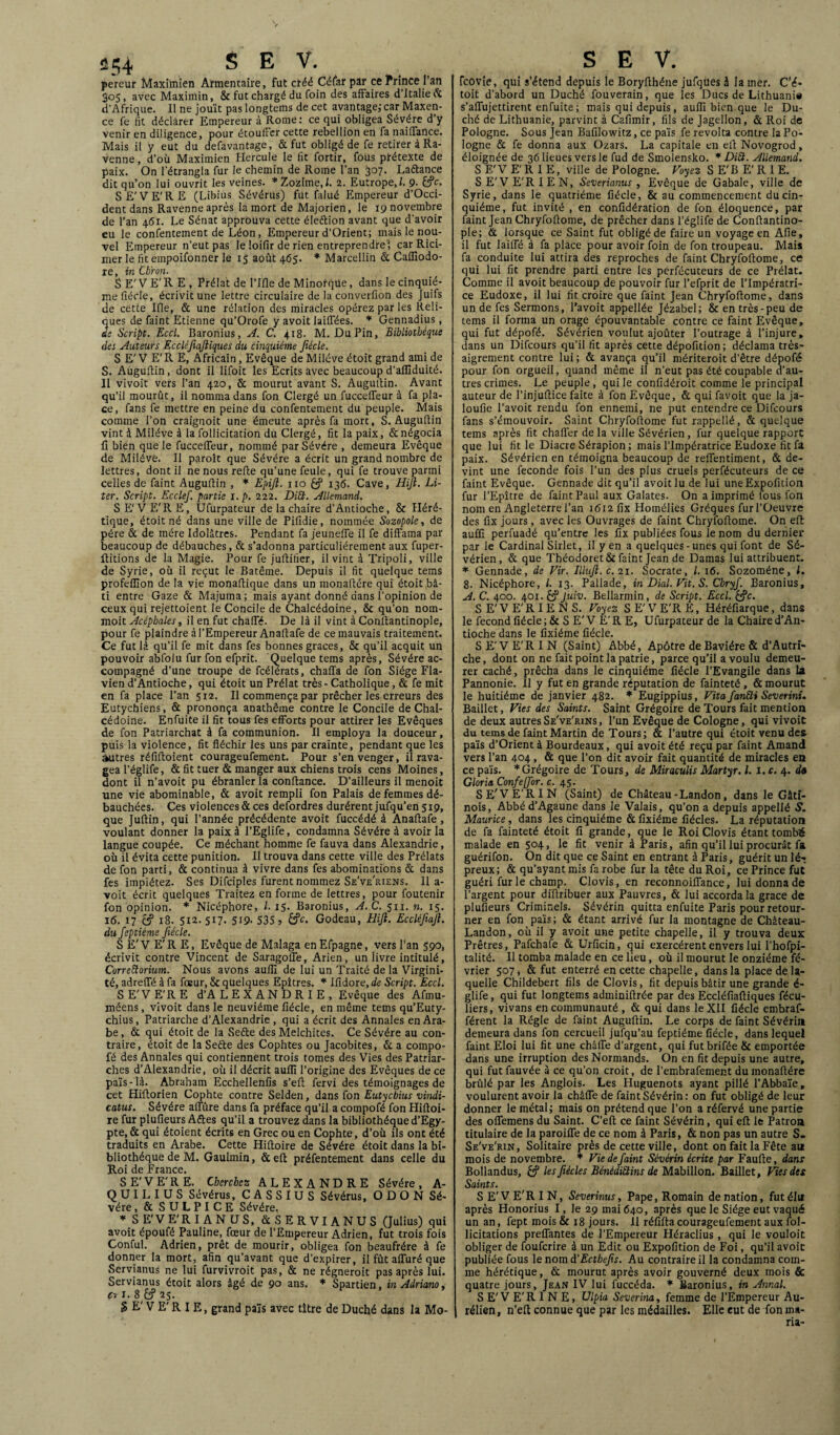 pereur Maximien Armentaire, fut créé Céfar par ce Prince l’an 305, avec Maximin, & fut chargé du foin des affaires d’Italie 6c d’Afrique. Il ne jouît pas longteins de cet avantage;car Maxen- ce fe fit déclarer Empereur à Rome: ce qui obligea Sévére d’y venir en diligence, pour étouffer cette rébellion en fa naiifance. Mais il y eut du defavantage, & fut obligé de fe retirer à Ra- venne, d’où Maximien Hercule le fit fortir, fous prétexte de paix. On l'étrangla fur le chemin de Rome l’an 307. Laftance dit qu’on lui ouvrit les veines. *Zozime,l. 2. Eutrope,/. 9- SE'VE'RE (Libius Sévérus) fut falué Empereur d’Occi- dent dans Ravenne après la mort de Majorien, le 19 novembre de l’an 461. Le Sénat approuva cette éleélion avant que d’avoir eu le confentement de Léon, Empereur d’Orient; mais le nou¬ vel Empereur n’eut pas le loifir de rien entreprendre ! car Rici- mer le fit empoifonner le 15 août 465. * Marcellin & Cafliodo- re, in Cbïon. SE'VE’R E, Prélat de l’Ifle de Minorqüe, dans le cinquiè¬ me fiécle, écrivit une lettre circulaire de la converfion des Juifs de cette Ifle, & une rélation des miracles opérez par les Reli- 2ues de faint Etienne qu’Orofe y avoit biffées. * Gennadius , e Script. Eccl. Baronius, A. C. 418- M. DuPin, Bibliothèque des Auteurs Eccléjiaftiques du cinquième fiécle. S E' V E' R E, Africain, Evêque de Miléve étoit grand ami de S. Auguflin, dont il lifoit les Ecrits avec beaucoup d’aflîduité. Il vivoit vers l’an 420, & mourut avant S. Auguflin. Avant qu’il mourût, il nomma dans fon Clergé un fucceffeur à fa pla¬ ce, fans fe mettre en peine du confentement du peuple. Mais comme l’on craignoit une émeute après fa mort, S. Auguflin vint à Miléve à la follicitation du Clergé, fit la paix, & négocia fî bien que le fucceffeur, nommé par Sévére , demeura Evêque de Miléve. Il paroît que Sévére a écrit un grand nombre de lettres, dont il ne nous refie qu’une feule, qui fe trouve parmi celles de faint Auguflin , * Epijl. 110 £? 136. Cave, Hijl. Li- ter. Script. Ecclef. partie i.p. 222. DiU. Allemand. S E'V E'R E, Ufurpateur de la chaire d’Antioche, & Héré¬ tique, étoit né dans une ville de Pifidie, nommée Sozopole, de père & de mère Idolâtres. Pendant fa jeuneffe il fe diffama par beaucoup de débauches, & s’adonna particuliérement aux fuper- Hitions de la Magie. Pour fe juflitier, il vint à Tripoli, ville de Syrie, où il reçut le Batêrae. Depuis il fit quelque tems profeflîon de la vie monaflique dans un monaftére qui étoit bâ¬ ti entre Gaze & Majuma; mais ayant donné dans l’opinion de ceux qui rejettoient le Concile de Chalcédoine, & qu’on nom- moit Acéphales, il en fut chafTé. De là il vint à Conllantinople, pour fe plaindre à l’Empereur Anaflafe de ce mauvais traitement. Ce fut là qu’il fe mit dans fes bonnes grâces, & qu’il acquit un pouvoir abfolu fur fon efprit. Quelque tems après, Sévére ac¬ compagné d’une troupe de fcélérats, chafla de fon Siège Fla- vien d’Antioche, qui étoit un Prélat très - Catholique, & fe mit en fa place l’an 512. Il commença par prêcher les erreurs des Eutychiens, & prononça anathème contre le Concile de Chal¬ cédoine. Enfuite il fit tous fes efforts pour attirer les Evêques de fon Patriarchat à fa communion. Il employa la douceur, puis la violence, fit fléchir les uns par crainte, pendant que les autres réfifloient courageufement. Pour s’en venger, il rava¬ gea l’églife, & fit tuer & manger aux chiens trois cens Moines, dont il n’avoit pu ébranler la confiance. D’ailleurs il menoit une vie abominable, & avoit rempli fon Palais de femmes dé¬ bauchées. Ces violences & ces defordres durèrent jufqu’en 519, que Juftin, qui l’année précédente avoit fuccédé à Anaflafe, voulant donner la paix à l’Eglife, condamna Sévére à avoir la langue coupée. Ce méchant homme fe fauva dans Alexandrie, où il évita cette punition. Il trouva dans cette ville des Prélats de fon parti, & continua à vivre dans fes abominations & dans fes impiétez. Ses Difciples furent nommez Se've'riens. 11a- voit écrit quelques Traitez en forme de lettres, pour foutenir fon opinion. * Nicéphore, l. 15. Baronius, A. C. 511. n. 15. 16. 17 éf 18. 5x2.517. 519. 535 ? Godeau, Hijl. Eccléfiajl. du feptiéme fiécle. SE'VE'RE, Evêque de Malaga en Efpagne, vers l’an 590, écrivit contre Vincent de Saragoffe, Arien, un livre intitulé, Correftorium. Nous avons aufïï de lui un Traité de la Virgini¬ té, adreiTé à fa foeur, & quelques Epîtres. * Ifidore, de Script. Eccl. SE'VE'RE d’ALEXANDRIE, Evêque des Afmu- méens, vivoit dans le neuvième fiécle, en même tems qu’Euty- chius, Patriarche d’Alexandrie, qui a écrit des Annales en Ara¬ be, & qui étoit de la Seéte des Melchites. Ce Sévére au con¬ traire, étoit de la Seéte des Cophtes ou Jacobites, & a compo- fé des Annales qui contiennent trois tomes des Vies des Patriar¬ ches d’Alexandrie, où il décrit aufli l’origine des Evêques de ce païs - là. Abraham Ecchellenfis s’eft fervi des témoignages de cet Hiflorien Cophte contre Selden, dans fon Eutycbius vindi- catus. Sévére affûre dans fa préface qu’il a compofé fon Hiftoi- xe fur plufieurs Aftes qu’il a trouvez dans la bibliothèque d’Egy¬ pte, & qui étoient écrits en Grec ou en Cophte, d’où ils ont été traduits en Arabe. Cette Hifloire de Sévére étoit dans la bi¬ bliothèque de M. Gaulmin, &eft préfentement dans celle du Roi de France. SE'VE'RE. Cherchez ALEXANDRE Sévére, A- Q U I L I U S Sévérus, C A S S I U S Sévérus, O D O N Sé¬ vére , & SULPICE Sévére. * SE'VE'RIANUS, & S ER VI AN US (Julius) qui avoit époufé Pauline, fœur de l’Empereur Adrien, fut trois fois Conful. Adrien, prêt de mourir, obligea fon beaufrére à fe donner la mort, afin qu’avant que d’expirer, il fût aiTuré que Servianus ne lui furvivroit pas, & ne régneroit pas après lui. Servianus étoit alors âgé de 90 ans. * Spartien, in Adriano, c~. i.8fc?25. S E' V E' R I E, grand païs avec titre de Duché dans la Mo- Tcovle, qui s’étend depuis le Boryflhéne jufqùes h la mer. C’é* toit d’abord un Duché fouverain, que les Ducs de Lithuanie s’affujettirent enfuite ; mais qui depuis, aufli bien que le Du¬ ché de Lithuanie, parvint à Cafimir, fils de Jagellon, & Roi de Pologne. Sous jean Bafilowitz, ce païs fe révolta contre la Po¬ logne & fe donna aux Ozars. La capitale en efl Novogrod, éloignée de 36 lieues vers le fud de Smolensko. * DiÜ. Allemand. S E'V E'R I E, ville de Pologne. Voyez S E'B E' R 1 E. S E'V E'R 1EN, Severianus , Evêque de Cabale, ville de Syrie, dans le quatrième fiécle, & au commencement du cin¬ quième, fut invité , en confédération de fon éloquence, par faint Jean Chryfoflome, de prêcher dans l’églife de Conftantino- ple; & lorsque ce Saint fut obligé de faire un voyage en Afie, il fut laiffé à fa place pour avoir foin de fon troupeau. Mais fa conduite lui attira des reproches de faint Chryfoflome, ce qui lui fit prendre parti entre les perfécuteurs de ce Prélat. Comme il avoit beaucoup de pouvoir fur l’efprit de l’Impératri¬ ce Eudoxe, il lui fit croire que faint Jean Chryfoflome, dans un de fes Sermons, l’avoit appellée Jézabel; & en très-peu de tems il forma un orage épouvantable contre ce faint Evêque, qui fut dépofé. Sévérien voulut ajoûter l’outrage à l’injure, dans un Difcours qu’il fit après cette dépofition ; déclama très- aigrement contre lui; & avança qu’il mériteroit d’être dépofé pour fon orgueil, quand même il n’eut pas été coupable d’au¬ tres crimes. Le peuple, qui le confidéroit comme le principal auteur de l’injuftice faite à fon Evêque, & qui favoit que la ja- loufie l’avoit rendu fon ennemi, ne put entendre ce Difcours fans s’émouvoir. Saint Chryfoflome fut rappellé, & quelque tems après fit chafler de la ville Sévérien, fur quelque rapport que lui fit le Diacre Sérapion ; mais l’Impératrice Eudoxe fit fa paix. Sévérien en témoigna beaucoup de reflentiment, & de¬ vint une fécondé fois l’un des plus cruels perfécuteurs de ce faint Evêque. Gennade dit qu’il avoit lu de lui uneExpofition fur l’Epître de faint Paul aux Galates. On a imprimé fous fon nom en Angleterre l’an i6i2iïx Homélies Gréques fur l’Oeuvre des fix jours , avec les Ouvrages de faint Chryfoflome. On efl: aufli perfuadé qu’entre les fix publiées fous le nom du dernier par le Cardinal Sillet, il y en a quelques-unes qui font de Sé¬ vérien, & que Théodoret&faint Jean de Damas lui attribuent. * Gennade, de Vir. Illuft.c. 21. Socrate, l. 16. Sozoméne, L 8. Nicéphore, l. 13. Pallade, in Dial. Vit. S. Chryf. Baronius, A. C. 400. 401. £? Juiv. Bellarmin , de Script. Eccl. &?c. S E' V E' R I E N S. Voyez S E' V E'R E, Héréfiarque, dans le fécond fiécle; & S E'V E'R E, Ufurpateur de la Chaire d’An¬ tioche dans le fixiéme fiécle. S E'V E'R 1 N (Saint) Abbé, Apôtre de Bavière & d’Autri¬ che, dont on ne fait point la patrie, parce qu’il a voulu demeu¬ rer caché, prêcha dans le cinquième fiécle l’Evangile dans la Pannonie. Il y fut en grande réputation de fainteté, & mourut le huitième de janvier 482. * Eugippius, Vita fianSli Severini. Baillet, Vies des Saints. Saint Grégoire de Tours fait mention de deux autresSe've'rins, l’un Evêque de Cologne, qui vivoit du tems de faint Martin de Tours; & l’autre qui étoit venu des païs d’Orient à Bourdeaux, qui avoit été reçu par faint Amand vers l’an 404 , & que l’on dit avoir fait quantité de miracles en ce païs. * Grégoire de Tours, de Miraculis Martyr. I. I. c. 4. d» Gloria Confie [for. c. 45. S E'V E'R IN (Saint) de Château-Landon, dans le Gàti- nois, Abbéd’Agaune dans le Valais, qu’on a depuis appellé S. Maurice, dans les cinquième & fixiéme fiécles. La réputation de fa fainteté étoit fi grande, que le Roi Clovis étant tombé malade en 504, le fit venir à Paris, afin qu’il lui procurât fa guérifon. On dit que ce Saint en entrant à Paris, guérit un lé¬ preux; & qu’ayant mis fa robe fur la tête du Roi, ce Prince fut guéri fur le champ. Clovis, en reconnoiflance, lui donna de l’argent pour diflribuer aux Pauvres, & lui accorda la grâce de plufieurs Criminels. Sévérin quitta enfuite Paris pour retour¬ ner en fon païs; & étant arrivé fur la montagne de Château- Landon, où il y avoit une petite chapelle, il y trouva deux Prêtres, Pafchafe & Urficin, qui exercèrent envers lui l’hofpi- talité. Il tomba malade en ce lieu, où il mourut le onzième fé¬ vrier 507, & fut enterré en cette chapelle, dans la place de la¬ quelle Childebert fils de Clovis, fit depuis bâtir une grande é- glife, qui fut longtems adminifirée par des Eccléfiafliques fécu- liers, vivans en communauté , & qui dans le XII fiécle embraf- férent la Régie de faint Auguflin. Le corps de faint Sévérin demeura dans fon cercueil jufqu’au feptiéme fiécle, dans lequel faint Eloi lui fit une châfle d’argent, qui futbrifée & emportée dans une irruption des Normands. On en fit depuis une autre, qui futfauvée à ce qu’on croit, de l’embrafement du monaftére brûlé par les Anglois. Les Fluguenots ayant pillé l’Abbaïe, voulurent avoir la châfle de faint Sévérin: on fut obligé de leur donner le métal; mais on prétend que l’on a réfervé une partie des oflemens du Saint. C’eft ce faint Sévérin, qui efl le Patroa titulaire de la paroifle de ce nom à Paris, & non pas un autre S. Se've'rin, Solitaire près de cette ville, dont on fait la Fête au mois de novembre. * Vie de faint Sévérin écrite par Faufte, dans Bollandus, les fiécles Bénédictins de Mabillon. Baillet, Vies des Saints. SE'VE'RIN, Severinus, Pape, Romain de nation, fut élu après Honorius I, le 29 mai 640, après que le Siège eut vaqué un an, fept mois & 18 jours. 11 réfifta courageufement aux fol- licitations preflantes de l’Empereur Héraclius , qui le vouloit obliger de foufcrire à un Edit ou Expofition de Foi, qu’il avoit publiée fous le nom à'Ectbefis. Au contraire il la condamna com¬ me hérétique, & mourut après avoir gouverné deux mois & quatre jours, Jean IV lui fuccéda. * Baronius, in Annal. S E'V E'R I N E, Ulpia Severina, femme de l’Empereur Au- rélien, n’eft connue que par les médailles. Elle eut de fon ma-