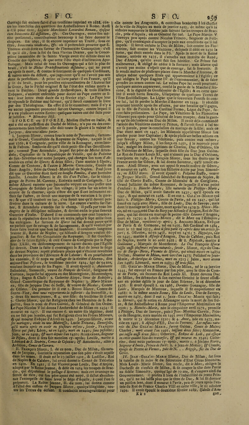 S F Cf. Ouvrage fut encore fuivi d’un troifiéme imprimé en 1688, con¬ tre les i'ranchifes des quartiers des Ambafiadeurs à Rome. Aulïï a-t’il pour titre, Legatio Marcbionis Lavardini Romam, ejufque cum Innocentio XI dijjldium, (Je. Ces Ouvrages, outre fon mé¬ rite perfonnel, contribuèrent beaucoup à lui faire donner le chapeau. En 1695, il fit encore imprimer un Traité , fous ce titre, Innocentio. vindicata, £?c. où il prétendoit prouver que S. Thomas avoit écrit en faveur de l’immaculée Conception : c’eft là qu'il dit, fous la foi du faux Flavius Dexter, que la Conce¬ ption immaculée de la fainte Vierge avoit été définie dans un Concile des Apôtres, & que cette Fête étoit d’inftitution Apo- ftolique. Mais celui de tous fes Ouvrages qui a fait le plus de bruit , c’elt le Nodus Pradefiinationis dijfolutus , qui ne parut qu’après fa mort, & contre le fentiment de quelques Cardinaux, & autres amis du défunt, qui jugeoient qu’il ne l’avoit pas mis dans la perfeétion. A peine ce livre parut-il en France, qu’il y fit du bruit, pour les penfées extraordinaires de l’Auteur fur la Grâce, fur le Péché originel & fur l’état des enfans morts a- vant le Batême. Deux grands Archevêques, & trois illuftres Evêques, s’unirent enfeinble pour écrire au Pape contre ce li¬ vre: leur lettre étoit datée du 23 février 1697. Le Pape leur fit réponfe le fixiéme mai fuivant, qu’il feroit examiner le livre par des Théologiens. En effet il le fit examiner; mais il n’y a eu aucun jugement prononcé fur cet Ouvrage, contre lequel il y a eu plufieurs autres Ecrits : quelques autres ont été faits pour lejultifier. * Mémoires Hijl. 5 FORCE ou SFORZE, Maifon illuftre en Italie, & qui a été en poflefiion du Duché de Milan, n’a pas eu descom- mencemens bien brillans: elle doit toute fa gloire à la valeur de Jacques , dont nous allons parler. I. Jacques Sforce, connu fous le nom de Jacomuzio, furnom- mé le Grand, Connétable du Royaume de Naples, naquit le 28 mai i3<59, à Cotignole, petite ville de lalloinagne, entrelmo- la & Faënza. Sanfovin dit qu’il étoit petit-fils d’un Gentilhom¬ me , nommé Jean Attendulo , lequel fut père de Michel Atten- dulo, Capitaine de la République de Venife, qui de Polixéne de San - Sévérino eut notre Jacques, qui changea fon nom d’At¬ tendulo en celui de Sforce; &deux filles, l’une mariée à Ugolin, Comte de Centona, & l’autre à Martin Caracciole, Comte de Sant-Angélo, frère du Grand-Maréchal de Naples. Pauljove dit que ce Guerrier étoit forti ex bonejla Familia, d’une honnête famille. Léandre Alberti le dit fils d’un Païfan, furie témoi¬ gnage de Piétro M. Carento, Ecrivain natif de Cotignole. Le même Alberti raconte que Jacomufio voyant un jour palier une Compagnie de Soldats par fon village, il jetta fur un arbre le coutre de fa charrue, après s’être dit que fi cet inftrument re- floit fur l’arbre, ce feroit une marque de fa vocation à la guer¬ re; & que s’il tomboit en bas, c’en feroit une qu’il devoit per¬ sévérer dans la culture de la terre. Le coutre s’arrêta fur l’ar¬ bre, & Attendulo s’enrôla fur le champ. Il paffa par tous les degrez de la difeipline militaire, & devint enfin le plus fameux Guerrier d’Italie. D’abord il ne commanda que cent hommes ; mais fa réputation dans la fuite en attira jufqu’à fept mille fous fes enfeignes. Le furnom de Sforce lui fut donné parce qu’il ne parloit que de ravage & de faccagement, & qu’il vouloit par force faire tout ce que bon lui fembloit. Il combattit longtems Jeanne II, Reine de Naples, qu’Alfonfe d’Aragon vouloit dé¬ pouiller; & fut fait Connétable du Royaume. 11 fut Gonfalo- nierde la fainteEglife, & créé Comte de Cotignole par le Pape Jean XXIII, en dédommagement de 14000 ducats que l’Eglife lui devoit. Dans la fuite il contraignit le Roi de lever le fiége de devant Naples; reprit plufieurs places qui s’étoient révoltées dans les provinces del’Abruzze & de Labour; & en pourfuivant les ennemis, il fe noya au paiTage de la rivière d’Aterno, dite aujourd’hui Pefcara, le troifiéme janvier 1424, âgé de 54ans, voulant fecourir un de fes Pages. II avoit époufé 1. Antoinette Salimbéni, Siennoife, veuve de François de Cafal, Seigneur de Cortona, laquelle lui apporta en dot Montegione, Monténégro, Ripa, Bagno & Clufe : 2. Catherine Alopa, fœur de Rodolphe, Grand-Camerlingue du Royaume de Naples: 3. Marie Marza- na, fille de Jacques Duc de Selle, & veuve de Nicolas, Comte de Céfano. Du premier lit il eut 1. Bosio Sforce, Comte de Santa-Fior, dont mus rapporterons la poftérité : du fécond lit, 2. 3. deux fils morts jeunes, & 4. une fille: du troifiéme lit il eut 5. Charles Sforce, qui fut Religieux chez les Hermites de S. Au- gufiin, fous le nom de Frère Gabriel, & Général de fon Ordre. Le Pape Nicolas V lui donna l’Archevêché de Milan en 1454: il mourut en 1457. Il eut encore 6. un autre fils légitime, dont on ne fait pas la mère, qui fut Religieux chez les Frères Mineurs, 6 qui mourut Evêque d’Afcoli en 1442. Jacques Sforce, avant fes mariages, avoit eu une Maltreffe, Lucie Trézana, Demoifelle, qu’il maria après en avoir eu plufieurs enfans, Javoir , François Sforce qui fuit; Léon, né en 1407, mort en 1440, fans poftérité ; Jean, né en 1409, fcf mort depuis l’an 1450; Alexandre, Seigneur dePéfaro, dont il fera fait mention cy-après; Louïfe, mariee à Léonard de S. Sévérin, Comte de Cajazze; if Antoinette, alliée à Ardition, Comte de Carrara. II. François Sforce, I. de ce nom, Duc de Milan, û\snatu¬ rel de Jacques, foutintla réputation que fon père s’étoit aquife dans les armes. Il étoit né le 23 juillet 1401, & Ladifias, Roi de Naples & de Calabre, lui avoit donné le Comté de Tricarico en 1412. F.n 1421, il fut Viceroi pour Louis, Duc d’Anjou, adopté par la Reine Jeanne, & défit en 1424 les troupes deBrac- cio qui difputoient le paflage d’Aterno; mais cet avantage ne -fervit de rien, car fon père ayant été noyé, il fallut abandon¬ ner l’entreprife de faire lever le fiége d’Aquila, à quoi l’on fe préparoit. La Reine Jeanne, II. du nom, lui donna comme à l’aîné des enfans de Jacques Sforce, quoiqu’illégitime, tou¬ tes les Terres du défunt. Il combattit avantageufement pour S F O; elle contre les Aragondis, & contribua beaucoup i leâ chafie# de la ville de Naples au mois de janvier 1425, de même qu'à la viftoire remportée le fixiéme juin fuivant furies troupes deBrac- cio , près d’Aquila, où ce Général fut tué. Le Pape Martin V l’envoya peu après contre Nicolas Trincio, Seigneur de Foli- gno, qu’il contraignit d’accepter la paix aux conditions qu’il lui impofa. Il fervit enfuite le Duc de Milan, foit contre les Flo¬ rentins, foit contre les Vénitiens, defquels il défit en 1431 la flotte, qui étoit entrée dans le Pô. Après la mort de la Reine Jeanne, arrivée en 1435, il s’attacha aux intérêts de René* Duc d’Anjou, qu’elle avoit fait fon héritier. Ce Prince fut malheureux, & obligé de céder à la fortune; mais Sforce qui n’avoit pas moins d’efprit que de courage, fut fe foutenir. 11 fe rendit maître de plufieurs places dans la Marche d’Ancone, & ufurpa même quelques Etats qui appartenoient à l’Eglife ; ce qui obligea le Pape Eugène IV de l’excommunier, & défaire prendre les armes contre lui. Le même Pape lui avoit pourtant,' quelques années auparavant, confié la garde de la Marche d’An¬ cone, & la dignité de Gonfalonier de l’Eglife,- & en cette qua¬ lité il avoit battu Braccio, Ufurpateur de quelques Terres de l’Etat Eccléfiaftique. La Ligue que le fouverain Pontife fit con¬ tre lui, lui fit perdre la Marche d’Ancone en 1444. Il rétablit pourtant bientôt après fes affaires, par une bataille qu’il gagna, où le fils de Picinin & le Cardinal Fermo, Légat du Pape, fu¬ rent faits prifonniers. Le Pape, les Vénitiens & les Florentins l’élurent peu après pour Général de leurs troupes, dans la guer¬ re qu’ils déclarèrent au Duc de Milan. Il avoit déjà commandé l’armée des Vénitiens contre ce Prince, & l’avoit forcé à lui te¬ nir fa parole, pour laconclufion du mariage de fa fille; mais ce Duc étant mort en 1447, les Milanois appelèrent Sforce fon gendre pour leur Capitaine ; & après plufieurs belles aétions en leur faveur, contre les Vénitiens, puis contre eux-mêmes, jufqu’à afïïéger Milan, il les força en 1450, à le recevoir pour Duc, malgré les droits légitimes de Charles, Duc d’Orléans, fils de Valentine de Milan, laquelle étoit fille du Duc Jean Galéas. Le Roi de France Louis XI, qui n’aimoit pas le Duc d’Orléans, tranfporta en 1464, à François Sforce, tous les droits que la France avoit fur Gênes, & lui donna Savonne, qu'il tenoit en¬ core. Ainfi Sforce, avec cet appui fe rendit maître de Gênes, & mourut en 1466. Voyez fon Hifioire écrite par Jean Simoné- ta, en XXXI livres. Il avoit époufé 1. Polixéne RufFo, veuve de Jacques Marilli, Grand Sénéchal du Royaume de Naples, & fille de Charles Rufîo, Comte de Montalte & de Corigliano, Grand Jufticier du même Royaume, de laquelle il n’eut point d’enfans: 2. Blanche - Marie, fille naturelle de Philippe - Marie , Duc de Milan, qu’il avoit fiancée en 1430 , qu’il époufa en 1441, & qui mourut en 1468. Il en eut 1. Gale'as-Marie qui fuit; 2. Philippe-Marie, Comte dePavie, né en 1447, qui fut fiancé en 1459 avec Marie, fille de Louis, Duc de Savoye , mais dont le mariage ne fe fit point, mort après l’an 1479; 3. Sforce- Ma¬ rie, né en 1449,créé Duc deBary par Alfonfe d’Aragon, Roi de Na¬ ples , qui lui donna en mariage fa petite - fille Léonore d’Aragon, mort en 1479; 4- Louis-Marie , dit le More ou Y Ethiopien i Duc de Milan, mentionné cy- après ; 5. Ascagne-Marie, Evêque de Pavie & de Crémone, né en 1455, fait Cardinal en 1484, mort le 28 mai 1505 , dont il fera parlé cy-après dans unarticle fé~ paré; 6. OBavien, néeni458, noyé en 1476; 7. Hippolyte, née en 1445, mariée à Alfonfe d’Aragon, Duc de Calabre, puis Roi de Naples, morte le 20 août 1488 ; & 8. Elifabeth, mariée à Guillaume , Marquis de Montferrat. Le Duc François Sforce laijfa auffi plufieurs enfans naturels, favoir, Sforce, tige des Com¬ tes de Bwgo-Novo, Vicomte de Sforce, qui vivait encore en 1483; Triftan, Sénateur de Milan, mort vers l’an 1477; Polidorf ou Jean- Marie, Archevêque de Gênes, mort en 1513 ; Jules, mort avant l'an 1498; Léonard, mort en 1483 >' & trois filles. III. Gale'as-Marie Sforce, Duc de Milan., né le 14 janvier 1444, fut envoyé en France par fon père, avec le titre de Com¬ te de Pavie, au fecours du Roi Louis XI. Etant devenu Duc de Milan, fes débauches & fon extrême férocité le firent aflaffi- ner en pleine églife le jour de faint Etienne, le 26 décembre 1476. 11 avoit époufé x. en 1466, Dorothée Gonzague, fille de Louis , Marquis de Mantoue, laquelle il fit empoifonner en 1468: 2. la même année Bonne, fille deLouïs, Ducde Savoye, morte en 1485, dont il eut 1. Jean-Gale'as - Marie qui fuit; 2. Hermès, qui fe retira en Allemagne après la mort de fon frè¬ re, & fut Ambafiadeur à Rome pour l’Empereur Maximilien en 1502; 3. Blanche - Marie, née le cinquième avril 1472, promife à Philippe, Duc de Savoye, puis à Jean - Matthias Corvin , Prin¬ ce de Hongrie, mais mariée en 1493 avec l’Empereur Maximilien, & morte le 31 décembre 1510; & 4. Anne, née en 1473, ma¬ riée en 1491, à Alfonfe d’Ell, Duc de Ferrare. Les enfans natu¬ rels du Duc Gale'as-Marie , furent Galéas, Comte de Malzo; Charles , mort avant l’an 1491, laiffant deux filles; Alexandrt, qui laijfa auffi deux filles ; Octavien , Evêque de Lodi, qui ejfuya en cette qualité bien des traverfes, & V-d mourut en 1540; Cathe¬ rine, dont nous parlerons cy-après, mariée 1. à Jérôme Riario, Seigneur d’Imola, Prince de Forli: 2. à Jean de Médicis ; JJ Claude, époufé de Pierre de Vernies, puis de N. . . Frégofe, fils du Duc de Gênes. IV. Jean-Gale'as-Marie Sforce, Duc de Milan, fut fous la tutelle de fa mère & du Sécretaire d’Etat Cécus Simonéta,, Mais Louïs - Marie Sforce, fon oncle, dit le More, obligea la Duchefie de s’enfuir de Milan, & fit couper la tête dans Pavie au fidèle Simonéta, quoiqu’âgé de 70 ans, & s’empara ainfi du Gouvernement. 11 profita fi bien de l’imbécillité du jeune Prin¬ ce, qu’il ne lui laifia plus que le titre de Duc, & lui fit donner un poifon lent, dont il mourut à Pavie, peu de jours après l’en¬ trée du Roi de France Charles VIII en cette ville , le 21 octobre 1494. Il avoit époufé le deuxième février 1489, Ifabelle d’Ara- K k 2 gon ».