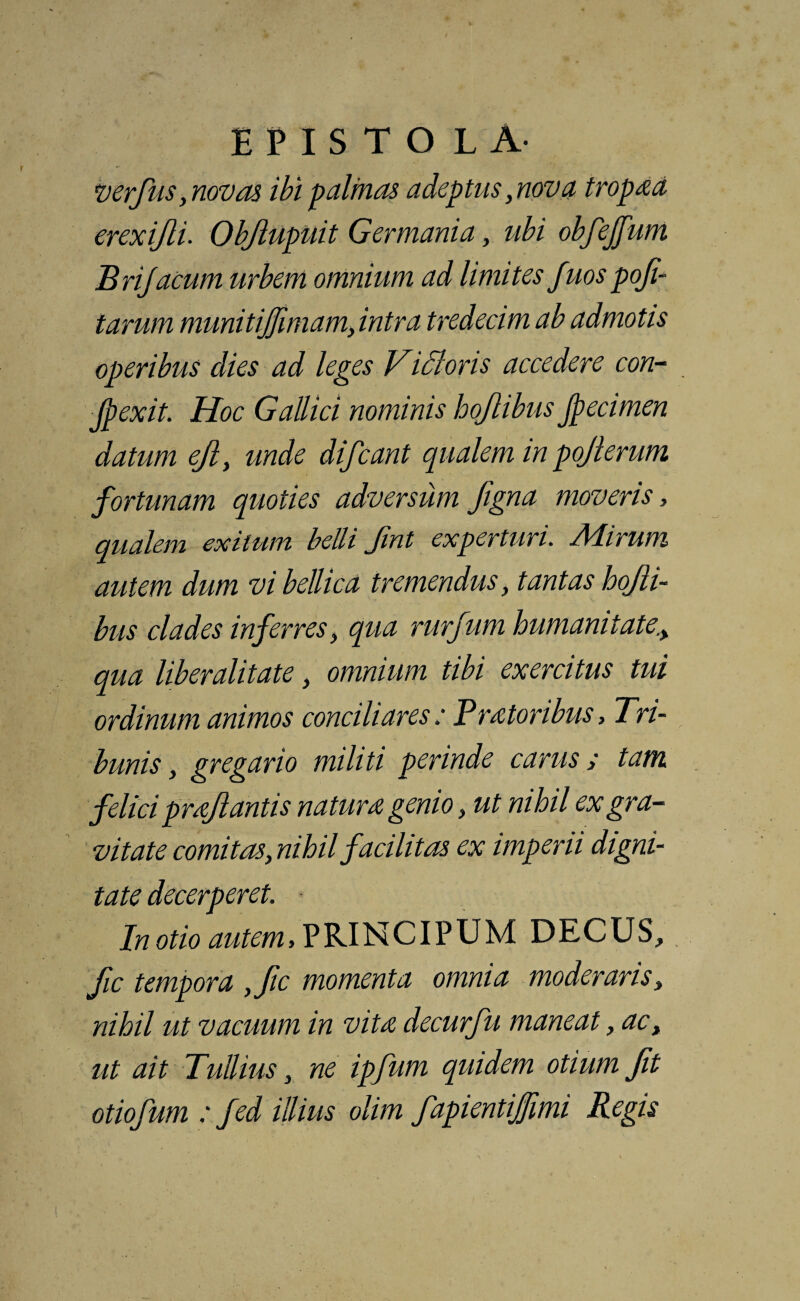 verfus, novas ibi palmas adeptus,nova tropaa erexifli. Objlupuit Germania, ubi obfejfum Brijacum urbem omnium ad limites Juos poji- tarum munitiffimam, intra tredecim ab admotis operibus dies ad leges Vi61 oris accedere con- Jpexit. Hoc Gallici nominis hojlibus Jpecimen datum ejl, unde difcant qualem in pojlerum fortunam quoties adversum figna moveris, qualem exitum belli Jint experturi. Ad irum autem dum vi bellica tremendus, tantas hojli¬ bus clades inferres, qua rurfum humanitate,, qua liberalitate, omnium tibi exercitus tui ordinum animos conciliares: PrMoribus, Tri¬ bunis, gregario militi perinde carus / tam felici proflantis natura genio, ut nihil ex gra¬ vitate comitas, nihil facilitas ex imperii digni¬ tate decerperet. In otio autem.PRINCIPUM DECUS, fic tempora ,fic momenta omnia moderaris, nihil ut vacuum in vita decurfu maneat, ac, ut ait Tullius, ne ipfum quidem otium Jit otiofum : fed illius olim fapientijjimi Regis