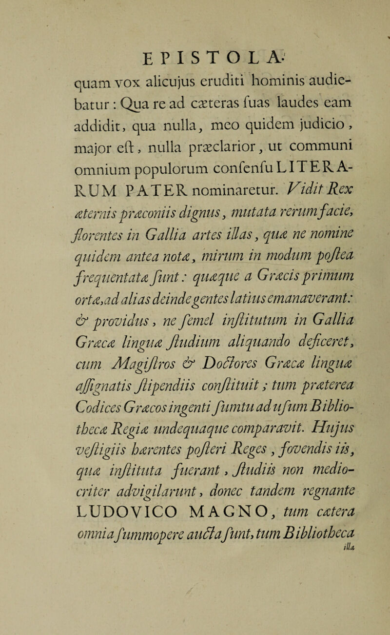 cuatn vox alicujus eruditi hominis audie¬ batur : Qua re ad ceteras fuas laudes eam addidit, qua nulla, meo quidem judicio, major eft, nulla praeclarior, ut communi omnium populorum confenfu LITER A- RUM PATER nominaretur. Vidit Rex a ternis pracomis dignus, mutata rerum facie, florentes in Gallia artes illas, qua ne nomine quidem antea nota, mirum in modum pojlea frequentata funt: quaque a Gracis primum orta,ad alias deinde gentes latius emanaverant: & providus, ne femel injlitutum in Gallia Graea lingua Jludium aliquando deficeret, cum Magijlros & Dofltores Graea lingua aflignatis Jlipendiis conjlituit; tum praterea Codices Gracos ingenti fumtu ad ufum Biblio¬ theca Regia undequaque comparavit. Hujus vejligiis harentes pojieri Reges, fovendis iis, qua injlituta fuerant, Jludiis non medio¬ criter advigilarunt, donec tandem regnante LUDOVICO MAGNO, tum catera , tum Bibliotheca illa