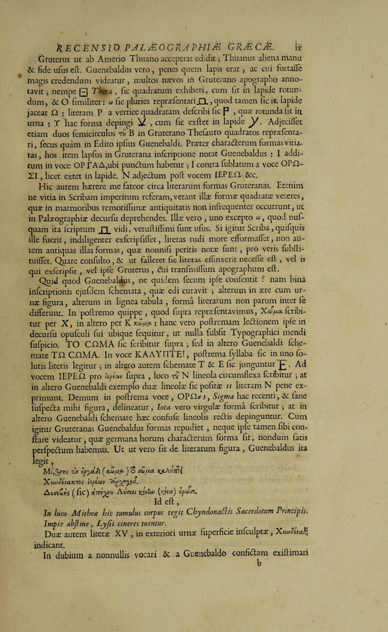 RECENSIO PJL/EOGIU PHUE GRMCaE. \± Gruterus ut ab Amerio Thuano acceperat edidit ^ Thuanus aliena manu & fide ufus eft. Guenebaldus veto, penes quem lapis erat , ac cui fortafle magis credendum videatur, multos navos in Gruterano apographo anno¬ tavit } nempe 0 Theta, fic quadratum exhiberi, cum fit in lapide rotun¬ dum* & O fi militer: a fic pluries reprafentan_Q. > quod tamen fic in lapide jaceat O. • literam P a vertice quadratam deferibi fic P , qua rotunda fit in urna t Y hac forma depingi V , cum fic exftet in lapide y. Adjeciffet etiam duos femicirculos B in Gruterano Thefiiuro quadratos reprafenta- ri, fecus quam in Edito ipfius Guenebaldi. Prater charaderum formas vitia¬ tas , hos item lapfus in Gruterana inferiptione notat Guenebaldus : I addi¬ tum in voce OP JTA A,ubi pundum habetur \ I contra fiublatum a voce OPE2- 21, licet extet in lapide. N adjedum poft vocem IEPED &c. Hic autem harere me fateor circa literarum formas Gruteranas. Etenim ne vitia in Scribam imperitum referam, vetant ilice forma quadrata veteres, qua in marmoribus remotiflima antiquitatis non infrequenter occurrunt, uc in Palaographia decurfu deprehendes. Illa vero , uno excepto a>, quod nuf- quam ita feriptum fi vidi, vetuftiflimi funt ufus; Si igitur Scriba, quifquis ille fuerit, indiligenter exfcripfiffet, literas rudi more efformaffet * non au¬ tem antiquas illas formas, qua nonnifi peritis nota funt, pro veris fubfti- tuiffet. Quare confulto, & ut falleret fic literas effinxerit neceffe eft , vel is qui exfcripfit, vel ipfe Gruterus, cui tranfmiffium apographum eft. Quid quod Guenebaldus, ne quidem fecum ipfe confentit f nam bina inferiptionis ejufdem fchemata, qua edi curavit ; alterum in are cum ur¬ na figura, alterum in lignea tabula , forma literarum non parum inter fe differunt. In poftremo quippe , quod fupra reprafentavimus, XcJ/^x feribi- tur per X, in altero per K * hanc vero poftremam ledionem ipfe in decurfu opufculi fui ubique fequitur, ut nulla ftibfit Typogfaphici mendi fufpicio. TO CHMA fic feribitur fupra •, fed in altero Guenebaldi fche- mate Tft CftMA, In voce KAAYE1TEI, poftrema fyllaba fic in uno fo¬ llitis literis legitur j in altero autem fchemate T & E fic junguntur j- . Ad vocem IEPED pro jgpeav fupra , loco tv N lineola circumflexa feribitur j at in altero Guenebaldi exemplo dua lineola fic pofita u literam N pene ex¬ primunt. Demum in poftrema voce , OPDcr;, Sigma hac recenti, & fane fufpeda mihi figura, delineatur, Iota vero virgula forma feribitur } at in altero Guenebaldi fchemate hac confufe lineolis redis depinguntur. Cum igitur Gruteranas Guenebaldus formas repudiet , neque ipfe tamen fibi con- ftare videatur, qua germana horum charaderum forma fit, nondum fatis perfpedum habemus. Ut ut vero fit de literarum figura, Guenebaldus ita legit, Ev cfydfi ( ) <$ ea/jtet 'Xiu/MvcLfcTvs hf>e&v AvoiCyS (fic) Aiienoi yjvlw cpcSoi» Id eft, In luco APithra hic tumulus corpus tegit Cbyndonafl is Sacerdotum Principis. Impie ahfline, Lyfii cineres tuentur. f Dua autem litera XV , in exteriori urna fuperficie infculpta, XuoSbvaJB, indicant. In dubium a nonnullis Yocari a Guenebaldo confidam exiftimari