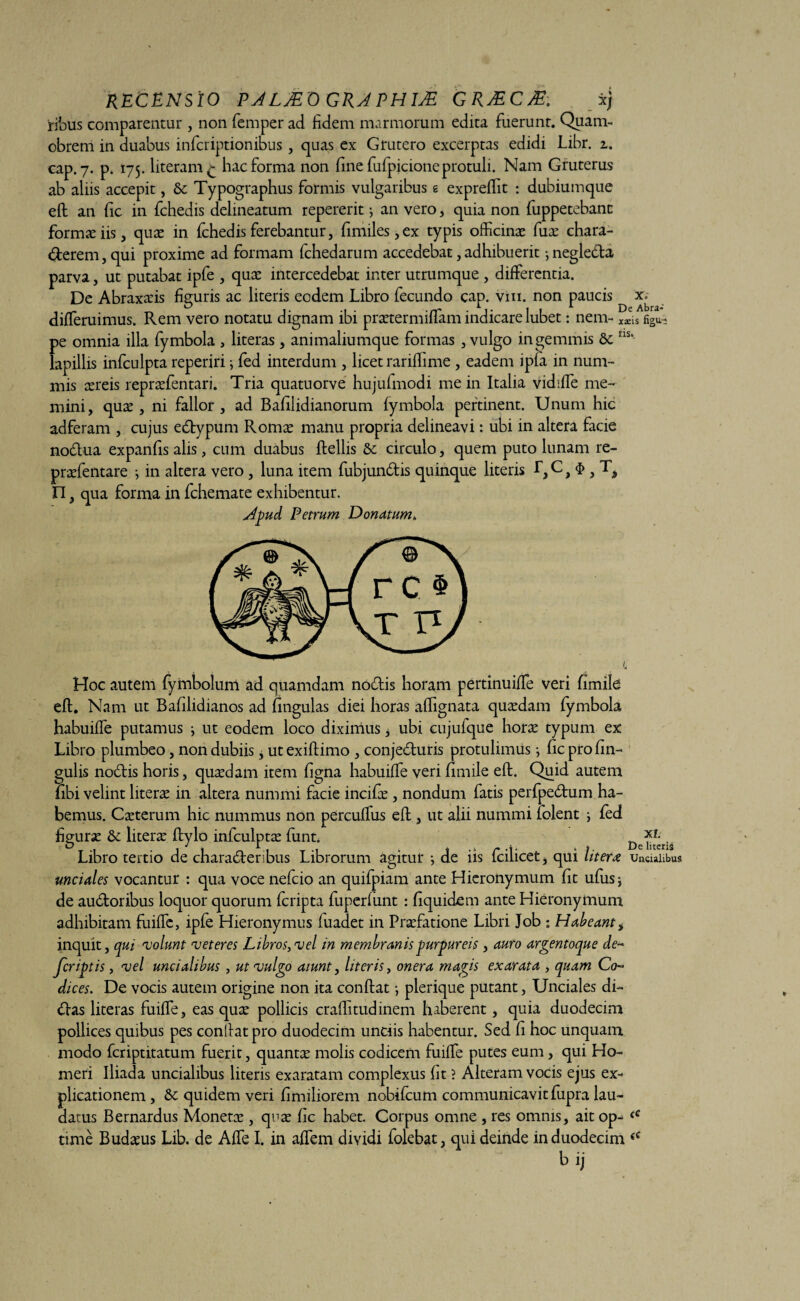 RECENS IO PALJE O GRA PHlJE GRJECM, xj ribus comparentur , non femper ad fidem marmorum edita fuerunt. Quam- obrem in duabus infcriptionibus, quas ex Grutero excerptas edidi Lihr. z. cap. 7. p. 175. literam £ hac forma non fine fufpicione protuli. Nam Gruterus ab aliis accepit, & Typographus formis vulgaribus e expreffiit : dubiumque eft an fic in fchedis delineatum repererit j an vero, quia non fuppetebanc formas iis , quas in fchedis ferebantur, fimiles, ex typis officinas fuse chara- derem, qui proxime ad formam fchedarum accedebat,adhibuerit -,negleda parva, ut putabat ipfe , quas intercedebat inter utrumque , differentia. De Abraxasis figuris ac literis eodem Libro fecundo cap. vm. non paucis diffieruimus. Rem vero notatu dignam ibi prastermiffiam indicare lubet: nem - xacis figu- pe omnia illa fymbola , literas, animaliumque formas , vulgo in gemmis 6c ns* lapillis infculpta reperiri } fed interdum , licet rariffiime , eadem ipfa in num¬ mis asreis reprasfentari. Tria quatuorve hujufmodi me in Italia vkhffie me¬ mini, quas, ni fallor , ad Bafilidianorum fymbola pertinent. Unum hic adferam , cujus edypum Romas manu propria delineavi: ubi in altera facie nodua expanfis alis, cum duabus ftellis &; circulo, quem puto lunam re- prasfentare } in altera vero , luna item fubjundis quinque literis L, C J 3 n, qua forma in fchemate exhibentur. Apud Petrum Donatum* Hoc autem fymbolum ad quamdam nodis horam pertinuiffie veri fimile eft. Nam ut Bafilidianos ad lingulas diei horas afiignata quasdam fymbola habuiffie putamus ; ut eodem loco diximus, ubi cujufque horse typum ex Libro plumbeo, non dubiis, utexillimo , conjeduris protulimus; fic pro lin¬ gulis nodis horis, quasdam item figna habuiffie veri fimile eft. Quid autem libi velint literas in altera nummi facie incilas, nondum fatis perfpedrum ha¬ bemus. Casterum hic nummus non percullus eft , ut alii nummi folent , led figurse &: literas ftylo infculpta funt. De^ris Libro tertio de charaderibus Librorum agitur •, de iis fcilicet, qui litem uncialibus unciales vocantur : qua voce nefcio an quifpiam ante Hieronymum fit ufus * de audoribus loquor quorum fcripta fuperfunt : fiquidem ante Hieronymum adhibitam fuiffie, ipfe Hieronymus fuadet in Praefatione Libri Job : Habeant, inquit, qui nolunt net eres Libros, nel in membranis purpureis, auro argentoque de¬ scriptis , nel uncialibus, ut nulgo aiunt, literis, onera magis exarata , quam Co¬ dices. De vocis autem origine non ita conftat •, plerique putant, Unciales di¬ das literas fuiffie, eas quas pollicis craftitudinem haberent, quia duodecim pollices quibus pes conftat pro duodecim unciis habentur. Sed fi hoc unquam modo fcriptitatum fuerit, quantas molis codicem fuiffie putes eum, qui Ho¬ meri Iliada uncialibus literis exaratam complexus fit ? Alteram vocis ejus ex* plicationem, & quidem veri fimiliorem nobifcum communicavit fupra lau¬ datus Bernardus Monetas, quas fic habet. Corpus omne , res omnis, ait op* fC time Budasus Lib. de Affie I. in affiem dividi folebat, qui deinde in duodecim €C b ij