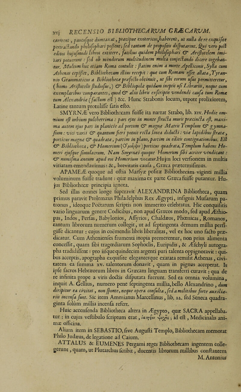 RECENSIO BIBLIOTHECARVM GRJECARVM. carerent, pauco (que dumtaxat, pracipue exotericos Joaber erit, ut nulla de re exquifitt per tractando philofopharipoflent; fed tantum de propojitis difutarent. Qui veropofl editos hujufmodi libros extitere /facilius quidem philofophari & Ariftotelem imi¬ tari potuerunt : fed oh mendorum multitudinem multa conjeflando dicere cogeban¬ tur. Multum huc etiam Roma contulit: fiatim enim a morte Apelliconis, Sjylla cum Athenas cepifet, Bibliothecam illius recepit: qua cum Romam ejfct allata ^Tyran¬ nio Grammaticus a Bibliothecaprafeclo obtinuit, ut fbi eorum ufus permitteretur, ( homo Afiftdtelis jludiofus,) & Bibliopola quidam ineptis ufi Librariis, neque cum ■exemplaribus comparantes, quod & aliis libris exferiptis vendendi caufa tum Roma tum Alexandria (fadlum efl ) Src. Hunc Strabonis locum, utpote prolixiorem, Latine tantum protuliffe fatis eflo. SMYRNAS vero Bibliothecam fuiffe ita narrat Strabo, lib. xiv. Hodie om- 'nium efl urbium pulcherrima : pars ejus in monte jlrufla muris prae infla efl, maxi¬ ma autem ejus pars in planicie ad portum & magna Matris Templum & gy mna- Jium: vici varii & quantum jieri potuit refla linea didufli: via lapidibus Jlrata, porticus magna & quadrata, partim in plano, partim in editis contignationibus. Efl & Bibliotheca, & Homerium {Ofldfav)porticus quadrat a,Templum habens Ho¬ meri ejufque flmulacrum. Nam Smyrna i quoque Homerum Jibi acriter vendi eant: & numifma aneum apud eos Homerium vocatur.Hujus loci verfionem in multis vitiatam emendavimus: &, brevitatis caufa , Graeca praetermiffmus. APAMEAE quoque ad oftia Marfyae politae Bibliothecam viginti millia voluminum fuille tradunt: quae maxima ex parte Graeca fuifle putantur. Hu¬ jus Bibliothecae principia ignota. Sed illas omnes longe fuperavit ALEXANDRINA Bibliotheca, quam primus paravit Ptolemaeus Philadelphus Rex ASgypti, inffgnis Mufarum pa¬ tronus , ideoque Poetarum feriptis non immerito celebratus. Hic conquifitis vario linguarum genere Codicibus, non apud Graecos modo, fed apud ASthio- pas, Indos, Perfas, Babylonios, Alfyrios, Chaldaeos, Phcenicas, Romanos, tantum librorum numerum collegit, ut ad feptingenta demum millia perti- gilfe dicantur : cujus in coemendis libris liberalitas, vel ex hoc uno fa6lo prae¬ dicatur. Cum Athenienfes frumenti inopia premerentur, non prius alimenta concelht, quam libi tragoediarum Sophoclis, Euripidis, & ASfchyli autogra¬ pha tradidiffent: pro iifque quindecim argenti puri talenta oppignoravit: qui¬ bus acceptis, apographa exquidte eleganterque exarata remifft Athenas, civi¬ tatem ea fumma xv. talentorum donavit , quam in pignus acceperat. Is ipfe facros Hebraeorum libros in Graecam linguam transferri curavit: qua de re infinita prope a viris dodtis difputata fuerunt. Sed ea omnia volumina, inquit A. Gellius, numero pene feptingenta millia,bello Alexandrino , dum diripitur ea civitas , non fonte, neque opera confulta, fed a militibus forte auxilia¬ riis incenfa funt. Sic item Ammianus Marcellinus, lib. zz. fed Seneca quadra¬ ginta folum millia incenfa refert. Huic accenfenda Bibliotheca altera in Aegypto, quae SACRA appellaba¬ tur : in cujus veftibulo feriptum erat, Ut?fvfjs *, id efl, Medicinalis ani¬ mae officina. Aliam item in SEBASTIO, ffve Auguffi Templo, Bibliothecam memorat Philo Judaeus, delegatione ad Caium. AETALUS St EUMENES Pergami reges Bibliothecam ingentem colle¬ gerunt , quam, ut Plutarchus feribit, ducentis librorum millibus conflantem M. Antonius