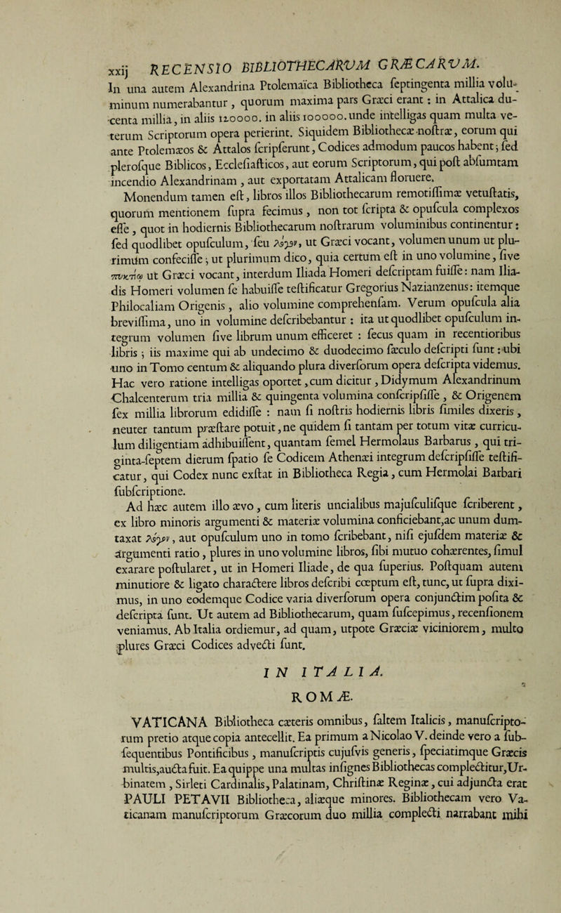 xxij RECENSIO mnormCAkVM GRMCARVM. In una autem Alexandrina Ptolemaica Bibliotheca feptingenta millia volu¬ minum numerabantur , cjuorum maxima pars Graeci erant: in Attalica du¬ centa millia, in aliis 12.0000. in aliis iooooo.unde intelligas quam multa ve¬ terum Scriptorum opera perierint. Siquidem Bibliothecae-noftrac, eorum qui ante Ptolemxos 6c Attalos fcripferunt, Codices admodum paucos habent * fed plerofque Biblicos, Ecclefiafticos, aut eorum Scriptorum, quipoft abfumtam incendio Alexandrinam , aut exportatam Attalicam floiuere. Monendum tamen eft, libros illos Bibliothecarum remotiffimx vetuftatis, quorum mentionem fupra fecimus, non tot (cripta Se opufcula complexos efle , quot in hodiernis Bibliothecarum noftrarum voluminibus continentur: fed quodlibet opufculum, 'feu As'^, ut Grxci vocant, volumen unum ut plu- rimiim confecifte j ut plurimum dico, quia certum eft in uno volumine, five ut Graeci vocant, interdum Iliada Homeri deferiptam fuiffie: nam Ilia¬ dis Homeri volumen fe habuiffe teftificatur Gregoiius Nazianzenus: itemque Philocaliam Origenis, alio volumine comprehenfam. Verum opufcula alia breviffima, uno in volumine deferibebantur : ita ut quodlibet opufculum in¬ tegrum volumen five librum unum efficeret : fecus quam in recentioribus libris } iis maxime qui ab undecimo & duodecimo fxculo deferipti funt: ubi uno in Tomo centum 8c aliquando plura diverforum opera deferipta videmus. Hac vero ratione intelligas oportet, cum dicitur, Didymum Alexandrinum Chalcenterum tria millia Sc quingenta volumina confcripfiffie , & Origenem fex millia librorum edidiffie : nam fi noftris hodiernis libris fimiles dixeris, neuter tantum prxftare potuit, ne quidem fi tantam per totum vitx curricu¬ lum diligentiam adhibuiffient, quantam femel Hermolaus Barbarus, qui tri- ginta-feptem dierum fpatio fe Codicem Athenxi integrum defcripfiffie teftifi¬ catur, qui Codex nunc exftat in Bibliotheca Regia, cum Hermolai Barbari fubfcriptione. Ad hxc autem illo xvo, cum literis uncialibus majufculifque feriberent, ex libro minoris argumenti Sc materix volumina conficiebant,ac unum dum¬ taxat Asyv, aut opufculum uno in tomo feribebant, nifi ejufdem materix & argumenti ratio , plures in uno volumine libros, fibi mutuo cohxrentes, fimul exarare poftularet, ut in Homeri Iliade, de qua fuperius. Poftquam autem minutiore & ligato charadere libros deferibi coeptum eft, tunc, ut fupra dixi¬ mus, in uno eodemque Codice varia diverforum opera conjundim pofita & deferipta funt. Ut autem ad Bibliothecarum, quam fufeepimus, recenfionem veniamus. Ab Italia ordiemur, ad quam, utpote Grxcix viciniorem, multo plures Graeci Codices advedi funt. IN ITALIA. ROM£ VATICANA Bibliotheca exteris omnibus, faltem Italicis, manuferipto- rum pretio atque copia antecellit. Ea primum a Nicolao V. deinde vero a fub- fequentibus Pontificibus, manuferiptis cujufvis generis, fpeciatimque Grxcis multis,auda fuit. Ea quippe una multas infignes Bibliothecas compleditur,Ur- hinatem , Sirleti Cardinalis,Palatinam, Chriftinx Reginx,cui adjunda erat •PAULI PETAVII Bibliotheca, alixque minores. Bibliothecam vero Va¬ ticanam manuferiptorum Grxcorum duo millia compledi narrabant mihi