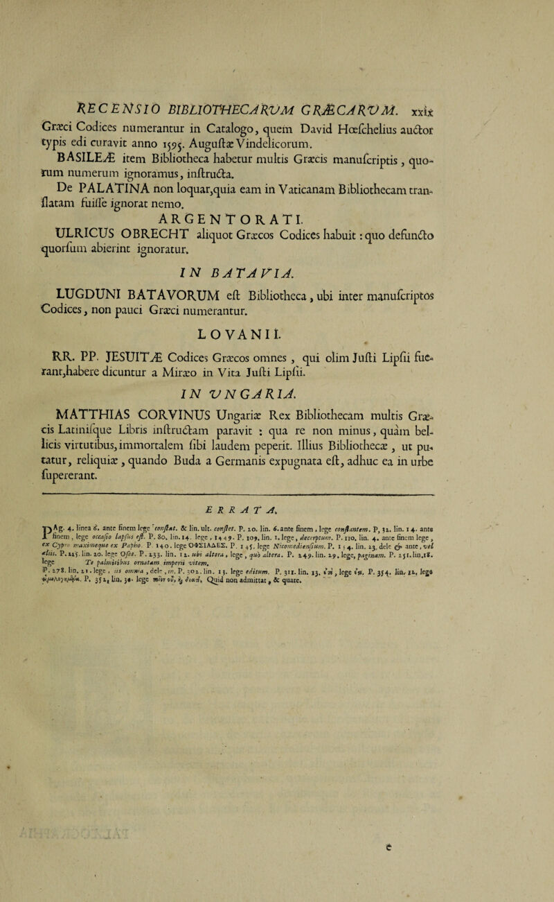 Grsci Codices numerantur in Catalogo, quem David Hccfthelius audior typis edi curavic anno 1595. AuguftzVindelicorum. BASILE^C item Bibliotheca habetur multis Grsecis manufcriptis, quo¬ tum numerum ignoramus, inftruda. De PALATINA non loquar,quia eam in Vaticanam Bibliothecam tran- flatam fuilTe ignorat nemo. ARGENTORATI. ULRICUS OBRECHT aliquot Gr^cos Codices habuit: quo defundo quorfum abierint ignoratur. IN B AT A FI A. LUGDUNI BATAVORUM efb Bibliotheca, ubi inter manufcriptos Codices, non pauci Gneci numerantur. L OVA NI I. RR. PP. JESUIT^E Codices Graecos omnes , qui olim Julii Lipfii fue¬ rant,habere dicuntur a Mirabo in Vita Julii Liplii. IN VNGARIA. MATTHIAS CORVINUS Ungarise Rex Bibliothecam multis Gra?- cis Latinifque Libris inftrudam paravit : qua re non minus, quam bel¬ licis virtutibus, immortalem libi laudem peperit. Illius Bibliotheca, ut pm tatur, reliquiae , quando Buda a Germanis expugnata ell, adhuc ea in urbe fupererant. errata. PAg. 4. linea 6, ante finem lege conflat. & lin. ult. conflet. P. 10. lin. 6. ante finem , lege conflantem. P, 31. lin. 14. ante finem , lege occafio lapfus eft. P. 80. lin. 14. lege , I4 4 9. P. 109. lin. 1. lege, decerptum. P. no. lin. 4. ante finem lege , ex Cypro maximeque ex Papho P 140. lege 042IAAE2. P. 1 + j, lege Nicomedienfium. P. I 1 4, lin. 23, dele ante, vel *his. P.nj. lin. 10. lege Ofe$. P.133. lin. n.ubi altera , lege, quo altera. P. 149. lin. 19. lege, paginam. P. 2j1.lm.18. lege Te palmitibus ornatam imperii vitem. -P. 178. lin. ii. lege , as omnia , dele , in, P. 302. lin. 13. lege editum. P. 311. lin. 13. , lege 10, P. 35^. linrji.legS ■vpafi.oynyty* *. P. 3J it lin. 3«. lege ww oJ, ilj Jiu-n. Quid non admittat» & quare. C