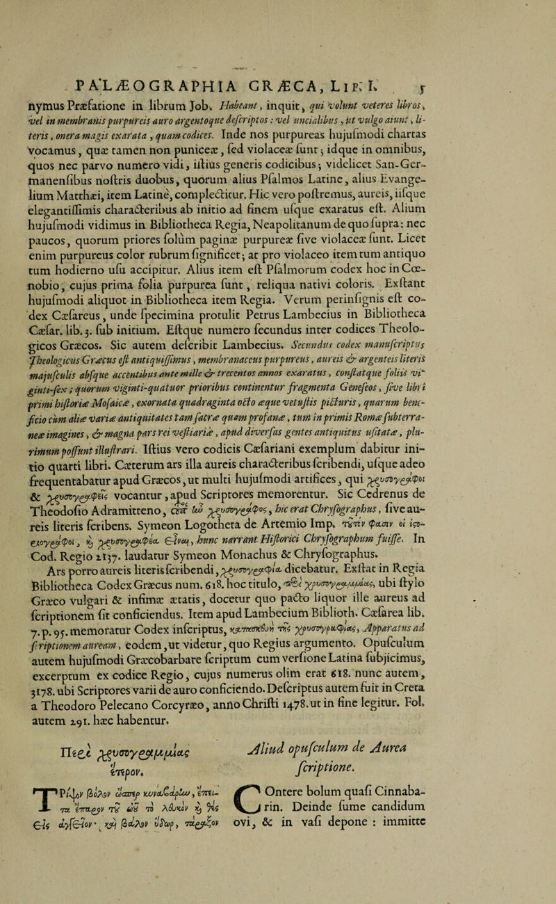 nymus Praefatione in librum Job. Habeant, inquit, qui volunt veteres libros, vel in membranis purpureis auro argentoque defcriptos: vel uncialibus, ut vulgo aiunt > li¬ teris , onera magis exarata , quam codices. Inde nos purpureas hujufmodi chartas vocamus, quae tamen non puniceae, fed violacea funt > idque in omnibus, quos nec parvo numero vidi, illius generis codicibus-, videlicet San-Ger- manenfibus noftris duobus, quorum alius Pfalmos Latine, alius Evange- lium Matthaei, item Latine, complebitur. Llic vero poliremus, aureis, iifque elegantilTimis charaberibus ab initio ad finem ufque exaratus eft. Alium hujufmodi vidimus in Bibliotheca Regia, Neapolitanum de quo fupra: nec paucos, quorum priores folum paginae purpureae five violacea funt. Licet enim purpureus color rubrum fignificet at pro violaceo item tum antiquo tum hodierno ufu accipitur. Alius item eft Pfalmorum codex hoc in Coe¬ nobio, cujus prima folia purpurea funt, reliqua nativi coloris. Exllant hujufmodi aliquot in Bibliotheca item Regia. Verum perinfignis eft co¬ dex Caefareus, unde fpecimina protulit Petrus Lambecius in Bibliotheca Caefar. lib. 3. fub initium. Eftque numero fecundus inter codices Theolo¬ gicos Graecos. Sic autem delcribit Lambecius. Secundus codex manufiriptus Theologicus Graecus eft antiqmjfimus, membranaceus purpureus, aureis & argenteis literis majufculis abfque accentibus ante mille & trecentos annos exaratus, confiat que foliis vi' ginti-fex; quorum viginti-quatuor prioribus continentur fragmenta Genefeos , five libri primi hifiorice Mofakce, exornata quadraginta obdo ce que vetuftis p i Buris, quarum bene¬ ficio cum alice varice antiquitates tam faerce quam profanat, tum in primis Romcefubterra- nece imagines, & magna pars rei vefiiarice, apud diverfas gentes antiquitus ufitatee, plu¬ rimum poffunt illuftrari. Iftius vero codicis Caefariani exemplum dabitur ini¬ tio quarti libri. Caeterum ars illa aureis charaberibus feribendi, ufque adeo frequentabatur apud Graecos, ut multi hujufmodi artifices, qui pgy<ny&<ptn Sc grfvmy&Quc vocantur, apud Scriptores memorentur. Sic Cedrenus de Theodofio Adramitteno, <Sr uZ %zy<n>y&<po$, hic erat Chryfographus, five au¬ reis literis feribens. Symeon Logotheta de Artemio Imp. ww <?clw d fa- u.oy{fi$oi3 56, , hunc narrant Hiftorki Chryfographum fuijfe. In Cod. Regio 1137. laudatur Symeon Monachus & Chryfographus. Ars porro aureis literis feribendi, dicebatur. Exftat in Regia Bibliotheca Codex Graecus num, 618. hoc titulo, <e&e ubi ftylo Graeco vulgari & infimae aetatis, docetur quo pabo liquor ille aureus ad feriptionem fit conficiendus. Item apudLambecium Biblioth. Cdfarea lib. 7.p. 95. memoratur Codex inferiptus, KjMWffc&ti ^/pvjoycceq>tac, Apparatus ad firiptionemauream, eodem,ut videtur,quo Regius argumento. Opufcuium autem hujufmodi Graecobarbare feriptum cum verfione Latina fubjicimus, excerptum ex codice Regio, cujus numerus olim erat 618. nunc autem, 3178. ubi Scriptores varii de auro conficiendo. Defcriptus autem fuit in Creta a Theodoro Pelecano Corcyraeo, annoChrifti 1478.ut in fine legitur. FoL Aliud opufcuium de Aurea feriptione. COntere bolum quafi Cinnaba- rin. Deinde fume candidum ovi, & in vafi depone : immitte autem 191. haec habentur. Tliefi pgvwypy [apuas 'i iTZpOV* TPtyl* @oj\9V cecasip yjuvA>dfuu, 67TEi- to tTnLgyv 7V doQ to Ai‘Lkov icj