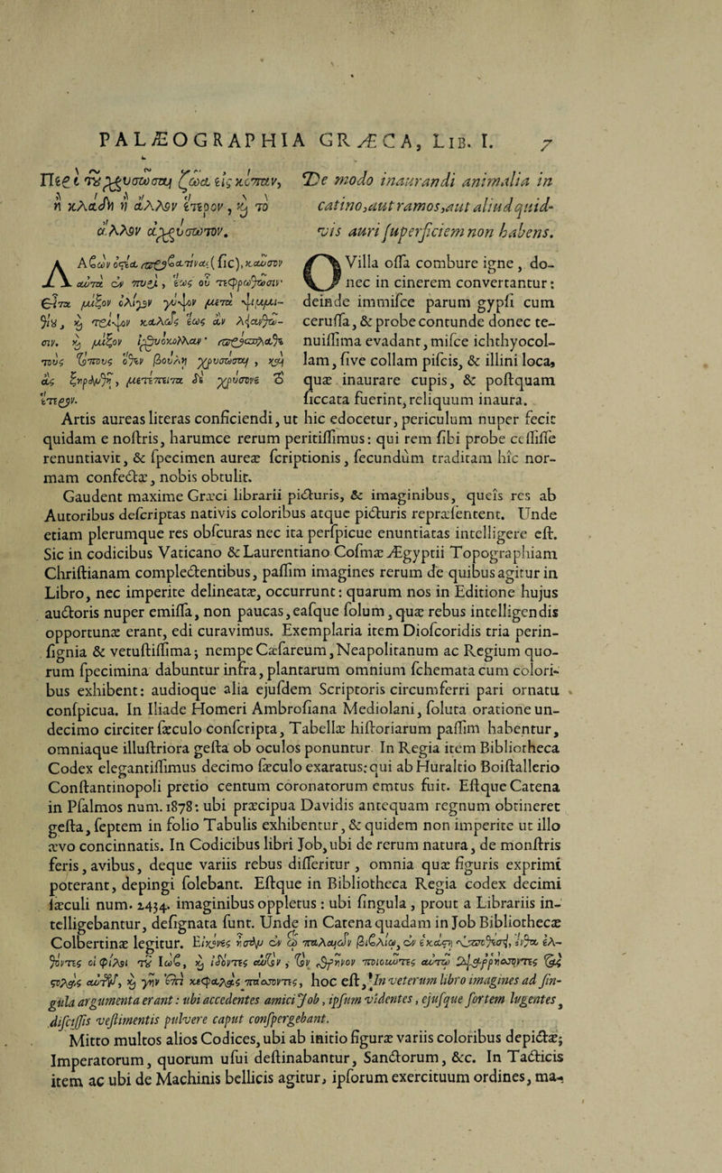 \ A/ ^ Lf (*• y J me i rxp^vozocvtji Qgocl ug kctiuv, n x.A(tJ)) v a,Atev tnpov, 'f to a.AA9V a.p^i>(jwT0v. De modo inaurandi animalia in catino, aut ramos,aut aliud quid- vis auri fuperficiemnon habens. AA£o)i/ o<d°c rtzZJ^&divcLp {ic)>}ca^crov cco7zx. dv 7W*J., ov titypcofioaiv e-trx juu^ov cAtpv yu-^v fudi \JItupu- ^ 'T&tfov kclAcJc 'lote OjV A<\cu>^d- <nv. d, /ju%ov IfpjoMrkcm * scgzjcafycl% T0l)$ %11011$ 0%V (ZoVAV yjjVGldOVLf , a.$ , fXi.nd.7cs.iTct <Ts p/pvcrwe S' c/ tvsgyv- Villa offa combure igne , do¬ nec in cinerem convertantur: deinde immifce parum gypli cum cerufia, & probe contunde donec te- nuiffima evadant, mifce ichthyocol- lam, five collam pifcis, & illini loca, quas inaurare cupis, & poftquam ficcata fuerint, reliquum inaura. Artis aureasliteras conficiendi, ut hic edocetur, periculum nuper fecit quidam e noftris, harumce rerum peritiffimus: qui rem fibi probe ccfiiffe renuntiavit, & fpecimen aureas fcriptionis, fecundum traditam hic nor¬ mam confectas, nobis obtulit. Gaudent maxime Grxci librarii pi&uris, Sc imaginibus, queis res ab Autoribus defcriptas nativis coloribus atque pidturis repradentent. Unde etiam plerumque res obfcuras nec ita perfpicue enuntiatas intelligere eft. Sic in codicibus Vaticano &Laurentiano Cofmas^Egyptii Topographiam Chriftianam comple&entibus, paffim imagines rerum de quibus agitur in Libro, nec imperite delineatas, occurrunt: quarum nos in Editione hujus au&oris nuper emiffa, non paucas,eafque folum,quas rebus intelligendis opportunas erant, edi curavimus. Exemplaria item Diofcoridis tria perin- fignia & vetuftiffimaj nempe CaTareum, Neapolitanum ac Regium quo¬ rum fpecimina dabuntur infra, plantarum omnium fchematacum colori¬ bus exhibent: audioque alia ejufdem Scriptoris circumferri pari ornatu confpicua. In Iliade Homeri Ambrofiana Mediolani, foluta oratione un¬ decimo circiter fasculo confcripta. Tabellas hiftoriarum paffim habentur, omniaque illuftriora gefta ob oculos ponuntur In Regia item Bibliorheca Codex elegantiffimus decimo fasculo exaratus: qui abHuraltio Boiftallerio Conftantinopoli pretio centum coronatorum emtus fuit. Eftque Catena in Pfalmos num. 1878: ubi prascipua Davidis antequam regnum obtineret gefta, feptem in folio Tabulis exhibentur, & quidem non imperite ut illo asvo concinnatis. In Codicibus libri Job,ubi de rerum natura, de monftris feris, avibus, deque variis rebus differitur , omnia quas figuris exprimi poterant, depingi folebant. Eftque in Bibliotheca Regia codex decimi iasculi num. 1434. imaginibus oppletus : ubi fingula , prout a Librariis in- telligebantur, defignata funt. Unde in Catena quadam in Job Bibliothecas Colbertinas legitur. roAp dv cf waAcujcJv /3j£a4>, dv ix.d<pj <\L5h;^W> eA- %Vtej otcpifai <tv IctC, ii) iUrns euiQv 'bV rQfUvov nrnouu^ne admt <&i ccot^/S, yqv 'Qn hoc eft,\In veterum libro imagines ad Jin- gida argumenta nant: ubi accedentes amici Job, ipfnm videntes, ejufque fortem lugentes a difctjfis veftimentis pulvere caput confpergebant. Mitto multos alios Codices, ubi ab initio figuras variis coloribus depi&asj Imperatorum, quorum ufui deftinabantur, San&orum, &c. In Ta&icis item ac ubi de Machinis bellicis agitur, ipforum exercituum ordines, ma-.