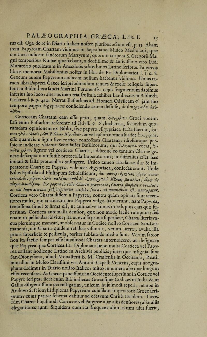 tus eft. Qua de re in Diario Italico noftro pluribus aflum eft„ p. jy. Aliam item 1 apyream Chartam vidimus in Septaliano Mufeo Mediolani , quae continet indicem fandiorum Martyrum, quorum corpora S. Gre^orii Ma¬ gni temporibus Romae quiefcebant, a do&iffimo & amiciflimo viro Lud. Muratorio publicatum in Anecdotis: alios binos Latine fcriptos Papyreos libros memorat Mabillonius nofler in libr. de Re Diplomatica 1. i. c. 8. Graecum autem Papyreum codicem nullum hactenus vidimus. Unius ta¬ men libri Papyrei Graece fcripti admodum tenues Scexefae reliquia: fuper- funtin Bibliotheca fandi Martin: Turonenfis, cujus fragmentum dabimus inferius fuo loco: alterius item tria fruftula exhibet Lambecius in Biblioth. Caefarea 1.8* p. 410. Narrat Euftathius ad Homeri Odyffeam <p'- jam fuo tempore papyri^Egyptiaca: conficienda artem defiiffe,' COV v -n%vn cOpTi C67777- Corticeam Chartam eam efle puto, quam yppTiov Graeci vocant. Etfi enim Euftathio referente ad Odyff 9- Xylochartia, fecundum quo¬ rumdam opinionem ex Biblo, five papyro -Aegyptiaca fada fuerint, lyi- , qtL<n»J'2&n (&uGAw at vel ipfumnomenfuadet ^v?s^t\ov» effe quamvis e ligno five cortice confedam Chartam; idipfumque per- fpicue indicare videtur Scholiaftes Bafilicorum, qui Zup&gLpr,vocat £y- Adtolfjjfiai* ligneae vel corticea: Charta, additque eo tantum Charta/ge- nere defcripta olim fuiffe protocolla Imperatorum; ut difficilius effet haec imitari & falfa protocolla confingere. Prifco tamen ritu facne illa: & Im¬ peratoriae Charta ex Papyro, videlicet ^Egyptiaca, confe&ae erant. Unde Nilus Epiftola ad Philippum Scholafticum, eoo Tr&Twpi ^ xjWws ^9777$ kcltu— eX&oto^Sj X&fTne '\S5Wygy.tylLU St^70j jScttf/AeW ' SfagV COS (TCLxpcL ovofMx Ex papyro & c olla Charta pr ^paratu 5 Charta Jimplicit t vocatur i at tibi Imperatoriam fubfcriptionem accipit, facra, ut manifefttim eft, nuncupatur. Corticea vero Charta differt a Papyrea, contra quam opinati funtrecen- tiores multi, qui corticeam pro Papyrea vulgo habuerunt: nam Papyrea, tenuiffima fimul & firma eft, ut animadvertimus in reliquiis ejus quae fu- perfunt. Corticea autem illa denfior, quae non modo facile rumpitur • fed etiam in pelliculas folvitur; ita ut evulfa prima fuperflcie. Charta literis va¬ cua plerumque maneat, ut obfervatur in Codice noftro Corticeo San-Ger- manenfi, ubi Chartae quidem refidu^e vifuntur j verum litera:, avulfa illa priori fuperflcie & pellicula, pariter fublataede medio funt. Verum fateor non ita facile femper effe hujufmodi Chartas internofeere, ac defignare quae Papyrea quae Corticea fit. Diplomata bene multa Corticea vel Papy¬ rea exftant hodieque Latine in Archivis publicis - inter quae infignia funt San-Dionyfiana, aliud Monafterii B. M. Craffenfis in Occitania, Reati¬ num illud in Mufeo Clariftimi viri Antonii Capelli Venetiis, cujus apogra- phum dedimus in Diario noftro Italico: mitto innumera alia quae longum effet recenfere. At Graece pauciffima in Occidente fuperfunt in Cortice vel Papyro feripta: licet enim Bibliothecas Graecofque Codices in Italia & in Gallia diligentiftime perveftigarim, unicum hujufmodi reperi, nempe in Archivo S.Dionyfiidiploma Papyreum cujufdam Imperatoris Graece feri- ptum: cujus pariter fchema dabitur ad oftavum Chrifti faeculum. Caete- rum Charta hujufmodi Corticea: vel Papyreae alis aliis denfiores;ali^ aliis elegantiores funt. Siquidem cum ita frequens olim earum ufus fuerit. >