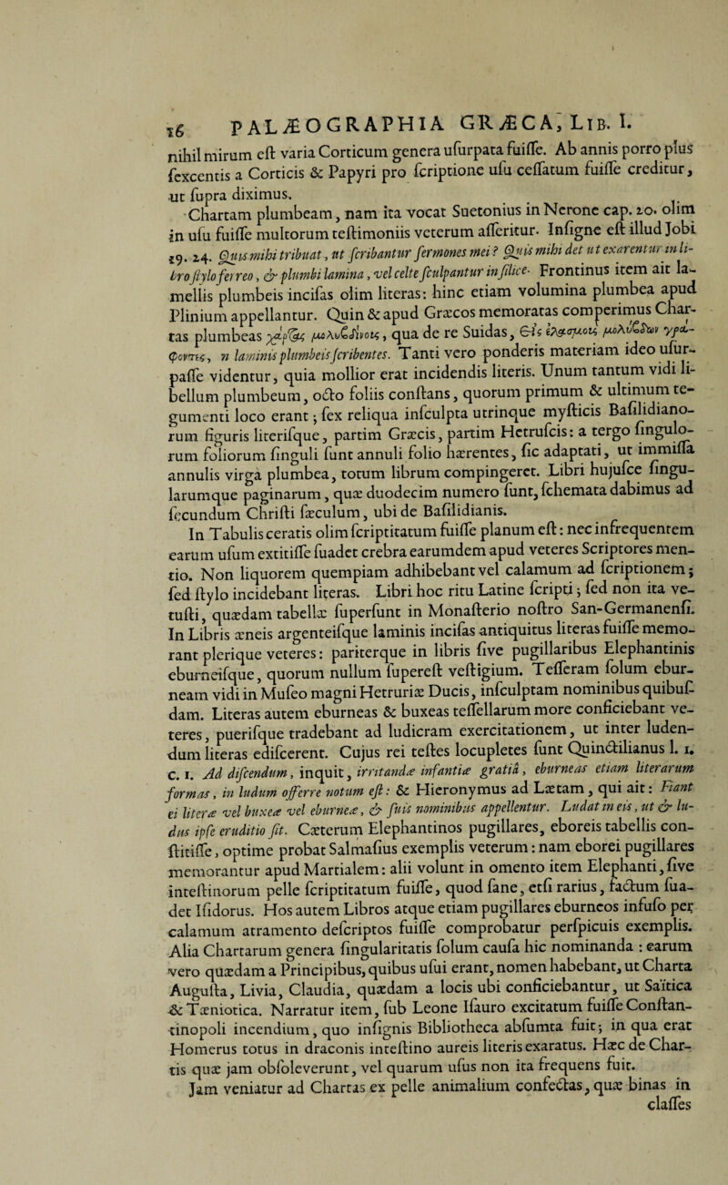 l6 PAL^OGRAPHIA GR^CA; Lib. i. nihil mirum cft varia Corticum genera ufurpata fuifle. Ab annis porro plus fcxcentis a Corticis & Papyri pro fcriptione ufu ceflatum fuiffe creditur, ut fupra diximus. Chartam plumbeam, nam ita vocat Suetonius in Nerone cap. 10. olim in ufu fuifle multorum teftimoniis veterum afleritur. Infigne efi illud Jobi 19- 24. Quis mihi tribuat, tot fcribantur fermonesmei? Ghitimihi det ut exarenturin li¬ bro ftylo ferreo, & plumbi lamina, vel celte fculpantur in filice- Frontinus item ait la¬ mellis plumbeis incifas olim literas: hinc etiam volumina plumbea apud Plinium appellantur. Quin & apud Graecos memoratas comgerimus Char¬ tas plumbeas , qua de re Suidas, eis b&<n*** y/*- tyovn<s, n laminis plumbeis Jcribentes. Tanti vero ponderis materiam ideoufur- pafle videntur, quia mollior erat incidendis literis. Unum tantum vidi li¬ bellum plumbeum, 06I0 foliis conflans, quorum primum & ultimum te¬ gumenti loco erant; fex reliqua infculpta utrinque myfticis Bafilidiano- rum figuris literifque, partim Gnecis, partim Hetrufcis: a tergo nngu o- rum foliorum finguli funt annuli folio haerentes, fic adaptati, ut irnmifla annulis virga plumbea, totum librum compingeret. Libri hujufce fingu- larumque paginarum, quce duodecim numero funt,fchematadabimus ad fecundum Chrifti faeculum, ubi de Bafilidianis. In Tabulis ceratis olim fcriptitatum fuifle planum efl: nec infrequentem earum ufum extitifle fuadet crebra earumdem apud veteres Scriptores men¬ tio. Non liquorem quempiam adhibebant vel calamum ad fcriptionem; fed ftylo incidebant literas. Libri hoc ritu Latine fcripti j fed non ita ve- tufti, qusedam tabellx fuperfiint in Monafterio noftro San-Germanenfi. Iji Libris ceneis argenteifque laminis incifas antiquitus literas fuifle memo¬ rant plerique veteres: pariterque in libris five pugillaribus Elephantinis eburneifque, quorum nullum fupereft veftigium. Tefleram folum ebur¬ neam vidi in Mufeo magni Hetrurias Ducis, infculptam nominibus quibufi dam. Literas autem eburneas & buxeas teflellarum more conficiebant ve¬ teres , puerifque tradebant ad ludicram exercitationem, ut inter luden¬ dum literas edifcerent. Cujus rei teftes locupletes funt Quin&ilianus 1. 1. C. 1. Ad difcendum, inquit, irritandae infantia gratia, eburneas etiam literarum formas, in ludum offerre notum efi: Sc Elieronymus ad Laetam, qui ait: Fiant ei Utera vel buxea vel eburnea:, 6- fati nominibus appellentur. Ludatmeis, ut & lu¬ dus ipfe eruditio fit. Caeterum Elephantinos pugillares, eboreis tabellis con- flitifle, optime probat Salmafius exemplis veterum: nam eborei pugillares memorantur apud Martialem: alii volunt in omento item Elephanti,five inteflinorum pelle fcriptitatum fuifle, quod fane, etfi rarius, factum fua¬ det Ifidorus. Hos autem Libros atque etiam pugillares eburneos infufo per calamum atramento deferiptos fuifle comprobatur perfpicuis exemplis. Alia Chartarum genera fingularitatis folum caufa hic nominanda : earum vero quadam a Principibus, quibus ufui erant, nomen habebant, ut Charta Augufta, Livia, Claudia, quaedam a locis ubi conficiebantur, ut Saitica A: Taeniotica. Narratur item, fub Leone Ifauro excitatum fuifle Conflan- tinopoli incendium, quo infignis Bibliotheca abfumta fuit-, in qua erat Homerus totus in draconis inteftino aureis literis exaratus. Mxc de Char¬ tis quae jam obfoleverunt, vel quarum ufus non ita frequens fuit. Tam veniatur ad Chartas ex pelle animalium confectas, qua; binas in clafles