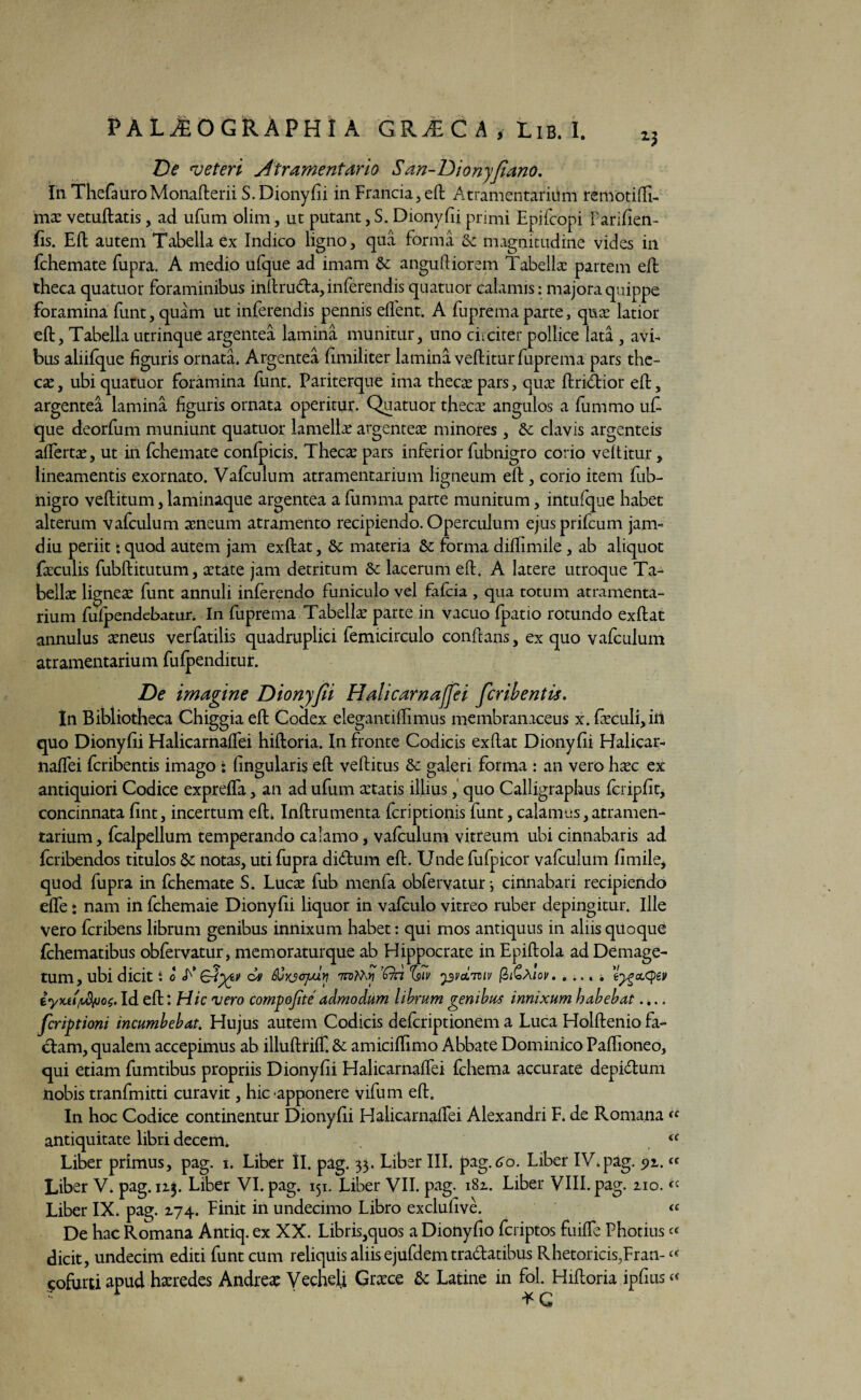 De veteri Atramentario San-Dionyjiano. In ThefauroMonafterii S. Dionyfii in Francia, eft Atramentarium remotifti- nise vetuftatis, ad ufum 'olim, ut putant, S. Dionyfii primi Epifcopi Parifien- fis. Eft autem Tabella ex Indico ligno, qua forma & magnitudine vides in fchemate fupra. A medio ufque ad imam & anguftiorem Tabella: partem eft theca quatuor foraminibus inftru&a, inferendis quatuor calamis: majora quippe foramina funt, quam ut inferendis pennis effent. A fuprema parte, quce latior eft, Tabella utrinque argentea lamina munitur, uno ciiciter pollice lata , avi¬ bus aliifque figuris ornata. Argentea fimiliter lamina veftitur fuprema pars the¬ cae , ubi quatuor foramina funt. Pariterque ima thecae pars, qute ftridior eft, argentea lamina figuris ornata operitur. Quatuor thecae angulos a fummo u£ que deorfum muniunt quatuor lamellee argenteae minores, & clavis argenteis affertae, ut in fchemate confpicis. Thecae pars inferior fubnigro corio veftitur, lineamentis exornato. Vafculum atramentarium ligneum eft , corio item fub¬ nigro veftitum, laminaque argentea a fumma parte munitum, intufque habet alterum vafculum aeneum atramento recipiendo. Operculum ejusprifcum jam- diu periit t quod autem jam exftat, & materia &: forma diftimile , ab aliquot faculis fubftitutum, aetate jam detritum & lacerum eft. A latere utroque Ta¬ bella lignea funt annuli inferendo funiculo vel fafcia , qua totum atramenta¬ rium fufpendebatur. In fuprema Tabella parte in vacuo fpatio rotundo exftat annulus aneus verfatilis quadruplici femicirculo conftans, ex quo vafculum atramentarium fufpenditur. De imagine Dionyfii HalicarnaJJei ficribentis. In Bibliotheca Chiggia eft Codex elegantiftimus membranaceus x. faeculi,iii quo Dionyfii HalicarnafTei hiftoria. In fronte Codicis exftat Dionyfii Halicar- naffei fcribentis imago • (ingularis eft veftitus &: galeri forma : an vero hac ex antiquiori Codice exprefta, an ad ufum atatis illius, quo Calligraphus fcripfit, concinnata fint, incertum eft. Inftrumenta fcriptionis funt, calamus, atramen¬ tarium, fcalpellum temperando calamo, vafculum vitreum ubi cinnabaris ad fcribendos titulos &c notas, uti fupra didftum eft. Unde fufpicor vafculum fimile, quod fupra in fchemate S. Luca fub menfa obfervatur cinnabari recipiendo efle: nam in fchemaie Dionyfii liquor in vafculo vitreo ruber depingitur. Ille vero fcribens librum genibus innixum habet: qui mos antiquus in aliis quoque fchematibus obfervatur, memoraturque ab Hippocrate in Epiftola adDemage- tum, ubi dicit t o A’ dayyv dv mKx >? 'fh iv 531'oiiuv (h&Mov. .... i iyvjtlId eft: Hic vero compojite admodum librum genibus innixum habebat.... fcriytioni incumbebat, Hujus autem Codicis defcriptionem a Luca Holftenio fa¬ ctam, qualem accepimus ab illuftrifT. & amiciftimo Abbate Dominico Paftioneo, qui etiam fumtibus propriis Dionyfii HalicarnafTei fchema accurate depidum nobis tranfmitti curavit, hic apponere vifum eft. In hoc Codice continentur Dionyfii HalicarnafTei Alexandri F. de Romana « antiquitate libri decem. (C Liber primus, pag. 1. Liber II. pag. 33. Liber III. pag.<ro. Liber IV.pag. px. « Liber V. pag. 113. Liber VI. pag. 151. Liber VII. pag. 182. Liber VIII. pag. 210. « Liber IX. pag. 274. Finit in undecimo Libro exclufive. <e De hac Romana Antiq. ex XX. Libris,quos a Dionyfio fcriptos fuifle Photius dicit, undecim editi funt cum reliquis aliis ejufdem tradatibus Rhetoricis,Fran-« (?ofurti apud heredes Andre* Vecheli Graece & Latine in fol. Hiftoria ipfius« * G