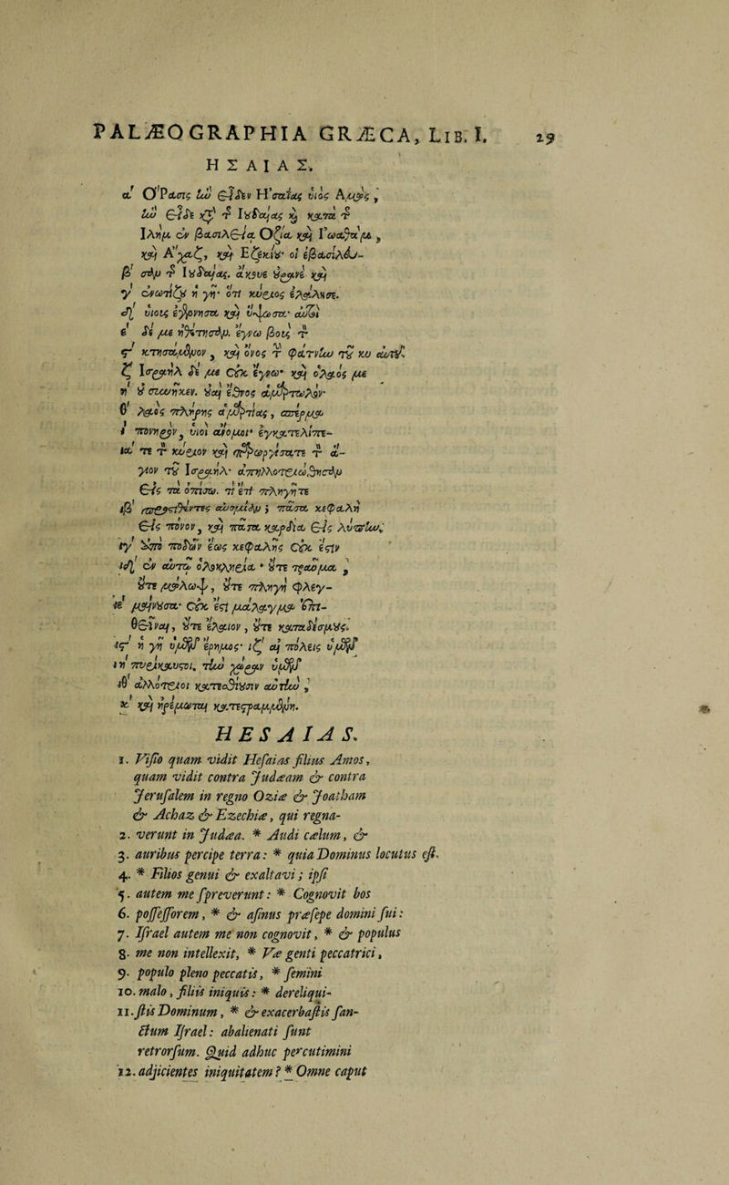 HIAIAI, a! C$}PcLcn$ lu) GJ&v H’ozria4 vios 9 lu> G~i& )(f Ivfozjat XJC7H 7* lAv/x Gv @>a.ai\£ricL O^icc tyj Va>a$u(i& -f rfj A’^^, jytf E fceitiX' ot efioucnAdj- $ aAp t> I dSdtjct(. olx.$ve dayvt ^ y cjcoTity Yi yiy ori xjjpjLos Q vtot4 efyvyozt w) v^laorc avQ e <Ts /se vArycAp- eyvco fiotx, f KTV\GV0/&fJ0V 5 >fij OVOZ T (pCLTV£u> 7V YJU ClVtUC I<rgy.YiA <Tfe /se C&c eypco* d?&o$ (M V d vlcuy\xzv. det) eSvoz dfj^>rzi)/\5r © A9K>£ '7r\rj>Yiz afxf^TloiZ, cdAp[S$j i \ « \ »/ , i 7nvY\gyv} viot ato/ud1 tyxscteAi7te- . f \\ f \ cjt I \\ tt Ice T£ T XOPJ.0V fJ^fCjO^ytTTtm T cc- rw T f y 1 ytov 7V ltr^^A- a.7ni^Ko7TZd.o)!^vcAp f* » \ t f 1 t/ r» Cr/Y 7TL 0771000. 71 £7/ '7?A)t>7?TE ijS' ^rgjgiJilvTVs cujyxl^p j ttvLtcl xstpoeAii €yV Tni/ov} yfij ttoltzl K$ogSict CAc /Atxlw^ ty Garo Trofrwv eoos xstpctAyls Coe 'istv isTl Gv cwtzu otetyyiejcL • £m t^cco/ssc y dn /tpAoo-f, $te '7rtwyn cJ)A£y- ftStqVdonz' cbo est /uAt\&y jutjo *£kt- QGUcq, dre e?\guov , dte K$L7ztAo-(Ads* *T * y\ VjU$f ep^uos’ ifj a\ ttoAus vjuffi tv 7rv£AK&vwi, Asm vufyf $ CCtAoT&lCl WTZcSidJlV cLOtIw l 9c qfij ypipumzif yjmyfcLix^y. H E S A IA S, 1. Vijio quam vidit Hefaias filius Amos, quam vidit contra Judaam & contra Jerufalem in regno Ozia & Joatham & Achaz & Ezechioe, qui regna- 2. verunt in Judoea. * Audi cAum, & 3. auribus percipe terra: * quia Dominus locutus eji, 4. * Filios genui & exaltavi; ipji '5. autem me fpreverunt: * Cognovit bos 6. pojjejforem, # <£r afrnus prafepe domini fui: 8- me non intellexit, * V<e genti peccatrici, 9. populo pleno peccatis, * femini 10. malo, filiis iniquis: * dereliqui- n.fiis Dominum, * & exacerbafiis fan- ftum Ifrael: abalienati fiunt retrorfum. (fiuid adhuc percutimini 12, adjicientes iniquitatem f * Ctoe caput m
