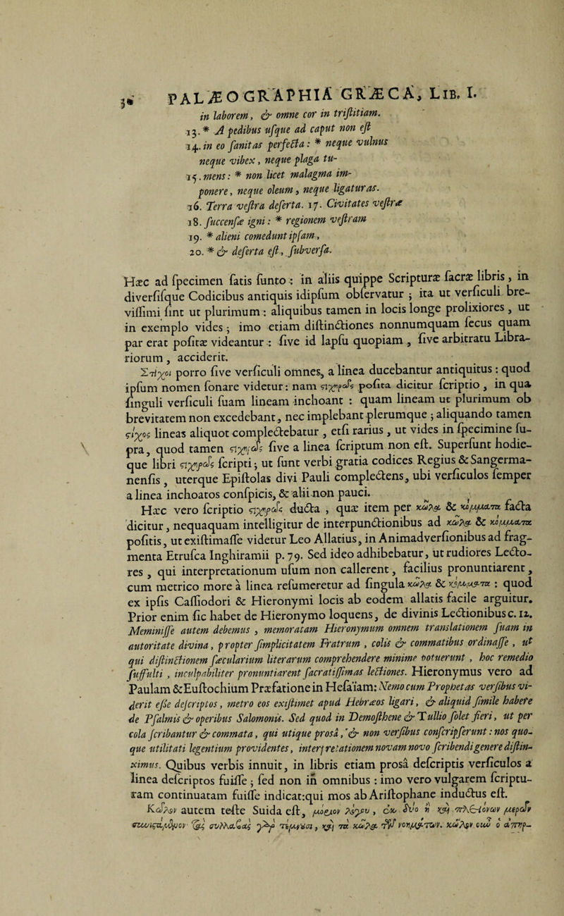 in laborem, <& omne cor in trifiitiam. 13.* A pedibus ufque ad caput non efi ^^.in eo fanitas perfetfa: * neque vulnus neque vibex, neque plaga tu- ij.mens: * non licet malagma im¬ ponere , neque oleum, neque ligatur a^s. 16. Terra vejlra defert a. 17. Civitates vejlr& 18. fuccenfe igni: * regionem vejlram 19. * alieni comedunt ipfam, 20. * & defert a efi, fubverfa, Hac ad fpecimen fatis funto : in aliis quippe Scripturae facra libris, in diverfifque Codicibus antiquis idipfum obfervatur * ita ut veruculi bre- viffimi fint ut plurimum : aliquibus tamen in locis longe prolixiores, ut in exemplo vides; imo etiam diftinCtiones nonnumquam fecus quam par erat pofita videantur : five id lapfu quopiam , five arbitratu Libra¬ riorum , acciderit. \yu porro five verficuli omnes, a linea ducebantur antiquitus : quod ipfum nomen fonare videtur: nam pofita dicitur fcriptio , in qua finguli verficuli fuam lineam inchoant : quam lineam ut plurimum ob brevitatem non excedebant, nec implebant plerumque ; aliquando tamen lineas aliquot compleCtebatur , etfi rarius, ut vides in fpecimine fu- pra5 quod tamen si five a linea fcriptum non cft. Superfunt hodie- que libri fcripti 3 ut funt verbi gratia codices Regius & Sangerma- nenfis, uterque Epiftolas divi Pauli comple&ens, ubi verficulos femper a linea inchoatos confpicis, & alii non pauci. ^ } Hac vero fcriptio duCta , qua item per 8c facfba dicitur, nequaquam intelligitur de interpunctionibus ad pofitis, ut exiftimaffe videtur Leo Allatius, in Animadverfionibus ad frag¬ menta Etrufca Inghiramii p. 79. Sed ideo adhibebatur, ut rudiores Lecto¬ res , qui interpretationum ufum non callerent, facilius pronuntiarent, cum metrico more a linea refumeretur ad fingula : quod ex ipfis Cafliodori & Hieronymi locis ab eodem allatis facile arguitur. Prior enim fic habet de Hieronymo loquens, de divinis LeCtionibus c. 12.. Memimfje autem debemus , memoratam Hieronymum omnem translationem fuam in autoritate divina, propter fmplicitatem Fratrum , colis & commatibus ordinajfe , ut qui diftintfionem fecularium liter arum comprehendere minime notuerunt , hoc remedio fufulti , inculpabiliter pronuntiarent facratiffimas leltiones. Hieronymus vero ad Paulam &Euflochium Prafatione in Hefaiam: Nemo cum Propfretas verfibus vi¬ derit efie dejcnptos, metro eos exijhmet apud Hebraeos ligari, & aliquid fimile habete de Pfalmis & operibus Salomonis. Sed quod in Demojlhene & Tullio folet jieri, ut per cola Jcribantur & commata, qui utique prosa, 'efi non verfibus confcripferunt: nos quo¬ que utilitati legentium providentes, interpretationem novam novo feribendigenere difim- ximus. Quibus verbis innuit, in libris etiam prosa deferiptis verficulos a linea deferiptos fuiife ; fed non in omnibus: imo vero vulgarem feriptu- ram continuatam fuiffe indicatiqui mos ab Ariltophane induCtus eft. KoT/vsv autem tefte Suidaeft, fiej-w , cx, Silo $ vrXC-tomv /uepdv