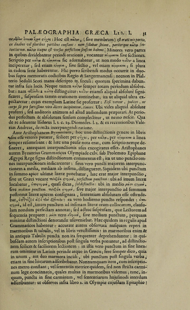 7emm <r'X6* • Hoc eft xmTvv , ( five membrum) eft oratimisportio, ex duabus vel pluribus partibus conflans : nam fpilabas fecant, pariter que xxtpg. fen- tentiarum. xZfav itaque eft verfus perfeBum fenfum habens.'. Minores vero partes in quibus dividebantur periodi orationis, vocantur flve febiones. Scriptio per ncS?& & fiq adornabatur , ut non modo kJasv a linea inciperetur •, fed etiam yj/iyxa, > five febio , vel etiam m/ujuol7bc j fi plura in eadem ferie haberentur. Hic porro fcribendi modus occurrit in duo¬ bus fupra memoratis codicibus Regio & Sangermanenfi: necnon in PfaL. terio Sedulii Scoti manu defcripto ix. faculi: quorum fpecimina dabun¬ tur infra fuis locis. Neque tamen kJp\sv femper totam periodum abfolve- bat: nam 'a&JoSbta, Aa diftinguitur: xcJmv etiamfi aliquid abfolute figni- ficaret, fufpenfam tamen orationem continebat • ita ut aliquid ultra ex- pebaretur : cujus exemplum Latine fic profertur : Etfi vereor , judices , ne turpe Jit pro fortijftmo viro dicere incipientem, timere. Ubi vides aliquid abfolute proferri ^ fed auditoris animum ad aliud audiendum praeparari. At perio¬ dus perfebum & abfolutum fenfum complebitur , ut nemo nefcit. Qua de re adeantur Ifidorus 1, i. c. 19. Diomedes. 1.2,. & ex recentioribus Vale¬ rius Andreas, dereba interpungendi ratione. Ante Ariftophanem Byzantium, hoc uno diftinbionis genere in libris <uCos efte veteres putatur, fcilicet per , per x.cfp^y per yjufxcLra. a linea femper refumebant: & haec una paufaenota erat , cum fcriptio nempe de¬ lineret, antequam interpunbionis ufus excogitatus eftet. Ariftophanes autem Byzantius Grammaticus Olympiade cxlv. fub Ptolemaeo Epiphane yEgypti Rege figna diftinbionum commentus eft j ita ut uno punboom¬ nesinterpunbiones indicarentur: litus vero punbi majorem interpunc- donem a media, mediam ab infima, diftingueret. Siquidem ubi punbum in fummo apice ultima litcrae ponebatur, haec erat major interpunbio ; live ut Graeci vocant tzAsJcl <?ty/A», perfeffum punctum: ubi ad imum literae locabatur, vTn^iyyji, quali dicas ^ fubdiftintfio: ubi in medio /usam siytw * five medium punBnm. eriyfxb, five major interpunbio ad fummum poftremx literae apicem confignata , fententiam abiolutam efte offende¬ bat , i Ti^ftri tUv ; ea vero hodierno punbo refpondet : Ciro- fftyfjui j id eft, imum punbum ad infimam literae oram collocatum, claufu- lam nondum perfebam annotat •, fed adhuc fufpenfam, quae Leborem ad fequentia praeparet: /usam vero <fZtyw, five medium punbum, perquam minimae diftinbioni denotandae ufuveniebat. Haec quidem in regulis apud Grammaticos habentur accurate autem obfervata nufquam reperi in marmoribus & tabulis, vel in libris vetuftiflimis * in marmoribus enim &c in antiquis Tabulis punba non ita frequenter deprehenduntur : in qui- bufdam autem inferiptionibus poft fingula verba ponuntur, ad diftinbio- nem fcilicet & faciliorem lebionem : in iftis vero punbum in fine linea¬ rum omittitur in Latinis perinde atque in Graecis - fere femper dico, quia in unum , aut duo marmora incidi , ubi punbum poft fingula verba etiam in fine linearum adferibebatur. Nonnumquam item, cum inferiptio- nes metro conflant; vel fententiis metrice quidem, fed non ftriba carmi-* num lege concinnatis, quales multas in marmoribus videmus - tunc, in¬ quam, punba in fine carminum, vel fententiarum hujufmodi interdum adferibuntur: ut obferves infra libro 1. in Olympiae cujufdam Epitaphio :