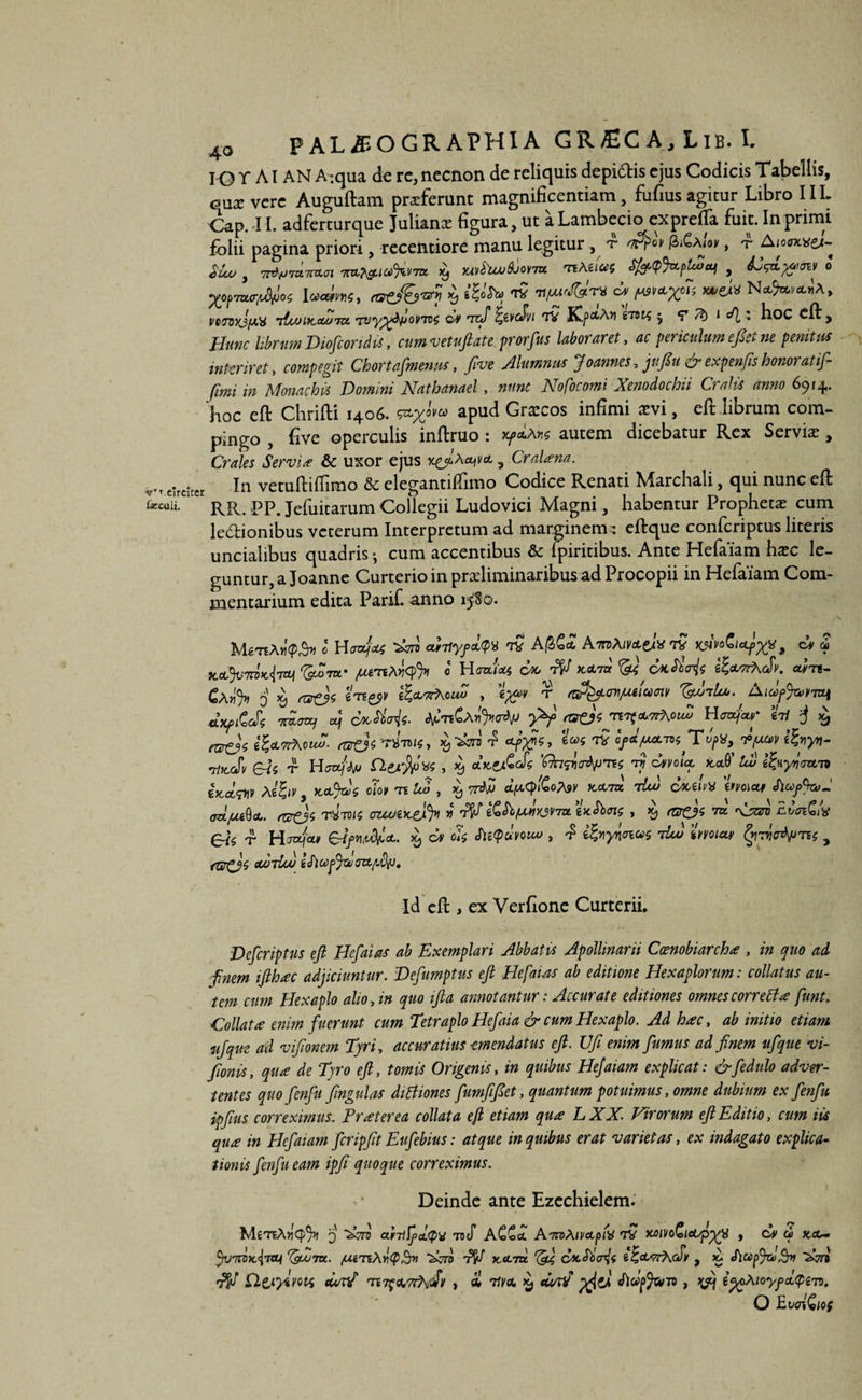 IGT AI AN A^qua de rc,necnon de reliquis depidtis ejus Codicis Tabellis, <?ux vere Auguftam proferunt magnificentiam, fufius agitur Libro IIL Cap. 11. adferturque Julianx figura, ut a Lambecio exprefta fuit. In primi folii pagina priori, recentiore manu legitur , v , <r A<o«*&c- Siuu, x, xsthuuAjorm vitem WmfftJfai Ww, ratj&rf i ™ ^Xo7i VQJQxJfAX litOlKcUJTZX, TVy^*ty>OVTV$ QS TCif %ZVC$Vl TV fCj)CtA>1 iTBIS * *T • boC cft , Hunc librum DiofcorM, cumvetuftate prorfus laboraret, ac periculum eftet ne penitus interiret, compegit Chortafmenm, ftve Alumnus Joannes, jufiu &expenfis honor at if- fwu in Monachis Domini Nathanael , nunc Nofocomi Xenodochii Cralis anno 6914. hoc eft Chrifti 1406. apud Grarcos infimi sevi, eft librum com¬ pingo , five operculis inftruo : xfaLtos autem dicebatur Rex Servii , Crales Servi* & uxor ejus x^Aet*Vct 5 a^na- v,T circiter In vetuftiffimo & elegantillimo Codice Renati Marchali, qui nunc eft Lcu/i. 1 pp. Jefuitarum Collegii Ludovici Magni, habentur Propheta cum legionibus veterum Interpretum ad marginem : eftque confcriptus literis uncialibus quadris •, cum accentibus & ipiritibus. Ante Hefaiam hxc le¬ guntur, a Joanne CurterioinpradiminaribusadProcopii in Hefaiam Com¬ mentarium edita Parif. anno 15^0. •MstiAm^ e Haajaus '£n* aHlyfd^ TV Af&£<£ AmAtvxeiv TV WiVoGlctfxy, dv 2 )CoL%:7T0>C<l7ttl ^2rn' /UtTthiqfyl 0 H0x1*4 COO X.&7U 6?*'7rK(fv. CWTl- Cajj'5» 0 £ rtzd* eTE^y g&twAoJw , ^ r etfy.cn^eluoiv Aidfiwiui JxftZcSs 'mox, «J coctivis. y±f «s&S nofxorAouZ Hoafcu* e-ri $ £ rt&siZttvfhcuft. eodsrt W, Ui *iQ v/xuv oltccSv V Hoajfb) I)W , dxtAm -r? cW* Jtct0’ eWstin AeJiV, 0I09 te , x, orti d^lCoAsv x-ctra tLu colum vmai CX/UiQcL. ftf&s TVTMS OZUJtKvfy V dV &hjMlw7UtxSbotf , $ rSTfjs ek T Hffa/ee# elfV^cL. X) cv cis fii<?clvouo , ^ i^ydioiots iia) %miw> fy-rfotyres y fU^Js curdou gcfiupy&0tt/2fij. Id eft , ex Verfione Curterii. Descriptus eft Hefaias ab Exemplari Abbatis Apollinarii Coenobiarch* , in quo ad ftnem ifthxc adjiciuntur. Defumptus eft Hefaias ab editione Hexaplorum: collatus au¬ tem cum Hexaplo alio An quo ifta annotantur: Accurate editiones omnes corrett* funt. ,Collat* enim fuerunt cum Tetrapio Hefaia & cum Hexaplo. Ad h*c, ab initio etiam iijque ad viftonem Tyri , accuratius emendatus eft. Uft enim fumus ad ftnem ufque vi- ftonis, qu* de Tyro eft, tomis Origenis, in quibus Hefaiam explicat: &fedulo adver¬ tentes quofenfu ftngulas diffiones fumftfiet, quantum potuimus, omne dubium ex fenfu ipftus correximus: Pr*terea collat a eft etiam qu* LXX. Virorum eft Editio, cum iis qu* in Hefaiam fcripftt Eufebius: atque in quibus erat varietas, ex indagato explica¬ tionis fenfu eam ipfe quoque correximus. '* Deinde ante Ezechielem. , (XV d) XX- MeteAtiCJAi 3 ~Xon curriffta.qw roS A££ct AraAtvctpM TV MlVO&ictspy£} tjvTdxiTtU ^gbUTtt. fxtTiA^epPr» ‘Aft T& xxtu ^4 cocSiA* e^ct</rKcfv , SlufftdSrv '&A Qtiyivoii cwtif rw$<V7rh<Sv » * V)/a* X) dw? pflzjl fiwpjwn , ip^AtoyfctQeT). O EvAQw