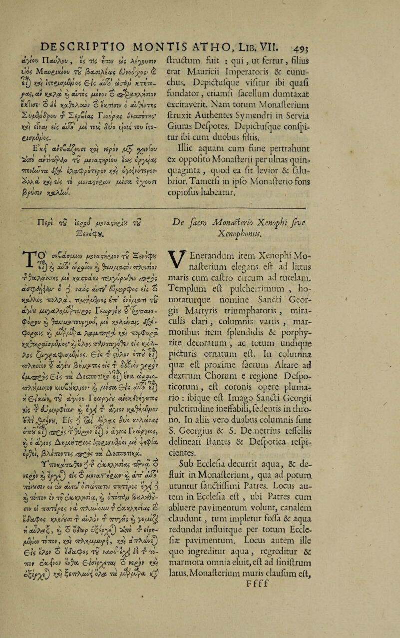 itylov T~lauj/\si), 'U iis vtbv u$ A^vmv fl rudium Fuit ; qui, ut fertur, filius vfi Mcuj&xaov 7V QclciXiux; &J\'OcT^OS* (£ Tf) A IqrPxcr/d^jos Ai dAs cocdp >tTVTt>- foo;> ou/ ks?& ^ ecbroi juuivov b s&tyLxxAw 6X.1w <5 Jg YJlJoXiyIv fcX.T/CTt' 0 cUiJ^VT^i 'Xv/idfjtyov £ Xepfclolt rI0tlj>c(4 FeCZWTHi’ J&f eivctj il$ euUCs [Xi TVV, dvo L|oie, TVV l^d- CJ.cr/iSj6o^. etve^oiSovci ^c/if vifov /uty °/)lv!0U ‘^TTO CLVTl^^J TV /AD]/CL<p\j>lOl) t'jO$ OpytfXi 'mvluJTct SfgL IftgitypoTtfov A vyi^voTfpov- V> \ \ > \ f IV AV\(t 70 yCtO^cX-^^COP [Xi.CZt iypouax fefiiai v \$cXluJ. erat Mauricii Imperatoris & eunu¬ chus. Depidtufque vifitur ibi quafi fundator, etiamfi facellum dumtaxat excitaverit. Nam totum Monafleriuni ftruxit Authentes Symendri in Servia Giuras Defpotes. Depiblufque confpi- tur ibi cum duobus filiis. Illic aquam cum fune pertrahunt ex oppoflto Monallerii per ulnas quin¬ quaginta , quod ea fit levior & falu- brior.Tametfi in ipfo Monaflerio fons copiofus habeatur. Uejn tv UgyS (X3V(L<^y\pjM TV Hei/ecjv. De fiacro Monafterio Xenophi fi ve Xenophontis. > I 50' (T&dajXXOV [X$VCL<p\£jt.OV TV Sei'0<|>V If) Xj dx7d CiCgy-lOV Xj %tXJ[X&SVV 'TTkUClQV 4 Jzep&KWS [A WLqpdxX 'TZXyVfCO%V (~&gji aoxpfofi&jj' 0 3 VctoS cU/tff &}fX9ftyo$ ii$ cS Ksdthos 7CZ/\?d , 71[A/Au°i ilT CVQ/X&Ti TV ct>/v (xty&tefxfiwQys Feccyyl^ ^^vrzc/o- <Po£pu ^ JojOtLW-TovpysH), (A xshuvcqe Sffi- <pC£ja$ Xj 2^-iarcs^fi A '7n>p<Pv& %y3o)^c/Litr/ufio s * L o/\9$ TrA/JTztyvfav eli xjc\- ?$i C&ygcttyi<r[^!og. Ai T“ qvfov 07r£ ^ ~?rhv\cnov v ctylv /2>r![&T0i efc r S)&iov ifAtnr&s &i$ A AicmTixAlu) gW cop^io- f7rK6fJU^ KCvfo&KyjQV' Xj /xlczcS-riS, d^Tt} YiSditdv. TV cc-y/ou Tiooyyiss alzx.<kny*iTQ$ lU T /xspfiour Xj iy\ t ct/pioi' ’^7h' rSfjW- E/? 3 <hJo YX\WVU4 07T« g/J T jVgyv UJ 0 cLyiOS 1 zcofytos, d) 0 dyios Av/jj)T&tOS l&PJLff/L&pOl [A 4«^/* qj^o), |SA£7ram$ to Aeczzn>7ixJ“ lCl7n)WTiu>%v 3 ^ dx-^Aucnc^ o \ \ >1 „ I \ 5 » » (7' Xj «/V^J 6^ o /WVoLrveAOV Xj CC7T OUJ'3 I c' > * P C ) 1 »/ J ..\ 'Tn^iTK' o» otncinzrm imrrzpi^- lyA 3 7C7TOI/ £P rd<yXjX\YCTtCi, C7K)T&p /S^AjiGS- 01 v oi 7cn.Aj>Z<; A cfKudouxj t1 cx>ox^r\<noo; 5 gJk(P©5 XxAsjOl T cApdv 4 7TVyfl$ Xj ytfaiQ y\ cuuTycfi, J6j c' vS)sef oArz> t eipv- fifiov T07rdv, Al '7rhr/xfMffi A dvrhdvfi) Aii itev ^ e«htCj)o$ TV vctoS-ty^l ii t tb- 7131» cbcfl^Ol/ gV%t AwpytT&l b V£(>)V ^ Afifyfij A o?& to /x^^cc xj' VEnerandum item Xenophi Mo- nafterium elegans eft ad littus O maris cum caftro circum ad tutelam. Templum efl pulcherrimum , ho- noraturque nomine Sandli Geor- gii Martyris triumphatoris , mira¬ culis clari, columnis variis , mar¬ moribus item fplendidis & porphy- rite decoratum, ac totum undique pidturis ornatum eft. In columna qua: efl proxime facrum Altare ad dextrum Chorum e regione Defpo- ticorum, efl coronis opere pluma¬ rio : ibique eft Imago Sanbli Georgii pulcritudine ineffabili, fedentis in thro¬ no. In aliis vero duabus columnis funt S. Georgius & S. Demetrius teflellis delineati flantes & Defpotica refpi- cientes. Sub Ecclefia decurrit aqua, 8e de¬ fluit in Monaflerium, qua ad potum utuntur fandtiflimi Patres. Locus au¬ tem in Ecclefia eft , ubi Patres cum abluere pavimentum volunt, canalem •claudunt, tum impletur foffa 8e aqua redundat influitque per totum Eccle- fix pavimentum. Locus autem ille quo ingreditur aqua, regreditur & marmora omnia eluit, efl ad finiftrum latus. Monaflerium muris claufum eft, Ffff